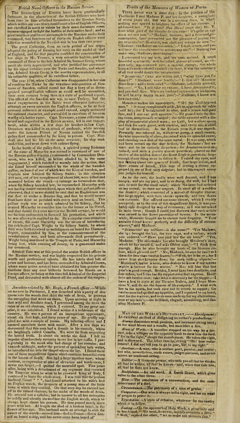 British Naval Officers in the Russian Service. The Sovereigns of Russia have been particularly fortunate in the characters of the British Officers who have from time to time attached themselves to the Russian Navy, which within our own times could boast a Iistot English Otncers, not excelled in merit or valour by their more fortunate coun¬ trymen engaged to fight the battles ol their native land ; and so great vvaslheirzeal toset'anexample to the Russians under their command, that fourteen out of thirty-six English officers were killed or wounded in the Swedish war in less than two years The great Catherine, from an ear ly period of her reign, adopter! the policy of forming her navy on the model ot that of England, and for that purpose confided the construction of her ships to Mr. Ycames, a very scientific builder, and the command of them to the late Admiral Sit; Samuel Grcig, whose merit she early appreciated, and who justified her patronage by bis signal victories over the Turks and Swedes, and whose son, Admiral Alexis Greig, is the worthy representative, in all his estimable qualities, of his excellent father. The year 1790, when Catherine was disappointed in her aim of crushing the Turks by the vexatious interposition of Gos- tavus of Sweden, rallied round her flag a bevy of as distin¬ guished youugl English‘officers as could well be assembled, their own country being then in a state of profound repose. The effect of the Swedish war was to save Turkey, but tire naval engagements in the Baltic were otherwise indecisive; although on every occasion the English officers, as far as their personal influence or example could extend, amply sustained the national character, and several fell in exertions of heroism worthy ofa better cause. Capt. Trevenue, a name still remem¬ bered and regretted in the British service, fell in one engage¬ ment, while within a few days his brother-in-law Capt. Dennison was killed in an attack of gunboats, while serving under the famous Prince of Nassau against the Swedish galley-fleet commanded by the King in person. Capt. Mar¬ shall also lost his life on the same occasion; his ship sunk under him, and went down with colours flying. In the battle of the galley-fleet, a spirited young Irishman of the name of Macaithy was second in command of one of the Russian galley-frigates (commanded by Commodore Den- ' nison, who was killed, as before alluded to, in the same engagement,) which entered so warmly into the action, that she found herself surrounded by the whole of the Swedish | gallies, on board of one of which was the King of Sweden, and t Captain now Admiral Sir Sidney Smith; in this situation 219 men, out of her complement of about 300, were killed and wounded before she struck—a carnage so tremendous that, when Sir Sidney boarded her, he reproached Macarthy with not having sooner surrendered, upon which that gallant officer observed, that it never should be said that an Englishman was the first to strike a Russian flag, and that he would sooner than have done so perished with every soul on board. This j gallant reply was so much admired by Sir Sidney, that he desired Macarthy to consider him for the future a9 his friend, and that should they ever meet in the British service, he would use lushest endeavours to forward his promotion, and which he was afterwards enabled to do. By a singular concatenation of events, this same Macarthy was the means of introducing the celebrated Capt. Wright to Sir Sidney Smith, by whom they were both received as midshipmen on board the Diamond frigate, commanded by him, at the commencement of the revolutionary war, and both afterwards died prematurely; Wright being murdered in the Temple at Paris, and Macarthy beiug lost, while cruizing off Jersey, in a gun-vessel under his command. Admiral Tate was at this period the senior Biitish officer in the Russian service, and was highly respected for his private wortli and professional talents. He has lately died full of years and honour, and has been .succeeded by Admiral Crown, whose more active services have obtained for him greater dis¬ tinctions than any ever hitherto betowed by Russia on a foreign officer, he being at this time full Admiral of the Jmperial , Fleet, and decorated with almost all the orders of the empire, j Anecdote related by Mr. Beyle, a French officer.—While on service in Piedmont, I was detached with a party of dra¬ goons into the woods that skirt the vale of Sesia, to prevent tire smuggling that went on there. Upon arriving at night in that wild and desolate tract, T perceived among the trees the [ ruins of an old chateau, which I entered. To my great sur¬ prise, it was inhabited. I found within it a nobleman of the 1 country. He was a person of an inauspicious appearance, | about six feet high, and forty years of age. He gruffly sup¬ plied me with a couple of rooms. My billeting-officer and I amused ourselves there with music. After a few days we discovered that this man had a female in his custody, whom we laughingly called Camilla. We were far from suspecting the horrid truth. In about six weeks she died. I felt an impulse of melancholy curiosity to see her in her coffin. I gave a gratuity to the monk who had charge of her remains; and towards midnight, under the pretext of sprinkling holy water, he introduced me into the chapel where she lay. I found there one of those magnificent figures which continue beautiful even in the bosom of death. She had a large aquiline nose, whose contour, so expressive at ofice of elevation and tenderness, I never can forget;—I quitted the mournful spot. Five years after, being with a detachment of my regiment that escorted the Emperor when he went to be crowned King of Italy, I contrived to learn the whole story. I was told that the jealous husband, Count * * *, had found attached to his wife’s bed an English watch, the property of a yoimg man of the little town in which they resided. On that very day lie carried her off to the mined chateau, in the midst of the woods of Sesia. He uttered not a syllable, but in answer to all her entreaties he coldly and silently shewedher the English watch, which he 1 always kept about his person. He thus passed neatly three years with her. At length she died of a broken heart, in the flower of her age. The husband made an attempt to stab the owner of the watch—missed him—fled to Genoa—threw him¬ self on board a ship, and has never since been heard of’ Traits of the Manners of Women at Paris. | There never was a finer day: in the garden of the j Tluiilleries I met Madame P. and1 her daughter, a young lady of seven years old. She was in a morning dress, iu which nothing was spared to heighten the effect of her charms.- I addressed her. t“ Is it yon? Man Diew! (says she) -Mr. V. from What part of the eiSmurv do you .crime ? it’s quite an age since we saw you.”— ‘ Mnifainc, business, and a thousand^eii- eittnstaiices, have1 prevented rue the pleasure-of paying you j ipy respects.*—.“.-Hiuvus'er, you ..shall.nut' escape me now.”— ‘••Madame,'von flatter me too much.’—“ I Shall return, and you ; will have the complaisance to aycompaitV- me.”-—‘ Nothing can make -HH*jMat-fa rue, imire-.bap-ityi’s-fu • I presented her my arm, ahtCwe soon arrived. A small beautiful apart merit, wellfurnished, glas'scs.-atlround, an cle- g;pif sofa, vvii,s mounted with a tasteful canopy, die whole lumg wllbeiubnfideml cambric : in short, it was the sanctumy bfuili tirat could dazzle the-inVagiiiatiffti. ‘ 11 ; ' f  JeannctOn,” (who was within call,) “wjiat have you fir dinner?” ‘Madame, some lentils.'—“ E that all? Monsieur dines here :• add a, little salad.—‘-Madame, infmiudy grateful, but-V “No, I will take mi excuse , 1 have ..determined-it,. and yon shall dine. VVliOumy husband roiia-nsfrom Wnhujeau^ lie will be,very happy to. see you.”.—‘ Madame; I know not liow,to,Tefsist,'.. . 1 . Monsieur makes his appearance, “Ol the kind-hearted man.” • Setting compliments; aside.,.let us approach the table (said he); for I breakfasted hit-nine, and it isnow half-past four, and I can eat with appetite.’’— We passed into itie din- log-room, sumptuously arranged j the table co vered with a dis¬ play qfornamental plated ware ; no knife, but a silver spoon* and .fork for each guest, with napkins, .aucl every Q«« w small loaf to themselves. As the French town it,,it was supeib. Presently was ushered in, witbgreat pomp, a small tureen, likewise apparently of silver,fin nished.with its splendid cover, and standing on a dish of the same metal. Tf was soup, which had been served up the day' before, for' Madame :'bnt we were not to be entirely- forgotten ; • for Jenwieton soon i;e-y turned, and with, a .gravity almost pontifical, placed on the centre of the- table a dish-of the finest English porcelain, large. ! enough if any tiring were to follow it. T raised iny eyes, and saw faming about two quar ts <tf lentil--, four large onions, and [/three -crusts of brpad. This way of serving ii dinner ap¬ peared tp. pie at first very singular; but in this respect every one judges for himself. ■» Ah to I lie rest, the lentils were well dressed, and I was - hungry, and ate. my part, and in so doing, did well, for I had only to wait for-the small salad,‘ which 'Madame had ordered i on my arrival, to shew me respect. In came all of a sudden ' the desser t; -which consisted of a morsel of Gruyire‘ cheese, j five large apples, with tlieir cheeks upwards, and two dozen j raw* chesnutS. Site offered me-some cheese, which. I readily j accepted; as to the rest of this magnificent.finish, it was pto- j bahly only designed by way of ceremony, as I was not asked : to taste them ; though I could.just disco vet lira t each article was served in the finest porcelain of .Sevres. In the mean- while, Monsieur begged me to excuse their frugality. '“Yonr amiable friend knows perfectly well the difficulty of circum¬ stances,” said Madame. . 1 “Jeannefon! my milliner—is she .come?” ‘Yes Madame, she I((s brought the hat, the two raps, and a turban, which von ordered.’—“ Have you paid her-the six ionis?” ‘ Yes, Madame. The shb'oihaker lus also brought Motisreui’s shoe, which lie has mended,- anil asks fifteen sons.’-—“ I think dear . enough- Has he also brought my boots ofr the blossom co-. lour, which pleased me?” ‘ No, Madame, he says lie cau’t sell ; them for lesv than twelve francs.”—9 Welt, let it he, so ;„for I never beat slmekeepers down for such trifling objects.’— 4 Monsieur’s taylor is here, who-desii efr to know if my master wishes-a sort out forthe winter.’ “No: tell him that last year's is good enough. Besides,.I must have two doniljetts, and four robes; 'and lean hardly support even that expense, Hold! here are twelve kbu'8: take what is necessary tor Uiystipper,—I . have a box to night at the Theatre Italian, and I hope Mon¬ sieur V. will do me the honour of his company.” I went with her to the opera, but took care not to return to supper; the twelve sous had spoiled my Appetite, and T repaired to my hotel, sent for the tiaiteur, and very soon made up for iny abstemious¬ ness at my lady's,—the brilliant, elegant, astonishing, and daz* j | zling Madame P.. . . . Man of the World’s Dictionary.-Abridgment: An excellent method of disfiguring an author’s productions. Absence diminishes weak passions, and increases strong ones ; as the wind blows out a candle, but nourishes a fire. Abuse of Words.—A traveller stopped on Iris way by a tor. rent, asks a villager on the opposite bank to shew him the ford. ‘ Go to the right,” shouts the countryman! He takes the right, and is drowned. The other runs up, crying “ Oh! how unfor¬ tunate! I did not tell yop to go to your, lmt.to my right.” Amateur.—A man, who is wither poet, painter,nor orator; but who, nevertheless, reads verses, judges pictures, and never misses an academic sitting. Babbler.—A tiresome person, who tells yon all that lie thinks, L a that he wishes, all that he knows—and, when that fails him, all that he does not know. Bashfulness.—An old word. A fourth Grace, which eives value to the other three. , Blow.—The conclusion of a conversation, and the com- mencement of a duel. Circumstances—The patrimony of a man of genius. Conqueror.—One who is always in the right, and has no want of people to prove it. Expectation.—A state of delusion, whatever be the reality j which is to follow. . j Fast iny.—On the approach qf Holy Week, a great ladv said to her friend, “ We must, however, mortify ourselves a little  ;