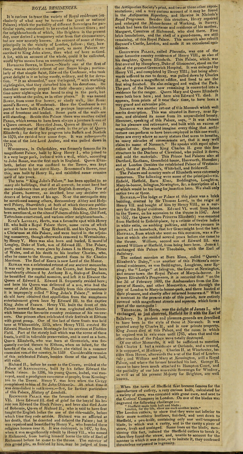 ROYAL RESIDENCES. It is curious to trace the variety of Royal residences (ex¬ clusively of what may be termed the great or national Palaces) which the partiality of different Sovereigns for pat- ticular spots, occasioned to be erected in former times ; and the neighbourhoods of which, like Brighton in the present day, once derived a temporary eclat from that circumstance, but are now scarcely known. An account of some of these, principally in the vicinity of London, follow'; they, how ever, probably include a small part, a3 more Palaces are ascribed to King John atone, than what we^ have noticed. A list, with au account of the whole, could it be collected, would bymo means form an unentertaining work. Havering Bower, in Essex.—Neaily one of the first of these, was an ancient retreat of our Saxon kings; particu¬ larly of that simple Saint, Edward the Confessor, who took great delight in it as being woody, solitary, and fit for devo¬ tion. “ It so abounded,” says the legend, “ with warbling nightingales, that they disturbed him in his devotions. He therefore earnestly prayed for their absence; since which time never nightingale was heard to sing in the park, but many without the pales, as in other places.” It was named Bower, from some fine bower, or shady walk, like Rosa¬ mond’s Bower, at Woodstock. Here the Confessor is re¬ ported to have built a Palace, or perhaps improved one ; it was of freestone and leaded. Some parts of the walls are gtill standing. Beside this Palace there was another called Pergo, which seems to have been always a jointure house of a Queen consort. Here died Joan, Queen of Henry IV. It was certainly one of the Royal seats in the.re:gn of Queen Elizabeth ; for during her progress into Suffolk and Norfolk in 1570, she resided here some days. It was subsequently the seat of the late Lord Archer, and was pulled down in 177°. , f . Woodstock, in Oxfordshire, was formerly famous for its magnificent Palace, built by King Henry I , who joined to it a very large park, inclosed with a wall, which, according to John Rosse, was the first park in England. Queen Eliza¬ beth, before she was confined to the Tower, was kept prisoner here by her sister Mary. Rosamond's Bower, near this, was built by Henry II., and exhibited some remains until of late years. The term “ King John’s Palace,” has been applied to so many old buildings, that if at all correct, be must hav£ had more residences than any other English Sovereign. Few of the places, however, so ascribed, bear any decisive evi¬ dences of being even of his age. Near the metropolis may¬ be mentioned among others, Bermondsey Abbey and Holy- well Priory, Shoreditch; at both of which there are public- houses, which have his head for signs. Besides, there have been mentioned, as the sites of Palaces of this King, Old Ford, Tottenham-court-road, and various other neighbourhoods. King’s Langley, Herts, was a favourite spot with Henry III. who built a Royal Palace there, some mins of which are still to be seen. King Richard II. and his Queen, kept a Christmas at this Palace, and were buried in the adjoin¬ ing monastery, though afterwards removed to Westminster, by Henry V. Here was also born and buried, E imund of Langley, Duke of York, sun of Edward ill. The Palace, park, and manor, were given by James I. to Henry, Prince of Wales, and at his death to his brother Charles, who, after he came to the throne, granted them to Sir Charles Morrison. The Earl of Essex is now Lord of the Manor. Eltham was a celebrated retreat of our ancient monarchs. It was early in possession of the Crown, but having been fraudulently obtained by Anthony B e, Bishop of Durham, he beautified the capital mansion, and left it to Eleanor the Queen of Edward I. Edward II. frequently resided here; and here I113 Queen was delivered of a son, who had the name of John of Eltham. Possibly from this circumstance it is impropelly called “ King John’s Palace;” unless it should have obtained that appellation from the sumptuous entertainment given here by Edward Ill. to the captive King John of Franca. Henry VII. built the front of this Palace toward the moat, but it was neglected after Green¬ wich became the favourite country residence of his succes¬ sors. Our princes often celebrated their festivals at Eltham with great pomp. One of tiie last of these feasts was held here at Whitsuntide, 1515, when Henry VIII. created Sir Edward Stanley Baron Monteagle for his services atFlodden Field. Part of the stately hall which was the scene of these feasts, is still in tolerable preservation, and is used as a barn. Queen Elizabeth, who was born at Greenwich, was fre¬ quently carried thence to Eltham, when an infant, for the benefit of the air, and this Palace she visited in a summer excursion round the country, in 1559 Considerable remains of this celebrated Palace, besides those of the great hall, still exist. Richard II., before he came to the Crown, resided at the Palace of Bennington, built by his father Edward the Black Prince. In 1396, his young Queen, Isabel, was con¬ veyed, amid a prodigious concourse of people, from Kensing¬ ton to the Tower. Henry V. was here when the Clergy complained to him of Sir John Oldcastle. At what time it was demolished is not known.—See, for further particulars of this Palace, History of Lambeth. Richmond Palace was the favourite retreat of Henry VII. Here Edward III. died of grief for the loss of his he¬ roic son Edward the Black Prince; and here also died Anne of Bohemia, Queen of Richard II., who is said to have first taught the English ladies the use of the side-saddle, before which time they rode astride. Richard was so afflicted at her death, that he deserted and defaced the Palace ; but it was repaired and beautified by Henry V., who founded three religious houses near it. It was destroyed, in 1497, by fire, when it whs magnificently rebuilt by Henry VII., who named it Richmond, from having himself borne the title of Earl of Richmond before he came to the throne. The exterior of this grand pile, as finished by him, may be judged of from the Antiquarian Society’s print, and two or three other repre¬ sentations ; and a very curious account of it may be found in the Antiquarian Repertory, and likewise in Nichols s Royal Progresses. Besides this structure, Henry repaired and enlarged the Manor-house of Working, in Surrey, which had been the inheritance and residence of his mother, Margaret, Countess of Richmond, who died there. Fine brick foundations, and the shell of a guard-room, are still remaining, of this Royal Palace. This monarch also rebuilt Baynard’s Castle, London, and made it an occasional re¬ sidence. Greenwich Palace, called Placentia, was one of the most favourite country residences of Henry VIII., as also of his daughter, Queen Elizabeth. This Palace, which was first erected by Humphrey, Duke of Gloucester, stood on the site of the present Greenwich Hospital. It was enlarged by Henry VII., and completed by Henry VIII.; but being after¬ wards suffered to run to decay, was pulled down by Charles IL, who began a magnificent edifice, and lived to see the first wing finished. He also enlarged and walled the Park. The part of the Palace now remaining is converted into a residence for the ranger. Queen Mary and Queen Elizabeth were both born here; and here also Edward VI. died. It appears, from prints of it near their time, to have been a very grand and extensive pile. Nonsuch was another retreat of this Monarch which well merits description. This was situated in Surrey, near Ep¬ som, and obtained its name from its unparalleled beauty. Hentzner, speaking of this Palace, says, “ It was chosen for his pleasure and retirement, and built with an excess of magnificence. One would imagine every thing that archi¬ tecture can perform to have been employed in this one work ; there are every where so many statues that seem to breathe, so many miracles of consummate art, that it may well claim its name of Nonsuch.” He speaks with equal admi¬ ration of the gardens. King Charles IL gave this fine structure to the Duchess of Cleveland, who pulled it down, and sold the materials. This Prince had Palaces also at Dartford, Eastham, Greenfield-house, Hanworth, Hunsdon; and at London (besides the established Palace of Westmin¬ ster), those of St. James’s, Whitehall, and Bridewell. The Palaces and country seats of Elizabeth were extremely numerous. The following were some of the principal—viz. Enfield, Hatfield, Barn Elms, Beddington, Loughton Mary-la-bonne, Islington,Newington, &c. a description of a 1 of which would be too long forjnseition here. We shall only notice two or three. , Enfield.—The lodge or Palace at this place was a brick building, erected by Sir Thomas Lovel, in the reign of Henry VII. and bought of him by Hemy VIII., as a nur¬ sery for the Royal children. Edu ard VI. went from hence to the Tower, on his accession to the throne in 1547- And in 1557, the Queen (then Princess Elizabeth) was escorted from Hatfield to Enfield-place, by a retinue of twelve ladies in white satin, on ambling palfries, and twelve yeomen in green, all on horseback, that her Grace might hunt the hart. Hatfield, from which she went on this occasion, was a Pa¬ lace at which she resided several yeais before she came to the throne. William, second son ot Edward III. was named William ot Hatfield, from being born here. James I. exchanged this Palace for Theobalds, with the Kail ol Salisbury. The antient mansion at Barn Elms, called “Queens Elizabeth’s Dairy,” was another of this Princess’s occa¬ sional residences, as was Beddmgton, Loughton, near Ep- ping; the “ Lodge” at Islington, the Grove at Newington, and nearer town the Royal Palace ot Mary-la-bonne. In Queen Elizabeth’s Progresses, it is recorded that “ on the the 3d of February 1600, the Ambassadors from the Em¬ peror of Russia, and other Muscovites, rode through the city of London to Mary-la-bonne-park, and there hunted at their pleasure, and shortly after returned homewatd.” NVhat a contrast .to the present state of this parish, now entirely covered with magnificent streets and squares, which form a part of the metropolis ! Theodalds, in Herts, was the delight of James L,^ who exchanged, as just observed, Hatfield for it with the Earl of Salisbury. Its gardens and pleasure-grounds are described to have been in the style of those at Nonsuch. It was granted away by Charles II., and is now private property. King James died at this Palace, and the room in which he expired was in existence until 1765, when that and the other remains of the Palace were totally destroyed. Of our other Monarchs, it will be sufficient to mention that Charles I. had a residence at Oatlands, and a second, it is supposed, at Hackney. Charles II, at Winchester, be¬ sides Ham House, afterwards the s^at of the Earl of Lauder- Hale ; and William and Mary at Kensington, still a Royal Palace, and where the former breathed his last. George II. seems to have been much attached to Hampton Court, and the partiality of our late venerable Sovereign for Windsor, as well' as of his present Majesty for Brighton, are well known. When the town of Sheffield first became famous for the manufacture of cutlery, a very curious knife, calculated for a variety of uses, was executed with great care, and sent to the Cutlers’ Company in London. On one of the blades was engraved the following challenge : “ Sheffield made both haft and blade ; London, for thy life, show me such another lemfe.” The London cutlers, to show that they were not inferior to their more northern brethren, fini-hed, and sent down to Sheffield, a pen-knife, containing only one well-tempered blade, in which was a cavity, and in the cavity a piece of straw fresh and unsinged. Some lines on the blade, men¬ tioning this fact, induced the Sheffield cutlers to break it, when they found the straw, and, unable to account for the manner in which it was done, nr to imitate it, they confessed themselves surpassed in ingenuity.