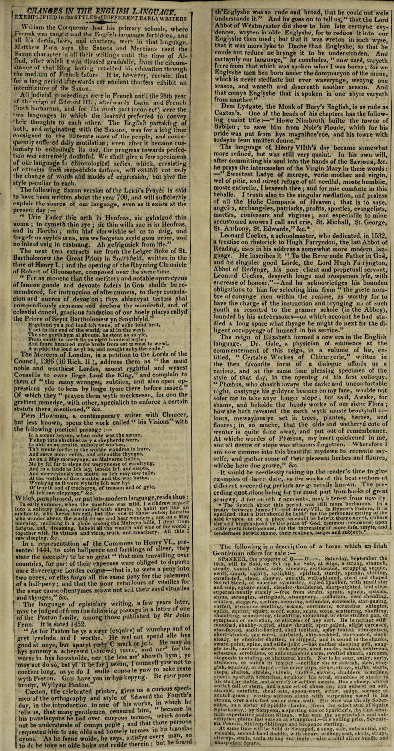 chan&es m the engljsh language. EXEMPLIFIED in the STYLES^^IFFERENTEARLYWRITEUS William the Conqueror had his primary schools, whefe French was taught and the English language forbidden, and all Ii;s defcfs, laws, and charters, were iii that language. Matthew Paris says the Saxons and Mercians used the Saxon character in all their writings until the time of Al¬ fred, alfei' which it wfts disused gradually, from the circum¬ stance of that King hating received his education through the meditim of French tutors. It is, hOweVer, detrain. that for a long period afterwards ottr ancient charters exhibit an ■ intermixture of the Saxon. All judicial prqceedi'ngs were in French until the 38th year of the reign of Edward iff. ; afterwards Latin and French (both barbarous, and tof (he most part incorrect) were the two languages in which the leafh’td preferred to convey their thoughts to each other. The English partaking of both, and originating with the Saxons, was for a lohg time I consigned to the illiterate mass of the people, and conse- tjfuentlv suffered daily mutilation ; even after it became cus¬ tomary t6 eriC'oiiiagfc Its use, the progress towards perfec- tio'n was extremely doubtful. We shall give a few specimens of ofa'r language Jo fcfrrbriblogifcafl sefies, which, consisting of extracts froth respecfahle Authors, will exhibit fiat only the change of vVoids afid fiiiodds of e^pressio'n, birt givC fhe style peculiar to each. ' , The following Saxon version of the LofiD’s Fi dyir is said to have been written about the year 700, and will sufficiently explain the source of our language, even as it exists at the present day : — “ Urin Faddr thic arth ip Heofnas, sic gehalgud thin noma ; to cymeth thin rye ; sic thin willa sue is in Heofnas, and in Eortho j urin hlaf oforwishie sel us to daig, und forgefe us seylda urna, sue we forgefan scyld gum urum, und no inlead usig in custnang. Ah gefrigusick from ifle.” The next two extracts are from the Leiger Boke of St. Bartholomew the Great Priory in Smithfield, wiitten in the time of Henry I.; and the opening of the Rhyming Chronicle of Robert of Gloucester, composed neat the same time.  For as mooche that the met itory and notableoperacyons of famose goode and devoute fadeis in God sholde be re¬ membered, for instruccion of aftercumers, to theyr consola- cion and encres of devoc on ; thys abbrevyat tretess shal compendiously expiesse and declare the wonderful, and, ot celestial concel, gracious fundacion of our hoely placys callyd the Priory of Seynt Bartholomew yn Smythfyld.” Engelond ys a god lond ich wene, of eche lond best, Y set in the end of the world, as al in the west. The see gorth hym al aboute, he stont as an yle, From south to north he ys eight hondred myle; And foure hundied myle brode from est to west to wend, A mydde the lond as yt be, and nought as by the ende.” The Mercers of London, in a petition to the Lords of the Council, 1386 (10 Rich. II.), address them as “the most noble and worthiest Lordes, moost ryghtful and wysest Conseille to owre liege Lord the King,’* and complain to them of “ the many wronges, subtiles, and also open op¬ pressions ydo to hem by longe tyme there before passed.” Of which they “ prayen them wyth mecknesse, for oon the grettest remedye, with other, specialich to enforce a certain statute there mentioned,” &c. Piers Plowman, a contemporary writer with Chaucer, but less known, opens the work called “ his Visions” with the following poetical passage : — In a somer seyson, whan softe was the sonne, Y shop into shrobbes as y a shepherde were, In ahit as an ermite, unholy of workes, Th’t wente forthe in the worlde wondres to hure, And sawe mony cellis, and selcouthe thynges. As on a May morneynge, on Malverne hulles, Me by fel for to slepe for weyrynesse of wandryng, And in a lande as Ich lay, lenede Ich and slepte, And merveylously me mette, as Ich may zow telle, Al the welthe of this worlde, and the woo bothe, Wynkyng as it were wyterly Ich saw hyt Of truyth and of trecherye, of treason and of gyle, . Al Ich saw slepynge,” &c. , Which,paraphrased, or putinto modern language,reads thus : In early summer, when the sunshine was mild, I withdrew myself into a solitary place, surrounded with shrubs, in habit not like an anchorite, who keeps his cell, hut like one of those unholy hermits who wander about the world to sse and hear wonders ; and on a May morning, reclining in a glade among the Malvern hills, I slept irora fatigue, and, dreaming, beheld all the wealth and woe of the world ; together with its virtues and vices, truth and treachery. All tins l saw sleeping, &c. In a representation ef the Commons to Henry VI., pre¬ sented 1444, to coin halfpence and farthings of silver, they state the necessity to be so great “ that men travailling over countries, for part of their expenses were obliged to departe oure Sovereigne Lordes coigne—that is, to wete a peny into two peces, or elles forgo all the same peny for the paiement of a half-peny; and that the pour retaillours of vitailles for the same cause oftentymes mowe not sell their sayd vitualles and thynges,” &c. . The language of epistolary writing, a few years latei, may be judged of from the following passage in a letter or one of the Paston family, among those published by Sir John Fenn. It is dated 1452. , , “ As for Paston he ys a swvr (esquire) of wurchyp and ot gret lyvelode and I worthe. He vvyl not sPen^ a“e 'Y8 good at onySj but sparyt yerF? C mark or jcli. He may uo hys etinemy a scherewd (shrewd) turne, and nev tai t e worse in hys howsholde, tier the less me’ abovtn lym ; ye may not do so, but yf it be. fof* j sestin, I comayll vow no o continu long, as ye do I wulle consalle yow to se e les e wyth Paston. God have you in hys kepyng. Be your poor brndyr, Wyllyam Paston.” Caxton, the celebrated printer, gives us a cunous SP^J‘ men of the orthography and style of Edward the oui s day, in the .introduction to one of his works, in w m. e 'ells us, that many gentlemen censured him, because in his translacyons he had over curyous termes, whic cou e not be understande of comyn peple ; and that those peisons requested him to use olde and homely termes in his ians a cyons. As he fayne wolde, hp says, satisfye every tnan. so to do he toke an olde boke and redde therein ; but e o th’Englyshe was so rude and broad, that he could not wele I understande it.” Ar.d he goes on to tell us, “ that the Lord | Abbot of Westminister did show to him late certayne evv- dences, wryten in olde Englyshe, for to reduce it into our Englyshe then used ; but that it was wreton in such wyse, that it was more lyke to Duche than Englyshe, so that he roude not reduce ne brynge it to be understonden. And certaynly our language,” he concludes, “ now used, varyeth ferre from that which was spoken whan I was borne ; for we Englyshe men ben born under the domynacyon of the mone, which is never stedfaste but ever waverynge, wexyng one season, and waneth and dyscreath another season. And that comyn Englyshe that is spoken in one shyie varyeth from another.” Dem Lydgate, the Monk of Bury’s English, is as rude as Caxton’s. One of the heads of his chapters has the follow¬ ing quaint title:—“Howe Nimbroth builte the towne of Babilon ; to save him from Noie’s Floude, which for his pride was put from hys magnifice’ece, and his towre with sodayne leun smitten doune.” The language of Henry VHth’s day became somewhat more refined, but was still very quaint. In his own will, after committing his soul into the hands of the Saviour, &c. he prays the intercession of the Virgin Mary in these words : —“ Sweetest Ladye of mercye, verie mother and virgin, wel of pitie, and surest refuge of all needful, moste humblie, moste entirelie, I beseech thee; and for mie comforte in this behalfe. I truste also to the singular mediation, and praiess of all the Holie Cornpanie of Heaven ; that is to saye, I angeles, archangeles, patriarks, profits, apostles, evangelists, martirs, confessors and virgines; and especiallie to mine accustomed avowrs I call and crie, St. Michall, St. George, St. Anihony, St. Edwarde,” &c.* Leonard Cockes, a schoolmaster, who dedicated, in 1532, a treatise on rhetorick to Hugh Farryndon, the last Abbot of Reading, uses in his address a somewhat more modern lan¬ guage. He inscribes it “ To the Reverende Father in God, and his singuler good Lorde, the Lord Hugh Fanyngton, Abbot of Redynge, his pore client and perpetuall servant, Leonard Cockes, desyreth longe and prosperous lyfe, with encrease of honour.”—And he acknowledges his bounden obligations to him for selecting him from “ the grete nom- bre of conynge men within the realme, as worthy for to have the charge of the instruction and brynging up of such youth as resorted to the gramer schole (in the Abbey), founded by his antecessours—on which account he had stu¬ died a long space what thynge he might do next for the di¬ ligent occupyenge of himself in his service.” The reign of Elizabeth formed a new era in the English language. Dr. Gale, a physician of eminence at the commencement of this reign, in a volume of his, en¬ titled, “ Certaine Workes of Chirm-aerie,” written in the then favourite form of a dialogue affords us a curious, and at the same time pleasing specimen of the style of that day, in the opening of his first colloquy. “ Phoebus, who chasith awaye the darke and uncomfortable night, castynge his goldyne beames on my lace, woulde not sofer me to take anye longer slepe ; but said. Awake, for shame, and beholde the handy worke of our sister Flora ; how she hath revested the earth wyth moste beautyfull co¬ lours, mewaylouslye set in trees, plantes, herbes, and flonres; in so muclie, that the olde and wetheryd cote of wynter is quite done away, and put out of remembrance. At whiche vvordes of Phcebus, my heart quickened in me, and all desire of slepe was eftsoons f orgotten. Wherefore 1 am now cumme into this beautiful mydowe to recreate tuy- selfe, and gather some of their pleasant herbes and flonres, whiche here doe growe,” &c, • It would be needlessly taking up the reader’s time to give examples of later date, as tbe works of the best authors at different succeeding periods are g< nerally known. The pre¬ ceding quotations being for tbe most part Irombooks of great scat city, it not on «»th r accounts, mav i' terest from novrlty * The Scotch about this period was still more barbarous. In a treaty between James IV. and Henry VII., in Rymer’s Fcedera, it is specilied that a Diet should be held “ for the personate meting ot the said kyieges, at sic a place as could be betwix tharoe agreit, quhare the said kingesshoud be the grace of God, common (commune) upon uthir gretz intelligences, for the increasing of more lufe, amyte, and tenderness betwix thame, their realmes, larges and subjects.” The following is a description of a horse which an Irish Gentleman offers for sale:— SPANKER, the property of O-D—-. Saturday, September the 16th, will be Sold, or Set up for Sale, at Sligo, a strong, staunch, steady, sound, stout, safe, sinewey, serviceable, strapping, supple, swift, smart, sightly, sprightly, spirited, sturdy, spunky, shining, surefooted, sleek, showey, smooth, well-skinned, sized and shaped Sorrel Steed, of superior symmetry, styled Spanker, with small star and snip, square-sided, slender-shouldered, sharp-sighted, and steps supereminently stately free from strain, sprain, spavin, spasms, sinus, strangles, stringhalt, stranguary, sulilation, seed-shedding, sciatica, staggers, seeling, scouring, sellander, sarcocele, star-gazing, surfeit, strumous-swelling, seams, sorranees, scratches, shingles, splint, Squint, squirt, scurf, scabs, scars, sores, scattering, shuffling, shambling, scampering, straddling, slouching, or skue stunted gait, or symptoms of secretion, or sickness of any sort. He is neither stiff- mouthed, shabby-coated, sinew-shrunk, spur-galied, slight carcased, , star-footed, saddlc:backed, shell-toothed, splay-footed, slim-gutted, I short-winded, sag eared, surbated, skin-scabbed, star-coated, slack- sleazy, or shoulder-shotten, or slipped, and is sound in the shanks, sword-point, spine, and stille-jointhas neither sleeping evil, snag- i gle-teeth, sanious-ulcers, sick-splewn, sand-cracks, setfast, scliirrous, scissures, scrofulous, or subcutaneous sores, swelled sheath, sarcoma, stegnosis in staling, or shattered hoofs. Nor is he sour, sulky, surly, stubborn, or sullen in temper;—neither shy or skittish, slow, slug¬ gish, squabby, or stupid;—be never slips, strips, strays, stalks starts, stops, shakes, strides, snivels, snuffles, slavers, shudders, scambles, snorts, spatters, scrunches, swallows his wind, stumbles or stocks in his stulLor stable, and scarcely or seldom sweats. Has a showy, stilish switch tail or stern, and a sate set of shoes on; can subsist on soil, stubble, sainfoin, sheaf-oats, spoon-wort, straw, sedge, sorrage or scutch-grass ; carries sixteen stone with surprising speed in his stroke, over a six-foot sod or stone-wall. His Sire was the sly Sober¬ sides, on a sister of Spiddle-shanks, (from the select stud of Squire Splashaway,) by Sampson, a sporting son of Sparkler’s, (by that senri- nitic superlative stallion Stingo,) who won the sweepstakes and sub¬ scription plates last season at Strangford.—Ilis selling price, Seventy- six Pounds, Sixteen Shillings and Sixpence sterling. At same time will be Sold or Swapped, a snug, safe, substantial, ser¬ viceable, second-hand Saddle, with secure stuffing, seat, skirts, straps, stirrups, studs, and a strong Surcingle;—also a solid silver Snaffle und sharp steel Spurs.