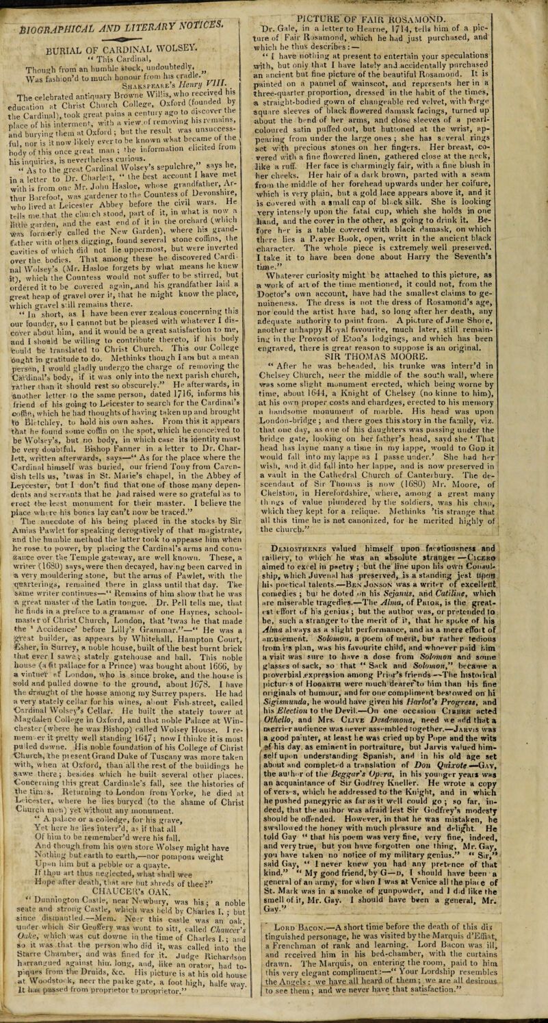 BIOGRAPHICAL AND LITERARY NOTICES. burial of cardinal yvolsey.  This Cardinal, Though from an humble stock, undoubtedly, ^ Was fashion’d to much honour from Ins cradle. Shaksfeare’s Henry CHI. , The celebrated antiquary Browne WiUis, who received his education at Christ Church College, Oxford (founded by the Cardinal), took great pains a century ago to J”co'et te place of his interment, with a view.oi removing his u mains, and burying them at Oxford ; but the result was unsuccess- , • -c_11irrsttr mtnr tn hp known what became or the formation elicited from body of this once great man; the in his inquiries, is nevertheless curious. « as to the great Cardinal Wolsey’s sepulchre, says lie, in a letter to Dr. Charlett, “ the best account I have met with is from one Mr. John Hasloe, whose grandfathei, Ar¬ thur Barefoot, was gardener to the Countess or Devonshne, who lived at Leicester Abbey before the civil wars. He tells me.that the church stood, part of it, in what is now a little garden, and the east end of it in the orchard (which Wss formerly called the New Garden), where his grand¬ father with others digging, found several stone cofnns, the cavities of which did not lie uppermost, but were inverted over the bodies. That among these be discovered Cardi¬ nal Wolsey’s (Mr. Hasloe forgets by what means lie knew it), which the Countess would not suffer to be stirred, but ordered it to be covered again, and bis grandfather laid a great heap of gravel over it, that he might know the place, which gravel still remains there. “ in' short, as 1 have been ever zealous concerning this our founder, so t cannot but be pleased with whatever I dis¬ cover about him, and it would be a great satisfaction to me, and I should be willing to contribute thereto, if his body fcoubi be translated to Christ Church. This our College ought in gratitude to do. Methinks though I am but a mean person, I would gladly undergo the charge of removing the 'Cardinal's body, if it was only into the next parish church, rather ihan it should rest so obscurely.” He afterwards, in 'another letter lo the same person, dated l/Ub informs his friend of his going to Leicester to search for the Cardinal’s which he had thoughts of having taken up and brought to Bletchley, to hold his own ashes. From this it appears 'that he found some coffin on the spot, which he conceived to be Wolsey’s, but no body, in which case its identity must be very doubtful. Bishop Fanner in a letter to Dr. Char¬ lett, written afterwards, says—“ As for the place where the Cardinal himself was buried, our friend Tony from Caven¬ dish tells us, ’twas in St. Marie’s chapel, in the Abbey of Leycester, but I don’t find that one of those many depen¬ dents and •servants that he bad raised were so grateful as to erect the least monument for their master. I believe the place where his bones lay can’t now be traced.” The anecdote of his being placed in the stocks by Sir Ami as Fawlet for speaking derogatively of that magistrate, and the humble method the latter took to appease him when lie rose to power, by placing the Cardinal’s arms and conu¬ sance over the Temple gateway, are well known. These, a writer (1680) says, were then decayed, having been carved in a very mouldering stone, but the arms of Pawlet, with the cfs&vterings, remained there in glass until that day. The same writer continues—“ Remains of him show that he was a great master of the Latin tongue. Dr. Pell tells me, that he finds in a preface to a grammar of one Haynes, school- mastn-of Christ Church, London, that’twas he that made the 1 Accidence’ before Lilly’s Grammar.”—“ He was a jgtoat builder, as appears by Whitehall, Hampton Court, Esher, in Surrey, a noble house, built ot file best burnt brick that ever I saw&$ stately gatehouse and hall. This noble house (a fit pail ace for a Prince) was bought about 1666, by a vintner af London, who is since broke, and the house is sold and pulled downe to the ground, about 1678. I have the draught of the house among my Surrey papers. He had a very stately cellar for his wines, about Fish-street, called Cardinal Wolsey’s Cellar. He built the stately tower at •Magdalen College in Oxford, and that noble Palace at Win¬ chester (where he was Bishop) called Wolsey House. I re- niem: er it pretty well standing 1647; now I thinke it is most pulled dwwne. His noble foundation of his College of Christ Church, the pi esent Grand Duke of Tuscany was more taken with, when at Oxford, than all the rest of the buildings he sawe there; besides which he built several other places. Concerning this great Cardinale’s fall, see the histories of the times. Returning to London from York*, he died at Leicester, where he lies buryed (to the shame of Christ Church men) yet without any monument. “ A palace or a co’ledge, for his grave. Yet here he lies ioterr’d, as if that all Of him to be remember’d were his fall. And though from his own store Wolsey might have Nothing but earth to earth,—nor pompous weight Up-m him hut a pebble or a quayte. If thou art thus neglected, what shall wee Hope after death, that are but shreds of thee CHAUCElt’s OAK. “ Dunniogton Castle, near Newbury, was his; a noble seate and strong Castle, which was held by Charles I. • but since dismantled.—Mem. Neer this castle was an ’oak, under which Sir Geoffery was wont to sitt, called Chaucer’s Oake, which was cut downe in the time of Charles I. • and so it was.that the person who did it, was called into the Starre Chamber, and was fined for it. Judge Richardson h trrangued against him long, and, like an orator, had to- piques from the Druids, &c. His picture is at his old house at Woodstock, neer the paike gate, a foot high, halfe way. It has passed from proprietor to proprietor.” J PICTURE OF FAIR ROSAMOND. Dr. Gale, in a letter to Hearne, 1714, tells him of a pic- I ture of Fair Rosamond, which he had just purchased, and which he thus describes: — “ l have nothing at present to entertain your speculations with, but only that I have lately and.accidentally purchased an ancient but fine picture of the beautiful Rosamond. It is painted on a pannel of wainscot, and represents her in a three-quarter proportion, dressed in the habit of the times, a straight-bodied gown of changeable red velvet, with targe square sleeves of black flowered damask facings, turned up •about the bend of her arms, and close sleeves of a pearl- coloured satin puffed out, but buttoned at the wrist, ap¬ pearing from under the large ones ; she has several rings set with precious stones on her fingers. Her breast, co¬ vered with a fine flowered linen, gathered close at the neck, like a ruff. Her face is charmingly fair, with a fine blush in her cheeks. Her hair of a dark brown, parted with a seam from the middle of her forehead upwards under her coifure, which is very plain, but a gold lace appears above it, and it is covered with a small cap of black silk. She is looking very intensely upon the fatal cup, which she holds in one hand, and the cover in the other, as going to drink it. Be¬ fore hey is a table covered with black damask, on which there lies a Prayer Book, open, writt in the ancient black character. The whole piece is extremely well preserved. I take it to have been done about Harry the Seventh’s time.” Whatever curiosity might be attached to this picture, as si work of art of the time mentioned, it could not, from the Doctor’s own account, have had the smallest claims to ge¬ nuineness. The dress is not the dress of Rosamond’s age, nor could the artist have had, so long after her death, any adequate authority to paint from. A picture of Jane Shore, another unhappy Royal favourite, much later, still remain¬ ing in the Provost of Eton’s lodgings, and which lias been engraved, there is great reason to suppose is an original. SIR THOMAS MOORE. “ After he was beheaded, his trunke was interr’d in Chelsey Church, neer the middle of the south wall, where was some slight monument erected, which being worne by time, about 1644, a Knight of Chelsey (no kinne to him), at his own proper costs and chardges, erected to his memory a handsome monument of marble. His head was upon London-bridge ; and there goes this story in the family, viz. that one day, as one of his daughters was passing under the bridge gate, looking on her father’s head, savd she * That head has layne many a time in my lappe, would to God it would fall into my lappe as I passe under.’ She had her wish, and it did fall into her lappe, and is now preserved in a vault in the Cathedral Church of Canterbury. The de¬ scendant of Sir Thomas is now (1680) Mr. Moore, of CUelston, in Herefordshire, where, among a great many things of value plundered by the soldiers, was his chap, i which they kept for a relique. Methinks ’tis strange that all this time he is not canonized, for he merited highly of the church.” Demosthenes valued himself upon facetiousness and raillery, to which he was an absolute stranger—Cicero aimed to excel in poetry ; but the line upon his own Consul¬ ship, which Juvenal has preserved, is a standing jest fipflrt his poetical talents.—Ben Jonson was a writer of excellent comedies ; but he doted on his Sejanus, and Catiline, which are miserable tragedies.—The Alma, of Prior, is the great¬ est effort of his genius ; but the author was, or pretended to be, such a stranger to the merit of it, that he spoke of his Alma always as a slight performance, and as a mere effort of amusement. Solomon, a poem of merit, but- rather tedious trom ifs plan, was his favourite child, and whoever paid him a visit was sure to have a dose from Solomon and some glasses ol sack, so that “Sack and Solomon,” became a proverbial .expression among Prior’s friends—The historical pictures of Hogarth were much deareFto him than his fine originals ot humour, and for one compliment bestowed on hi Sigismunda, he would have given his Harlot’s Progress, and his Election to the Devil.—On one occasion Cibber acted Othello, and Mrs. Clive Desdemona, need «e add that a merrier audience was never assembled together.—Jarvis was a good painter, at least he was cried up by Pope and the wits , his day. as eminent in portraiture, but Jarvis valued him¬ self upon understanding Spanish, and in his old age set about and completed a translation of Don Quixote —Gay, the author of the Beggar s Opera, in his younger year* was an acquaintance of Sir Godfrey Ktieller. He wrote a copy of verses, which he addressed to the Knight, and in which he pushed panegyric as far as it well could go; so far, in¬ deed, that the author was afraid lest Sir Godfrey’s modesty should be offended. However, in that he was mistaken, he swallowed the honey with much pleasure and delight. He told Gay “ that his poem was very fine, very fine, indeed, and very true, but you have forgotten one thing, Mr. Gay, you have taken no notice of my military genius.” “ Sir,’* said Gay, “ I never knew you had any pretence of that kind.” “ My good friend, by G—d, I should have been a general of an army, for when I was at Venice all ihe pla< e of St. Mark was in a smoke of gunpowder, and 1 did like the smell of it, Mr. Gay. I should have been a general, Mr. Gay.” Lord Bacon.—A short time before the death of this dis tinguished personage, he was visited by the Marquis d’Effiat, a Frenchman of rank and learning. Lord Bacon was ill, and received him in his bed-chamber, with tlie curtains drawn. The Marquis, on entering the room, paid to him this very elegant compliment“ Your Lordship resembles the Angels : we have all heard of them ; we are all desirous to see them; andfwe never have that satisfaction.”