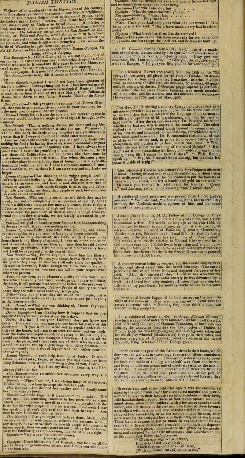 DANISH THE Ainu. We! have often wondered that the ^^^^p^^hneighbours’ who have almost exhausted tne stores of ou genius apply do not in the present deficiency of nat.ve com.c gen.us, apply themselves to the Danish Theatre The Danes have me cam* poet, inferior only to Moliere in broad hunio { materials him), and many of his pieces would furnwh excellent matena For farces. The following extract from his Don to J J brados; or, Pride and Poverty, would almost seem to hi e be written expressly to ridicule tne absurd pretensio > . tj,e but imbecile, and what is still worse, pennyless ultras, whom battle of Waterloo brought from their garrets. . , • Act II. Scene l.—Dan Ranudode Cohbrados, Donna Olympia, Lady, Pedro, a Lacquey. Don Ranudo—No Donna Olympia! he was not the founder- of our family. I can shew from our Genealogical KeS‘3^r ^^ ' brados who was in Etremakura fifty years before the Moors en tered Spain. We are much more noble than you suppose. Donna Olympia-Is it possible! Show me how, Don Ranudo. Do a‘it miu do—See here, this Antonio de Cohbrados was much MDonna Olympia—Indeed I would not have been l8n”nt ®f this for a million. I always imagined that I had lowered myself by my alliance with you ; my own Genealogical Register 1 have as much at my fingers’ end as my Ave Maria, from Juliano v Monte Ricco down to my father Ranudo Melchior de Monte Don Ranudo— In this you are to be commended, Donna Olym¬ pia, that you keep it constantly engraven in your memory, for it is the most precious jewel that we possess. Pedro—I fancy, Sir, it is also the only one, for every thing else in the house would not fetch a single piece of eight if brought to the hammer. Don Ranudo—That is nothing, Pedro, my name and my Ge¬ nealogical Register are sufficient wealth tor me. Whenever 1 read in this book the deeds of my ancestors my gratification is greater than if I were at the most splendid entertainment. Pedro— [ can easily conceive why you Sir and my Lady care i nothing for food; for having five or six score Colibrados’s in your belly, you can have room for nothing else. I have always ima¬ gined when I heard the grumbling in your honour’s inside, that it was these old Colibradoses, for old heroes like them must be quarrelsome even after their death. But when the same grum¬ bling takes place in mine, it is a sign of hunger; it is a very dif¬ ferent afFair with me, and as I have a common stomach I must have food for it, and without it I can serve you and my Lady no longer. Donna Olympia—How shocking these vulgar people are! I can’t help actually believing that they must be made of coarser materials than ourselves, and have a soul different from that of persons of quality. Their whole thought is of eating and drink¬ ing. Do you think, my dear, that people of such low condition can really expect salvation ? Don Ranudo— Why yes, in a certain sense I think they may be saved; but not so completely as we persons of quality; for as there is a difference between low men and brutes, there is also a difference between people of high and low condition. I don’t mean to deny the possibility of their salvation, though from the brutal opinions they entertain, we are hardly warranted in pre¬ dicting much good for them. Pedro—lam glad to hear that yonr honour is to have something in the next world, if you have nothing in this. 1 Donna Olympia—Pedro, remember who you are, and whom you are speaking to ; you seem to have quite forgot yourself. Pedro—The only enjoyment, my Lady, which I have in the house here is my liberty of speech, I have no other cosolation, and if you take from me my liberty, it may then be said I serve from pure generosity. Give me only what other servants have, and I will be as respectful as the best of them Don Ranudo—Nay, Donna Olympia, allow him his liberty; Emperors, K:ngs and Princes, you know, bear with raillery from the jesters they keep; in this we shall only show our quality.— Remember however, Pedro, though we allow you to say what you please to ourselves, you must not fail in your respect when others are present. Pedro —l say then, your Honour’s quality in this world is a tree which bears only bad fruit, namely, pride, hunger and thirst; therefore, it will perhaps bear something better in the next world. Don Ranudo—Nonsense, Pedro—People of quality are never poor; they are called riccos hombres, rich people. Pedro—Yes, that is true they are called rich people, just as monks are called God’s servants; for the latter are just as godly as the former are rich. Don Ranudo—What are you thinking of, Donna Olympia! You seem very contemplative. Donna Olympia—l am thinking how it happens that no poel appeared this year with verses at our birth-days. Pedro.—Ha, ha! I see your Ladyship does not know our poets. There are now no magnets in our house for gentry of this description. If you were to write out in regular order all the titles of the house, and hang them over the door, and our neigh hour the tailor, was to put a steak or a pastey in his parlour, yot would see which was the strongest attraction. I know all the poets in the place, and there is not one of them who for a dinn^i would not reckon me up a genealogy from King Solomon anc maintain stoutly that I was of higher rank than either your ho. nour or my lady. 7 Donna Olympia—I can’t help laughing at Pedro. It woulc rather be a bad joke, Pedro, to reckon you up a genealogy fron King Solomon—that would be making a Jew of you, Pedro • • • • • • • • Bi^t I see piy daughter Eugenia, and I an always glad to see her. Don Ranudo.—She resembles her ancestors everv wav stil more than her sister. ' 7 Olympia -When I see her, I see a living image of my mother Donna Elvira, in whose footsteps she closely treads Don Ranudo -She deemed her quality and her family riami her most valuable jewel. ] Olympia —So will Eugenia, if I am not much mistaken Hei sister again has something common in her mien and carriage which I cannot reconcile myself to; it seems to me also that sh< is too familiar with people in inferior stations. Last week I saw her speak to a citizen’s wife as if she had been her equal Yoi may be sure I did not spare her for it. - 1 * Don Ranudo—That you ought not to have done, Madam • foi we may be familiar with peasants, citizens and servants withou any danger, but when we have to do with people who pretend ti be our equals, then we must stand on our quality • for the forme view the familiarity as condescension, but the latter as a rKht Olympia—Very true;—hut here she comes. ° ‘ Enter Eugenia. Olympia-Come hither, my dear Eugenia ; you look for all th world like your grandmother Elvira, and I hope you will f„lln,, in her footsteps. lov Olympia—one nan always her rank and quality pefore her eyes, and esteememthem more than other thing. Eugenia—That will I also do; but. Olympia—What do you mean with your but? Eugenia—Nothing, Mama; but. Olympia—But! YVhy that but? Pedro—Can’t your Ladyship guess what the but means? It is the same as if she said, “ But I have made a very bad breakfast to-day.’* Olympia—What breakfast, then, has she received ? Pedro—The same as the test have received; for we have none of us broke our fast except t he black cat, and he lives by hunting. I Sir W. C--s, coming from a City feast, in an Aldermanic state of repletion, was accosted by a beggar, who implored charity irf the most moving terms, concluding with “ Pray give me something, Sir, I am so hungry.” “ Give you, Sirrah, give you,” cried the Baronet, “ I’d give you fifty pounds for your appetite.” The celebrated Haydn composed, from his 18th to his 73d year, i 13 overtures; 163 pieces (or the viola di Gamba; 20 diver¬ timentos for various instruments; 3 marches, 24 trios, 6 violin solos, 15 concertos for different instruments, 30 services, 83 quar¬ ters, 66 sonatas, 42 duetts, 5 German puppet-operas (a perform¬ ance which the Empress Maria Theresa was much attached to), 5 oratorios, 366 Scotch airs, and 400 minuets and waltzes.— He was born in 1730, and died May, 1809. The Rev. Dr. P. visiting a country Clergyman, requested per¬ mission to preach to his congregation, which his friend consented to on condition that he adapted the language of his sermon to the illiterate capacities of his parishioners, and that he used ho hard words. After the sermon was over Dr. P. asked his friend whether he had not strictly observed the conditions? The other replied that he lwd used several words beyond the comprehension ofids hearers, and instanced the word felicity, for which he would have substituted happiness. Dr. P. contended that one word was as plain as the other; and, to prove it, proposed calling in the ploughman, and putting it to him, which was done. “ Well, Robin, do you know the meaning of the word felicity ? “ Ees, Sir,” said Robin (scratching his head, arfd endeavouring to look wise), “ ees, Sir, I thinks as how I does.” “ Well, Robin, speak up.” “ Wy, Sir, I doesn’t know disactly, but I thinks it’s some’a? inside of ? pig!” The celebrated Lessing was remarkable fora frequent absence j of mind. Having missed money at different times, without being I able to discover who took it, he determined to put the honesty of his servant to a trial, and left a handful of-gold on the table.— “ Of course you counted it,” said one of his friends. “ Count it,” said Dosing, rather embarrassed ; “ no, I forgot that.” A celebrated vocal performer was praised in an Italian Lady’s presence: “ Yes,” she said, “ a fine voice, but a bad heart! My brother, the Cardinal, made a soprano of him, and he never evinced the least gi atitude.” Joseph Peter Buchoz, M. D., Fellow of the College of Phy¬ sicians at Nancy, who died at Paris a few years since, was a very voluminous writer. His works, so long ago as the year 1782, as enumerated by himself in a catalogue, printed at that period, of ten pages in (olio, consisted of Folios 88, Quartos 7, Octavos 71, Duedecimos 128, Sexdecimos 18—Total 319. So that he has a fair claim to the title Haller has given him of “ Polygraphus.” His works were chiefly relative to Natural History; and he is said to have expended 200,000 livres in printing and engraving.— During the latter part of liis life lie was reduced to great distress; ibut a short time before his death the French Governmeht granted \hini a pension of 1,200 livres. A countrywoman being at vespers, and the curate singing very badly, wept aloud every time she heard him sing. The curate perceiving this, called her to him, and inquired the cause of her grief. “ Alas ! sir,” answered she, “ I had an ass who was the best beast in the world, but unfortunately he was devoured by a wolf. As I loved him very tenderly, I never hear you sing but I think of my poor beast; for nothing can be so like as his voice !and yours.” Tie original Lockitt happened to be incorrect on the seventieth night of.the run—Mr. Rich was in a rage—the Actor gave the retort courteous with—“ Zounds, Sir, do ye think a man can remember to eternity ! ! ” In a celebrated comic epistle “ to Gorges Edmond Howard,” to which are appended notes, very humourously hitting off the style, and borrowing the name of George Faulkner, of burlesque ce¬ lebrity, the annotator describes the Corporation of Dublin; as “ remarkable for two things—loyally and thick legs—in token and forthe display whereof (continues he) they go in their robes, and on foot, every 4th of November, round the statue of his sacred Majesty, King William III. in College-green.” The most curious part of the Arnaut dress is their boots, which they wear in war and in travelling; they are of silver, sometimes gilt and curiously worked. They are in general made to cover the back and inside of the leg about half way from the instep; and being of different pieces united together, yield to the motion of the leg. Two circular and concave bits of silver are fitted to the ancle bones, to defend that prominent and tender part, so easily injured in travelling on foot amongst rocks and forests; they I are sometimes worn also on the outside of the knees. I - - - - - 1 Between two and three centuries ago it was the custom, as stated in the old chronicles, “ for enamoured maydes and gentil- women” to give to their favourite swains, as tokens of their love, little handkerchiefs, about three or f«ur inches square, wrought round about, often in embroidery, with a button or tassel at each corner, and a little one in the centre. The finest of these favours were edged with narrow gold lace or twist; and then, being fold¬ ed up in four cross folds, so as the middle might be seen, they were worn by the accepted lovers in their hats, or at the breast. These favours became at last so much in vogue, that in Eliza¬ beth’s time they were sold ready-made in the shops, from sixpence to sixteen-pppce a piece, lokens were also given by the gentle¬ men, and accepted *y their fair mistiesses; thus described in one of Beaumont apd Fletcher’s plays: “ Given ear-rings we will wear, Bracelets of our lover’s hair; Which they on our arms shall twist, (With our names carved) on our wrist.”