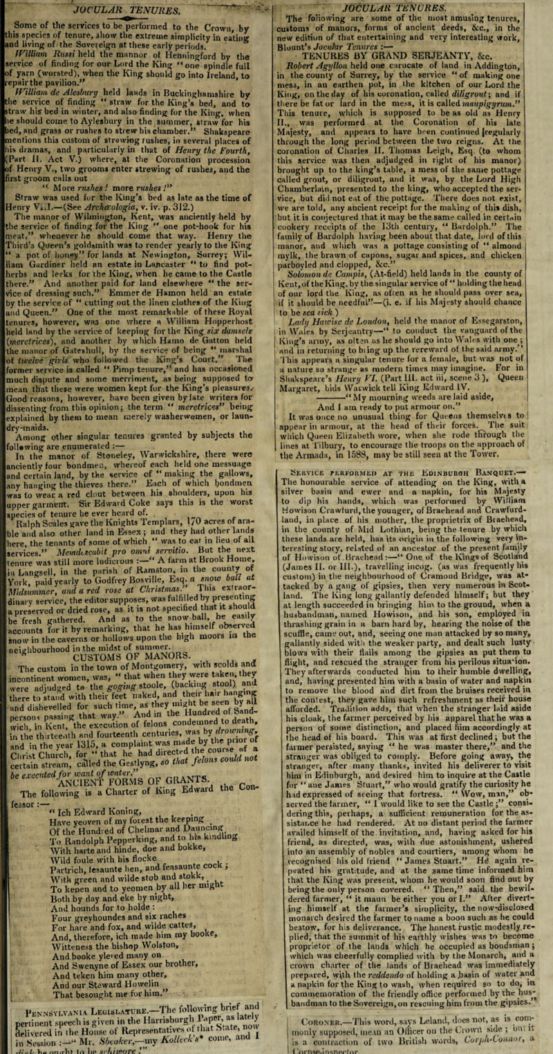 JOCULAR TENURES. Some of the services to be performed to the Crown, bv this species of tenure, 3how the extreme simplicity in eating and living of the Sovereign at these early periods. William Russi held the manner of Henningford by the service of finding for our Lord the King “one spindle full of yarn (worsted), when the King should go into Ireland, to repair the pavilion.’* William de Alesbury held lands in Buckinghamshire by the service of finding “ straw for the King’s bed, and to straw his bed in winter, and also finding for the King, when he should come to Aylesbury in the summer, straw for his bed, and grass or rushes to strew his chamber.” Shakspeare mentions this custom of strewing rushes, in several places of his dramas, and particularly in that of Henry the Fourth, (Part II. Act V.) where, at the Coronation procession of Henry V., two grooms enter strewing of rushes, and the first groom calls out “• More rushes ! more rushes /” Straw was used for the King’s bed as late as the time of denry Vi.I.—(See Archccologia, v. iv. p. 312.) The manor of Wilmington, Kent, was anciently held by the service of finding for the King “ one pot-hook for his meat,” whenever he should come that way. Henry the Third's Queen’s goldsmith was to render yearly to the King ‘ a pot of honey” for lands at Newington, Surrey; Wil¬ iam Gardiner held an estate in Lancaster “ to find pot- lerbs and leeks for the King, when he came to the Castle there.” And another paid for land elsewhere “ the ser¬ vice of dressing such.” Emmer de Hamon held an estate by the service of “ cutting out the linen clothes of the King and Queen.” One of the most remarkable of these Royal tenures, however, was one where a William Hopperhost leld land by the service of keeping for the King six damsels Imeretrices), and another by which Hamo de Gatton held the manor of Gateshull, by the service of being “ marshal of twelve girls who followed the King’s Court.” The former service is called “ Pimp tenure,” and has occasioned much dispute and some merriment, as being supposed to mean that these were women kept for the King’s pleasures.- Good reasons, however, have been given by late writers for dissenting from this opinion; the term “ meretrices” being explained by them to mean merely washerwomen, or laun¬ dry-maids. Among other singular tenures granted by subjects the ollowing are enumerated :— In the manor of Stoneiey, Warwickshire, there were anciently four bondmen, whereof each held one messuage and certain land, by the service of “ making the gallows, any hanging the thieves there.” Each of which I?ondmen was to wear a red clout between his shoulders, upon his upper garment, Sir Edward Coke says this is the worst species of tenure be ever heard of. Ralph Scales gave the Knights Templars, 170 acres of ara¬ ble and also other land in Essex ; and they had other lands lere, the tenants of some of which “ was to ear in lieu of ail services.” Memdtscubit pro omni servitio. But the next tenure was still more ludicrous :—“ A farm at Brook Home, m Langsell, in the parish of Ramston, 111 the county of York, paid yearly to Godfrey Bosville, Esq. a snow bah at Midsummer, and a red rose at Christmas.” Tins extraor¬ dinary service, the editor supposes, was fulfilled by presenting a preserved or dried rose, as it is not specified that it should be fresh gathered. And as to the snow ball, he easily accounts for it by remarking, that he has himself ofc?elv^ snow in the caverns or hollows upon the high moois ira the neighbourhood in the midst _ CUSTOMS OF MANORS. The custom in the town of Montgomery, with scolds and incontinent women, was, “ that when they were taken, they were adjudged to the goging stoole, (backing stool) ami there to stand with their feet naked, and their hair hanging and dishevelled for such time, as.they might be seen by aU persons passing that way.” And m the Hundred ot Sand¬ wich in Kent, the execution of felons condemned to death, n the thirteenth and fourteenth centuries, was1 by drowning and in the year 1315, a complaint was made by the prior of Clirist Church, fo, -’.ha, J had directed <h.com- • * certain stream, ca'Ued the Gestlyng, that felons could be executed for want of water. XTrp*j ANCIENT FORMS OF GRANTS The following is a Charter of King Edward the Con¬ fessor :— .... “ Ich Edward Koning, Have yeoven of my forest the keeping . Of the Hundred of Chelmar and Dauncing To Randolph Pepperking, and to lm kindling With harte and hinde, doe and bokke, Wild foule with his flocke _ Partrich, tesaunte ben, and feasaunte coc , With green and vvilde stob and stokk, . To kepen and to yeomen by aU her mlKh Both by day and eke by night. And hounds for to bolde : Four greyhoundes and six raches For hare and fox, and wilde cattes. And, therefore, ich made him my booke, Witteness the bishop Wolston, And booke ylei ed many on And Sweuyne of Essex our brother. And teken him many other. And our Steward Howelin That besought me for him.” v,. 11 rh 1 1 A 1 JOCULAR TENURES. The foliowing are some of the most amusing tenures, customs of manors, forms of ancient deeds, &c., in the new edition of that entertaining and very interesting work, Blount’s Jocular Tenures :— TENURES BY GRAND SERJEANTY, &c. Robert Agyllon held one carucate of land in Addington, in the county of Surrey, by the service “ of making one mess, in an earthen pot, in the kitchen of our Lord the King, on the day of his coronation, called diligrout] and if there be fat or lard in the mess, it is called maupigyrum.” This tenure, which is supposed to be as old as Henry II., was performed at the Coronation of his late Majesty, and appears to have been continued Jregularly through the long period between the two reigns. At the coronation of Charles II. Thomas Leigh, Esq. (to whom this service was then adjudged in right of his manor) brought up to the king’s table, a mess of the same pottage called grout, or diligrout, and it was, by the Lord High Chamberlain, presented to the king, who accepted the ser¬ vice, but did not eat of the pottage. There does not exist, we are told, any ancient receipt for the making of this dish, but it is conjectured that it may be the same called in certain cookery receipts of the 13tli century, “ Bardolph.” The family of Bardolph having been about that date, lord of this manor, and which was a pottage consisting of “ almond mylk, the brawn of capons, sugar and spices, and chicken parboyled and clopped, &c.” Solomon de Campis, (At-fie!d) held lands in the county of Kent, of the King, by the singular service of “ holding the head of our lord the King, as often as he should pass over sea, if it should be needful”—(i. e. if his Majesty should chance to be sea sick ) Lady Haioisc de London, held the manor of Essegarston, in Wales by Serjeantry—“ to conduct the vanguard of the King’s army, as oltan as lie should go into Wales with one ; and in returning to biing up the rereward of the said army. ’ This appears a singular tenure for a female, hut was not of a nature so strange as modern times may imagine. For in Shakspeare’s Henry VI. (Part III. act iii, scene 3 ), Queen Margaret, bids Warwick tell King Edward IV. -“My mourning weeds are laid aside. And I am ready to put armour on.” It was once no unusual thing for Queens themselves to appear in armour, at the head of their forces. The suit which Queen Elizabeth wore, when she rode tfiiough the lines at Tilbury, to encourage the troops on the approach ot tl;e Armada, in 1588, may be still seen at the Tower. Service tkrformeu at the Edinburgh Banquet.— The honourable service of attending on the King, with a silver basin and ewer and a napkin, for his Majesty to dip his hands, which was performed by William Howhon Crawfurd, the younger, of Braehead and Crawfurd- land, in place of his mother, the proprietrix of Braehead, in the county of Mid Lothian, being the tenure by which these lands are held, has its origin in the following very in¬ teresting story, related ot an ancestor of the present family of Hinvisoti of Braehead:—“ One of the Kings of Scotland (James II. or III-), travelling incog, (as was frequently his custom) in the neighbourhood of Cramoud Bridge, was at¬ tacked by a gang of gipsies, then very numerous in Scot¬ land. The King long gallantly defended himself; but they at length succeeded in bringing him to the ground, when a husbandman, named Howison, and his son, employed in thrashing grain in a barn hard by, hearing the noise of the scuffle, came out, and, seeing one man attacked by so many, gallantly sided with the weaker party, and dealt such lusty blows with their flails among the gipsies as put them to flight, and rescued the stranger from his perilous situation. They afterwards conducted him to their humble dwelling, and, having presented him with a basin of water and napkin to remove the blood and dirt from the bruises received in the contest, they gave him such refreshment as their house afforded. Tradition adds, that when the stranger laid aside his cloak, the farmer perceived by his apparel that he was a person of some distinction, and placed him accordingly at the head of his board. This was at first declined; but the farmer persisted, saying “ he was master there,” and the stranger was obliged to comply. Before going away, the stranger, after many thanks, invited his deliverer to visit him in Edinburgh, and desired him to inquire at the Castle for “ane James Stuart,” who would gratify the curiosity he had expressed of seeing that fortress. “ Wow, man,” ob¬ served the farmer, “ I would like to see the Castle ;” consi¬ dering this, perhaps, a sufficient remuneration for the as¬ sistance he had rendered. At no distant period the farmer availed himself of the invitation, and, having asked for his friend, as directed, was, with due astonishment, ushered into an assembly of nobles and courtiers, among whom he recognised his old friend “ James Stuart.” Hd again re¬ peated his gratitude, and at the same time informed him that the King was present, whom he would soon find out by being the only person covered. “Then,” said the bewil¬ dered farmer, “ it maun be either you or I.” After divert¬ ing himself at the farmer’s simplicity, the now-disclosed monarch desired the farmer to name a boon such as he could be3tow, for his deliverance. The honest rustic modestly re¬ plied, that the summit of his earthly wishes was to become proprietor of the lands which he occupied as bondsman; which was cheerfully complied with by the Monarch, and 11 crown charter of the lands of Braehead was immediately prepared, wjth the reddendo of holding a .basin of water and a napkin for the King to wash, when required so to do, in commemoration of the friendly office performed by the hus¬ bandman to the Sovereign, on rescuing him from the gipsies. Coroner.—This word, says Leland, does not, as is com¬ monly supposed, mean an Officer on the Crown side ; out it is a contraction of two British words, Corpli-Lotuw), a