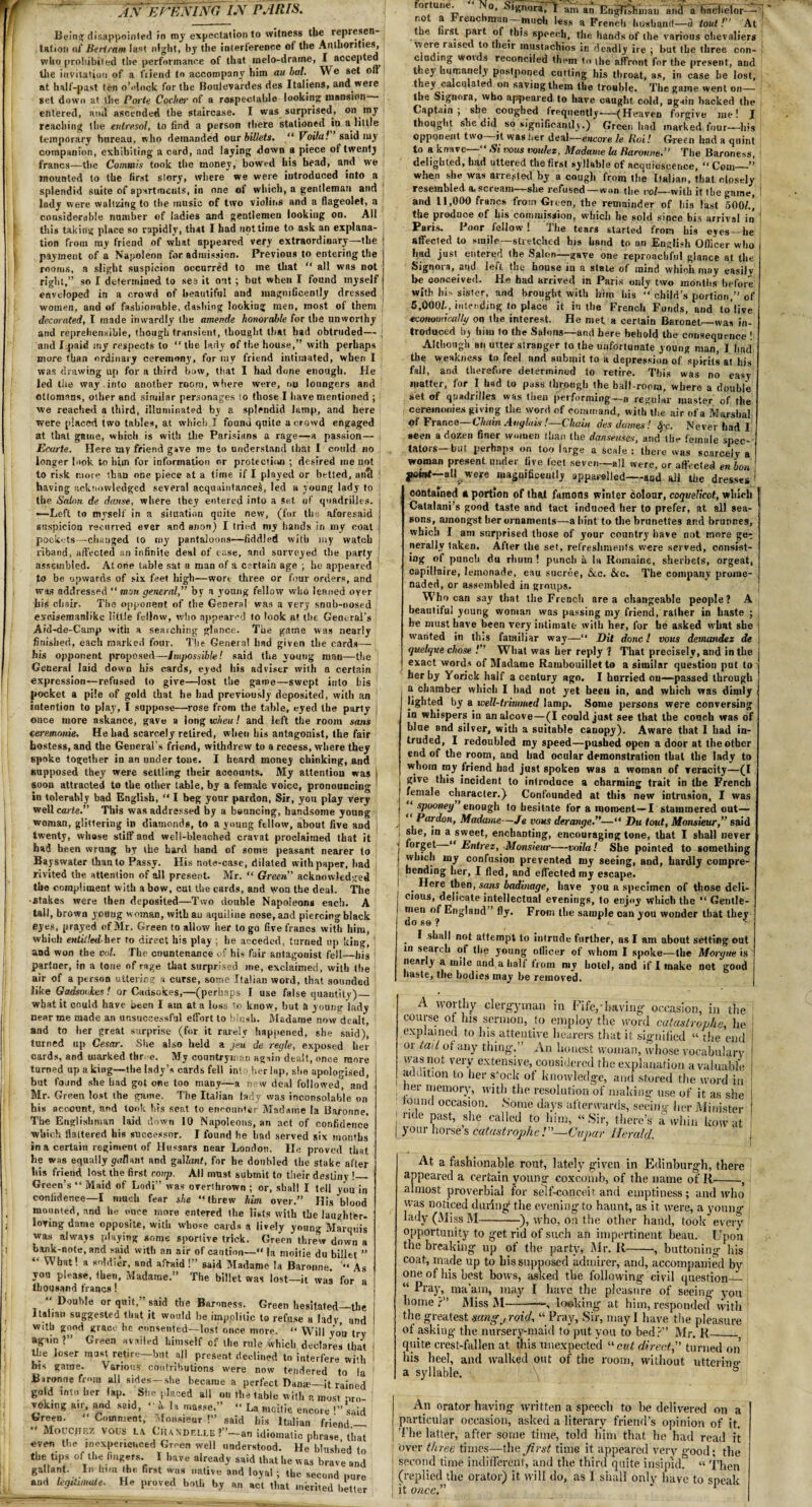 J.v EHEHING L\ PARIS. Being disappointed in my expectation to witness the represen¬ tation at Bertram last night, by the interference of the Authorities, who prohibited the performance of that melo-draine, I accepted the invitation of a friend to accompany him an bal. We set oft at half-past ten o’clock for the Boulevardes des Italiens, and were set down at the Porte Cocher of a respectable looking mansion- entered, and ascended the staircase. I was surprised, on my reaching the entresol, to find a person there stationed in a little temporary bureau, who demanded oar billets, “Voila! said my companion, exhibiting a card, and laying down a piece of twentj francs—the Commis took the money, bowed his bead, and we mounted to the first slory, where we were introduced into a splendid suite of apartments, in one of which, a gentleman and lady were waltzing to the music of two violins and a flageolet, a considerable number of ladies and gentlemen looking on. All this taking place so rapidly, that I had not time to ask an explana¬ tion from my friend of what appeared very extraordinary—the payment of a Napoleon for admission. Previous to entering the rooms, a slight suspicion occurred to me that  all was not right,” so I determined to see it ont ; but when I found myself enveloped in a crowd of beautiful and magnificently dressed women, and of fashionable, dashing looking men, most of them decorated, I made inwardly the amende honorable for the unworthy and reprehensible, though transient, thought that had obtruded— and I paid my respects to “the (arty of the house,” with perhaps more than ordinary ceremony, for my friend intimated, when I was drawing up for a third bow, that I had done enough, He led the way .into another room, where were, ou loungers and ottomans, other and similar personages to those I have mentioned ; we reached a third, illuminated by a splendid lamp, and here were placed two tables, at which I found quite a crowd engaged at that game, which is with the Parisians a rage—a passion— Ecarte. Here my friend gave me to understand that I could no longer look to him for information or protection ; desired ine not to risk more than one piece at a time if I played or betted, anti having acknowledged several acquaintances, led a young lady to the Salon de danse, where they entered into a Set of quadrilles, i —Left to myself in a situation quite new, (for the aforesaid | suspicion recurved ever and anon) I tried my hands in my coat I pockets—changed to my pantaloons—fiddled with my watch j riband, aftected an infinite deal of ease, and surveyed the party assembled. Atone table sat a man of a certain age ; he appeared to be upwards of six feet high—wort three or four orders, and was addressed “ man generalj” by a young fellow who leaned over his chair. The opponent of the General was a very snub-nosed excisemanlike little fellow, who appeared to look at the General's Aid-de-Camp with a searching glance. The game was nearly finished, each marked four. The Genera! had given the cards— his opponent proposed—Impossible! said tire young man—the General laid down his cards, eyed his adviser with a certain expression—refused to give—lost the game—swept into his pocket a pile of gold that he had previously deposited, with an intention to play, I suppose—rose from the table, eyed the party | once more askance, gave a long toheu! and left the room sans ceremonie. He had scarcely retired, when his antagonist, the fair hostess, and the General’s friend, withdrew to a recess, where they spoke together in an under tone. I heard money chinking, and supposed they were settling their accounts. My attention was I soon attracted to the other table, by a female voice, pronouncing 1 iu tolerably bad English, “ I beg your pardon, Sir, you play very well carte.” This was addressed by a bouncing, handsome young woman, glittering in diamonds, to a young fellow, about five and twenty, whose stiff and well-bleached cravat proclaimed that it had been wrung by the hard hand of some peasant nearer to Bayswater than to Passy. His note-case, dilated with paper, had rivited the attention of all present. Mr. “ Green acknowledged the compliment with a bow, cut the cards, and wot) the deal. The •stakes were then deposited—Two double Napoleons each. A tall, brown young woman, withau aquiline nose, and piercing black eyes, prayed of Mr. Green to allow her to go five francs with him, which entitled-her to direct his play ; he acceded, turned up king, and won the col. The countenance of his fair antagonist fell—his partner, in a tone of rage that surprised me, exclaimed, with the air of a person uttering a curse, some Italian word, that sounded like Gadsonkes! or Cadsokes,—(perhaps I use false quantity)_ what it could have been I am at a loss to know, but a young lady near me made an unsuccessful effort to blush. Madame now dealt, and to her great surprise (for it rarely happened, she said), turned up Cesar. She also held a jeu de regie, exposed her cards, and marked thr e. My countryman again dealt, once more turned up a king—the lady’s cards fell into her lap, she apologised, but found she had got one too many—a nr-w deal followed, and Mr. Green lost the game. The Italian lady was inconsolable on his account, and took his seat to encounter Madame la Baronne. The Englishman laid down 10 Napoleons, an act of confidence which flattered his successor. I found he had served six months in a certain regiment of Hussars near London. He proved that he was equally gall ant and gal/anf, for he doubled the stake after liis friend lost the first roup. All must submit to their destiny !_ Green’s “ Maid of Lodi” was overthrown ; or, shall I tell y0U in confidence—I much fear she “threw him over.” His‘blood mounted, and he once more entered the lists with the laughfer- loring dame opposite, with whose cards a lively young Marquis was always playing some sportive trick. Green threw down a bank-note, and said with an air of caution— la moitie du billet ” “ what! a soldier, and afraid !” said Madame la Baronne. “ As you please, then, Madame.” The billet was lost—it was for a thousand francs! “ Double or quit,” said the Baroness. Green hesitated—the Italian suggested that it would he impolitic to refuse a ladv and with good grace he consented—lost once more. “ Will you try : again?” Green availed himself of the rule which declares that I the loser must retire—but all present declined to interfere with j his game. Various contributions were now tendered to la Baronne from ail sides—she became a perfect Dante—it rained gold into her lap. She placed all ou the table with e most oro voking air, and said, “k la masse.” “ La moitie encore '’’ said Green. “ Comment, Monsieur !” said his Italian friend — Moucjif.7, vous L\ Ciuxdf.u.e ?”—an idiomatic phrase that even the inexperienced Green well understood. He blushed to the tips of the fingers. I have already said that he w as brave and gallant. In him the first was native and loyal ; the second pure and legitimate. He proved both by an act that merited better °rtu!»e. o, signora, I am an Engfitliiiiai] and a bachelor— rj not a Frenchman —much less a French husband—a tout!'’ At the first part of this speech, the hands of the various chevaliers were raised to their mustachios in deadly ire ; but the three con¬ cluding words reconciled them to the affront for the present, and they humanely postponed cutting his throat, as, in case he lost, they calculated on saving them the trouble. The game went on— the Signora, who appeared to have caught cold, again backed the Captain; she coughed Irequently-(Heaven forgive me! I thought she did so significantly.) Green had marked four—his opponent two—it was her deal—encore le Roi! Green had a quint to a knave—“ Si vous voulez, Madame la Baronne.” The Baroness, delighted, had uttered the first syllable of acquiescence, “ Corn—•” when she was arreted by a cough from the Italian, that closely resembled a,scream—she refused—won the vol—with it the game, | and 11,000 francs from Green, the remainder of his last 500/.j the produce of his commission, which he sold since bis arrival in Paris. Poor fellow! The tears started from his eyes-he affected to smile—stretched his hand to an English Officer who had just entered the Salon—gave one reproachful glance at the Signora, and left the house iu a state of mind which may easily be conceived. He had arrived in Paris only two months before with his sister, and brought with him his “ child’s portion,” of 5,000/., intending to place it in the French Funds, and to live economically on the interest. He met a certain Baronet_was in¬ troduced by him to the Salons—and here behold the consequence ! Although an utter stranger to the unfortunate young man, I had the weakness to feel and submit to a depression of spirits at his fall, and therefore determined to retire. This was no easy matter, for I had to puss through the ball-room, where a double set of quadrilles was then performing—a regular master of the ceremonies giving the word of command, with the air of a Marshal of France—Chain Anglais!—Chain des dames! fyc. Never had 1 seen a dozen finer women than the danseuses, and the female spec¬ tators—but perhaps on too large a scale : there was scarcely a I woman present under five feet seven—all were, or affected en bon jwwt—all were magnificently apparelled—and all the dresses 1 contained a portion of that faraotls winter colour, coquelicot, which Catalani’s good taste and tact induced her to prefer, at all sea¬ sons, amongst her ornaments—a hint to the brunettes and brunnes, which I am surprised those of your country have not more get nerallv taken. After the set, refreshments were served, consist¬ ing of punch du rhutn ! punch a la Romaine, sherbets, orgeat, capillaire, lemonade, eau sucree, &c. &c. The company prome¬ naded, or assembled in groups. Who can say that the French area changeable people? A beautiful young woman was passing my friend, rather in haste ; he must have been very intimate with her, for he asked what she j wanted in this familiar way—“ Dit done! vous dernandez de ] quelque chose ! What was her reply ? That precisely, and in the exact words of Madame Rambouillet to a similar question pot to her by Yorick half a century ago. I hurried ou—passed through a chamber which I had not yet beeu in, and which was dimly lighted by a well-trimmed lamp. Some persons were conversing in whispers in an alcove—(I could just see that the couch was of blue and silver, with a suitable canopy). Aware that I had in¬ truded, I redoubled my speed—pushed open a door at the other end of the room, and bad ocular demonstration that the lady to whom my friend had just spoken was a woman of veracity—(I give this incident to introduce a charming trait in the French female character.) Confounded at this new intrusion, I was j * spooney enough to hesitate for a moment—I stammered out— Pardon, Madame—Je vous derange.”—“ Du tout, Monsieur,” said she, in a sweet, enchanting, encouraging tone, that I shall never forget “ Entrez, Monsieur-voila! She pointed to something which uiy confusion prevented my seeing, and, hardly compre¬ hending her, I fled, and effected my escape* . Here then, sans badinage, have you a specimen of those deli¬ cious, delicate intellectual evenings, to enjoy which the “ Gentle¬ men of England” fly. From the sample can you wonder that they . ^ shall not attempt to intrude further, as I am about setting out in search of the young ollicer of whom I spoke—the Morgue is nearly a mile and a half from my hotel, and if I make not good haste, the bodies may be removed. A worthy clergyman in Fife,-having- occasion, in the course ot Ins sermon, to employ the word catastrophe, he explained to his attentive hearers that it signified “ the end or tail of any thing.” An honest woman, whose vocabulary was not very extensive, considered the explanation a valuable addition to her s‘ock of knowledge, and stored the word in net- memory, with the resolution of making use of it as she tound occasion. Some days afterwards, seeinu- her Minister ! nde Past> she ‘-'ailed to him, “Sir, there’s a whin kow at | your horse s catastrophe!—Cupar Herald. At a fashionable rout, lately given in Edinburgh, there appeared a certain young coxcomb, of the name of It-, almost proverbial for self-conceit and emptiness; and who was noticed during* the evening to haunt, as it were, a young lady (Miss M-), who, on the other hand, took every opportunity to get rid of such an impertinent beau. Upon the breaking up of the party, Mr. R-, buttoning his coat, made up to bis supposed admirer, and, accompanied by one of his best bows, asked the following civil question_ “ Pray, ma'am, may I have the pleasure of seeing you borne ?” Miss M-—, looking at him, responded with the greatest sangfroid, “ Pray, Sir, may I have the pleasure ot asking the nursery-maid to put you to bed?” Mr. R_ quite crest-fallen at this unexpected “cut direct,” turned on' his heel, and walked out of the room, without utterine- a syllable. \ ° An orator having written a speech to he delivered on a particular occasion, asked a literary friend’s opinion of it. The latter, after some time, told him that he had read it over three times—the first time it appeared very good; the second time indifferent, and the third quite insipid. « Then (replied the orator) it will do, as I shall only have to speak it once.” r