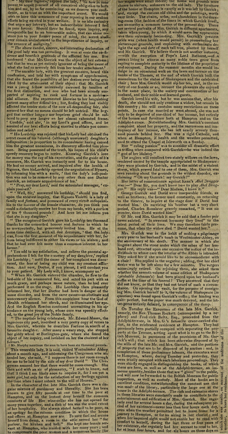 My dear Signora,' replied the lady, ‘ 'tis now in your power to acquit yourself of all conceived obligation to both him and me, by so far convincing us we deserve your confi¬ dence, as to trust us with the important secret. \Ve would wish to have this assurance of your reposing in our zealous efforts being exerted in your welfare. It is no idle curiosity that urges my intreaty, but an indescribable interest I feel in your favour. Should there be found, upon inquiry, any insuperable bar to an honourable union, that can alone re¬ store you to your former peace of mind, the secret shall - ever remain undiscovered to the impertinence of inquiry, or the censure of malignity.* “ The above candid, sincere, and interesting declaration of the good lady was too prevailing. It won at once the confi¬ dence and heartfelt gratitude of the afflicted fair one. Site confessed ‘ that Mr. Garrick was the object of her esteem ; but that he was as yet entirely ignorant of being the cause of what she had so severely felt from her tender attachment.’ “Theamiable lady, with the greatest concern, heard this confession, and told her with symptoms of apprehension, that she feared the possibility of her desires ever being gra¬ tified by the attainment of their object: that Mr. Garrick was a young fellow universally caressed by families ef the first distinction, and one who had been already sus¬ pected of aspiring to rank and fortune in a matrimo¬ nial alliance. She represented likewise to her languishing patient many other difficulties ; but, finding they had visibly affected the tender state of the now all-desponding fair, she assured her that no means should be left untried. She beg¬ ged that neither languor nor hopeless grief should be suf¬ fered tc prey any longer wn her almost exhausted frame. ‘ Confide,’ said she, ‘ in my Lord’s good offices, and be assured of our best efforts being exerted to obtain you conso¬ lation and relief.’ “ His Lordship was rejoiced that bis Lady had obtained the secret cause of bis beloved (although uuavowed) daughter’s indisposition : in proportion to its concealment having caused him the greatest uneasiness, its discovery afforded him plea¬ sure. Being possessed of the truth, his hopes of his child’s speedy recovery began to revive. Knowing Garrick’s love for money was the ray of his expectation, and the guide of his measures, Mr. Garrick was instantly sent for to his house. He had no sooner arrived, and inquired after the health of Signora, then hisLordship opened the negociation of Hymen, by informing him with a smile, ‘ that the lady’s indisposi¬ tion was not to be removed by any other than one Doctor Garrick, an intimate acquaintance of his.’ “ ‘ Pray, my dear Lord,’ said the astonished manager, ‘ ex¬ plain yourself.’ « * Well, Sir,’ answered his lordship, * should you find, upon the strictest inquiry, that Signora Violctti is a lady of family and fortune, and possessed of every virtui indispensi. bie to the honour of the female character, do you think you could satisfactorily receive her from my hands, with a portion of ten *|' thousand pounds ? And here let me inform you that she is my daughter.’ “ The enraptured Garrick gave his Lordship ten thousand thanks for the unmerited honour and fortune to which he so unexpectedly, but generously invited him. He at the same time declared, with all due decorum, * that the lady - was, from the first moment of his acquaintance with lief, far from being indifferent to either his views or his wishes ; and that he had ever felt more than a common interest in her favour.’ * You add to my satisfaction, and relieve the parental ap¬ prehensions I felt for the recovery of my daughter,’ replied his Lordship; ‘ until the cause of her complaint was disco¬ vered, the fear of losing my child was my constant afflic¬ tion. And now. Doctor, if you please, I will conduct you to your patient. My Lady will, 1 know, accompany us.’ “ When Mr. Garrick entered the chamber, he flew to the bed-side of his enamoured fair, and acted his part with as much grace, and perhaps more nature, than he had ever performed it on the stage. His Lordship then pleasantly informed her, that her Doctor had been in danger of the same disorder, and from the same cause—an obstinate and unnecessary silence. From this auspicious hour the God of Health rebloomed her cheek, and re-illuminated her eye- And the English Roscius continued unremitting in his at¬ tendance on the young lady, whose cure was speedily effect¬ ed, to the great joy of the Noble family. “ The nuptials being celebrated, Mr. Edward Moore, the ingenious city poet, inscribed a very pretty copy of verses to Mrs. Garrick, wherein he describes Fortune irvseardh of a favourite daughter. After many a weary step, she stopped her giddy wheel at Burlington-gate, where she found the object of her inquiry, and lavished on her the choicest of her favours.” t Mr. Murphy mentions the sum to have been six thousand pounds. This venerable lady, it is said, visited Westminster Abbey about a month ago, and addressing the Clergyman who at¬ tended her, she said, “I suppose there is not room enough for me to be laid by the side of my dear David ” The Cler¬ gyman assured her that there would be room enough. She then said with an air of pleasantry, “I wish to know, not that I think I am likely soon to require it, for I am yet a mere girl, but only for the satisfaction of my feelings against the time when 1 must submit to the will ot Heaven.” In the character of the late Mrs. Garrick there was a sin¬ gular mixture of parsimony and liberality. She has been known to give fifty pounds at one time to the poor at Hampton, and on the instant deny herself the common comforts of life Her wine-cellar she has not opened for many years together, and a dish of tea was the usual extent of her hospitality. She always stated herself to be poor, as an apology for the ruinous condition in which the house and offices at Hampton now are. To save fuel and secure herself from damp, a room in the attic served her “ for parlour, for kitchen and hall.” She kept one female ser¬ vant at Hampton, who resided with her many years ; and ; to compensate the poor woman and a numerous family (for her wages were small indeed) me nouse and grounds were shown to visitors, unknown to the old lady. The furniture of the house at Hampton is exactly as it was left by Garrick ; ' and, except the curious old china and the paintings, worth very little. The chairs, sofas, and chandeliers in the draw¬ ing-room (the fashion of the tinges in which Garrick lived), are unworthy a common tavern of the present day. There j are several portraits of Mrs. Garrick in different apartments, taken when young, by which it would seem her appearance was then extremely fascinating. Mrs. Garrick’s greatest pride was (when health would permit) in promenading her picturesque grounds, and explaining with enthusiastic de¬ light the age and date of each tall tree, planted by herself and Mr. Garrick. We believe there is not another instance, —with the exception of Pope’s Lord Bathurst,—of a person living to witness so many noble trees grow from sapling to complete maturity in the lifetime of the proprietor and occupant. During the summer months she would in¬ dulge in an occasional walk on the lawn and terrace on the banks of the Thames, at the end of which Garrick built the mausoleum for the statue of Shakespeare and the celebrated chair; here Mrs. Garrick would sip her tea, and, in the so¬ ciety of one female or so, recount the pleasures she enjoyed in the same place, in the society and conversation of her husband, and their noble and learned guests. Garrick loved his wife, but he was anxious that, after his death, she should not only continue a widow, but remain in this country ; his will contains many restrictions on these points. In case she married or went abroad, she was not only to be deprived of one-third of her income, but entirely of the houses and furniture both at Hampton and on the Adelphi-terrace. Notwithstanding Mrs. Garrick’s constant complaint about her property, and the narrowness and ina¬ dequacy of her income, she has left nearly seventy thou¬ sand pounds behind her. She was a rigid Catholic, and when at Hampton, if health and the weather permitted, used to attend the Chapel at Isleworth on a Sunday. Her “ ruling passion” was to consider all dramatic effort as trifling when compared with Garrick—he was indeed the “ god of her idolatry.” The anglers will recollect two stately willows on the lawn, 1 rendered sacred by the temple appropriated to Shakspeare : they were plapted by Garrick, and in the midst of a violent storm, which prayed fatal to one of them, Mrs. Garrick was seen running about the grounds in the wildest disorder, ex- , claiming “ Oh my Garrick! my Garrick!” Her letter of remonstrance against Kean’s Abel Drugger was :—“ Dear Sir, you don’t know how to play Abel Drug- ger.” His reply was—“ Dear Madam, I know it.” George Garrick and David were inseparable friends, as well as brothers; the former used constantly, on returning to the theatre, to inquire at the stage door if David had wanted him. On surviving his brother but a very short period, Charles Bannister gravely remarked, “ It was no wonder, since David wanted him!” Of Mr. and Mrs. Garrick it may be said that a fonder pair never existed. “ In sweetest harmony they lived” to the latest period of thtir lives. We may therefore fairly pre¬ sume, that when the widow died “ David wanted her.” Mrs. Garrick was in the habit of making a pilgrimage every year to her husband’s tomb in Westminster-Abbey, on the anniversary of his death. The manner in which she lingered about the stone under which the ashes of her hus¬ band rest, attracted upon one occasion the notice of the in¬ dividuals to whose care the interior of the Abbey is intrusted. They asked her if she would like to be accommodated with a chair? She replied iu the negative ; adding, that her chief desire vvas to he left alone for a few minutes. The vergers accordingly retired. On rejoining them, she asked them whether the seventh volume of some edition of Shakspeare (probably Johnson’s) had been placed upon her husband’s coffin at the time of his funeral ? They answered that thev did not know, or that they had not heard of such a circum¬ stance. On opening the vault, for the purpose of consign¬ ing Mrs. Garrick herself to it, the volume of Shakspeare (in question) was found upon Garrick’s coffin ; the binding vvas quit- perfect, but the paper was much decayed, and the let¬ ter-press entirely defaced, in consequence of the dump. I On Tuesday the Executors of the late Mrs. Garrick, namely, the Rev. Thomas Rackett (accompanied by a ne¬ phew) and Fred rick Beltz, Esq., proceeded from the Adelphi-terrace, in Mrs. G.’s favouiite crane-necked cha¬ riot, to the celebrated residence at Hampton. They had previously been partially occupied with separating the pro¬ perty at the Terrace, setting apart what is to go to the Bri¬ tish Museum, in pursuance of the provisions of Mr. Gar¬ rick’s will; that which has been otherwise disposed of by the wills of the late Mr. and Mrs. Garrick, and the portions of property that are to he disposed of by auction : and, in completion of these preliminary labours, the executois went to Hampton, where, during Tuesday and yesterday, they were wholly occupied with such laborious proceedings. They were chiefly engaged in distinguishing the books, of which there are here, as well as at the Adelphi-terrace, an im¬ mense quantity, besides those that are “ given” to the public, and will now be forwarded to the British Museum for public inspection, as well as custody. Most of the books are in excellent condition, notwithstanding the constant use that was made of the library, particularly the large one at the house in the Adelphi-terrace. The rich and extensive stores in those libraries were constarttly made to contribute to the entertainment and edification of Mrs. Garrick. She regu¬ larly read for several hours a day, during the subsequent pe¬ riod of her existence^—never less than four hours each day, even when the weather permitted her to leave home for a journey to Hampton, or for an airing in her chariot; and when her impaired sight would not enable her to read with comfort to her3elf, during the last three or four years of her existence, she regularly had her servant to read to her, tor at least four hours, and for six hours on those days on which s¥e was unable, on account of the unfitness of the weather, to leave her residence.