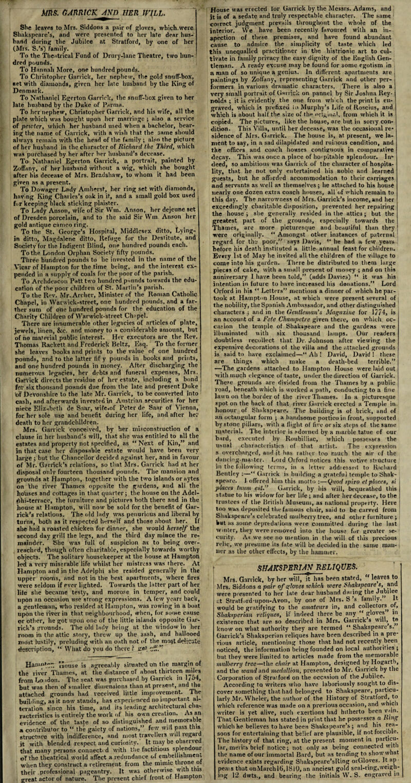 Sb« leaves to Mrs. Siddons a pair of gloves, which, were Shakspeare’s, and were presented to her late dear hus¬ band during the Jubilee at Stratford, by one of her (Mrs. S.’s) family. To the Theatrical Fund of Drury-lane Theatre, two hun¬ dred pounds. To Hannah More, one hundred pounds. To Christopher Garrick, her nephew, the gold snuff-box, eet with diamonds, given her late husband by the King of Denmark. To Nathaniel Egerton Garrick, the snuff-box given to her late husband by the Duke of Parma. To her nephew, Christopher Garrick, and his wife, all the plate which was bought upon her marriage ; also a service of pewter, which her husband used when a bachelor, bear¬ ing the name of Garrick, with a wish that the same should always remain with the head of tire family; also the picture of her husband in the character of Richard the Third, which was purchased by her after her husband’s decease. To Nathaniel Egerton Garrick, a portrait, painted by Zoffany, of her husband withont a wig, which she bought after his decease of Mrs. Bradshaw, to whom it had been given as a present. To Dowager Lady Amherst, her ring set with diamonds, having King Char les’s oak in it, and a small gold box used for keeping black sticking plaister. To Lady Anson, wife of Sir Win. Anson, her dejeune set of Dresden porcelain, and to the said Sir Win Anson her gold antique cameo ring. To the St. George’s Hospital, Middlesex ditto. Lying- in ditto, Magdalene ditto. Refuge for the Destitute, and Society for the Indigent Blind, one? hundred pounds each. To the London Orphan Society fifty pounds. Three hundred pounds to he invested in the name of the Vicar of Hampton for the time being, and the interest ex¬ pended in a supply of coals for the poor of the parish. To Archdeacon Pott two hundred pounds towards the edu¬ cation of the poor children of St. Martin’s parish. To the Rev. Mr. Archer, Minister of the Roman Catholic Chapel, in Wanvick-street, one hundred pounds, and a far¬ ther sum of one hundred pounds for the education of the Charity Children of Warwick-street Chapel. There are innumerable other legacies ot articles of plate, jewels, linen, &c. and money to a considerable amount, but of no material public interest. Her executors are the Rev. Thomas Rackett and Frederick Beltz, Esq. To the former she leaves books and prints to the value of one hundred pounds, and to the latter fif y pounds in books and prints, and one hundred pounds in money. After discharging the numerous legacies, her debts and funeral expenses, Mrs. Gariick directs the residue of her estate, including a bond for six thousand pounds due from the late and present Duke bf Devonshire to the late Mr. Garrick, to be converted into cash, and afterwards invested in Austrian securities for her niece Elizabeth de Saar, wife.of Peter de Saar of Vienna, for her sole use and benefit during her life, and after her death to her grandchildren. Mrs. Garrick conceived, by her misconstruction of a clause in her husband’s will, that she was entitled to all the estates and property not specified, as “ Next of Kin,” and in that case her disposable estate would have been very large ; but the Chancellor decided against her, and in favour of Mr. Garrick’s relations, so that Mrs. Garrick had at her disposal only fourteen thousand pounds. The mansion and grounds at Hampton, together with the two islands oraytes on the river Thames opposite the gardens, and all the hotrses and cottages in that quarter; the house on the Adel- fthi-terrace, the furniture and pictures both there and in the house at Hampton, will now be sold for the benefit of Gar- lick’s relations. The old lady was penurious and liberal hy turns, both as it respected herself and those about her. If she had a roasted chicken for dinner, she would herself the second day grill the legs, and the third day mince the re¬ mainder. She was full of suspicion as to being over¬ reached, though often charitable, especially towards worthy objects. The solitary housekeeper at the bouse at Hampton led a very miserable life whilst her mistress was there. At Hampton and in the Adelplri she resided generally in the upper rooms, and not in the best apartments, where fires were seldom if ever lighted. Towards the latter part of her life she became testy, and morose in temper, and could upon an occasion use strong expressions. A few years back, a gentleman, who resided at Hampton, was rowing in a boat upon the river in that neighbourhood, when, for some cause or other, he got upon one of the little islands opposite Gar¬ rick’s grounds. The old lady being at the window in her room in the attic story, threw up the sash, and hallooed most lustily, preluding with an oath not of the most defigate description, “ What do you do there ? £•* ”ouse js agreeably situated on the margin of the river Thames, at the distance ot about thirteen miles from London. The seat was purchased by Garrick in 1754, but was then of smaller dimensions than at present, and the attached grounds had received little improvement. The building, as it now stands, has experienced no important al¬ teration since his time, and its leading architectural cha¬ racteristics is entir ely the work of bis own creation. As an evidence of the taste of so distinguished and memorable a contributor to “ the gaiety of nations,” few will pass this structure with indifference, and most travellers will regard jt with blended respect and curiosity. It may be observed that many persons connected with the factitious splendour ©F the theatrical world affect a redundance of embellishment when they construct a retirement from the mimic throne of their professional pageantry. It was otherwise with this great actor of nature. The present chief front of Hampton House was er ected tor Garrick by the Messrs. Adams, and it is of a sedate and truly respectable character. The same > coirect judgment prevails throughout the whole of the interior. We have been recently favoured with an in¬ spection of these premises, and have found abundant cause to admire the simplicity of taste which led this unequalled practitioner in the histrionic art to cul¬ tivate in family privacy the easy dignity of the English Gen¬ tleman. A ready excuse may be found for some egotism in a man of so unique a genius. In different apartments ar e , paintings by Zoffany, representing Garrick and other per¬ formers in various dramatic characters. There is also a very small portrait of Gar rick on pannel by Sir Joshua Rey¬ nolds ; it is evidently the one from which the print is en¬ graved, which is prefixed to Murphy’s Life of Roscius, and which is about half the size of thn original, from which it is copied. The pictures, like the house, are but in sorry con¬ dition. This Villa, until her decease, was the occasional re* sidence of Mrs. Garrick. The house is, at present, we la¬ ment to say, in a sad dilapidated and ruinous condition, and the offices and coach houses contiguous in comparative decay. This was once a place of ho-pitable splendour. In*- deed, so ambitious was Garr ick of the character of hospita¬ lity, that he not only entertained his noble and learned guests, but he afforded accommodation to their carriages and servants as well as themselves ; he attached to his house nearly one dozen extra coach houses, all of which remain to this day. The narrowness of Mrs. Garrick’s income, and her exceedingly charitable disposition, prevented her repairing the house; she generally resided in the attics; but the greatest part of the grounds, especially towards the Thames, are more picturesque and beautiful than they j were originally. “ Amongst other instances of paternal regard for the poor,” says Davis, *' he had a few years before his death instituted a little annual feast for children. Every 1st of May he invited all the children of the village to come into his garden. There he distributed to them large piects of cake, with a small present of money ; and on this anniversary I have been told,” (adds Davies) “ it was his intention in future to have increased his donations.” Lord Orford in his “ Letters” mentions a dinner of which he par¬ took at Hampton House, at which were present several of i the nobility, the Spanish Ambassador, and other distinguished characters : and in the Gentleman's Magazine for 1774, is an account of a Fete Champetre given there, on which oc¬ casion the temple of Shakspeare and the gardens were illuminated with six thousand lamps. Our readers doubtless recollect that Dr. Johnson after viewing the expensive decorations ot the villa and the attached grounds is said to have exclaimed—“ Ah ! David, David ! these are things which make a death-bed terrible.” —The gardens attached to Hampton House were laid out with much elegance of taste, under the direction of Garrick. These grounds are divided from the Thames by a public road, beneath whiclr is worked a path, conducting to a fine lawn on the border of the river Thames. In a picturesque spot on the back of that river Garrick erected a Temple in honour ot Shakspeare. The building is of brick, and of an octangular form ; a handsome portico in front, supported by stone pillars, with a flight of five or six steps of the same material. The interior is adorned by a marble tatue of our bard, executed by Roubilliac, which possesses the usual characteristics of that artist. The expression s overcharged, and it has rather too much the air of the dancing-master. Lord Orford notices this votive structure in the following terms, in a letter addressed to Richard Bentley :—“ Garrick is building a grateful temple to Shak- speare. 1 offered him this motto :—Quod spiro etplaces, si places tuuni est.” Garrick, by his will, bequeathed this statue to his widow for her life ; and after, her decease, to the trustees of the British Museum, as national property. Here too w'as deposited the famous chair, said to be carved from Shakspeare’s celebrated mulberry tree, and other furniture ; Wut as some depredations were committed during the last winter, they were removed into the house for greater se¬ curity. As we see no mention in the will of this precious relic, we presume its fate will be decided in the same man¬ ner as the other effects, by the hammer. i SHAKSPERIAN RELIQUES. ; Mrs. Garrick, by her will, it has been stated, u leaves to ! Mrs. Siddons a pair of gloves which were Shakspeare s, and were presented to her late dear husband dating the Jubilee i.t Stratford-upon-Avon, by one of Mrs. S’s fannlv. It would be gratifying to the amateurs in, and collectors^ of, Shaksperian reliques, if indeed there be any ” gloves in existence that are so described in Mrs. Garrick’s will, to know on what authority they are termed “ Shakspeare s. Garrick’s Shaksperian reliques have been described in a pre¬ vious article, mentioning those that had not recently been noticed, the information being founded on local authorities ; but they wrere limited to articles made from the memorable mulberry tree—the chair at Hampton, designed by Hogarth, and the wand and medallion, presented to Mr. Garrick by tire Corporation of Stratford on the occasion of the Jubilee. According to writers who have laboriously sought to dis¬ cover something that had belonged to Shakspeare, particu¬ larly Mr. Wheler, the author of the History of Stratford, to which reference was made on a previous occasion, and which waiter is yet alive, such exertions had hitherto been vain. That Gentleman has stated in print that he possesses a Ring which he believes to have been Shakspeare’s ; and his rea¬ sons for entertaining that belief are plausible, it not forcible. The history of that ring, at the present moment in particu¬ lar, merits brief notice; not only as being connected with the name of our immortal Bard, but as tending to show what evidence exists regarding Shakspeare’sRing or Gloves. It ap¬ peals that onMarchl6,18iO, an ancient gold seal-ring,weigh¬ ing 12 dwts., and bearing the initials W. S. engraved in