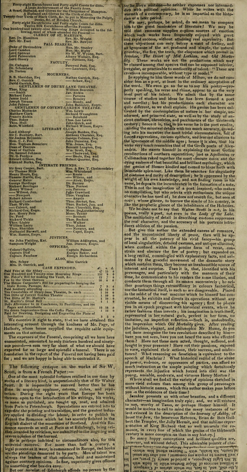 Forty-eight Escutcheons and Forty eight Crests for ditto. ~ A large Achievement of the Family Arms. A Scarf, Hatband, and Gloves for the Clergyman of Hamnton A Hatband and Gloves for the Clerk of ditto P Twenty-four Yards of Black Cloth, &c. to put in Mourning the Puliiit Desks, &c. of Hendon Church. Forty-eight Escutcheons and Forty-eight Crests for ditto, twelve Silk Escutcheons after the Funeral. One hundred and twenty-nine Mourning Rings delivered to the fol¬ lowing, most of whom attended the Funeral •— CLERGY OF ST. MARTIN’S. Rev. Dr. Hamilton Rev. Mr. East Duke of Devonshire Lord Camden Lord Spencer Lord Palmerston •Lord Ossory Dr. Cadogan Dr. Schomberg Dr. Tarton Rev. Mr. Wright __ „ Rev. Mr. Bowyer PALL BEARERS. Hon. Mr. Stanley Hon. Mr. Rigby Sir W. W. Wynne, Bart. Albany Wallace, Esq. -Pattison, Esq. FACULTY. Perceval Pott, Esq. -Laurence, Esq. MOURNERS. Nathan Garrick, Esq. -Schaw, Esq.] R. B. Sheridan, Esq Rev. C. Garrick David Garrick, Esq. GENTLEMEN OF DRURY-LANE THEATRE. Thos. King William Brereton -Smith Jas. Aickin Richard Yates -Parsons James Dodd -Bensley Joseph Vernon --Moody, and John Palmer John Badueley, Esqrs. GENTLEMEN OF COVENT-GARDEN THEATRE. Charles Mattocks Matthew Clark Francis Aickin Thos. Baker Thos. Hull Robt. Whitfield LITERARY Loid Althorp' Sir C. Bunbury, Bart. Sir Joshua Reynolds Hon. C. J. Fox Hon. Topham Beauclerc Dean of Fearnes Dean of Carlisle •Dr. Samuel Johnson Dr. G. Fordyce Edward Gibbon, Esq. ■Edmund Burke, Esq. INTIMATE FRIENDS. Sir Grey Cooper, Bart. Sir Thomas Mills Wm. Lewis Richard Wraughton -Reinhold Chas. Lee Lewis John Quick, and Richard Wilson, Esqrs. CLUB. Joseph Bankes, Esq. Anthony Charnier, Esq. George Colman, Esq. John Dunning, Esq. Wm. Jones, Esq. Bennett Langton, Esq. Wm: Scott, Esq. -Chetwynd, Esq. -Hoole, Esq. and Robert Quarme, Esq. Henry Hoare, Esq. Thomas Harris, Esq. General Hales George Hardinge Richard Berringer Henry Wilmot --- Wilmot, Jun. ■-Newport Robert Adams Richard Cumberland Thos. Wylde -Calvert, and Richard Cox, Esqrs. Rev. Henry Bate Dr. Ford Richard Tickle Thos. Linley William Lacey Thos. Sheridan Nathaniel Banvell, and Wm. Ramus, Esqrs. Sir John Fielding, Knt. ■Sampson Wright Colonel Ogilvie, Captain Dulf Captain Fanshaw Hon. & Rev. T. Cholmondeley Wm. Whitehead -Keate -Wilson, and -*Aiiey, Esqrs. Dr. Burney Thos. Forrest ■:—Parsons J ohn Crawford Thos. Vaughan -Angelo Thos. Racket, Sen. Thos. Racket, Jun. and Chas. Churchill, Esq. Mons. De^Lputherbourg Mons. Texier -Bennett Thos. Beckett -Walker Thos. Johns •-Noverre, and ■-Capel, Esqrs. JUSTICES. William Addington, and Jno. Durson, Esqrs. ■ OFFICERS. Captain Palmer Ensign Baker, and Ensign Richardson ALSO, Miss Garrick Mrs. Schaw Mrs. D. Gnrrick, and CASH EXPENDED. Paid Fees at the Abbey. 47 One Huudred and Twenty-nine Mourning Rings. 135 Mr. Fidoe's Bill for making the Vault, &c. .'.. 15 Fee to the Dean thereon ... The House Carpenter’s Bill for preparingfor hanging the State Room, Passage, &c..♦. Paid Soldiery attending. Ten Constables of Drury-lane Theatre, 3s. each Ten Ditto of Covent Garden Theatre . Ten Ditto of St. Martin’s . St. Martin’s Great Bell.. Days Allowance to 35 Coachmen, 35 Postillions, and 164 Pages and Attendants ... 12 Six dozen Impressions from theCofiin Plate . Paid for Drawing, Designing and Engraving the Plate of Invitation .... We conceive it right to state, that we have obtained this interesting account through the kindness of Mr. Page, of Holborn, whose house supplied the requisite sable equip¬ ments ou that occasion. The expenses of the Funeral, comprising all we have here enumerated, amounted to only thirteen hundred and ninety- one pounds—a sum very far short of what we should have expected for so large and splendid a funeral. There is no foundation in the report of the Funeral not having been paid for ; and we are happy in being able to contradict it. £. 8. d. 47 15 6 135 9 0 15 7 S the 10 0 0 7 3 4 12 12 0 1 10 0 1 10 0 .... l 10 0 L 164 1 1 0 12 19 0 e of 1 16 0 3 3 0 The following critique on the works of Sir W. Scott, is from a French Paper:— One of the most splendid fortunes realised in our time by works of a literary kind, is unquestionably that of Sir Walter Scott. It is impossible to succeed better than he has done in acquiring applause, esteem, riches, and repu¬ tation. During the eight years that Europe has been thrown open to the introduction of his writings, his works, as soon as published, are bought up, read, and admired from Paris to Petersburgh. Speculations are entered into to expedite the printing and translation, and the greatest indus- -try applied in dividing the labour, in order to publish in French the Romance which he has scarcely finished in the English dialect of the mountains of Scotland. And this Ro¬ mance succeeds as well at Paris as at Edinburgh, being nei¬ ther retarded by criticism, nor submitted to-the wagering and severe opinion of thelearned. He is perhaps indebted to circumstances also, for this universal success. For more than half a century, a legal process as it were, is commenced in Europe, and books are the pleadings demurred to by party. Men of talent are always tfie leaders of that opinion, held and maintained against contrary opinions. In fine, superiority gives offence to something else besides envy. , 1 But our novelist of Edinburgh offends no person by the Ter he there sustains—he neither expresses nor intermed¬ dles with political opinions. While he writes with the warmth of a cotetnporary, he is as impartial as the histo¬ rian of a later period. We may, perhaps, be asked, do we mean to compare him to the great luminaries of literature ? We may be told that romance supplies copious sources of emotion which such works have frequently enjoyed with great and rapid success, without attaining real superiority. But these objections can only betray a want of feeling, and an ignorance of the art profound and simple, the natural grandeur, the fire, the truth, the eloquence which prevail in Ivanhoe, The Heart of Mid Lothian, and Old Morta¬ lity. These works are not the productions which may be classed among that species that can be supposed inferior, irregular, or practicable to mediocrity of talent. “ These are creations incomparable, without type or model.” In applying to him these words of Miiton, we do not con¬ sider him as a p >et, at least in the ordinary acceptation of the word. We even go so far as to say his poetry—pro¬ perly speaking, his verse and rhime, appear to U3 the very least part of his talent. We admit that by the same course of studies and ideas he has been formed a poet and novelist; but his productionsin each character are quite different, as we shall explain. His genius has been cul¬ tivated by the contemplation of nature in her simple, un¬ adorned, and primeval State, as well as by the study of an¬ cient customs, chronicles, and parchments of the thirteenth century ; hence it is, tha^in his verse he bthe poet erudite, painting the minutest details with too much accuracy, crowd¬ ing into his narrative the most trivial circumstances, full of forced expressions, curious epithets, and learned allusions to the ignorance of the middle ages ; hence it is also, that his verse very much resembles that of the Greek poets of Alex¬ andria. He exerts himself in explaining the most Gothic recollections of northern superstition, just as Apollonius or Callimachus raked together the most obscure coins anti the dying embers of that beautiful and brilliant mythology, which the genius of Homer kindled and caused to blaze forth with inimitable splendour. Like them he searches for singularity ot costume and rarity of description ; he is oppressed bv the weight of his own knowledge, and not finding room in his verse, he deposits the incumbrance in the formation of a note. This is not the imagination of a poet inspired, who makes no compilation, but who selects with enthusiasm the unique character he has need of; he does not search for, but sees at once ; whose glance, to borrow the simile of his country, is like the prophetic glance of the inhabitants of the Hebrides. We hesitate not to say that Walter Scott is not, in his poems, really a poet, not even in the Lady of the Lake. The multiplicity of detail in describing customs suppresses the real character, and the accuracy of his portraits intro¬ duces oblivion of the passion. But give this author the extended canvas of romance, and the uncontrolled liberty of prose, then will he ap¬ pear in all the potency of his vivid fancy—his group of local singularities, detailed customs, and antique allusions, when confined within the precise form of verse, con¬ strain and obscure the fire of poetry; but expanded on a long recital, commingled with explanatory facts, and ani¬ mated by the graceful movement of the dramatic story which sustains them, they become an inexhaustible source of interest and surprise. Tnen it is, that, identified with hi3 personages, and particularly with the manners of their time, he communicates to his readers the same illusion, and conducts them through all its mazes successively ; he nei¬ ther pourtrays things extraordinary in colours fantastical, nor the fantastical itself, in such as are disagreeable. Placed in the midst of the Vast macnine which lie himself has con¬ structed, he exhibits and directs its operations without any visible means of discovering -his agency ; first he places you in an epoch pregnant with historical events, where he I rather fashions than invents ; his imagination is truth itself, represented in her natural garb, perfect in her form, no imitation, no imperfect reflection.—Such is, undoubtedly, the impression which Old Mortality gives. After reading the judicious, elegant, and philosophic Mr Hume, do you not here recognise the two revolutions described by him— have you not seen, have you not heard the men who effected them? Have not these men acted, thought, suffered, and fought in your presence ? Have not their passions, exposed to view, explained their actions, their success, and misfor¬ tunes? What reasoning on fanaticism is equivalent to the speech of Macbriar ? What historical recital of the abuse of power, violence, or oppressors of parties, can afford so much instruction as the simple painting which fortuitously represents the injustice which forced into civil war the young, amiable, moderate, and virtuous Henry Morton ? Where shall we findall the variety of opinions sketched in more vivid colours than among this group of personages without historic names, which thi3 author makes pass before you as the evidences of their time ? Iiankoe presents us with other beauties, and a different character—an imagination truly epic; and, we will venture, to say, worthy of Tasso, or perhaps Homer himself. It would be useless to call to mind the many instances of ta¬ lent evinced in the description of the tournuy of Ashby, of Isaac the Jew, the beauteous Rebecca, Brian de Bois Guil- belt the Tempter, the Jolly Hermit, and that sublime repre¬ sentation of King Richard that so well unravels the ro¬ mance, in every line of which the genius of the thirteenth century is more conspicuous than in any history.J So many happy conceptions and brilliant qualities are, however, not without defect. This admirable painter of cha- iJiT' 0} »q jin O f e 1 w ct—mtwr- ■ uvw—«>[ -a.i3i|A\ unq puajja ssJoong ,, qi;Ai ‘qip^q siq ‘s}sboj pnisn aq} ,i3j|K pun f }u<miumo 8,tinb3.i o; uAiouq jjaAi' c a.i« ‘sjraA /( X|.iR3u jo pouJd n ‘suooSk.iq mg qtiA\ nipii] ui apt|Ai uonn.ifj .lofnj^ jo saoiA.tas umijit.iq 81 a.ioduA\K3 J° uoijrjs ajoqAi aiq ui ‘pun sqi *|]
