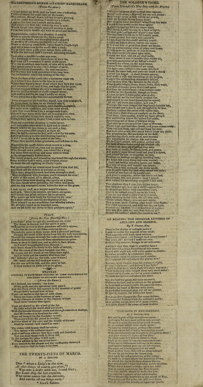 (From the same.) “ I had folded my flock, and rav heart was o’erflowiug I loiter'd beside the small lake on the heath; The red sun, though down, left his drapery glowing And no sound was stirring,I heard not a breath; I sat on the turf, but I meant not to sleep, And gazed o er that lake which foi* ever is new, Where clouds overclouds appear’d anxious to peep From tlii8 bright double sky with its pearl and its blue. Forgetfulness, rather than slumber, it seem'd, When in infinite thousands the fairies arose All over the heath, and their tiny crests gleam’d In moek’ry of soldiers, our friends and our foes. There a stripling went forth, halfa finger’s length high And led a huge host to the north with a dash; Silver birds upon poles went before their wild cry, While the monarch look’d forward, adjusting his sash. Soon after a terrible bonfire was seen, j The dwellings of fairies went down in their ire. But from all I remember, I never could glean Why the woodstack was burnt, or who set it on fire. The Uauies seem’d to rise o’er a deluge of snow. That buried its thousands,—the rest rau away; i For the hero had here overstrain’d his long bow, l Yet he honestly own’d the mishap of the day. Then the fays of the north like a hailstorm came on> And follow’d him down to the lake in a riot, Where they found a large stone which they fix’d him upon. And threaten'd and coax'd him, and hade him be quiet. He that conquer’d them qll, was to conquer no more, But the million beheld he could conquer alone; And resting awhile,he leap’d boldly on shore. When away ran a fay that had mounted his throne. ’Twas pleasant to see how they stared, how they scamper’d. By furze-hush, by fern, by no obstacle stay’d, And the few that’held council,were terribly bumper'd. For some were vindictive, and some were afraid. ! I saw tiiey were dress’d for a masquerade train, Colour'd rags upon sticks they all brandish'd in view. And of such idle things they seem’d mightily vain, Though they nothing display'd but a bird split in two. Then out rush'd the stripling in battle array, And both sides determined to fight and to maul: • Death rattled his jaw-bones to see such a fray, And glory personified laugh'd at them all. Here he fail’d,—lienee he fled, with a few for his sake. And leap’d into a cockle-shell floating hard by; It sail'd to an isle in the midst of the lake. Where they mock’d fallen greatness, and left him to die. Meanwhile the north fairies stood rouud in a ring. Supporting his rival on guns and on spears, Who, though not a soldier, was robed like a king; Yet some were exulting, and some were in tear#. A lily triumphantly floated above. The crowd press’d, and wrangling was heard through the whole; Some soldiers look’d surly, some citizens strove To hoist the old nightcap on liberty's pole. But methoughtin my dream some bewail’d him that fell, And liked not his victors so gallant, so clever, Till a fairy stepp’d forward, and blew through a shell j ‘ Bear misfortune with firmness, you’ll triumph for ever.’ I woke at the sound, all in silence, alone, The moor-liens were floating like specks on a glass. The dun clouds were spreading, the vision was gone. And my dog scamper'd round ’midst the dew on the grass. I took up my staff, as a knight would his lance. And said. ‘ Here’s my sceptre, my baton, my spear, And theie’s my prime minister far in advance, Who serves me with truth for his food by the year.' So I slept without care till the dawning of day. Then trimm’d up my woodbines that whistled aufiain; My minister heard as he bounded away. And we led forth our sheep to their pastures again.” ITALY. [From the JVew Monthly Mag) Lost Italy! what though thy sweetness can cheer The frame in disease, and the spirit in pain : Though thy groves in their greenness all lovely appear, Like the shades of old Eden reviving again; Though thy gales in their range shed a pleasant perfume; Though the cloud of the storm from thy sky hath been driven; Though thy streams through the valleys still lucidly flow, And the flowers that around them spontaneously grow Seem as deep in their tint, and as rich in their bloom. As if newly transplanted from Heaven:— Still Man’s doom'd to droop in thy fields of delight. For the curse of the slave hangeth o’er him; He knows not the worth of one home-born right. And he loves not the country that bore him. Oh! Liberty! give me the rock, were it bare,] Oti! leave me the cliff dark and hoary; For the one will be rich, and the other be fair. If thou smilcst on their soil in thy glory. STANZAS SUPPOSED TO HAVE BEEN WRITTEN BY LORD FITZGERALD ON THE NIGHT OF HIS BEING ARRESTED. \From the Same) Oli! Ireland, my country! the hour Of thy pride and thy splendour hath pass'd. And the chain which was spurn’d in thy moment of power Hangs hpAvv around thee at last. There are marks in the late of each clime. There are turns in the fortunes of men ; But the changes of realms or the chances of time Shall never restore thee again. Thou art chain'd to the wheel of the foe By links which the world shall not sever; With thy tyrants through storm and through calm thou slialtgo, And tiiy sentence is bondage for ever. Thou art doom’d for the thankless to toil; Thou art left for the proud to disdain; And the blood of thy sons, and the wealth of thy soil Shall be wasted—and wasted in vain ! Thy riches with taunts shall be taken ; Thy valour with coldness repaid ; _ And of millions who see thee thus sunk and forsaken Not one shall stand forth in thine did. In the nations thy place is left void; Thou art lost in lhe list of the free: ., Even realm* by the plague and the earthquake destroy Mav revive—hut no hope is for thee. THE TWENTY-FIFTH OF MARCH. BY A TENANT. That “ when a Lady's in the case, All other things of course give place* Was once a doubt with me, friend Gay ; But Lady Day the fact explains. Who never comes but she distrains. And carries all my things away / * Gay’s Fables. THE .SOLDIER’S HOME. ( f rom Bloomfield's May Bay with the Muses.)  My untried muse shall no high tone assume. Nor strut in arms;—farewell my cap and plume : Brief be my verse, a task within my power, I tell my feelings in one happy hour; But what an hour was that! when from the main I reach’d this lovely valley once again! A glorious harvest, fill’d my eager sight. Half shock’d, half waving in a flood oflight; On that poor cottage roof where I was horn The sun look’d down as in life’s early morn. I gazed around, but not a soul appear’d, I listen'd on the threshold. nothing heard; I rail’d my father thrice, but no one came; It w:.s not fear or grief that shook my frame. But an o’erpowering sense of peace and home, Ot lolls gone hv, perhaps of joys to come. Tiie door invitingly stood open wide, I shook my dust, and set my staff aside. How sweet it was to breathe that cooler air. And take possession of my father’s chair! Beneath my elbow, on the solid frame, Appear’d the tough initialsof my name, Cut forty ycais before!—the same old clock Struck the same hell, and gave my heart a shock I never can forget. A short breeze sprung, And while a sigh was trembling on my tongue. Caught flip old dangling almanacks behind, And up they flew, like banners in the Wind; Then gently, singly, down, down, down, they went, And told of twenty years that I had spent Far from my native land:—that instant came A robin on the threshold; though so tame, At first he look’d distrustful, almost shy, And cast on me his eoai-blaek stedfast eye, And seem’d to say (past friendship to renew) ‘ All ah ! old worn-out soldier, is it you ?*• Through the room ranged the imprison’d humble bee. And bomb’d and bounc’d, and struggled to be free. Dashing against the panes with sullen roar. That threw their diamond sunlight on the floor; That floor, clean sanded, Where mv fancy stray’d O'er undulating waves the broom had made. Reminding me of those of hideous forms That met us as we pass'd the Cape of Storms, Where high and loud they break, and peace comes never; They roll and foam, and roll and foam for ever. But here was peace, that peace which home can yield; The grasshopper, the partridge in the field. And ticking clock, were all at once become The substitutes for clarion, fife, and drum. While thus I mused, still gazing, gazing still On beds of moss that-spread the window sill, I deem’d no moss (riy eyes had ever seen Had heen so lovely, brilliant, fresh, and green, And guess’d some Iiifaut hand had plac’d it there, And prized its line, so exquisite, so rare. Feelings on feelings mingling, doubling rose. My heart felt every thing but calm repose; I could not rcckhn minutes, hours, nor years. But rose at once, and bursted into tears; Then, like a foCd, confused, sat down again. Ami thought upon the past with shame ami pain; I raved at war and all its horrid cost, And glory's quagmire, where the brave are lost. On carnage, five, and plunder, long I mused, And cursed the murdering weapons I had UBed. Two shadows then I saw, two voices heard. One bespoke age, and one a child’s appear’d.— In stepp'd my father with convulsive si art, Ami in an instant clasp'd me to his heart. Olose by him stood a little blue-eyed maid, And, stooping to the child, the old man said, ‘ Come hither, Nancy, kiss me nijcc again. Tin's is your uncle Charles, come home from Spain.’ The child approach’d, and with her lingers light, Stroked my old eyes almost deprived of sight.— But why thus spin my tale, thus tedious be ? Happy old soldier! what’s the world to me ?” ON READING THE ORIGINAL LETTERS OF ' ABELARD AND ELOIESE. By T. Crosse, Esq. Deep in the shades of solitude reclin’d I seek to soothe the anguish of my mind; That anguish with fresh force returns. Tears every nerve, and through each artery burns ! Thy woes, oh ! Abelard I make mv own, Aniif ei'l thy sorrows, though to me unknown. Awhile I view thee, high in youthful fame 1 Each fierce Logician trembling at thy name; Grac’d with each art, with every power to charm; In action graceful,in persuasion warm. Thy mighty mind all science could subdue. And conquest follow’d whore thy genius flew! But sav, what Demon from the realms of night. Obscur'd thy lustre, and deform'd thy light? Curs’d be that hour, when Fulbert.’s niece was seen ; When mutual glances taught what each must mean ; Though ev'ry charm, ami ev’ry grace combin'd To form her persrn and adorn her mind. See. Abelard the great, the once renown’d, O’er«)me by love, and prostrate on the ground ; i n tendercst accents breathe bis amorous fears, Or bathe the hand of Eloiese with tears; In madjung transport gaze o’er all her charms, Or lost in langour, die within her arms ! But soon dire changes the love scene deform, For vengeful Rulbert leads the midnight storni; Here genius weeps, here ev'rv muse retires, And quits abash’d the scene of loose desires* w _ THOUGHTS IN RETIREMENT.. By r. Crosse, Esq. My soul is sick of this tumultuous scene, And siabs for joys more artless and serene! To me itis a joy the trackless heath to rove, Or sit retired within some shady grove ; To hear no noise except,perhaps, the sound Of some sweet fall of water murmuring round: Without restraint from-thought to thought to stray ! And give excursive fancy,all her play! To place some fair illusive scene in view, Such as my mind in hippier moments knew; When sweet retirement held me in her arms. And bashful nature gave me all her charms. She gave me joys congenial to my mind. Such as they were, they left no sting behind! To me ’tis joy to hear the linnet sing, i And mark the soft gradations of the spring ; To walk by hedges where the hawthorn blows. Or where the forest its1 deep shadow throws. But why should I those charming scenes disclose. Which many a bard in better verse has told ? But no young poet whom the Nine inspire. Nor e’en Apollo, should he strike the lyre, Ban half the raptures of my mind display. When blooms the hawthorn in the month of May, When through tbe’valley the still river flows, And all around the beauteous landscape glows.