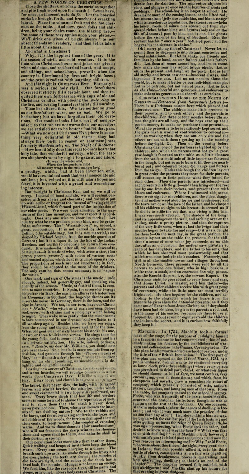 Close the shatters, and draw the curtains together and pile fresh wood upon the hearth ! Let us have, for once, an innocent auto da fe. Let the hoarded j corks be brought forth, and branches of crackling laurel. Place the wine and fruit and the hot ches- nuts on the table. And now, good folks and chil- i dren, bring your chairs routed the blazing fire.— Put some of those rosy apples upon your plates.— We’ll drink one glass of bright sherry “to our absent friends and readers,” and then let us talk a little about Christmas. And What is Christmas? Why, it is the happiest time of the year. It is the season of mirth and cold weather. It is the time when Christmas-boxes and jokes are given ; when misletoe, and red-berried laurel, and soups, and sliding, and school-boys, prevail ; when the j country is illuminated by fires and bright faces;. | and the town is radiant with laughing children. And this night is Christmas Eve. Formerly it was a serious and holy vigil. Our forefathers j observed it strictly till a certain hour, and then re¬ quited their own forbearance with cups of ale and Christmas candles, with placing the yule clog on the fire, and roaring themselves thirsty till morning. —Time has altered this. We are neither so good as our forefathers were, nor so bad. Wre go to bed sober; but we have forgotten their old devo¬ tions. Our conduct looks like a sort of compro¬ mise ; so that we are not worse than our ancestors we are satisfied not to be better : but let that pass, j I —What we now call Christmas Eve (there is some- I thing very delightful in old terms: they had [always their birth in reason or sentiment) was i formerly Mcedrcnack; or. The Night of Mothers! I —How beautifully does this recal to one’s heart that holy tale, that wonderful nativity, which the east¬ ern shepherds went by night to gaze at and adore, (it was the winter wild. When the heaven-born child All meanly wrapt in the rude manger lay;) a prodigy, which, had it been invention only, would have contained much that was immaculate and sublime ; but, twined as it is with man’s hopes and fears, it is invested with a grand and overwhelm¬ ing interest. But to-night is Christmas Eve, and so we will be merry. Instead of toast and ale, we will content our¬ selves with our sherry and chesnuts; and we must put up with coffee or fragrant tea, instead of having the old JYassail-bov.il, which formed part of the inspiration of i our elder poets. We were once admitted to the mys- . teries of that fine invention, and we respect it accord- ! ingly. Does any one wish to know its merits? Let | him try what he can produce, on our hint, and be grate¬ ful to us for ever. The “ Wassail-bowl” is, indeed, a great composition. It is not carved by Benvenuto Cellini, (the outside may, but it is not material,) nor i shaped by Michael Angelo, from the marble quarries of Carrara; but it is a liquor fit for the lips of the Indian ; Bacchus, and worthy to celebrate his return from con¬ quest. It is made—for, after all, w‘c must descend to, particulars—it is made of wine, with some water, (but t ; parce, precor, vrecor !) with spices of various sorts1 I and roasted apples, which float in triumph upon its top. iThe proportions of each are not important; in fact, they should be adapted to the taste of the drinkers. The only caution that seems necessary is to “ spare | the water.” # j One mark and sign of Christmas is the music ; rude j enough, indeed, but generally gay, and speaking elo¬ quently of the season. Music, at festival times, is com¬ mon to most countries. In Spain, the serenader twangs his guitar: in Italy, the musician allures rich notes from his C'remona: in Scotland, the bag-pipe drones out its miserable noise: in Germany, there is the horn, and the pipe in Arcady. We too, in our turn, have our Christ- : mas “ Waits, who witch us at early morning, before I cock-crow, with strains and welconpings which belong | to night. They wake us so gently, thdt the music seems to have commenced in our dreams, and we listen to it till we sleep agaiu. Besides this, we have our songs, from the young and the old, jocose and tit for the time. ; What old gentleman of sixty lias not his stock ; his one, or two, or three frolicksome verses. He sings them for the young folks, and is secure of their applause and his own private satisfaction. Ilis wife, indeed, perhaps, says, “Really, my dear Mr. Williams, you should now give over these/’ &c.; but he is more resolute from op¬ position, and gambols through his “ Flowery meads of May,” or “ Beneath a shady bower,” while the children hang on his chin, trembling, uutdneable net s in de¬ lighted and delightful amaze. Leaving now our eve of Christmas, its j :k- s a w.l songs, and warm hearths, we will indulge ourselves a lew 1 words upon Christmas Day. It is lib* a das <*1 vic¬ tory. Every house and church is as gr< n .< - pin;.— I The laurel, that never dies, the holly, with its armed leaves and scarlet berries, the misletoe, under which one sweet ceremonial is (we hope still) performed, aie seen. Every brave shrub that has life and verdure 1 seems to come forward to shame the reproaches of men, ' and to show them that the earth is never aeacl, ; never parsimonious. Then, what gay dresses are inter¬ mixed, art rivalling nature! Wo to the rabbits anil the hares, and the nut-cracking squirrels, the foxes, ana j all children of the woods, for furriers shall spoil them of , their coats, to keep woman (the wonder of creation) > warm. And wo to those damsels (fair anachronisms) who will not fence out the sharp winter; for rheuma¬ tisms and agues shall be theirs, and catarrhs shall be their portion in spring. . Our population looks more alive than at other L^es. Quick walking and heaps of invitations keep the bloo warm. Every one seems hurrying to a dinner, liie breath curls upwards like smoke through the frosty air, the eyes glisten ; the teeth are shown; the muscles o .the face are rigid, and the colour of the cheek has a j ; fixed look, like a stain. Hunger is no longer an enemy. I We feed him, like the ravenous tiger, till he pants ana j I sleeps, or is quiet. Every body eats at Christmas. ie I IVIf » V — 7 — - ---_ - -- — — derate fare for dainties. The apprentice abjures his chop, and plunges at once into the luxuries of joints and puddings. The school-boy is no longer at school. He dreams no more of the coming lesson, or the lifted rod; but mountains of jelly rise beside him, and blanc-mange with its treacherousfoundations,threatens tooverwhelm I his fancy; roods of mince pies spread out their che- I qnered riches before him ; and figures (only real on the i 6th of January) pass by him, one by one, like ghosts before the vision of the king of Scotland. Even the servant has his “ once a year” bottle of port; and the • beggar his “ alderman in chains.” Oh! merry piping time of Christmas ! Never let us permit thee to degenerate into distant courtesies and formal salutations. But let us shake our friends and 1 familiars by the hand, as our fathers and their fathers j 1 did. Let them all come around us, and let us count i 1 how many the year has added to our circle. Let us i enjoy the present and laugh at the past. Let us tell old stories and invent new ones—innocent always, and ingenious if we can. Let us not meet to abuse the world, but to make it better by our individual example, i Let us be patriots, but not men of party. Let us look as the'time—cheerful and generous, and endeavour to make others as generous and cheerful as ourselves. Christmas within Doors in the North of Germany.—(Extracted from Satyr one's Letters.)— There is a Christinas custom here which pleased and interested me. The children make little presents to their parents, and to each other; and the parents to the children. For three or four months before Christ- j mas the girls are all busy, and the boys save up their pocket-money, to make or purchase these presents.— What, the present is to be is cautiously kept secret, and the girls have a world of contrivances to conceal it— such as working when they are out on visits and the ’ others are not with them ; getting up in the morning I before day-light, &c. Then on the evening before i Christinas day, one of the parlours is lighted up by the i children, into which the parents must not go: a great yew bough is fastened on the table at a little distance from the wall ; a multitude of little tapers are fastened in the bough, but not so as to burn it till they are nearly burnt out; and coloured paper, &c. hangs and flutters from the twigs. Under this bough the children lay out in great order the presents they mean for their parents, still concealing in their pockets what they intend for each other. Then the parents are introduced—and each presents his little gift—and then bring out the rest one by one from their pockets, and present them with kisses and embraces. Where I witnessed this scene, there were eight or nine children, and the eldest daugh- i ter and mother wept aloud for joy and tenderness; and ! the tears ran down the face of the father, and he clasped ! all his children so tight to his breast—it seemed as if lie did it to stifle the sob that was rising within him. I was very much affected. The shadow of the bough j and its appendages on the wall, and arching over on the ceiling, made a pretty picture—and then the raptures of the very little ones, when at Inst the twigs and their , needles began to take fire and snap—O it was a delight for them !—On the next day, in the great parlour, the parents lay out on the table the presents for the chil¬ dren : a scene of more sober joy succeeds, as on this day, after an old custom, the mother says privately to each of her daughters, and the father to his sons, that which he has observed most praiseworthy and that which was most faulty in their conduct. Formerly, and still in all the smaller towns and villages throughout North Germany, these presents were sent by all the parents to some one fellow, who in high buskins, a v bite robe, a mask, and an enormous flax wig, person¬ ates the Kneclit Rupert, i. e. the servant Rupert. On Christmas night he goes round to every house and says, that Jesus Christ, his master, sent him thither—the parents and elder children receive him with great pomp -%f reverence, while the little ones are most terribly l frightened. He then inquires for the children, and ac- I cording to the character which he hears from the parents he gives them the intended presents, as if they came out of Heaven from Jesus Christ; or, if they should I have beeu bad children, he gives the parents a rod, and, in the name of his master, recommends them to use it frequently. About seven or eight years old the children are let into the secret, and it is curious how faithfully they keep it! Macklin.—In 175-4, Macklin took a formal leave of the stage, for the purpose of indulging himself in a favourite scheme he had contemplated; that of sud¬ denly making his fortune, by the establishment of a ta¬ vern and coffee-house in thePiazza, Covent-garden. To this plan he afterwards added a school of oratory, under the title of the “British Inquisition.” The first part of this plan was opened on the 11th of March, 1154, by a public ordinary, (which was to be continued every day at fouro’clock, price three shillings) where every person was permitted to drink port, claret, or whatever liquor he should choose-—a bill of fare, we must confess, very encouraging, even in those times ; and which, from its cheapness and novelty, drew a considerable resort of company, which generally consisted of wits, authors, players, templars, and lounging men of the town. From the table, the company passed to the school of oratory. Foote, who was frequently of the party, sometimes dis¬ concerted the orator in his lecture, though he was as taciturn as the rest at the ordinary. On one occasion, Macklin undertook to shew the causes of duelling in Ire- laud ; and why it was much more the practice of that natron than any other? In orderto this in his own way, he began with the earliest part of the Irish history ; and after getting aB far as the reign of Queen Elizabeth, he was again proceeding, when Foote spoke to order, and desired to know what was the hour? “ What was that todo with duelling ?” said Macklin; but, however, I will satisfy you; it is half past ten o’clock; and now for your reasons for interrupting me? “Why,” said Foote, “ because about this time of the night, every gentleman in Ireland, that can possibly afford it, is in his third bottle of claret, consequently is in a fair way of getting I drunk ; fi‘om drunkeuuess proceeds quarrelling, and from quarrelling, duelling; so there’s an end of the chapter.” The company seemed fully satisfied with this abridgment; and Macklin shut up his lecture for that evening in great dudgeon.