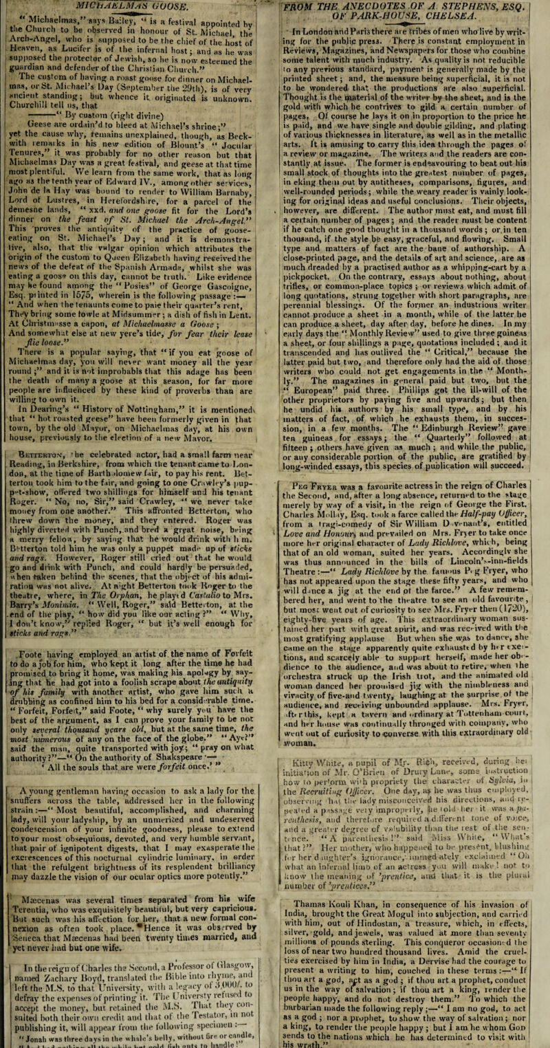 MICHAELMAS GOOSE. « Michadnias ” says Bail^T “ is a festival appointed hv the Church to be observed in honour of St. Michael the Arch-Angel, who is supposed to be the chief of the ho’st of Heaven, as Lucifer is of the infernal host; and as he was supposed the protector of Jewish, so he is now esteemed the guardian and defender of the Christian Church.” I he custom of having a roast goose for dinner on Michael¬ mas, or St. Michael’s Day (September the 29th), is of very ancient standing; but whence it originated is unknown. Churchill tell us, that --“ By custom (right divine) Geese are ordain’d to bleed at Michael’s shrine;” yet the cause why, remains unexplained, though, as Beck¬ with remarks in his new edition of Blount’s “ Jocular Tenures, it was probably for no other reason but that Michaelmas Day was a great festival, and geese at that time most plentiful. We learn from the same work, that as long ago H3 the tenth year of Edward IV., among other services, John de la Hay was bound to render to William Barnaby, Lord of Lustres, in Herefordshire, for a parcel of the demesne lands, “ xxd. and one goose fit for the Lord’s dinner on the feast of St. Michael the Arch-Angel This proves the antiquity of the practice of goose¬ eating on St. Michael’s Day; and it is demonstra¬ tive, also, that the vulgar opinion which attributes the origin of the custom to Queen Elizabeth having received the news of the defeat of the Spanish Armada, whilst she was eating a goose on this day, cannot be truth. Like evidence TheV bring some fowle at Midsummer; a dish of fish in Lent. At Christmasse a capon, at Michaehnasse a Goose ; And somewhat else at new yere’s tide, for fear their lease fie loose.” There is a popular saying, that “ if you eat goose of Michaelmas day, you will never want money all the year round ;” and it is not improbabls that this adage has been the death of many a goose at this season, for far more people are influenced by these kind of proverbs than are willing to own it. in Dealing’s “ History of Nottingham,” it is mentionedx that “ hut roasted geese” have been formerly given in that town, by the old Mayor, on Michaelmas day, at his own house, previously to the election of a new Mayor. Bettekto.v, 'he celebrated actor, had a small farm near Reading, in Berkshire, from which the tenant came to Lon¬ don, at the time of Bartholomew fair, to pay his rent. Bet¬ terton took him to the fair, and going to one Crawley’s pup¬ pet-show, offered two shillings for himself and his tenant Roger. “ No, no. Sir,” said Crawley, “ we never take money from one another.” This affronted Betterton, who threw down the money, and they entered. Roger was highly diverted with Punch, and bred a gryat noise, being a merry fellow, by saying that he would drink with h m. Betterton told him he was only a puppet made up of sticks and rags. However, Roger still cried out that he would go and drink with Punch, and could hardly be persuaded, when taken behind the scenes, that the object of his admi¬ ration was not alive. At n;ght Betterton took Roger to the theati e, where, in The Orphan, he playt d Castulio to Mrs. Barry’s Monimia. “ Well, Roger,” said Betterton, at the .end of the play, “ how did you like our acting ?” “ Why, I don’t know,” replied Roger, “ but it’s well enough for sticks and rags” Foote having employed an artist of the name of Forfeit to do a job for him, whobept it long after the time he had promised to bring it home, was making his apoUgy by say¬ ing that he had got into a foolish scrape about the antiquity of his family with another artist, who gave him such u drubbing as confined him to his bed for a considerable time. “ Forfeit, Forfeit,” said Foote, “ why surely you' have the best of the argument, as I can prove your family to be not only several thousand years old, but at the same time, the most mmerous of any on the face of the globe.” “ Aye?” said the man, quite transported with joy ; “ pray on what authority?”—“ On the authority of Shakspeare * All the souls that are were forfeit once.’ ” A young gentleman having occasion to ask a lady for the snuffers across the table, addressed her in the following strain:—“ Most beautiful, accomplished, and charming lady, will your ladyship, by an unmerited and undeserved condescension of your infinite goodness, please to extend to your most obsequious, devoted, and very humble servant, that pair of ignipotent digests, that I may exasperate the , excrescences of this nocturnal cylindric luminary, in order that the refulgent brightness of its resplendent brilliancy paay dazzle the vision of our ocular optics more potently.” Maecenas was several times separated from his wife Terentia, who was exquisitely beautiful, but very capricious. But such was his affection for her, that a new formal con¬ nexion as often took place. *Hence it was observed by Seneca that Maecenas had been twenty times married, and yet never had but one wife. In the reign of Charles the Second, a Professor ol Glasgow, named Zachary Boyd, translated the Bible into rhyme, and left the M.S. to that University, with a legacy ot .1,000/. to defray the expenses of printing it. The Universty ret user o accept the money, but retained the M.S. I bat they con¬ sulted both their own credit and that ot the Testator, in no publishing it, will appear from the following specimen : “ Jonah was three days in the whale’s belly, without lire or candle, it a . _ j_.1 •_ituli out* handle . FROM THE ANECDOTES OF A. STEPHENS, ESQ. OF PARK-HOUSE, CHELSEA. In London arid Paris there are tribes of men who live bv writ- j ing for the public press. There is constant employment in Reviews, Magazines, and Newspapers for those who combine some talent with much industry. As quality is not reducible | to any previous standard, payment is generally made by the printed sheet; and, the measure being superficial, it is not to be wondered that the productions are also superficial. Thought is the material of the writer by the sheet, and is the gold with which he contrives to gild a certain number of pages. Of course he lays it on in proportion to the price he is paid, and we have single and double gilding, and plating of various thicknesses in literature, as well as in the metallic arts. It is amusing to carry this idea through the pages of a review or magazine. The writers and the readers are con¬ stantly at issue. The former is endeavouring to beat out his small stock of thoughts into the greatest number of pages, in eking them out by antitheses, comparisons, figures, and well-rounded periods; while the weary reader is vainly look¬ ing for original ideas and useful conclusions. Their objects, however, are different. The author must eat, and must till a certain number of pages ; and the reader must be content if he catch one good thought in a thousand words ; or.in ten thousand, if the 3tyle be easy, graceful, and flowing. Small type and matters of fact are the bane of authorship. A close-printed page, and the details of art and science, are as much dreaded by a practised author as a whipping-cart by a pickpocket. On the contrary, essays about nothing, about trifles, or common-place topics ; or reviews which admit of long quotations, strung together with short paragraphs, are perennial blessings. Of the former an industrious writer cannot produce a sheet in a month, while of the latter he can produce a sheet, day after day, before he dines. In my early days the “ Monthly Review” used to give three guineas a sheet, or four shillings a page, quotations included ; and it transcended and has outlived the “ Critical,” because the latter paid but two, and therefore only had the aid of those writers who could not get engagements in the “ Month¬ ly.” The magazines in general paid but two, but the “ European” paid three. Phillips got the ill-will of the other proprietors by paying five and upwards; but then he undid his authors by his small type, and by his matters of fact, of which he exhausts them, in succes¬ sion, in a few months. The “ Edinburgh Review” gave ten guineas for essays; the “ Quarterly” followed at fifteen ; others have given as much ; and while the public, or any considerable portion of the public, are gratified by long-winded essays, this species of publication will succeed. Peg Fryer was a favourite actress in the reign of Charles j the Second, and, after a long absence, returned to the stage merely by way of a visit, in the reign of George the First. Charles Mollay, Esq. took a farce called the Half-pay Officer, from a tragi-comedy of Sir William D venaut’s, entitled Love and Honourt and prevailed on Mrs. Fryer to take once more her original character of Lady Richlove, which, being that of an old woman, suited her years. Accordingly she was thus announced in the bills of Lincoln’>-inn-fields Theatre :—“ Lady Richlove by the famous P> g Fryer, who has not appeared upon the stage these fifty years, and who will d-mce a jig at the end ot the farce.” A few remem¬ bered her, ami went to'the theatre to see an old favourite, j but mosc went out of curiosity to see Mrs. Fryer then (17-0), eighty-five years of age. This extraordinary woman sus¬ tained her part with great spirit, and was rec-ived with tlie most gratifying applause But when she was to dance, she came on the stage apparently quite exhausted by hrr exer- tions, and scarcely able to support herself, made her ob' - dience to the audience, and was about to retire, when ihe orchestra struck up the Irish trot, and the animated old woman danced her promised jig with the nimbleness and , vivacity of five-and twenty, laughing at the surprise of the audience, «nd receiving unbounded applause. Mrs. Fryer, >ftt r this, kept a tavern and ordinary at Tottenham court, and her house was continually thronged with company, who went out of curiosity to converse with this extraordinary old woman. Kitty White, a pupil of Mr. Rich, received, during hei initiation of Mr. O’Brien of Drury Lane, some instruction how to perform wi'h propriety the character of Sylvia, in j the Recruiting OJjicer. One day, as he was thus employed, 'observing hat the lady misconceived his directions, and re¬ peated a passage vety improperly, he told-her it was a pa¬ renthesis, and therefore required a different tone of voice, and a greater degree of volubility than the rest of the sen¬ tence. “A parenthesis!” said Miss White, “What's that?” Her mother, who happened to he present, blushing .for her daughter’s ignorance,' imtned ately exclaimed “Oh what an infernal limo of an actress you will make '• not to know the meaning of ’prentice, and that it is the plural number of ’prentices.” Thainas Kouli Khan, in consequence of his invasion of India, brought the Great Mogul into subjection, and carried with him, out of Hindustan, a treasure, which, in effects, I silver, gold, and jewels, was valued at more than seventy j millions of pounds sterling. This conqueror occasioned the loss ot near two hundred thousand lives. Amid the cruel¬ ties exercised by him in India, a Dervise had the courage to present a writing to him, couched in these terms :—“ If thou art a god, net as a god ; if thou art a prophet, conduct us in the way of salvation; if thou art a king, render the I people happy, and do not destroy them.” To which the barbarian made the following reply ;—“ I am no god, to act as a god ; nor a prophet, to show the way of salvation ; nor a king, to render the people happy ; but 1 am he whom Goo sends to the nations which he has determined to visit with ' his wrath.”
