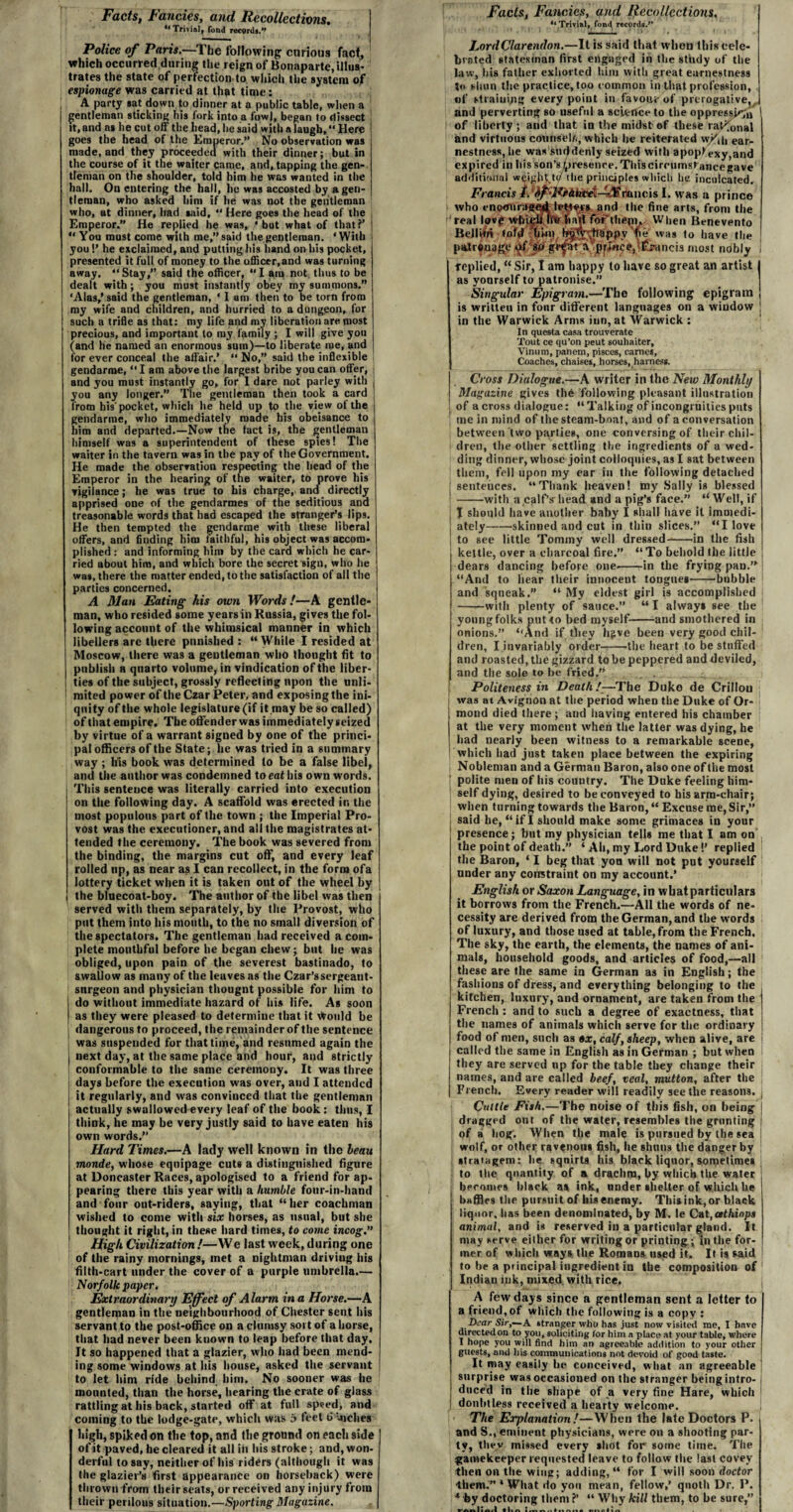 Facts, Fancies, and. Recollections. “ Trivial, fond record*.” Police of Paris.—The following curious fact, which occurred during the reign of Bonaparte, illus¬ trates the state of perfection to which the system of espionage was carried at that time: A party sat down to dinner at a public table, when a gentleman sticking his fork into a fowl, began to dissect tt, and as he cut off the head, he said with a laugh, “ Here goes the head of the Emperor.” No observation was made, and they proceeded with their dinner; but in the course of it the waiter came, and, tapping the gen¬ tleman on the shoulder, told him he was wanted in the hall. On entering the hall, he was accosted by a gen¬ tleman, who asked him if he was not the gentleman who, at dinner, had said, “ Here goes the head of the , Emperor.” He replied he was, 'but what of that?’ ! “ You must come with me,” said the gentleman. ‘With you!’ he exclaimed, and putting his hand on his pocket, presented it full of money to the officer,and was turning away. “Stay,” said the officer, “I am not thus to be dealt with; you must instantly obey my summons.” ‘Alas,’ said the gentleman, ‘ 1 am then to be torn from my wife and children, and hurried to a dungeon, for such a trifle as that: my life and mv liberation are most precious, and important to my family ; I will give you (and he named an enormous sum)—to liberate me, and for ever conceal the affair.* “ No,” said the inflexible gendarme, “I am above the largest bribe you can offer, and you must instantly go, for 1 dare not parley with you any longer.” The gentleman then took a card from bis'pocket, which he held up to the view of the gendarme, who immediately made his obeisance to him and departed.—Now the fact is, the gentleman himself was a superintendent of these spies! The waiter in the tavern was in the pay of the Government. He made the observation respecting the head of the Emperor in the hearing of tne waiter, t6 prove his vigilance; he was true to his charge, and directly apprised one of the gendarmes of the seditious and treasonable words that had escaped the stranger’s lips. He then tempted the gendarme with these liberal offers, and finding him faithful, his object was accom¬ plished : and informing him by the card which he car¬ ried about him, and which bore the secret sign, who he was, there the matter ended, to the satisfaction of all the parties concerned. A Man Eating his own Words!—A gentle¬ man, who resided some years in Russia, gives the fol¬ lowing account of the whimsical manner in which libellers are there punished: “While I resided at Moscow, there was a gentleman who thought fit to publish a quarto volume, in vindication of the liber¬ ties of the subject, grossly reflecting upon the unli¬ mited power of the Czar Peter, and exposing the ini¬ quity of the whole legislature (if it may be so called) of that empire. The offend er was immediately seized by virtue of a warrant signed by one of the princi¬ pal officers of the State; lie was tried in a summary way ; his book was determined to be a false libel, and the author was condemned to eat his own words. This senteuce was literally carried into execution on the following day. A scaffold was erected in the most populous part of the town ; the Imperial Pro¬ vost was the executioner, and all the magistrates at¬ tended the ceremony. The book was severed from the binding, the margins cut off, and every leaf rolled up, as near as I can recollect, in the form ofa lottery ticket when it is taken out of the wheel by the bluecoat-boy. The author of the libel was then served with them separately, by the Provost, who put them into his mouth, to the no small diversion of the spectators. The gentleman had received a com¬ plete mouthful before he began chew; but he was obliged, upon pain of the severest bastinado, to swallow as many of the leuves as the Czar’ssergeant- sttrgeon and physician thougnt possible for him to do without immediate hazard of his life. As soon as they were pleased to determine that it Vtould be j dangerous to proceed, the remainder of the sentence was suspended for that time, and resumed again the j next day, at the same place and hour, and strictly conformable to the same ceremony. It was three days before the execution was over, and I attended it regularly, and was convinced that the gentleman actually swallowed every leaf of the book: thus, I think, he may be very justly said to have eaten his own words.” Hard Times.—A lady well known in the beau monde, whose equipage cuts a distinguished figure at Doncaster Races, apologised to a friend for ap¬ pearing there this year with a humble four-in-hand and four out-riders, saying, that “her coachman wished to come with six horses, as usual, but she thought it right, in these hard times, to come incog.” High Civilization !—We last week, during one of the rainy mornings, met a nightman driviug his filth-cart under the cover of a purple umbrella.— Norfolk paper. Extraordinary Effect of Alarm in a Horse.—A gentleman in the neighbourhood of Chester sent his servant to the post-office on a clumsy sort of a horse, that had never been known to leap before that day. It so happened that a glazier, who had been mend¬ ing some windows at his house, asked the servant to let him ride behind him. No sooner was he mounted, than the horse, hearing the crate of glass rattling at his back, started off at full speed, and coining to the lodge-gate, which was 5 feet t> niches high, spiked on the top, and the ground on each side of it paved, he cleared it all ill his stroke; and, won¬ derful to say, neither of his riders (although it was the glazier’s first appearance on horseback) were thrown front their seats, orreceived any injury from their perilous situation.—Sporting Magazine. Facts, Fancies, and Recollections. ‘‘ Trivial, fon<i records.” LordClarendon.—It is said that when this cele¬ brated statesman first engaged in the study of the law, his father exhorted him with great earnestness t« shun the practice, too common in that profession, of straining every point in favouv of prerogative,, and perverting so useful a science to tiie oppression 1 of liberty; and that in the midst of these rational and virtuous counsel/,, which he reiterated w/d, ear¬ nestness, he was suddenly seized with apoplexy,and expired in his son’s presence. This circumstance gave additional weight.t(/ tlie principles which he inculcated. Francis I. hfl‘10Aiicei~3f ranch I. was a prince who cnomiragqd and the fine arts, from the real love life ban for*them*. When Benevento BejlWri loftf plHV/ 'fe’ was to have the | pmrvuajge «jf Francis most nobly i replied, “ Sir, I am happy to have so great an artist | as yourself to patronise.” Singular Epigram.—The following epigram j is written in fonr different languages on a window ■ in the Warwick Arms inn, at Warwick : In questa casa trouverate Tout ce qu’on peut souhaiter, Vinum, panem, pisces, cames. Coaches, chaises, horses, harness. Cross Dialogue.—A writer in the New Monthly Magazine gives the following pleasant illustration of a cross dialogue: “ Talking of incongruities puts me iu mind of the steam-boat, and of a conversation between two parties, one conversing of their chil¬ dren, the other settling the ingredients of a wed¬ ding dinner, whose joint colloquies, as I sat between them, fell upon my ear in the following detached sentences. “Thank heaven! my Sally is blessed ! -with a .calf’s” head and a pig’s face.” “Well, if I should have another baby I shall have it immedi- I ately-skinned and cut in thin slices.” “I love j to see little Tommy well dressed-in the fish kettle, over a charcoal fire.” “ To behold the little dears dancing before one,-in the frying pan.’*! “And to hear their innocent tongues-'bubble and squeak.” “ My eldest girl is accomplished -with plenty of sauce.” “ I always see the young folks put to bed myself-and smothered in onions.” “And if they hjive been very good chil¬ dren, I invariably order--the heart to be stuffed and roasted, the gizzard to be peppered and deviled, and the sole to be fried.” Politeness in Death /—The Duke de Crillou was at Avignon at the period when the Duke of Or¬ mond died there; and having entered his chamber at the very moment when the latter was dying, he had nearly been witness to a remarkable scene, which had just taken place between the expiring Nobleman and a German Baron, also one of the most polite men of his country. The Duke feeling him¬ self dying, desired to be conveyed to bis arm-chair; when turning towards the Baron, “ Excuse me, Sir,” said he, “ if I should make some grimaces in your presence; but my physician tells me that I am on the point of death.” ‘ Ah, my Lord Duke!’ replied the Baron, * I beg that yon will not put yourself under any constraint on my account.’ English or Saxon Language, in wbatparticulars it borrows from the French.—All the words of ne¬ cessity are derived from the German, and the words of luxury, and those used at table, from the French, The sky, the earth, the elements, the names of ani¬ mals, household goods, and articles of food,—all these are the same in German as in English; the fashions of dress, and everything belonging to the kitchen, luxury, and ornament, are taken from the French : and to such a degree of exactness, that the names of animals which serve for the ordinary food of men, such as ox, calf, sheep, when alive, are called the same in English as in German ; but when they are served np for the table they change their names, and are called beef, veal, mutton, after the French. Every reader will readily seethe reasons. Cattle Fish.—The noise of this fish, on being dragged ont of the water, resembles the grunting of a hog. When the male is pursued by the sea wolf, or other ravenous fish, he shuns the danger by stratagem: he squirts his black liquor, sometimes to the quantity of a drachm, by which the water becomes black as ink, under shelter of which he baffles the pursuit of liis enemy. This ink, or black liquor, lias been denominated, by M. le Cat,csthinps animal, and is reserved in a particular gland. It may serve either for writing or printing; in the for¬ mer of which ways the Romans used it. It is said to be a principal ingredient in the composition of Indian ink, mixed, with rice. A few days since a gentleman sent a letter to a friend, of which the following is a copy : Dear Sir,—A stranger who has just now visited me, I have directed on to you, soliciting lor him a place at your table, where I hope j’ou will find him an agreeable addition to your other guests, and his communications not devoid of good taste. It may easily he conceived, what an agreeable surprise was occasioned on the stranger being intro¬ duced in the shape of a very fine Hare, which doubtless received a hearty welcome. The Explanation!—When the late Doctors P. and S., eminent physicians, were on a shooting par¬ ty, they missed every shot for some time. The gamekeeper requested leave to follow the last covey then on the wing; adding, “ for I will soon doctor them.” ‘What do you mean, fellow,’ quoth Dr. P. * by doctoring them ?’ “ Why kill them, to be sure, _I*. .1 . • . . . . .**