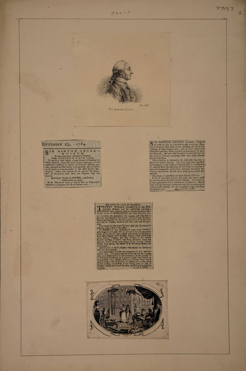 ?7^7 y 3 * - r 0- L September 23, -1784. SIR ASHTON LEVER’S MUSEUM, Is open every Day, (Sunday’s excepted) Fiom E L E.V E N till FOUR o’clock. To which is now added, a large Room of Drawings in Water Colours, from the moll curious fpecimens in the collection, confifting of above one thouland different arti¬ cles, executed by Mifs Stone, a young Lady, who is allowed by all Artifts to have fucceeded in this effort beyond ima¬ gination. Thefe will continue to be open for the infptc- tion of the&lt; Public until they are removed , into the country. Admittance HALF-A-CROWN, each Perfon. Subfcriptions as ufual. N. B. The above drawings will be fhut up from public infpeCtian on Saturday the ift of OCtober next. 5 SI R ASHTON LEVER’s Lottery Tickets ar ' now on fale at Leicefter-houfe, every clay (Sun¬ day's excepted) from Nine in the morning’ till Six in the evening, at One Guinea each; and as each ticket will admit four perfons, either together or feparuttiy, to view the Mufeum- No one will hereafter be admitted but by the Lottery Tickets, excepting thole who have already annual .admiffion. This cohesion is allowed to be infinitely fuperior to any of the kind in Europe. The very large fum expended in making it, is the caufe «f its being thus to 'be dlipofed ^ oc, and not from the deficiency of the daily receipts (as is generally imagined) which have annually increafed, the average amount for the laft three years beings 1833I. per annum. The hours of admiffion are from Eleven till Four. N. B. If any State Lottety this year, the above muft be determined by the firft number therein. If no lottery, it will, agreeable to ii&lt;5t of parliament, be dra .vn i 1 March next, and the fortunate adventurer may be accommodated with Leicefter-Houfe, for the reception of the ■colle&amp;ion till March 1787._O/bL&amp;tZ. //*•&gt; . ^ NO LOSS IN CASE OF BLANKS. Twenty whole tickets in the en- j GL1SH, IRISH, and Sir ASHTON LEVER’S LOTTERY, were yefterday delivered to the fortunate Pur- chafer of one of MIDDLETON and Co’s Chances. No. 30, Cornhill; the Adventure No. 29,453, coft only half a guinea; and though it was drawn a prize of tool, tne Gen¬ tleman gained more for his half guinea than if he had held the original Ticket, which would have coft him five gui¬ neas. The receipt for the above Ticket, with the Gentleman’s addrefs, may be feen ar the office. On MONDAY and TUESDAY next, thefe TRULY advantageous Chances will be delivered lor the fecond fix days, atone Guinea only, which will entitle the Holder to l ive whole Englllh State Lottery Tickets, Five whole Irifti State Lottery Tickets, and 'Ten Tickets in Sir Alhton Lever’s Lottery, if drawn any Prize whatever ab°ve ten pounds; but it drawn a ten pound Prize, or even a Blank within that period, the whole of the Purdha.e Money will be returned. Adventurers at Half a Guinea will entitle the Holder to half the above benefit. It is unneceffary to make any comments oh this moft ex¬ cellent plan. The great number of Ladies and Gentlemen who have fubferiued to it are unanimous in the opinion of its being the faireft and moft generous plan ever known to be pubhihed : for, befides the many Chances there are to gain fo large a fum of money, by rilking but a trifle, there is the pleating fatisfa&amp;ion of not lofing, even in cafe of Blanks, during the fecond fix days, which include. JiaRthe Lottery. dJ-YA