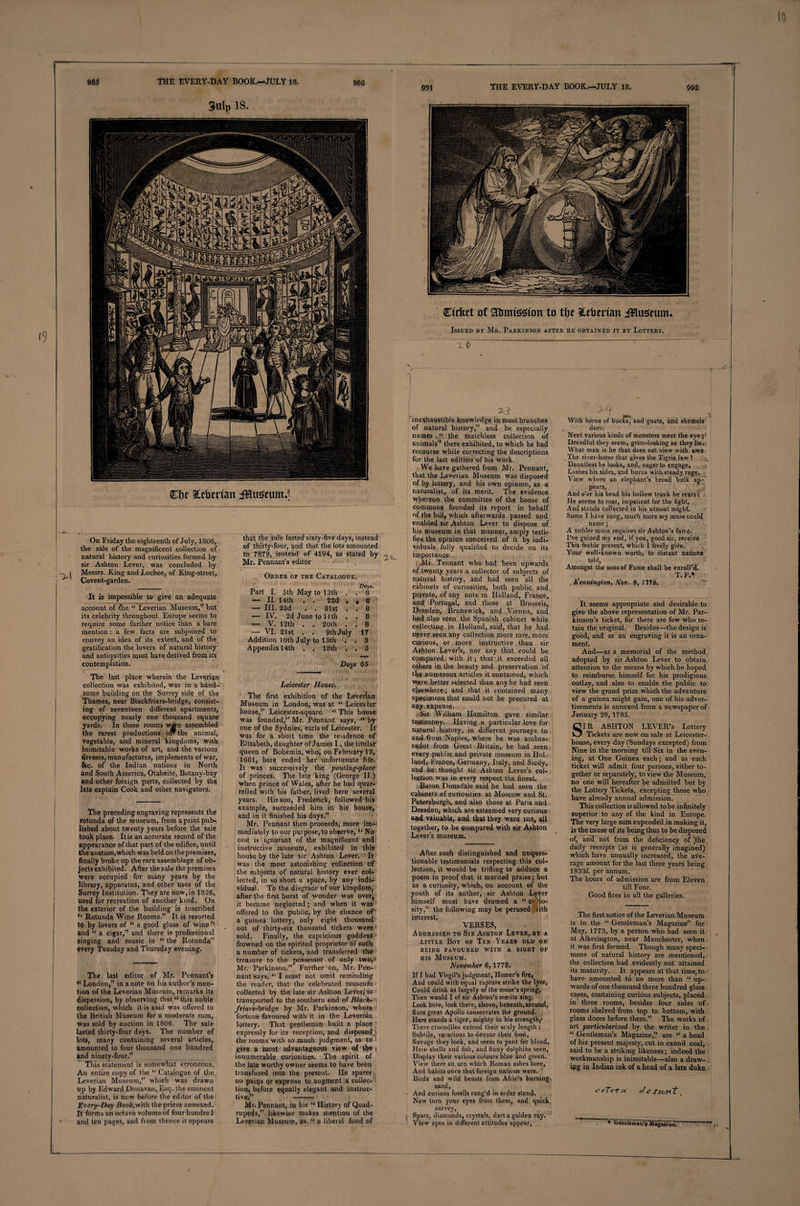 98$ THE EVERY-DAY BOOK.—JULY 18. THE EVERY-DAY BOOK.—JULY 18. 992 986 991 Clje Siberian i&amp;usettm^ On Friday the eighteenth of July, 1806, the sale of the magnificent collection of natural history and curiosities formed by sir Ashton Lever, was concluded by | Messrs. King and Lochee, of King-street, Covent-garden. It is impossible to give an adequate account of Ihe “ Leverian Museum,” but its celebrity throughout Europe seems to require some further notice than a bare mention: a few facts are subjoined to convey an idea of its extent, and of the gratification the lovers of natural history and antiquities must have derived from its contemplation. The last place wherein the Leverian collection was exhibited, was in a hand¬ some building on the Surrey side of the Thames, near Blackfriars-bridge, consist¬ ing of seventeen different apartments, occupying neatly one thousand square yards. In these rooms ware assembled the rarest productions iiw the animal, vegetable, and mineral kingdoms, with inimitable works of art, and the various dresses, manufactures, implements of war, &amp;c. of the Indian nations in North and South America, Otaheite, Botany-bay and other foreign parts, collected by the late captain Cook and other navigators. The preceding engraving represents the rotunda of the museum, from a print pub¬ lished about twenty years before the sale took place. It is an accurate record of the appearance of that part of the edifice, until the auction,which was held on thepremises, finally broke up the rare assemblage of ob¬ jects exhibited. After the sale the premises were occupied for many years by the library, apparatus, and other uses of the Surrey Institution. They are now,in 1826, used lor recreation of another kind. On the exterior of the building is inscribed Rotunda Wine Rooms.” It is resorted to by lovers of “ a good glass of wine ’’ and “ a cigar,” and there is professional Singing and music in “ the Rotunda” every Tuesday and Thursday evening. The last editor of Mr. Pennant’s « London,” in anote on his author’s men¬ tion of the Leverian Museum, remarks its dispersion, by observing that “ this noble collection, which it is said was offered to the British Museum for a moderate sum, was sold by auction in 1806. The sale lasted thirty-four days. The number of lots, many containing several articles, amounted to four thousand one hundred tnd ninety-four,” __ This statement is somewhat erroneous. An entire copy of the “ Catalogue of the Leverian Museum,” which was drawn up by Edward Donavan, Esq. the eminent naturalist, is now before the editor of the Every-Day Boo/qwith the prices annexed. It forms an octavo volume of four hundred and ten pages, and fiom thence it appears that the sale lasted sixty-five days, instead of thirty-four, and that the lots amounted to 7879, instead of 4194, as stated by , Mr. Pennant’s editor Order of the Catalogue. Days. Part I. 5th May to 13th . . 8 — II. 14th . . 22d r • 8 — III. 23d , . 31st . . 8 — IV. 2d June to II th , . 8 — V. 12th . . 20th . I 8 — VI. 21st . . 9th July 17 Addition 10th July to 13th . .3 Appendixl4th . . 18th . , 5 Days 65 Leicester House. The first exhibition of the Leverian Museum in London, was at “Leicester house,” Leicester-square. “ This house: was founded,” Mr. Pennant says, “ by one of the Sydnies, earls of Leicester. It was for a short time the residence of Elizabeth, daughter of James I., the titular queen of Bohemia, who, on February 13, 1661, here ended her unfortunate life. It was successively the pouting-place of princes. The late king (George II.) when prince of Wales, after he had quar¬ relled with his father, lived here several years. His son, Frederick, followed his example, succeeded him in his house, and in it finished his days.” Mr. Pennant then proceeds, more im-< mediately to our purpose, to observe, ‘‘ No one is ignorant of the magnificent and instructive museum, exhibited in this house by the late sir Ashton Lever. It was the most astonishing collection of the subjects of natural history ever col¬ lected, in so short a space, by any indi¬ vidual. To the disgrace of our kingdom, after the first burst of wonder was over, it became neglected; and when it was offered to the public, by the chance of a guinea lottery, only eight thousand out of thirty-six thousand tickets were sold. Finally, the capiicious goddess frowned on the spirited proprietor of such a number of tickets, and transferred the treasure to the possessor of only two, Mr. Parkinson.” Further on, Mr. Pen¬ nant says, “ I must not omit reminding the reader, that the celebrated museufh collected by the late Sir Ashton Lever,'is transported to the southern end of Black- ■ friars-bridge by Mr. Parkinson, whom fortune favoured with it in the Leveridn lottery. That gentleman built a place expressly for its reception, and disposed,1 the rooms with so-much judgment, as to give a most advantageous view of the ( innumerable curiosities. The spirit of the late worthy owner seems to have been transfused into the present. He spares no pains or expense to augment a collec¬ tion, before equally elegant and instruc¬ tive,” ——T Mr. Pennant, in his “ History of Quad¬ rupeds,” likewise makes mention of the Leverian Museum, as “ a liberal fund of Ctrfeet of Stnntsftttm to tDt Siberian Jfflusium* Issued by Mr. Parkinson after he obtained it by Lottery. 2-J ‘inexhaustible knowledge in most branches of natural history,” and he especially names “ the matchless collection of animals” there exhibited, to which he had recourse while correcting the descriptions for the last edition of his work. We have gathered from Mr. Pennant, that the Leverian Museum was disposed of by lottery, and his own opinion, as a naturalist, of its merit. The evidence whereon the committee of the house of commons founded its report in behalf of the bill, which afterwards passed and enabled sir Ashton Lever to dispose of his museum in that manner, amply testi¬ fies the opinion conceived of it by indi¬ viduals fully qualified to decide on its importance. Mr. Tennant who had been upwards of twenty years a collector of subjects of natural history, and had seen all the cabinets of curiosities, both public and pi;iy,ate, of any note in Holland, France, and Portugal, and those at Brussels, Dresden, Brunswick, and Vienna, and had also seen the Spanish cabinet while collecting in Holland, said, that he had never seen any collection more rare, more cuirious, or more instructive than sir Ashton Lever’s, nor any that could be compared with it; that it exceeded all others in the beauty and preservation of the numerous articles it contained, which were .better selected than any he had seen elsewhere; and that it contained many specimens that could not be procured at aqy expense. .Sir William Hamilton gave similar testimony. Having a particular love for natural history, in different journeys to and from. Naples, where he was ambas¬ sador from Great Britain, he had seen every public and private museum in Hol¬ land, France, Germany, Italy, and Sicily, and be thought sir Ashton Lever’s col¬ lection was in every respect the finest. Baron Dimsdale said he had seen the cabinets of curiosities at Moscow and St. Petersburg!), and also those at Paris and Dresden* which are esteemed very curious and valuable, and that they were not, all together, to be compared with sir Ashton Lever's museum. After such distinguished and unques¬ tionable testimonials respecting this col¬ lection, it would be trifling to adduce a poem in proof that it merited praise; but as a curiosity, which, on account of the youth of its author, sir Ashton Lever himself must have deemed a “ curio¬ sity,” the following may be perused ritb interest. VERSES, Addressed to Sir Ashton Lever, by a little Boy of Ten Year9 old on BEING FAVOURED WITH A SIGHT OF his Museum. November 6,1778. If I had Virgil’s judgment, Homer’s fire, And could with equal rapture strike the lyre, Could drink as largely of the muse’s spring, Then would I of sir Ashton’s merits sing. Look here, look there, above, beneath,around, Sure great Apollo consecrates the ground. Here stands a tiger, mighty in his strength,- There crocodiles extend their scaly length : Subtile, voracious to devour their food, Savage they look, and seem to pant for blood. Here shells and fish, and finny dolphins seen, Display their various colours blue and green. View there an urn which Roman ashes bore. And habits oncfe that foreign nations wore. Birds and wild beasts from Afric’s burning sand, ■ And curious fossils rang’d in order stand. Now turn your eyes from them, and quick survey, I Spars, diamonds, crystals, dart a golden ray. View apes in different attitudes appear, With horns of bucks, and goats, and shamois deer. Next various kinds of monsters meet the eye Dreadful they seem, grim-looking as they lie. What man is he that does not view with awe The river-horse that gives the Tigris law 1 Dauntless he looks, and, eager to engage, Lashes his sides, and burns with steady rage. View where an elephant’s broad bulk ap-’ pears, And o’er his head his hollow trunk he rears: He seems to roar, impatient for the fight, And stands collected in his utmost might. Some I have sung, much more my muse could name; A nobler muse requires sir Ashton’s fame. I’ve gained my end, if you, good sir, receive This feeble present, which I freely give. Your well-known worth, to distant nations told, Amongst the sons of Fame shall be enroll’d. T. ?.* Kenninqtorx, Nov. 8, 1778. It seems appropriate and desirable to give the above representation of Mr. Par¬ kinson’s ticket, for there are few who re¬ tain the original. Besides—the design is good, and as an engraving it is an orna¬ ment. And—as a memorial of the method adopted by sir Ashton Lever to obtain attention to the means by which he hoped to reimburse himself for his prodigious outlay, and also to enable the public to view the grand prize which the adventure of a guinea might gain, one of his adver¬ tisements is annexed from a newspaper of January 28, 1785. IR ASHTON LEVER’s Lottery Tickets are now on sale at Leicester- house, every day (Sundays excepted) from Nine in the morning till Six in the even¬ ing, at One Guinea each; and as each ticket will admit four persons, either to¬ gether or separately, to view the Museum, no one will hereafter be admitted but by the Lottery Tickets, excepting those who have already annual admission. This collection is allowed tobe infinitely superior to any of the kind in Europe. The very large sum expended in making it, is the cause of its being thus to be disposed of, ancT not from the deficiency of [the daily receipts (as is generally imagined) which have annually increased, the ave¬ rage amount for the last three years being 18337 per annum. The hours of admission are from Eleven till Four. Good fires in all the galleries. The first notice of the Leverian Museum is in the “ Gentleman’s Magazine” for May, 1773, by a person who had seen it at Alkerington, near Manchester, when it was first formed. Though many speci¬ mens of natural history are mentioned, the collection had evidently not attained its maturity. It appears at that time, to have amounted to no more than “ up¬ wards of one thousand three hundred glass cases, containing curious subjects, placed in three rooms, besides four sides of rooms shelved from top to bottom, with glass doors before them.” The works of art particularised by the writer in the “ Gentleman’s Magazine,” are “ a head of his present majesty, cut in cannil coal, said to be a striking likeness; indeed the workmanship is inimitable—also a draw¬ ing in Indian ink of a head of a late duke ceTerct Jzsiotit. * Gentleman's Magazine.