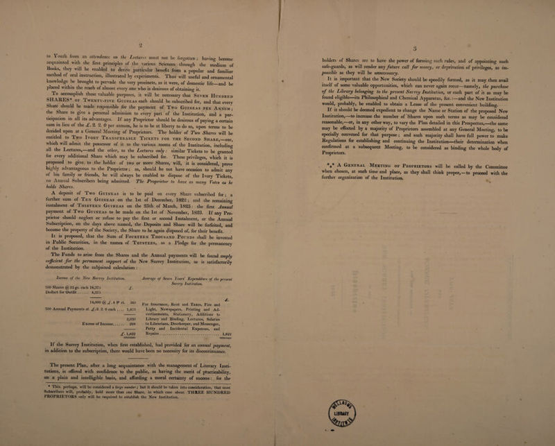2 to \ outh from an attendance on the Lectures must not be forgotten; having become acquainted with the first principles of the various Sciences through the medium of Books, they will be enabled to derive particular benefit from a popular and familiar method of oral instruction, illustrated by experiments. Thus will useful and ornamental knowledge he brought to pervade the very precincts, as it were, of domestic life_and be placed within the reach of almost every one who is desirous of obtaining it. To accomplish these valuable purposes, it will be necessary that Seven Hundred SHARES* of Twenty-five Guineas each should be subscribed for, and that every Share should be made responsible for the payment of Two Guineas per Annum; the Share to give a personal admission to every part of the Institution, and a par¬ ticipation in all its advantages. If any Proprietor should be desirous of paying a certain sum in lieu of the £. 2. 2. 0 per annum, he is to be at liberty to do so, upon terms to be decided upon at a General Meeting of Proprietors. The holder of Two Shares will be entitled to Two Ivory Transferable Tickets for the Second Share,—one, which will admit the possessor of it to the various rooms of the Institution, including all the Lectures,—and the other, to the Lectures only: similar Tickets to be granted for every additional Share which may be subscribed for. These privileges, which it is proposed to give to the holder of two or more Shares, will, it is considered, prove highly advantageous to the Proprietor; as, should he not have occasion to admit any of his family or friends, he will always be enabled to dispose of the Ivory Tickets, no Annual Subscribers being admitted. The Proprietor to have as many Votes as he holds Shares. A deposit of Two Guineas is to be paid on every Share subscribed for; a further sum of Ten Guineas on the 1st of December, 1822; and the remaining instalment of Thirteen Guineas on the 25th of March, 1823; the first Annual payment of Two Guineas to be made on the 1st of November, 1823. If any Pro¬ prietor should neglect or refuse to pay the first or second Instalment, or the Annual Subscription, on the days above named, the Deposits and Share will be forfeited, and become the property of the Society, the Share to be again disposed of, for their benefit. It is proposed, that the Sum of Fourteen Thousand Pounds shall be invested in Public Securities, in the names of Trustees, as a Pledge for the permanency of the Institution. The Funds to arise from the Shares and the Annual payments will be found amply sufficient for the permanent support of the New Surrey Institution, as is satisfactorily demonstrated by the subjoined calculation : Income of the New Surrey Institution. 700 Shares @ 25 gs. each 18,37.5 £. Deduct for Outfit. 4,37.5 14,000 @ £A r ct. 5fi0 700 Annual Payments at £.9. 2. 0 each .... 1,470 2,030 Excess of Income. 208 £. 1,822 Average of Seven Years’ Expenditure of the. present Surrey Institution. £. For Insurance, Rent and Taxes, Fire and Light, Newspapers, Printing and Ad¬ vertisements, Stationery, Additions to Library and Binding, Lectui-es, Salaries to Librarians, Doorkeeper, and Messenger, Petty and Incidental Expenses, and Repairs. 1,822 If the Surrey Institution, when first established, had provided for an annual payment, in addition to the subscription, there would have been no necessity for its discontinuance. The present Plan, after a long acquaintance with the management of Literary Insti¬ tutions, is offered with confidence to the public, as having the merit of practicability, on a plain and intelligible basis, and affording a moral certainty of success: for the * This, perhaps, will be considered a targe number; but it should be taken into consideration, that most Subscribers will, probably, hold more than one Share, in which case about THREE HUNDRED PROPRIETORS only will be required to establish the New Institution. 3 holders of Shares are to have the power of forming such rules, and of appointing such safe-guards, as will render any future call for money, or deprivation of privileges, as im¬ possible as they will be unnecessary. It is important that the New Society should be speedily formed, as it may then avail itself of some valuable opportunities, which can never again recur—namely, the purchase of the Library belonging to the present Surrey Lnslitution, or such part of it as may be found eligible its Philosophical and Chemical Apparatus, Sec.:—and the New Institution would, probably, be enabled to obtain a Lease of the present convenient building. If it should be deemed expedient to change the Name or Station of the proposed New Institution,—to increase the number of Shares upon such terms as may be considered reasonable,—or, in any other way, to vary the Plan detailed in this Prospectus,—the same may be effected by a majority of Proprietors assembled at any General Meeting, to be specially convened for that purpose; and such majority shall have full power to make Regulations for establishing and continuing the Institution—their determination when confirmed at a subsequent Meeting, to be considered as binding the whole body of Proprietors. *** A General Meeting of Proprietors will be called by the Committee when chosen, at such time and place, as they shall think proper, — to proceed with the further organization of the Institution.