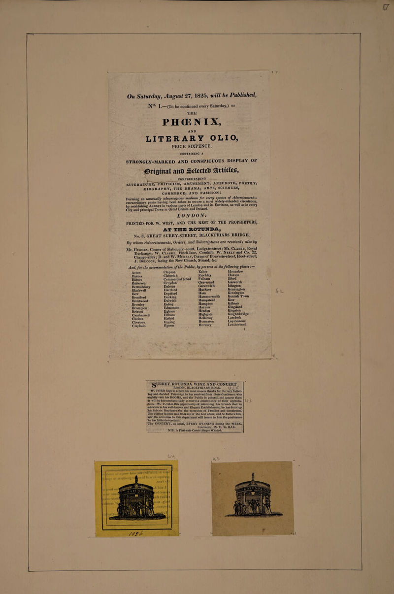 \ i On Saturday, August 27, 1825, will be Published, N0' I.—(To be continued every Saturday,) of THE PHffiNIX, AND LITERARY OLIO, PRICE SIXPENCE, containing a STRONGLY-MARKED AND CONSPICUOUS DISPLAY OP ©riamal ana SetatcS articles, - comprehending - literatajreTcriticism, amusement, anecdote, poetry, BIOGRAPHY, THE DRAMA, ARTS, SCIENCES, COMMERCE, AND FASHION : Forming an unusually advantageous medium for every species of Advertisement— extraordinary pains having been taken to secure a most widely-extended circulation, by establishing Agents in various parts of London and its Environs, as well as in every City and principal Town in Great Britain and Ireland. LONDON: PRINTED FOR W. WEST, AND THE REST OF THE PROPRIETORS, AT THE ROTUNDA, No. 3, GREAT SURRY-STREET, BLACKFRIARS BRIDGE, By whom Advertisements, Orders, and Subscriptions are received; also by Mr. Hughes, Corner of Stationers’-court, Ludgate-street; Mr. Clarke, Royal Exchange; W. Clarke, Finch-lane, Cornhill; W. Neely and Co. 22, Change-alley; D. and W. Murray, Corner of Bouverie-street, Fleet-street; J. Bulcock, facing the New Church, Strand, &amp;c. And, for the accommodation of the Public, by persons at the following placet:— ■ ’ Hounslow Hoxton Ilford Isleworth Islington Kennington Kensington Kentish Town Kew Kilburn Kingsland Kingston Knightsbridge Lambeth Laytonstone Leatherhead 1 Acton Clapton Esher Barnes Chiswick Finchley Barnet Commercial Road Fulham Battersea Croydon Gravesend Bermondsey Dalston Greenwich Blackwall Dartford Hackney Bow Deptford Ham Brentford Dorking Hammersmith Brentwood Dulwich Hampstead Bromley Ealing Hampton Brompton Edmonton Harrow Brixton Egham Hendon Camberwell Eltham Highgate Chelsea Enfield Holloway Chertsey Epping Homerton Clapham Epsom Hornsey 4l- CURREY ROTUNDA WINE AND CONCERT ° ROOMS, BLACKFRIARS ROAD. t$2-f W. FORD begs to return his most sincere thanks for the very flatter¬ ing and decided Patronage he has received from those Gentlemen who mightily visit his ROOMS, and the Public in general, and assures them it will be his constant study to merit a continuance of their approba¬ tion. W. F. takes this opportunity of informing his Friends that in addition to his well-known and Elegant Establishment, he has fitted up 2iis Private Residence for the reception of Families and Gentlemen. The Sitting Rooms and Beds are of the best order, and he flatters him¬ self the attention to this department will insure to him the preference lie has hitherto received. The CONCERT, as usual, EVERY EVENING during the WEEK. Conductor, Mr. D. W. RAE. N.B. A First-rate Comic Singer Wanted. 43 44 .44 K .;&lt;! Hi ii ■ il eiisih .Silli'l '&lt;