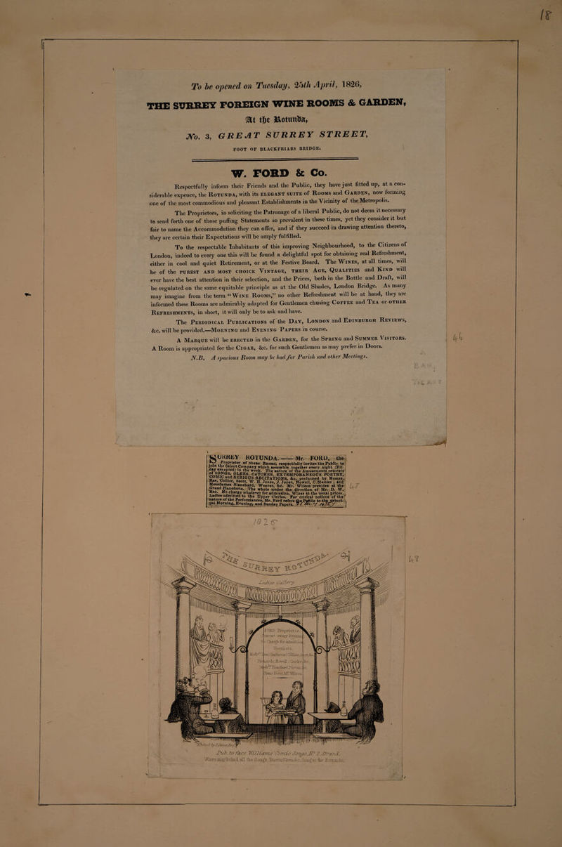 To he opened on Tuesday, 2'&gt;th 1826, THE SURREY FOREIGN WINE ROOMS &amp; GARDEN, at tfic Ifcotunha, No. 3, GREAT SURREY STREET, FOOT OF BLACKFRIARS BRIDGE. W. FOHD &amp; Co. Respectfully inform their Friends and the Public, they have just fitted up, at a con¬ siderable expence, the Rotunda, with its elegant suite of Rooms and Garden, now forming one of the most commodious and pleasant Establishments in the Vicinity of the Metropolis. The Proprietors, in soliciting the Patronage of a liberal Public, do not deem itnecessaiy to send forth one of those puffing Statements so prevalent in these times, yet they consider it but fair to name the Accommodation they can offer, and if they succeed in drawing attention thereto, they are certain their Expectations will be amply fulfilled. To the respectable Inhabitants of this improving Neighbourhood, to the Citizens of London, indeed to every one this will be found a delightful spot for obtaining real Refreshment, either in cool and quiet Retirement, or at the Festive Board. The Wines, at all times, will be of the PUREST AND MOST CHOICE VINTAGE, THEIR AGE, QUALITIES and KlND will ever have the best attention in their selection, and the Prices, both in the Bottle and Diaft, will be regulated on the same equitable principle as at the Old Shades, London Bridge. As many may imagine from the term “Wine Rooms,” no other Refreshment will be at hand, they are informed these Rooms are admirably adapted for Gentlemen chusing Coffee and Tea or other Refreshments, in short, it will only be to ask and have. The Periodical Publications of the Day, London and Edinburgh Reviews, &amp;c. will be provided.—Morning and Evening Papers in course. A Marque will be erected in the Garden, for the Spring and Summer Visitors. A Room is appropriated for the Cigar, &amp;c. for such Gentlemen as may prefer in Doors. N.B. A spacious Room may be hud for Parish and other Meetings. WUKKEY ROTUNDA.-Mr. FORD, the •vTL the8e Rooms, respectfully invites the Public to *lcttC°rapany which assemble together every night (Fri- week* The nature of the Amusements consists CATCHES, EXTEMPORANEOUS POETRY, COMIC and SERIOUS RECITATIONS, &amp;c. performed by Messrs, Hier, Scott, W. H. Jones, J. Jones, Howell, C.Sleman j and Blanchafd, Weaver, &amp;e. Mr. Wilson presides at the T»I*ndiJr anKforte* ,The under the direction of Mr. D. W, llae. No charge whatever for admission. Wines at the usual prices. , Ladies admitted to the Upper Circles. For critical notices of the nature of the Performances, Mr. Ford refers the Pufciie to the princi- , pal Morning, Evening, and Sunday Papers- 97 S*7*r7 | U7 18 2 6 ■Pali. To Pace Williams 'comic Sonos.Jsf 2. Strand. Wheremaybehticl all the Kong’s, Duetts. GleesAc. Sung at tie Kocvmhu.