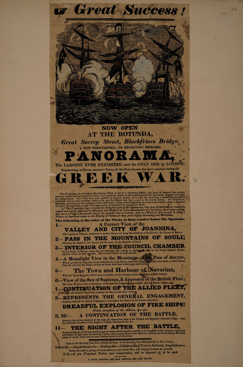 ifreap success / NOW OPEN AT THE ROTUNDA, Great Surrey Street, Blackfriars Bridge. , A NEW PERISTREPHIC, OR REVOLVING DIORAMIC  ^ ' PANORAMA, The LARGEST EVER EXHIBITED, and the ONLY ONE in LONDON; Representing, in Eleven successive Views, all the Great Events that have occurred during the GREEK WAR. 4—A Moonlight View in the Mountains ^ Where are seen the miserable Greek Inhabitants of the Morea, dead and dyipg from the plain by the Turks, having no better food than boiled grass and snan th( * * The Proprietors beg to remma me iieMgiuu, v -- . ^ , . ,, ■ * visited and highly approved by Ministers and Members of every denomination of Christians, there being nothing that can at all injure the morals even of the juvenile class of society; and, as a Work of Art, as well as being a Picture of important events in the History of Nations, it may prove highly interesting and instructive. The following is tlie order of tlie Views as they revolve before the Spectator. X_ A Correct View of the VALLEY AND CITY OF JO ANNINA,; The Capital of Albania, celebrated in modern history for being the residence of Ali Pacha, the Tyrant of Epirus. 2— PASS IN THE MOUNTAINS OF SOULi; Shewing the Defeat of Ali Pacha and his army, by the Republic, of Souli. 3— INTERIOR OF THE* COUNCIL CHAMBER In the Palace of Sotiras, where Ali lost his head, after a Siege of eight^#ont^ by the Grand Sultan’s Forces, against whom he had r^olted. Most of the Figures as large as Life. .Pass of Ancyro, solute starvation, as when driven . . ! . 5— The Town and Harbour QfelNavarino, With the Turco-Egyptian Fleet lying at Anchor, on the morning before tlWjaftle of 20th October. 6— View of the Sea of Sapienza,&amp;Approacti of the British Fleet; The Asia, 84 guns, very conspicuous, commanded by AdmiraLg&amp;DRiNGTpjf; also th^ Genoa, Albion, . f* 7_CONTINUATION OF THE ALLIED FLEET; Fn?heh and Russian Squadron, entering the Bay to take their stationg, 8—REPRESENTS THE GENERAL ENGAGEMENT, Looking towards the Island of Sphactaria, principally the station of the Russian Squadron. DREADFUL EXPLOSION OF FIRE SHIPS! Noble situation of the Albion, ifc. Sfc. 9 lo— A CONTINUATION OF THE BATTLE, ’ Shewin. the daring situation of the Asia, the destructive state of the Turkish and Egyptian Admirals’ Shrps. Also the admirable situation of the Scipion, Tridept, Dartmouth, &amp;c. &amp;c. 11— THE NIGHT AFTER THE BATTLE, — j j— tr. h» imnortned, whilst frequent explot ; up the drowning Men from \ Renresentine one of the most awful scenes of wreck and devastation possible to be imagined, whilst frequent explosion. SfflaXs ff Hght from the burning Vessels, shew several Boats in the Harbour, picking up the drowning Me, pieces of wreck, which may be seen floating abont in all directions. Open in the Morning from Ten o’Clock till Four: in the Evening from Half-past Six to Ten o’Clock. Saloon 2s.—Amphitheatre Is.—Gallery 6d.—Children Half Price to Saloon Amphitheatre. Books descriptive, giving a Concise History of the Greek War, with Original Letters, &amp;c. price 6d. N.B._A few Perpetual Tickets (not transferable) will be disposed of at os. each. r. WARR, PRINTER, RED LION PASSAGE, RED LION SQUARE.