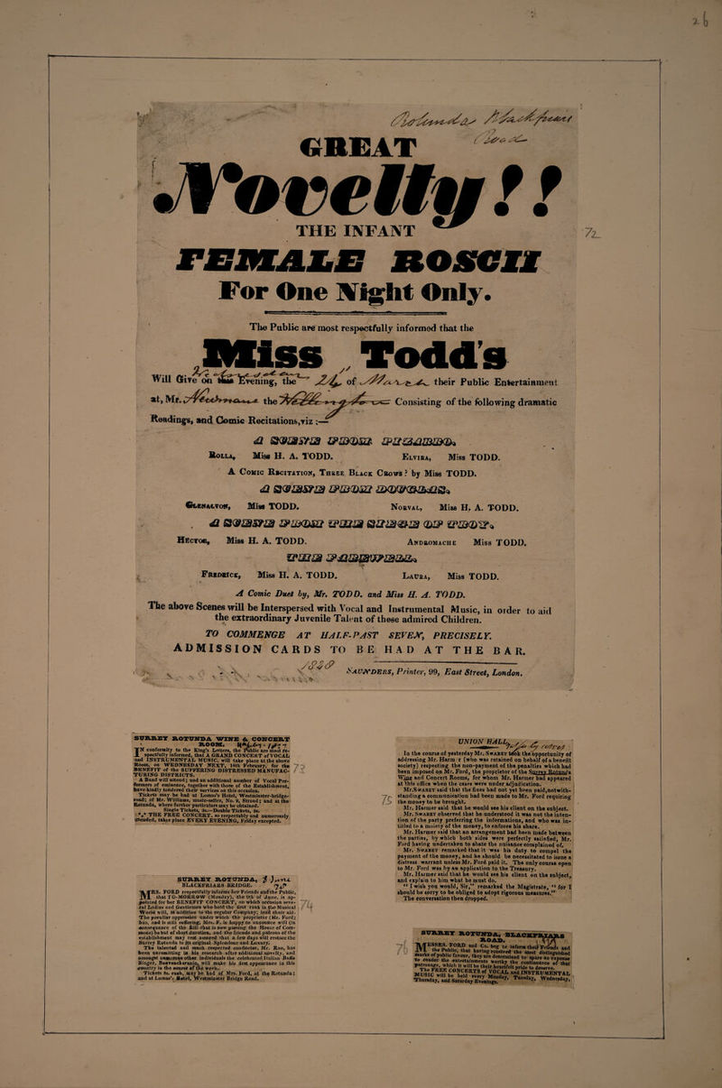 GREAT ' .Vo re/Iff t! THE INFANT BOSCH For One Might Only. The Public are most respectfully informed that the Mi s s Tod d s Will Give on ttaTtvening, the of their Public Entertainment C5=r Consisting of tlie following dramatic at, Mt, the Readings, and Comic Recitations,viz :— &lt;a &amp;zmm zpi£Z24imux&amp;&gt; * Roila, Miss H. A, TODD. Elvira, Miss TODD. A Comic Rscitation, Three Black Cbows ? by Miss TODD. 41 &amp;m&lt;um &amp;&lt;&amp;&amp;&lt;&amp;&amp;&amp;&amp;&gt; €mkm,vo», Miss TODD. Norval, Miss H, A. TODD. , 41 &amp;LLX&amp;B1 ZPjUZM Q,'HP '(I'UXOl?* Hector, Miss H. A. TODD. Andromache Miss TODD. UJ4l4 4P42&amp;&amp;VP&amp;2&amp;* Frbdrick, Miss H. A. TODD. Laura, Miss TODD. A Comic Duet by, Mr. TODD, and Miss H. A. TODD. The above Scenes will be Interspersed with Vocal and Instrumental Music, in order to aid the extraordinary Juvenile Talent of these admired Children. TO COMMENGE AT HALF-PAST SEVEN, PRECISELY. ADMISSION CARDS TO BE HAD AT THE BAR. ■ ■ ^ O .;’ - . \ t % 4 Saunders, Printer, 99, East Street, London. sraasi ROTUNDA WINE &amp;. CONCERT ' ROOM. IN conformity to the King’s Letters, the Public are most Re¬ spectfully informed, that A GRAND CONCERT of VOCAL and INSTRUMENTAL MUSIC, will take place at the above Room, on WEDNESDAY NEXT, 14th February, for the BENEFIT of the SUFFERING DISTRESSED MANUFAC¬ TURING DISTRICTS. A Band will attend; and an additional number of Vocal Per¬ formers of eminence, together with those of the Establishment, have kindly tendered their services on this occasion. Tickets may be had at Lomas’s Hotel, West minster-bridge- road; of Mr. Williams, music-seller, No. 2, Strand; and at the Rotunda, where further particulars may be obtained. Single Tickets, 3s.—Double Tickets, 3s. THE FREE CONCERT, so respectably and numerously tttended, takes place EVERY EVENING, Friday excepted. I SURREY ROTUNDA, f )nsru. BLACKFRIARS BRIDGE. MRS. FORD respectfully informs Iver Friends aadthe Public, that TO-MORROW &lt;Monday), the 9th of June, is ap¬ pointed for her BENEFIT CONCERT, on which occasion seve¬ ral Ladies and Gentlemen who hold the first rank in th&lt;e Musical World will, id addition to the regular Company, lend ,their aid. The peculiar oppression under which the proprietor (Mr. Ford) bas, and is still suffering, Mrs. F. is happy to announce will (in consequence of the Bill that is now passing the House of Com¬ mons) be but of short duration, and the friends and patrons of the establishment may rest assured that a few days will restore the Surrey Rotunda to |ts original Splendour and Luxury. The talented and much respected conductor, Mr. Rae, has been unremitting in his research after additional novelty, and amongst numerous other individuals the celebrated Italian Buffo Singer, Bo* Tench eranio, will make his first appearance in this country in the course of the week.i Tickets 3s. «*a«h, may be bad of Mrs. Ford, at the Rotunda; and at Lomas’s Hotel, Westminster Bridge Road. 7S UNION HALL* la the course of yesterday Mr. Swajsey trfok the opportunity of addressing Mr. Harm r (who was retained on behalf of a benefit society) respecting the non-payment of the penalties which had been imposed on Mr. Ford, the proprietor of the Surrey Rntnn^a Wine and Concert Rooms, for whom Mr. Harmer had appeared at Ibis office when the cases were nnder adjudication. Mr.SwABEY said that the fines bad not yet been paid,notwith¬ standing a communication had been made to Mr. Ford requiring the money to he brought. Mr. Harmer said that he wonld see his client on the subject. Mr. Swabey observed that he understood it was not the inten¬ tion of the party preferring the informations, and who was in- titled to a moiety of the money, to enforce his share. Mr. Harmer said that an arrangement bad been made between the parties, by which both sides were perfectly satisfied, Mr. Ford having undertaken to abate the nuisance complained of. Mr. Swabey remarked that it was bis duty to compel the payment of the money, and he should he necessitated to issue a distress warrant unless Mr. Ford paid it. The only course open to Mr. Ford was hy an application to the Treasury. Mr. Harmer said that he would see his client on the snbject, and explain to him what he must do. “ I wish yon wonld, Sir,” remarked the Magistrate, “ for I should be sorry to be obliged to adopt rigorous measures.” The conversation then dropped. 7() MESSRS. FORD and Co. beg to inform thei'Friln] * kit* lC* t ,at havlnS received- the most dieting mams of public favour, they are determined to spare no ei to render the entertainments worthy the continuance o nr^V*h,ch be the‘r heartfelt pride to deserve MUslc1Sf°5W8 of V0CAL anPd INSTRUMEl TI.„r.dCay:ii!1dbkl‘uM»;^r.y.l^ y’ WedD