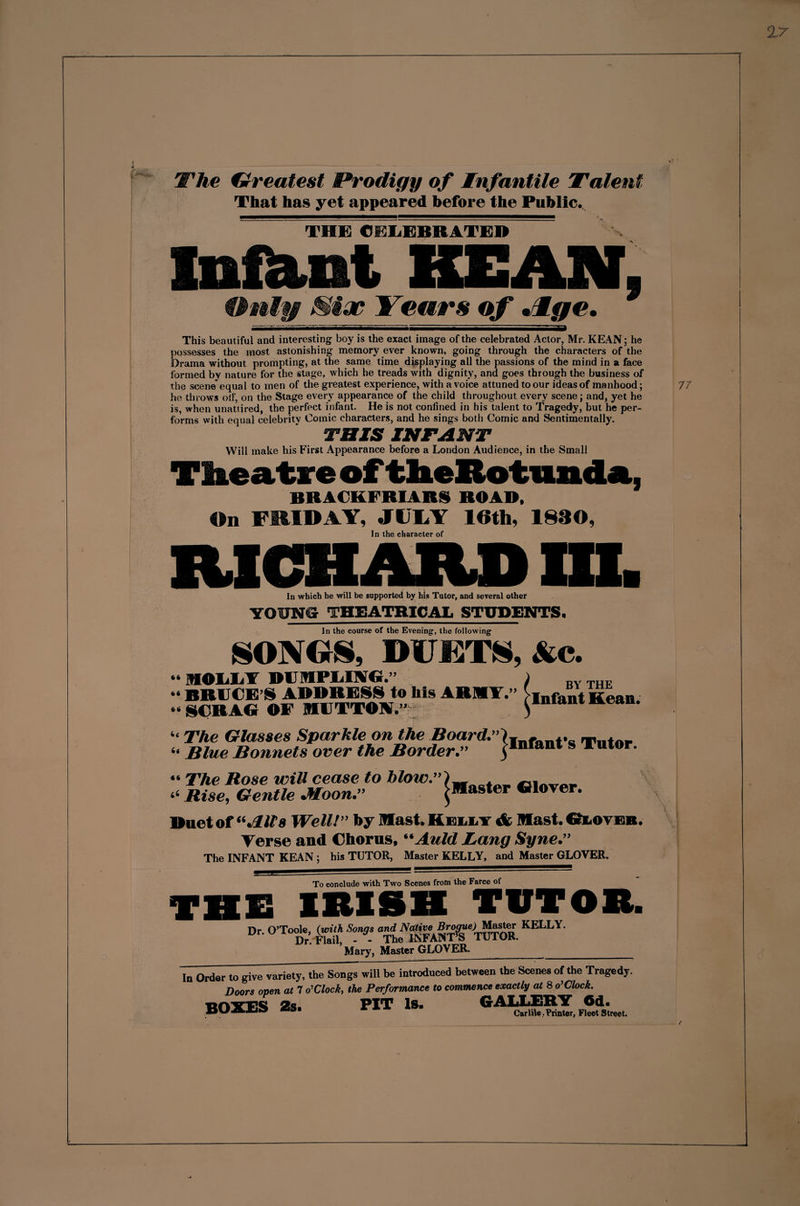 The Greatest Prodigy of Infantile Talent That has yet appeared before the Public. THE CELEBRATES Infant KEAN. Only Siac Years of Jlge. This beautiful and interesting boy is the exact image of the celebrated Actor, Mr. KEAN; he possesses the most astonishing memory ever known, going through the characters of the Drama without prompting, at the same time displaying all the passions of the mind in a face formed by nature for the stage, which he treads with dignity, and goes through the business of the scene equal to men of the greatest experience, with a voice attuned to our ideas of manhood; he throws olf, on the Stage every appearance of the child throughout every scene; and, yet he is, when unattired, the perfect infant. He is not confined in his talent to Tragedy, but he per¬ forms with equal celebritv Comic characters, and he sings both Comic and Sentimentally. THIS INFANT Will make his First Appearance before a London Audience, in the Small Theatre of theRotimda, BRACKFRIARi ROAD, On FRIDAY, JULY 16th, 1830, In the character of RICHARD HI. In which he will be supported by his Tutor, and several other YOPNS THEATRICAL STUDENTS. In the course of the Evening, the following SONGS, DUETS, Ac. “ HOLLA DOIFLIAG. » BRUCE’S ADDRESS to his ARMY.” “SCRAG OF MUTTON.”1 BY THE Infant Kean. Ac it The Glasses Sparkle on the Board.” Blue Bonnets over the Border.” Infant's Tutor. “ The Rose will cease to hlow.”\ “ Rise, Gentle Moon.” ^Master Glover. Duet of “Jills Well!” by Mast. Kelly Mast. Gloyeb. Terse and Chorus, “Auld Lang Syne.” The INFANT KEAN ; his TUTOR, Master KELLY, and Master GLOVER. To conclude with Two Scenes from the Farce of THE IRISH TUTOR. Dr. O’Toole, (with Songs and Native KELLY' Dr. Flail, - - The INFANT’S TUI OR. Mary, Master GLOVER. In Order to give variety, the Songs will be introduced between the Scenes of the Tragedy. Doors oven at 7 o’ Clock, the Performance to commence exactly at 8 o’Clock. BOXES 2s. PIT is. GALLERY 6d. BLJ Carlile . Printer, Fleet Street.