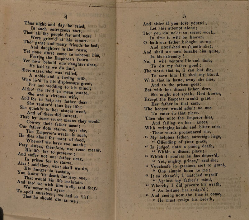 Thus night and day he cried. That alTS °Utrageous sort&gt; We ! 6 pf°P'e far and near Thn’ gr|ev d at his report. And^da many friends he had’ Yet “ n daShters in the town, FearL iStr0me to s^cour him y i. 5nS the Emperor’s frown He°had d T daU«hter dear&gt; tie had as we do find, aRASm she was caIled&gt; whfiiid'-iia ,oins p n his displeasure great AuE;rr &lt;o hi- Sf° w, . She t0,he)Pher father dear sbesqvkrt:vhus-her,ife’ And of7themhr|r^S'SterS Wenf’ That bT some d,d IDtreat’ Convey thei^f^f, means they would Our fathe^ d father mea‘J lather doth starve, says she He die, Sir* » such! „ Where*, °f ,°°i&gt; Pra7 sisters, therefore ° mUCh 5 His life for t e’ Use Some means And suffer n °, to Pr/Se™e ; In prison for°7 father dear- Alas ! saidTh to starve. His hunger7’^1131 ^a11 We do&gt; Yon know Ss j! ,?SiaiD&gt; That would hi? lifef°r 3,17 0ne’ And tho’ we wkh l- mamtain. We „&gt;er;,iJ,h»»eU, „idlhey&gt; 5 And sister if you love yourseh, Let this attempt alone; Tho’ you do ne’er so secret work, In time it will be known. O hath our father brought us up And nourished us (quoth she), And shall we now forsake him quite. In his extremity ? No, I will venture life and limb, To do my father good : The worst that is, I can but die, To save him I’ll shed my blood. With that in haste, away she Hies, And to the prison goes; Bat with her dismal father dear, She might not speak, God knows, Eicept the Emperor would grant Her father in that case, The keeper would admit no on&lt;5 To enter in that place. Then she unto the Emperor hies, And falling on her knees, With wringing hands and bitter cries 'These words pronounced she, “ My helpless father, sovereign liege, “ Offending of your grace, 4{ Is judged unto a pining death, “ Within a dismal place; “ Which I confess he has deserv’d, “ Yet, mighty prince,” said she. Vouchsafe in gracious sort to grant, ‘‘ One simple boon to me; “ It so chanc’d, I matched myself “ Against my father’s miud, “ Whereby I did. procure his wrath, “ As fortune -lias assign’d : 44 And seeing now the time is come,