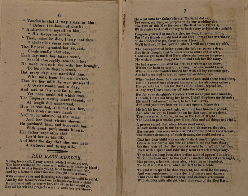 “ Before the hour of-death . And-reconcile myself to him, “ His favour to obtain, “ That, when he dies, I may not then r, “ Fder b’s curse remain.” The Emperor granted her request, Conditionally that she, Each day unto her father went, , Should thoroughly searched be; Afo meat or drink she with her brought, lo help him there distrest, Ut„?!'ery daT nourish’d him, ,r, from her own breast, us by her milk he -was preserv’d A twelve-month and a day And was so fair and fat to see, rn. n0De coaId tel1 which way. J he Emperor musing much thereat, At length did understand. How he was fed, and not his law, , . ,Was br°ke at any hand. And much admir’d at the same And her great virtues shown. 1 6 x^u°n’d hi™’ aud honour’d her With great preferments known. Her father ever after that Lov’d her as his life, And blest the day that she was made A virtuous and loving wife. RED BARN MURDER. Young lovers all, I pray attend, while I relate a The hare recital of the same will make your l.eafw’ 11 j Iu Suffolk lived a female young, most beautiful andfo°rb ^ ; And by a farmer’s cruel son was brought into a snare ’ With solemn vows and flattering tales this f-,;, ■ , ’ And by this farmer’,- cruel son as length she bore a**, ,b^n,I’d’ He promis’d still to marry her, and oft to her wo!i?, d ’ But all lus wicked projects were to work her over hi*50’ 7 (U 4 7 He went unto her father’s house, Maria he did sary, The 18th of this May for you at the Red Barn X’lt wait, With chaise that shall convey us both away to Ipswich straight. Disguise yourself in man’s attire, my dear, from top to toe, For if my friends should find it out they’ll prove our overthrow ; So do not deceive me, for as sure as I have life, We’ll both set off for Ipswich where I will make you my wife. The day appointed being come, she left her parents dear. But little thought that William was so cruel and severe. Until she got to the Red Barn where she became his prey : He without mercy dragg’dher in and took her life away. He had a grave prepared for her, as circumstances show, Within the barn so secret, he thought no one would know, Where this vile monster buried her with all lier garments gay, She had provided to put on npon her wedding day. When he had done, he then went home and staid there some time-. Until his conscience pierced him sore for his atrocious crime ; Her parents ask’d him for their child, indeed, replied he, A long way I have sent her off into the country. But for your daughter’s absence I will make you some amends. In truth, I dare not bring her home, I shall displease my friends j He said I feel myself unwell, to her I will away, And send you news hqw we bothrire upon a future day. He left his home accordingly, with full four hundred pounds, And when he got to Ijondon town he then sent letters down, That he was with Maria, living in the Isle of Wight ; The London post marks prov’d him false and all things not right. A person stated that when Maria went away, He saw Corder go in the barn with a pick-axe on that day, Her patents then were more alarm’d arid troubled in their breast. The mother dreaming of such dreams, she could not rest. That her dear child whs murder’d she dream’d nights o’er. Likewise her corpse was buried beneath the red ham floor; She then insisted that the gronnd should be turn’d up that day. Then with a spade and rake they went to work straightway. They had not long been there before a shawl appear’d in sight, Within the barn near to the spot the mother dream’d each night. Her pelisse, a bonnet, shoes also, which were identified, To be Maria, Marten’s, when she left to be a bride To goal with speed he then was sent, and tried for the same, And was condemned to die a death of misery and shame : Tims ends this dreadful tragedy, and children yet unborn Will shudder with affright w hen they read of the Red Barn.