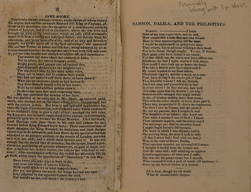 This lovely though unhappy woman, at the slirine of whose, beauty the mighty and warlike monarch Edward IVv King of Englaq&lt;|,.6f-. •ferertnp his deyptipiix, was the daughter of a wealthy and emiqenj:/ citizen of lton,dpn1 and lived .in Cheapside, where, she was born and. ' ' brought up with all the tenderness which an orily child commonly meets with from a lovit'ig and indulgent father ; n'or did she WantfoP education, and being iia tin ally witty, and of an sii’y and facetious' temper; set-all Her parts off to the’best advantage'; site appeared like another Vetius, or rather ont-did 'her,' beirig admired by all as a oonstimmate beauty.} for though lrer attire Was very rich and cost-' ly, yet her own beauty was enough to setjher off, and therefore— ' ; The wealth she wore about her seenieth to hide, &gt;: Not to adorn, her native'jieauty’s pride, Brightpearls, and jaspers too, of various'dye, , And diamonds darken'd by her brighter eye ; The sapphire's blae by her-more azure veins, Hung not to boast, but to confess their stains ' * But had not nature's self been there, to'have show’d x What slfe-qn creatures could or had bestow’d; Nay Jove him'self vrould revel in' her bow’r, Were he to send another golden show’r, * , In short her eyes shot such surprising rays, . i • : She was esteemed the wonder, of her days. She was married at an early,age,to Mr.,Sho,re,.an eminent gold-, smith, who,decked her in the most ctJstly attire, and^ad.otnyd her with the richest jewels. Her beauty and splendid appearance be-, came the topic of conversation, and attracted many Noble customers' to Iter husband’s shop to gain a sight of her; amoifgst the rest came, the King wlto was instantly enamoured of her charms, aud ultimately ( pievatled upon her to become his Royal Mistress. AfteVhis'death, . ■Lord Hastings took Jane Shore to his own bed (whom .he. had-. ’ courted before King Edward knew her.) • Their connectiomwas of shprt, duration,- for King Richard, by malicious and dark designs caused him to lie beheaded, and Jane Shore .by his special ordenwas adjudged to do penance piibliplyin the streets of. Loudon, covered on y with her shift, and a white sheet thrown over it. It was not enough that she should thus do penance, hut the tyrant jssued a pro-, c amation prohibiting all persons whatsoever, on pain of death, nei- tlier to harbour her in their houses, nor relieve her with food or rai- menL. After unexampled suffering she ended her miserable life in ,a ditch, which bears the appellation of “ Shoreditch ” to this day. Since every one^who liv,e3 is born to die, And none can boast of sincere felicity, With equal minds let ns what happens bear, ■” Nor joy, nor grieve too much, for things beyond our care ; lake pilgrims to the appointed place we tend, ‘ he world’s an inn,.and death's the journey’s end. VOu^1 SAMSON, DALILA, AND THE PHILISTINES. Samson. -1 learn Now of my own experience, not by talk, How counterfeit a coin they are who friends Bear in their superscription, (of the most I would be understood) in prosp’rous days They swarm, but in adverse withdraw their head, Not to be found, though sought. Ye see, O friends, How many evils have enclos’d me round; Yet that which was the worst now least afflicts me, Blindness, for had I sight, confus’d with shame, How could I once look up, or heave the head, Who like a foolish pilot have shipwreck’d. My vessel trusted to me from above, Gloriously ligg’d; and for a word, or a tear, Pool, have divulg’d the secret gift of God To a deceitful woman ? tell me, friends, Am I not sung and proverb’d for a fool In every street? do they not say, how well Are come upon him his deserts ? yet why ? Immeasurable strength they might behold In me, of wisdom nothing more than mean; This with the other should, at least, have pair’d, These two, proportion’d ill, drove me transverse. The first I saw at Timna, and she pleas’d Me, not my parents, that I sought to wed The daughter of an infidel; they knew not That what I motion’d was of God ; I knew Prom intimate impulse, and therefore urg’d The marriage on ; that by occasion hence I might begin Israel’s deliverance, The work to which I was divinely call’d. She proving false, the next I took to wife (O that I never had ! fond wish too late,) Was in the vale of Sorec, Dalila, That specious monster, my accomplish’d snare. I thought it lawful from my former act. And the same end : still watching to oppress Israel’s oppressors: of what now I suffer She was not the prime cause but I myself, Who vanquish’d with a peal of words (O weakness !) Gave up my fort of silence to a woman. All is best, though we oft doubt AVhat th’ unsearchable dispose