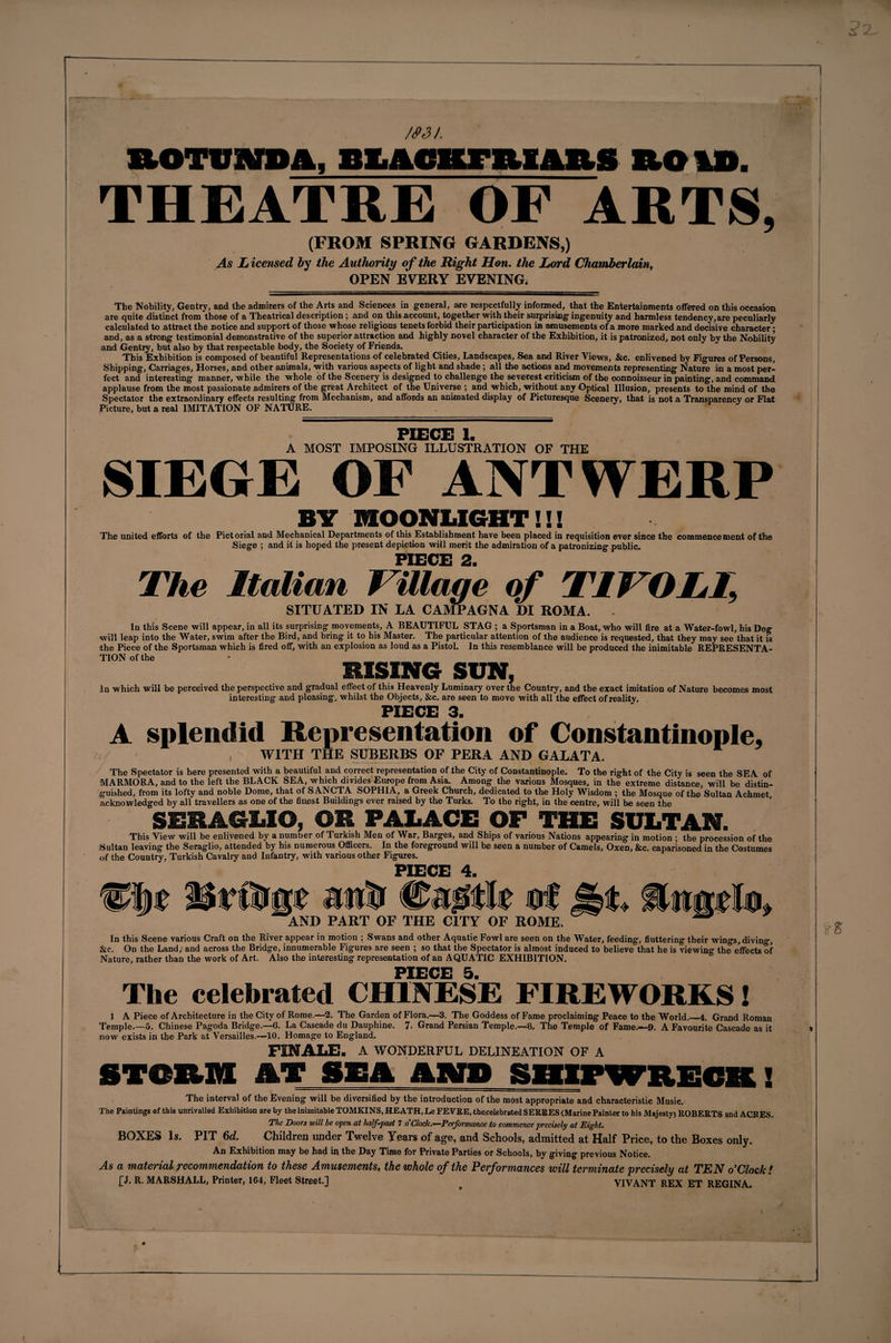 m/. ftotpwm. biachtbiuis no id. THEATRE OF ARTS, (FROM SPRING GARDENS,) As L icensed by the Authority of the Right Hon. the Lord Chamberlain, OPEN EVERY EVENING* The Nobility, Gentry, and the admirers of the Arts and Sciences in general, are respectfully informed, that the Entertainments offered on this occasion are quite distinct from those of a Theatrical description; and on this account, together with their surprising- ingenuity and harmless tendency,are peculiarly calculated to attract the notice and support of those whose religious tenets forbid their participation iB amusements of a more marked and decisive character*; and, as a strong testimonial demonstrative of the superior attraction and highly novel character of the Exhibition, it is patronized, not only by the Nobility and Gentry, but also by that respectable body, the Society of Friends. This Exhibition is composed of beautiful Representations of celebrated Cities, Landscapes, Sea and River Views, &amp;c. enlivened by Figures of Persons, Shipping, Carriages, Horses, and other animals, with various aspects of light and shade; all the actions and movements representing Nature in a most per¬ fect and interesting manner, while the whole of the Scenery is designed to challenge the severest criticism of the oonnoisseur in painting, and command applause from the most passionate admirers of the great Architect of the Universe ; and which, without any Optical Illusion, presents to the mind of the Spectator the extraordinary effects resulting from Mechanism, and affords an animated display of Picturesque Scenery, that is not a Transparency or Flat Picture, but a real IMITATION OF NATURE. PIECE I. A MOST IMPOSING ILLUSTRATION OF THE SIEGE OF ANTWERP BY MOONLIGHT!!! The united efforts of the Pictorial and Mechanical Departments of this Establishment have been placed in requisition ever since the commencement of the Siege ; and it is hoped the present depiction will merit the admiration of a patronizing public. PIECE 2 The Italian Village of TIVOLI, SITUATED IN LA CA1VIPAGNA DI ROMA. . In this Scene will appear, in all its surprising movements, A BEAUTIFUL STAG ; a Sportsman in a Boat, who will fire at a Water-fowl, his Dog will leap into the Water, swim after the Bird, and bring it to his Master. The particular attention of the audience is requested, that they may see that it is the Piece of the Sportsman which is fired off, with an explosion as loud as a PistoL In this resemblance will be produced the inimitable REPRESENTA¬ TION of the BISING SUN, In which will be perceived the perspective and gradual effect of this Heavenly Luminary over the Country, and the exact imitation of Nature becomes most interesting and pleasing, whilst the Objects, &amp;c. are seen to move with all the effect of reality. PIECE 3. A splendid Representation of Constantinople, WITH THE SUBERBS OF PERA AND GALATA. The Spectator is here presented with a beautiful and correct representation of the City of Constantinople. To the right of the City is seen the SEA of MARMORA, and to the left the BLACK SEA, which divides Europe from Asia. Among the various Mosques, in the extreme distance, will be distin¬ guished, from its lofty and noble Dome, that of S ANCTA SOPHIA, a Greek Church, dedicated to the Holy Wisdom ; the Mosque of the Sultan Achmet acknowledged by all travellers as one of the finest Buildings ever raised by the Turks. To the right, in the centre, will be seen the SERAGLIO, OR PALACE OF THE SULTAN. This View will be enlivened by a number of Turkish Men of War, Barges, and Ships of various Nations appearing in motion ; the procession of the Sultan leaving the Seraglio, attended by his numerous Officers. In the foreground will be seen a number of Camels, Oxen, &amp;c. caparisoned in the Costumes of the Country, Turkish Cavalry and Infantry, with various other Figures. pvrrr a nf AND PART OF THE CITY OF ROME. In this Scene various Craft on the River appear in motion ; Swans and other Aquatie Fowl are seen on the Water, feeding, fluttering their wings,diving. See. On the Land, and across the Bridge, innumerable Figures are seen ; so that the Spectator is almost induced to believe that he is viewin'*- the effects of Nature, rather than the work of Art. Also the interesting representation of an AQUATIC EXHIBITION. PIECE 5 The celebrated CHINESE FIREWORKS! 1 A Piece of Architecture in the City of Rome.—2. The Garden of Flora.—3. The Goddess of Fame proclaiming Peace to the World._4. Grand Roman Temple.—5, Chinese Pagoda Bridge.—6. La Cascade du Dauphine. 7- Grand Persian Temple.—8. The Temple of Fame.—9. A Favourite Cascade as it now exists in the Park at Versailles.—10. Homage to England. FINALE. A WONDERFUL DELINEATION OF A STORM AT SEA AMU SHIPWRECK! The interval of the Evening will be diversified by the introduction of the most appropriate and characteristic Music. The Paintings of this unrivalled Exhibition are by the inimitable TOMKINS, HEATH, Le FEVRE, thecelebrated SEKRES&lt;Marine Painter to his Majesty) ROBERTS and ACBES. The Doors will be open at half-past 7 o’ Clack.—Performance to commence precisely at Eight. BOXES Is. PIT 6d. Children under Twelve Years of age, and Schools, admitted at Half Price, to the Boxes only. An Exhibition may bo had in tho I)ay Tiino for Private Parties or Schools, by giving* previous Notice. As a material recommendation to these Amusements, the whole of the Performances will terminate precisely at TEN o’Clock ! £J. R. MARSHALL, Printer, 164, Fleet Street.] VIVANT REX ET REGINA tE *