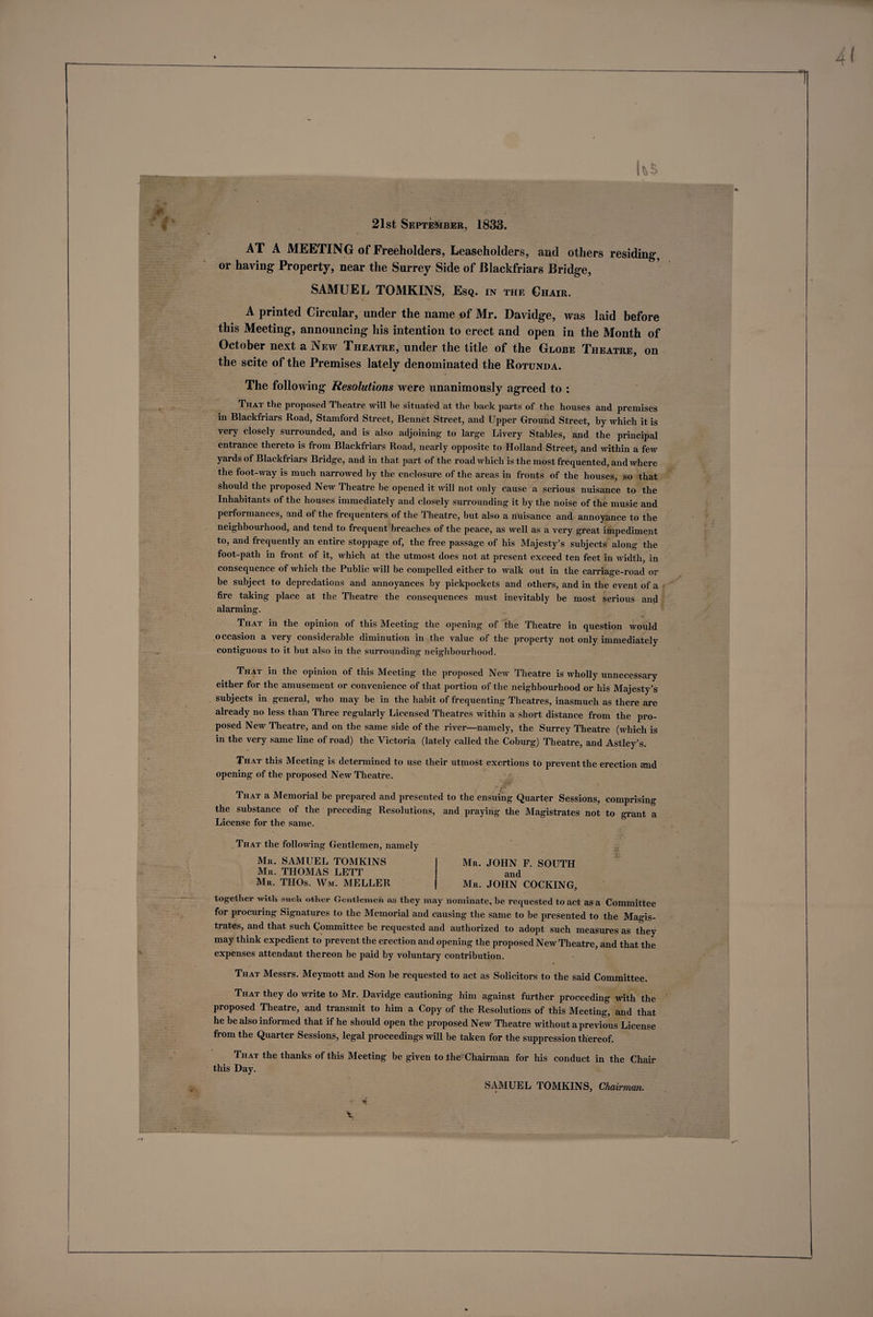 hs 'V I 1 k f 21st September, 1833. AT A MEETING of Freeholders, Leaseholders, and others residing, or having Property, near the Surrey Side of Blackfriars Bridge, SAMUEL TOMKINS, Esq. in the Chair. A printed Circular, under the name of Mr. Davidge, was laid before this Meeting, announcing his intention to erect and open in the Month of October next a New Theatre, under the title of the Globe Theatre, on the scite of the Premises lately denominated the Rotunda. The following Resolutions were unanimously agreed to : That the proposed Theatre will he situated at the back parts of the houses and premises in Blackfriars Road, Stamford Street, Bennet Street, and Upper Ground Street, by which it is very closely surrounded, and is also adjoining to large Livery Stables, and the principal entrance thereto is from Blackfriars Road, nearly opposite to Holland Street, and within a few yards of Blackfriars Bridge, and in that part of the road which is the most frequented, and where the foot-way is much narrowed by the enclosure of the areas in fronts of the houses, so that should the proposed New Theatre be opened it will not only cause a serious nuisance to the Inhabitants of the houses immediately and closely surrounding it by the noise of the music and performances, and of the frequenters of the Theatre, but also a nuisance and annoyance to the neighbourhood, and tend to frequent breaches of the peace, as well as a very great impediment to, and frequently an entire stoppage of, the free passage of his Majesty’s subjects along the foot-path in front of it, which at the utmost does not at present exceed ten feet in width, in consequence of which the Public will be compelled either to walk out in the carriage-road or be subject to depredations and annoyances by pickpockets and others, and in the event of a fire taking place at the Theatre the consequences must inevitably be most serious and alarming. That in the opinion of this Meeting the opening of the Theatre in question would occasion a very considerable diminution in the value of the property not only immediately contiguous to it but also in the surrounding neighbourhood. That in the opinion of this Meeting the proposed New Theatre is wholly unnecessary either for the amusement or convenience of that portion of the neighbourhood or his Majesty’s subjects in general, who may be in the habit of frequenting Theatres, inasmuch as there are already no less than Three regularly Licensed Theatres within a short distance from the pro¬ posed New Theatre, and on the same side of the river—namely, the Surrey Theatre (which is in the very same line of road) the Victoria (lately called the Coburg) Theatre, and Astley’s. That this Meeting is determined to use their utmost exertions to prevent the erection and opening of the proposed New Theatre. ■ That a Memorial be prepared and presented to the ensuing Quarter Sessions, comprising the substance of the preceding Resolutions, and praying the Magistrates not to grant a License for the same. That the following Gentlemen, namely Mk. SAMUEL TOMKINS Mr. THOMAS LETT Mr. THOs. Wm. MELLER Mr. JOHN F. SOUTH and Mr. JOHN COCKING, together with such other Gentlemen as they may nominate, be requested to act as a Committee for procuring Signatures to the Memorial and causing the same to be presented to the Magis¬ trates, and that such Committee be requested and authorized to adopt such measures as they may think expedient to prevent the erection and opening the proposed New Theatre, and that the expenses attendant thereon be paid by voluntary contribution. That Messrs. Meymott and Son be requested to act as Solicitors to the said Committee. That they do write to Mr. Davidge cautioning him against further proceeding with the proposed Theatre, and transmit to him a Copy of the Resolutions of this Meeting, and that he be also informed that if he should open the proposed New Theatre without a previous License fi om the Quarter Sessions, legal proceedings will be taken for the suppression thereof. That the thanks of this Meeting be given to Ihe Chairman for his conduct in the Chair this Day. ■t? SAMUEL TOMKINS, Chairman.