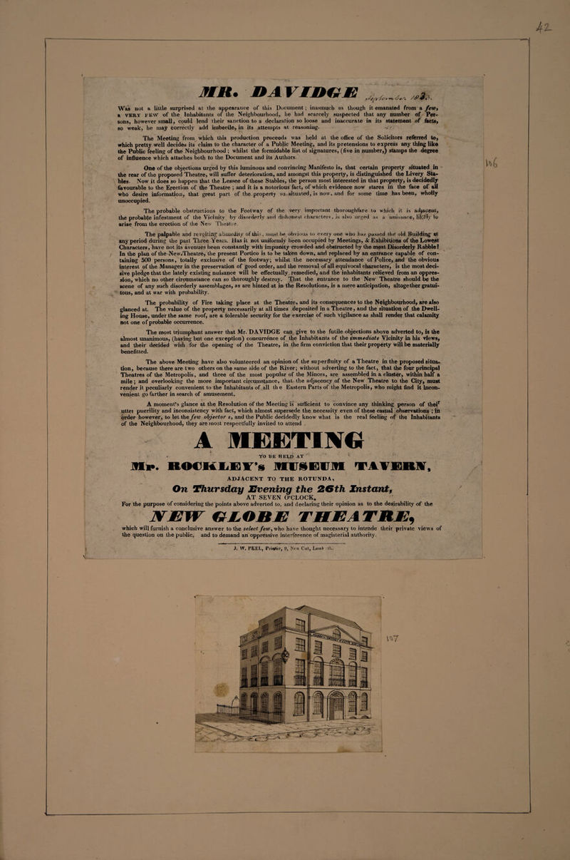 42- 31 Ml* DA VTREE ,,fc? —» /iP&amp;t*>. Was not a little surprised ai the appearance of this Document; inasmuch as though it emanated from a few, a very few of the Inhabitants of the Neighbourhood, he had scarcely suspected that any number of Per¬ sons, however small, could lend their sanction to a declaration so loose and inaccurate in its statement of facto, so weak, he may correctly add imbecile, in its attempts at reasoning. -> - The Meeting from which this production proceeds was held at the office of the Solicitors referred to, which pretty well decides its claim to the character of a Public Meeting, and its pretensions to express any thing like the Public feeling of the Neighbourhood ; whilst the formidable list of signatures, (five in number,) stamps the degree of influence which attaches both to the Document and its Authors. One of the objections urged by this luminous and convincing Manifesto is, that certain property situated in the rear of the proposed Theatre, will suffer deterioration, and amongst this property, is distinguished the Livery Sta¬ bles- Now it does so happen that the Lessee of these Stables, the person most interested in that property, is decidedly favourable to the Erection of the Theatre ; and it is a notorious fact, of which evidence now stares in the face of all who desire information, that great part of the property so situated, is now, and for some time has been, wholly unoccupied. The probable obstructions to the Footway of the very important thoroughfare to which it is adjacent, the probable infestment of the Vicinity by disorderly and dishonest characters, is also urged as a nuisance, likely to arise from the erection of the New Theatre. The palpable and revolting absurdity of this, must lie obvious to every one who has passed the old Building' at any period during the past Three Years. Has it not uniformly been occupied by Meetings, &amp; Exhibitions of the Lowest Characters, have not its avenues been constantly with impunity crowded and obstructed by the most Disorderly Rabble? In the plan of the New„Theatre, the present Portico is to be taken down, and replaced by an entrance capable of con¬ taining 500 persons, totally exclusive of the footway; whilst the necessary attendance of Police, and the obvious interest of the Manager in the preservation of good order, and the removal of all equivocal characters, is the most deci¬ sive pledge that the lately existing nuisance will be effectually remedied, and the inhabitants relieved from an oppres¬ sion, which no other circumstance can so thoroughly destroy. That the entrance to the New Theatre should be the scene of any such disorderly assemblages, as are hinted at in the Resolutions, is a mere anticipation, altogether gratui¬ tous, and at war with probability. The probability of Fire taking place at the Theatre, and its consequences to the Neighbourhood, are also glanced at. The value of the property necessarily at all times deposited in a Theatre, and the situation of the Dwell¬ ing House, under the same roof, are a tolerable security for the exercise of such vigilance as shall render that calamity not one of probable occurrence. The most triumphant answer that Mr. DAVIDGE can give to the futile objections above adverted to, is the almost unanimous, (having but one exception) concurrence of the Inhabitants of the immediate Vicinity in his views, and their decided wish for the opening of the Theatre, in the firm conviction that their property will be materially benefitted. The above Meeting have also volunteered an opinion of the superfluity of a Theatre in the proposed situa¬ tion, because there are two others on the same side of the River; without adverting to the fact, that the four principal Theatres of the Metropolis, and three of the most popular of the Minors, are assembled in a cluster, within half a mile; and overlooking the more important circumstance, that the adjacency of the New Theatre to the City, must render it peculiarly convenient to the Inhabitants of all the Eastern Parts of the Metropolis, who might find it Incon¬ venient go farther in search of amusement. A moment’s glance at the Resolution of the Meeting is sufficient to convince any thinking person of their uttei puerility and inconsistency with fact, which almost supersede the necessity even of these casual observations ; in order however, to let the few objector s, and the Public decidedly know what is the real feeling of the Inhabitants of the Neighbourhood, they are most respectfully invited to attend / A MEETIJre * TO BE HELD AT M**. ROCHLElT i MUSEUM TAVEM, ' ADJACENT TO THE ROTUNDA, On Thursday Evening the 26th Instant, AT SEVEN O’CLOCK, For the purpose of considering the points above adverted to, and declaring their opinion as to the desirability of the WJEW EEOBE THEATRE, which will furnish a conclusive answer to the select few, who have thought necessary to intrnde their private views of the question on the public, and to demand an oppressive interference of magisterial authority. J. W. FEEL, Printer, 9, Xrv\ Cut, LwtnV th. 1*7 w