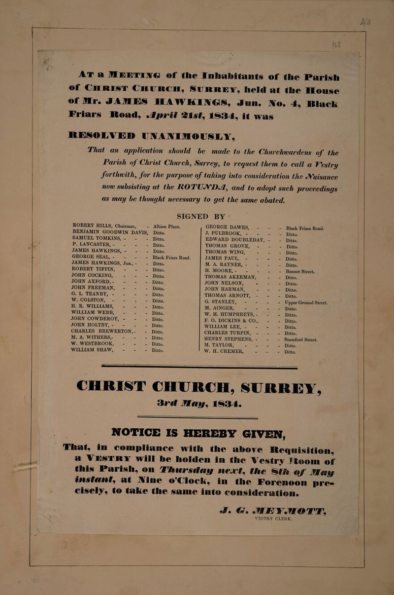 At a Meetog of the Inhabitants of the Parish of Christ Church, Surrey, held at the House ot Mr. JAMES HAWKIICrS, Jim. Mo. 4, Hlack Friars Road, .4prii 21st, 1S34, it was RESOEAEH IJAAAIMOIJSEA, That an application shoitld be made to the Churchwardens of the Parish of Christ Church, Surrey, to request them to call a Vestry forthwith, for the purpose of taking into consideration the JYuisance now subsisting at the liOTUJYDJf and to adopt such proceedings as may be thought necessary to get the same abated. SIGNED BY ROBERT HILLS, Chairman, - Albion Place. GEORGE DAWES, - Black Friars Road. BENJAMIN GOODWIN DAVIS, Ditto. J. PULBROOK, - Ditto. SAMUEL TOMKINS, - - Ditto. EDWARD DOUBLEDAY, - Ditto. P. LANCASTER, - - Ditto. THOMAS GROVE, - Ditto. JAMES HAWKINGS, - - Ditto. THOMAS WING, Ditto. GEORGE SEAL, - - Black Friars Road. JAMES PAUL, - Ditto. JAMES HAWKINGS, Jun., - - Ditto. M. A. RAYNER, - Ditto. ROBERT TIFFIN, - Ditto. H. MOORE, .... Bennet Street. JOHN COCKING, - Ditto. THOMAS AKERMAN, Ditto. JOHN AXFORD, - - Ditto. JOHN NELSON, Ditto. JOHN FREEMAN, - Ditto. JOHN HARMAN, . Ditto. G. L. TEANBY, - - Ditto. THOMAS ARNOTT, - Ditto. W. COLSTON, - - Ditto. G. STANLEY, - Upper Ground Street. H. R. WILLIAMS, - Ditto. M. AINGER, Ditto. WILLIAM WEBB, - Ditto. W. H. HUMPHREYS, - Ditto. JOHN COWDEROY, - - Ditto. F. 0. DICKINS &amp; CO., Ditto. JOHN HOLTBY, - - Ditto. WILLIAM LEE, - Ditto. CHARLES BREWERTON,- - Ditto. CHARLES TURPIN, - Ditto. M. A. WITHERS,- - Ditto. HENRY STEPHENS, - Stamford Street. W. WESTBROOK, - Ditto. M. TAYLOR, Ditto. WILLIAM SHAW, - Ditto. W. H. CREMER, _ Ditto. CHRIST CHURCH, SURREY, ‘it'll fluff. 1§34. NOTICE IS HEREBY GIVEN, That, in compliance with the above Requisition, a Vestry will he holden in the Vestry Ftoom of this Parish, on Thursday ne.rt. the mm of May Instant, at Vine o’clock, in the Forenoon pre¬ cisely, to take the same into consideration. fV. JWEYJWOTT. VESTRY CLERK.