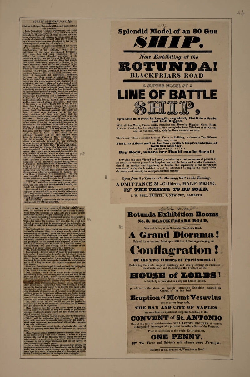 SURREY SESSIONS, July 9. Slf (Before R.Hedger, Ksq. and afull bench of magistrates.) THE ROTUND*. Leone Scapiglione, Giovanni Parresmotti, and Luigi IZdouvardi, the joint proprietors of an exhibition at the Rotunda, in Blackfriars-road, were indicted for caus¬ ing an obstruction and nuisance in consequence of the crowds which collected in front of the above building, by which many persons were plundered by the thieves who congregated there in great numbers. The counsel for the prosecution detailed the nature of the nuisance which was occasioned in the neighbourhood of the Rotunda, owing to the exhibition of the three above-named defendants. Ever since they had taken possession, of the edifice the greatest disorder prevailed in its immediate vicinity, the portico was filled with tram peters and big drummers, and the discordant sounds from whose instruments, perpetually dinning in the pars of those who lived within the sphere t)f its in¬ fluence, was of the most annoying description. The whole of those connected with the exhibition in ques¬ tion were either French, German, or Italian, and their continual jargon, added to the other nuisances, ren¬ dered it impossible for respectable tradesmen to carry on their usual avocations with any degree of comfort. The learned counsel here displayed one of the bills which announced the character of the exhibition, and the readiog of which excited great laughter. It was to the following effect:—“Tbename of ScapiglioDe is given to Signor Leone from his ex¬ traordinary head of hair, which is four feet and a half in circumference from each angle, and of the wonder¬ ful arrangement of the same. He is possessed of the most rohust temperament and advantageous form of body, and most proportionate his athletic, muscular, and high majestic stature, his full fine countenance, and his decorous and elegant demeanour. The organ of his voice is so extraordinary that it can be dis¬ tinctly heard from the utmost recesses of the Rotund.i to the top of Blackfriars-bridge.” This amazing power (said the learned counsel) will enable the court to form some judgment as to the pre¬ cious condition of those who have had the misfortune to reside within sound of such a mighty bellower. “ The Signior,” the bill went on to say, “ gave various proofs of his astonishing performances; in the course of the day, he imitated various noises in imitation of the celebrated Papatucci, and sung the music, of all Rosini’s operas besides, playing on wind and other instruments.” The very nature of the per¬ formance, said the learned counsel, was quite suffi¬ cient in itself to drive out the tenants of the adjoining houses, and no one suffered more from the nuisance than a Mr. Hawkings, who was the prosecutor in this case, and whose bu¬ siness was seriously injured by his contiguity to these foreign mountebanks who had come over to this country to gull John Bull. If such exhibitions were permitted in Naples, the defendants must be made acquainted that the law in this country was dif¬ ferent ; here it could not be tolerated, but might in the city to which he alluded, where in numerous streets, the Via Toledo for instance, the continual gabble and noise of the water carriers and other itinerants, might have the effect of drowning the barritones and the semitones of the renowned Signior Scapiglione.— ( Laughter.) The Rotunda had for some length of time been a very great annoyance to the inhabitants, and applications nad been made to the commissioners of police, by a vestry held, to abate the nuisance,owingto the numerous robberies .committed on the spot; but even these proceedings were inefficacious; and they were compelled to adopt the present mode of indict¬ ing the parties to whom the exhibition belonged. Scapiglinne’s interpreter addressed the court, and said that the defendants pleaded guilty to the indict¬ ment, and that they had abandoned the Rotunda, and should not exhibit there again. The counsel for the prosecution said that the chief object to be attained was to root out the defendants, and if they were adjudged to enter into sureties not to appear again in character in the district the prosecutor would be satisfied. The defendants gladly entered into the required se¬ curities, and were then discharged. UNION-HALL.—Mrs. Francisco, the'wife of an Italian show¬ man, the proprietor of an exhibition at the Rotunda in Black- friars-road, was summoned for refusing to pay a juggler in tbeir employment his week’s wages, amounting to 12s. The juggler said that he was dismissed from his employment by Mrs. Francisco, who had the management of the exhibition, and •that at the time of his dismissal they owed him 6s., which they refused to pay, and that in consequence of this refusal, he was compelled to takeout a summons, and 11 pull them up” for his wages. Mr. Traill said that those exhibit bos about t.own were a most intolerable nuisance, there were always crowds collected, and amongst them pickpockets, about the doors, and frequently per¬ sons got robbed. The Magistrate then asked the complainant whether he was the man who fulfills! the duties at the door next the street, and made suGh an uproar by directing the attention of the passengers to the canvass daubs suspended in front of the building, and inviting them to look at the “ wonders” within. Complainant.—No, your Worship, I’m not the touter of the consarn, I am employed very differently to that there. • Mr. Traill asked him the nature of his employment ? Complainant.—I does a variety of things to make myself gene¬ rally useful. I am a juggler by profession, but when I went to the Rotunda I condescended for to do other things besides jug- gliDg. Having a good woice, I was appinted to describe the wax-work figures to the company, to eloocidate the magic lantern, and to tell a long tale about the sarpents what corned from the Vest Indees. Here Mrs. Francisco stepped forward, and said that the juggler w.ts near being the ruination of the consarn altogether. Mr. Traill.—What has he done? Mrs. Francisco.—What has he done? why he used to get so confoundedly drunk, your Worship, that he knew ndt what he was about one-half of his time. I must tell your Worship, that in the exhibition there are' wax figures as large as life, of the most re¬ nowned -#od wonderful meu as-over lived, and amongst them 'JKofiyparte, Duke Wellington, Marc Antony, Ciesnr, Jupiter, and other great heroes.—(Laughter.) Well, your Worship, as I was a saying, the Juggler undertaking for to describe each figure to the company, his woice was good I own, but then he made such ter¬ rible blunders in his descriptions of the great men, often pointing out Marc Antony to the audience as Bonyparte, aD<l Jupiter for the Duke of Wellington. These low mistakes, your Worship, injured the exhibition, aod people what knowed better laughed at and rtdi culed the ignorance betrayed by people as ought to know better. Mr. Traill asked her why she did not pay the juggler his wages and get rid of him altogether, on finding that his services were not likely to be an acquisition. Mrs. Francisco said that she had never agreed to give him wages; that he was allowed to keep what money he got from the company wbo thought proper to give him any, and in this way he picked up a great deal on some days. The juggler said that his contract was 2s. a day for his services. “ Why,” said he, addressing Mrs. Francisco, “ Von knows werry well, that when the serpents were sent away the perform¬ ances began to go down, and sometimes I did not take twopence a day from the company.” Mrs. Francisco was asked by the Magistrate what sum of money was generally taken each day for admission, at a penny a head. Mrs. Francisco replied that they generally averaged from three to four pounds a day; ” but then,” said she, ” we are at a great expense—the rent of the Rotunda, besides paying the men we employ, makes a great hole in our profits.” She then called two witnesses, for the purpose of disproving that she had agreed to give the juggler any weekly wages. After a long altercation between tbe contending parties, the Magistrates recommended Mrs. Francisco to pay the juggler hie stand open for a week, in order to give Mrs. Francisco an oppor¬ tunity of arranging the matter in dispute with the juggler. Splendid Model of an 80 Gun X KM t #•. Now Exhibiting at the lOfVNSA! BL4CKFRIARS ROAD A SWPEIfS® M©®ItL ©IF A LINE OF BATTLE Upwards of 6 Feet in Length, regularly Built to a Seale, and Full Rigged, With all her Masts, Yards, Sails, Standing and Running Rigging, Guns, Boat*, Anchors, Cables, &amp;c. &amp;c., affording a View through the Stern Windows of the Cabins, and tbe various Decks, with the Guns mounted on each. This Vessel which occupied Several Years in Building, is shewn in Two different Situations, viz.— First, as Afloat and at Anchor, with a Representation of both Sea and Sky, AND AFTERWARDS, AS IN A Dry Dock, where her Mould can be Seen!!! «gs@» She has been Viewed and greatly admired by a vast concourse of persons of all ranks , in various parts of the kingdom, and will be found well worthy the inspec¬ tion of the curious and ingenious, as besides the superiority of the carving and ornamental work, she is finished in a style calculated to display the whole of the elaborate workmanship in an unprecedented manner- Open from 9 o'Clock in the Morning, till 7 in the Evening. A DMITTANCE 2d.-Children, HALF-PRICE. tbe vessel to be sold. J. W. PEEL, PRINTER, 9, NEW CUT, LAMBETH. &amp;£/. . /J:- /<p34h- Rotunda Exhibition Rooms No. 3, BLACKFRIARi ROAD. Now exhibiting at the Rotunda, Blackfriars Road, A Grand Diorama! Painted by an eminent Artist upon 500 feet of Canvas, portraying the Conflagration! Of the Two Houses of Parliament S! Embracing the whole range of Buildings, and clearly showing the extent of the devastation ; and the falling of the Frontage of the EKIDSE of LORDS! is faithfully represented in a singular Scenic Illusion. In adition to the above, an equally interesting Exhibition (painted oa Canvas) of the late fatal Eruption of Mount Vesuvius also on a very large scale. THE BAY AND CITY OF NAPLES are seen from an apartment, supposed to belong to the CONVENT of St. ANTONIO One of the Cells of which contains HJLL LENGTH FIGURES of certain distinguished Personages who perished from the effects of the Eruption. Price of admission to the whole Entertainment, ONE PENNY. iyy The Views and Subjects will change every Fortnight. '