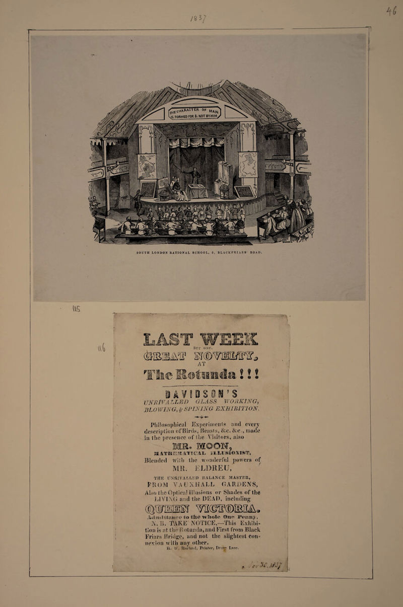 /83/ •n SOUTH LONDON RATIONAL SCHOOL, 3, BLACKFRIARS ROAD. US IV&amp; daSIlMF AT &amp; ® 0 ® <*» UNRIVALLED GLASS WORKING, BLOWING, SPIN IN G EX HI BIT I ON. Philosophical Experiments and every description of Birds, Beasts, &amp;c. &amp;c., made in the presence of the Visitors, also (s®jjp-jn M ATM tS S ATI C AIL I ILlLU SI© ft 1ST, Blended With the wonderful powers of MR. ELDREU, TttE tfXItiVA LLED BALANCE MASTER, PROM VA FJ XH ALL GARDENS, Also the Optical Illusions or Shades of the LIVING and the DEAD, including AtimHlaisce to tSi© iwBiole On<? PeBfiitt^ N.B. TAKE NOTICE,—This Exhibi¬ tion is at the Rotunda, and First from Black Friars Bridge, and not the slightest Con^ flexion with any other. iO Yfi tlarlatidj Printer* t)ntr,T Lane. '<n-SCjS3} •A