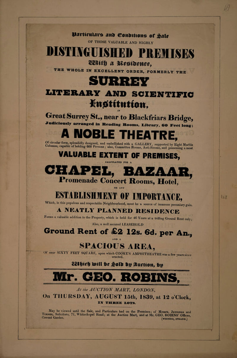 ii.irttrui.ivo .ina roiiaitiouo or ».iir OF THOSE VALUABLE AND HIGHLY DISTINGUISHED PREMISES THE WHOLE IN EXCELLENT ORDER, FORMERLY THE SURREY UTBBAKT AND SCIENTIFIC Jhiotttutton. IN Great Surrey St., near to Blackfriars Bridge, Judiciously arranged in Reading Rooms, Library, 60 Feet long; A NOBLE THEATR VALUABLE EXTENT OF PREHIISES, CALCULATED FOR A CHAPEL, RAZAAR, .Promenade Concert Booms, Hotel, OR ANY ESTABLISHMENT OF IMPORTANCE, Which, in this populous and respectable Neighbourhood, must be a source of immense pecuniary gain. A NEATLY PLANNED RESIDENCE Forms a valuable addition to the Property, which is held for 46 Years at a trifling Ground Rent only; Also, a well secured LEASEHOLD Ground Bent of £2 12s. 6d. per An., AND A SPACIOUS AREA Of near SIXTY FEET SQUARE, upon which COOKE’S AMPHITHEATRE was a few years since erected. J iitfjirlft twill tir rolti Iiy Auction, fcy Mr. GEO. ROBINS, At the AUCTION MART, LONDON, On THURSDAY, AUGUST 15th, 1839, at 12 o’clock, I V THREE LOTS. May be viewed until the Sale, and Particulars had on the Premises; of Messrs. Jennings and Turner, Solicitors, 71, Whitechapel Road; at the Auction Mart, and at Mr. GEO. ROBINS’ Offices, Oovent Garden, (whiting, strand.)