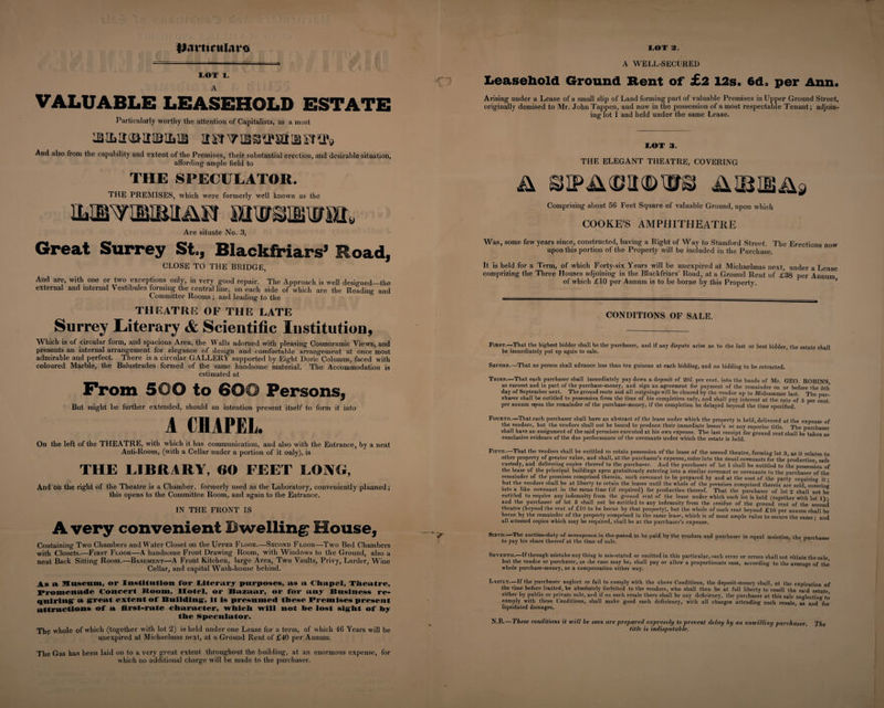 iLintrularo LOT 1. VALUABLE LEASEHOLD ESTATE Particularly worthy the attention of Capitalists, as a most usTvaavatiBSHb And also from the capability and extent of the Premises, their substantial erection, and desirable situation, affording- ample field to THE SPECULATOR. THE PREMISES, which were formerly well known as the Are situate No. 3, Great Surrey St., Blackfriars’ Road, CLOSE TO THE BRIDGE, And are, with one or two exceptions only, in very good repair. The Approach is well designed—the external and internal Vestibules forming the central line, on each side of which are the Reading and Committee Rooms; and leading to the THEATRE OF THE LATE Surrey Literary &amp; Scientific Institution, Which is of circular form, and spacious Area, the Walls adorned with pleasing Cosmoramic Views, and presents an internal arrangement for elegance of design and comfortable arrangement at once most admirable and perfect. There is a circular GALLERY supported by Eight Doric Columns, faced with coloured Marble, the Balustrades formed of the same handsome material. The Accommodation is estimated at From 500 to 600 Persons, But might be further extended, should an intention present itself to form it into A CHAPEL On the left of the THEATRE, with which it has communication, and also with the Entrance, by a neat Anti-Room, (with a Cellar under a portion of it only), is THE LIBRARY, 60 FEET LONG, And on the right of the Theatre is a Chamber, formerly used as the Laboratory, conveniently planned; this opens to the Committee Room, and again to the Entrance. IN THE FRONT IS A very convenient Dwelling House, Containing Two Chambers and Water Closet on the Upper Floor.—Second Floor—Two Bed Chambers with Closets.—First Floor—A handsome Front Drawing Room, with Windows to the Ground, also a neat Back Sitting Room.—Basement—A Front Kitchen, large Area, Two Vaults, Privy, Larder, Wine Cellar, and capital Wash-house behind. As a Museum, or Institution For Literary purposes, us a Chapel, Theatre, Promenade Concert lioom, Hotel, or Bazaar, or for any Business re¬ quiring' a great extent of B nil ding, it is presumed these Premises present attractions of a first-rate character, which will not he lost sight of hy the Speculator. The whole of which (together with lot 2) is held under one Lease for a term, of which 46 Years will be unexpired at Michaelmas next, at a Ground Rent of £40 per Annum. The Gas has been laid on to a very great extent throughout the building, at an enormous expense, for which no additional charge will be made to the purchaser. LOT 2. A WELL-SECURED Leasehold Ground Rent of £2 12s. 6d. per Ann. Arising under a Lease of a small slip of Land forming part of valuable Premises in Upper Ground Street, originally demised to Mr. John Tappen, and now in the possession of a most respectable Tenant; adjoin¬ ing lot 1 and held under the same Lease. LOT 3. THE ELEGANT THEATRE, COVERING Comprising about 56 Feet Square of valuable Ground, upon which COOKES AMPHITHEATRE Was, some few years since, constructed, having a Right of Way to Stamford Street. The Erections now upon this portion of the Property will be included in the Purchase. It is held for a Term, of which Forty-six Years will be unexpired at Michaelmas next, under a Lease comprizing the Three Houses adjoining in the Blackfriars’ Road, at a Ground Rent of £38 per Annum of which £10 per Annum is to be borne by this Property. ’ CONDITIONS OF SALE. First.—That the highest bidder shall be the purchaser, and if any dispute arise as to the last or best bidder, the estate shall be immediately put up again to sale. Second.—That no person shall advance less than ten guineas at each bidding, and no bidding to he retracted. Third.—That each purchaser shall immediately pay down a deposit of 201. per cent, into the hands of Mr. GEO. ROBINS as earnest and in part of the purchase-money, and sign an agreement for payment of the remainder on or before the 5th day of September next. The ground rents and all outgoings will be cleared by the veudor up to Midsummer last. The pur¬ chaser shall be entitled to possession from the time of his completion only, and shall pay interest at the rate of 5 per cent per annum upon the remainder of the purchase-money, if the completion be delayed beyond the time specified. Fourth.—That each purchaser shall have an abstract of the lease under which the property is held, delivered at the expense of the vendors, but the vendors shall not be bound to produce their immediate lessor’s or any superior title. The purchaser shall have an assignment of the said premises executed at his own expense. The last receipt for ground rent shall be taken as conclusive evidence of the due performance of the covenants under which the estate is held. Fifth.—That the vendors shall he entitled to retain possession of the lease of the second theatre, forming lot 3, as it relates to other property of greater value, and shall, at the purchaser’s expense, enter into the usual covenants for the production safe custody, and delivering copies thereof to the purchaser. And the purchaser of lot 1 shall he entitled to the possession of the lease of the principal buildings upon gratuitously entering into a similar covenant or covenants to the purchaser of the remainder of the premises comprised therein, such covenant to be prepared by and at the cost of the party requiring it • hut the vendors shall be at liberty to retain the leases until the whole of the premises comprised therein are sold, entering into a like covenant in the mean time (if required) for production thereof. That the purchaser of lot 2 sha’ll not be entitled to require any indemnity from the ground rent of the lease under which such lot is held (together with lot 1) • and the purchaser of lot 3 shall not be entitled to any indemnity from the icsidue of the ground rent of the second theatre (beyond the rent of £10 to be borne by that property), but the whole of such rent beyond £10 per annum shall be borne by the remainder of the property comprised in the same lease, which is of most ample value to secure the same • and all attested copies which may be required, shall be at the purchaser’s expense. Sixth.—The auction-duty of sevcnpcnce in the pound to he paid by the vendors and purchaser in equal moieties, the purchaser to pay his share thereof at the time of sale. ’ 1 Seventh.—If through mistake any thing is mis-stated or omitted in this particular, such error or errors shall not vitiate the sale but the vendor or purchaser, as the case may be, shall pay or allow a proportionate sum, according to the average of the’ whole purchase-money, as a compensation either way. Lastly—If the purchaser neglect or fail to comply with the above Conditions, the deposit-money shall, at the expiration of the rime before limited, be absolutely forfeited to the vendors, who shall then be at full liberty to resell the said estate either by public or private sale, and if on such resale there shall be any deficiency, the purchaser at this sale neglecting to comply with these Conditions, shall make good such deficiency, with all charges attending such resale as and for liquidated damages. N.B.—These conditions it will be seen are prepared expressly to prevent delay by an unwilling purchaser. The title is indisputable.