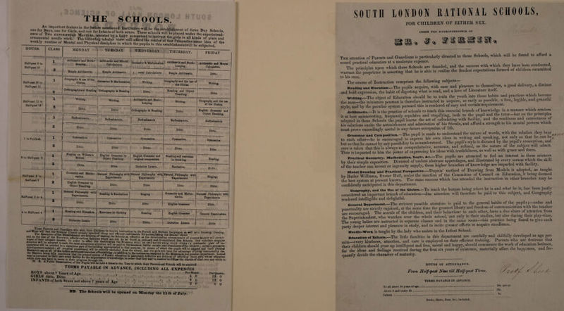 THE SCHOOLS. ***, ance of Two experienced Masters, assisted by a LADY competent o ins ruc t ^ rl? 'I f ‘he superintend- ornamental needle work. The following tabular view will afford the reader of this Pro * k‘ndS °f, plam and weekly routine of Mental and Physical discipline to which the nnnfl.°l *l ?0mV.dea the HOURS. CLASS MONDAY TUESDAY WEDNESDAY THURSDAY. FRIDAY Half-past 9 to Half-past 10 1 Arithmetic and Book¬ keeping, Arithmetic and Mental Calculations, Geometry 8c Mathematics i Arithmetic and Book¬ keeping, Arithmetic and Menta Calculation. 2 Simple Arithmetic, Simple Arithmetic. l ental Calculations Simple ATithmetic. Ditto. Half-past 10 to Half-past 11 • X Geography 8c use of the Globes. Geometry 8c Mathematics. _ Writing, Geography and the use o the Globes Writing. 2 Orthography and Reading Orthography 8c Reading Ditto. Reading and Object Teaching. Ditto Half-past 11 to Half-past 12 1 Writing. Writing. Arithmetic and Book¬ keeping. Writing. Geography and the U9e of the Globes. 2 Ditto, Ditto Orthography 8c Reading. Ditto. English Grammar and Object Teaching. > i Refreshments, Refreshments, Refreshments Refreshments. i Refreshments 2 Ditto. Ditto. Ditto, Ditto. Ditto. , 1 to 2 o’clock 1 Gymnastics. Gymnastics Gymnastics. Gymnastics, Gymnastics _ 2 Ditto. Ditto Ditto. Ditto. Ditto, 2 to Half-past 2 1 Singing on Wilhem's System, English Grammar by Object Teaching, English Grammar and original composition Reading and exercises in thinking. Reading. 2 Ditto. Ditto. Dictation Lesson. Recitation. Ditto Half-past 2 to Half-past 3 X Geometry and Mathe¬ matics. Natural Philosophy with Experiments Natural Philosophy with Experiments Natural Philosophy with Experiments Singing. 2 English Grammar by Object Teaching. Ditto, 4 - -1 -* ■* j’r Ditto Ditto Ditto. Half-past 3 to 4, 1 Natural Philosophy with Experiments. Reading &amp; Recitations Singing Geometry and Mathe¬ matics. Natural Philosophy with Experiments ‘ |- 2 Ditto. Ditto Ditto English Grammar Ditto, 4 to Half-past 4 1 Reading and Elocution Exercises in thinking Reading English Grammar General Examination 1 l 2 Dictation Lesson Ditto Ditto, Dictation Lesson 1 Ditto and Music -mil find the Evening Classes ah-eadr*1spec?fcdicheaD and^'I*,*“st.r“ct'on ln French and German Languages, as well as in Drawing, Dancing, , The Executive of the Establishment aredesirousof rakLtd «>r accomplishing tue desired^object * and as the size of the Rotunda affords various facilities which^arp M effective as the deteriorating circumstances of present Society will permit hopes of their ultimate success. In orderb* f°and ln ordu*7 and ill-ventilated Day Schools, they entertain sanguine stmction will be adopted in each; the most scrupulous attention will h<» tM?d^C^v°LS WILr< be separated from each other ; a systematic plan of in¬ apparatus will be erected in a capacious part of the building amironriat^ f t0«-wemanner8, ua^lts’ mora^s* a.n^ cleanliness of the children ; suitable gymnastic \fJ^?0I>e-ment assi81t.eii» *11 corporal punishment will be entirely exclndPfW ?a*ifurp?se; ^7 ™eans of which the pupils will be amused and their physical Masters in any or all of the before mentioned branches of knowlerW in • 00 * aad will have the advantage of being instructed by the e^ Masters being fully convinced that the present system of Female wF®!?0? “?Parted b7 tbe Mistress in her peculiar department- Indeed be i,ntrusted t0 then care every facility for the acquirement ofknnw1p<W°'n ** defective are desirous of affording those girls whose education which they may have to move in 'their progress throughhfif1^ of knowledFe-in ord« that they may be enabled to diffoae the charms of mind over any circle in ' “bbC E“r °f the heid 4 times in the Year to which their Parentsand Friend, will be admitted terms payable in advance, including all expences BOYS above 7 Years of Age . Per Month GIRLS ditto, Ditto , .4 INFANTS of both Sexes not above 7 years of Age ’ ... 4 0 0 0 Per Quarter. 12 0 12 0 6 0 NB. The Schools will be opened on Monday the 11th of July. SOUTH LONDON RATIONAL SCHOOLS, FOR CHILDREN OF EITHER SEX. UNDER The superintendence of The attention of Parents and Guardians is particularly directed to these Schools, which will be found to afford a sound practical education at a moderate expence. The nrincinles upon which these Schools are founded, and the success with which they have been conducted, warrant die proprietor in asserting that he is able to realize the fondest expectations formed of children committed to his care. The course of Instruction comprises the following subjects— Heading and Elocution—The pupils acquire, with ease and pleasure to themselves, a good delivery, a distinct and bold expression, the habit of digesting what is read, and a love of Literature itself. _ writing.—The object of Education should be to train the youth into those habits and practices which become the man—the miniature penman is therefore instructed to acquire, as early as possible, a fiee, legible, and Br style, and by the peculiar system pursued this is rendered of easy and certain acquirement. Arithmetic—It is the practice of schools to teach this essential branch of knowledge in a manner which renders it at best uninteresting, frequently repulsive and stupifying, both to the pupil and the tutor—but on the principles adopted in these Schools the pupil learns the art of calculating with facility and the readiness and correctness of his solutions excite the astonishment and admiration of Ins friends, and afford a strength to Ins mental powers which must prove exceedingly useful in any future occupation of life. Grammar and Composition.-The pupil is made to understand the nature of words, with the relation they bear, to each other—he is encouraged to express his own ideas in writing and speaking, not only so that lie can be,, but so that he cannot by any possibility be misunderstood. The pupil’s style is dictated by the pupil s cone ion and care is taken that this is always as comprehensive accurate, and refined, as the 'u™ °fJJ®p nd forleU 1 Thus is imparted to him the power of expressing his ideas with truthfulness, as well as with giace and foice. Practical Geometry, Mathematics, 1-oglc, Ac—The pupils are attracted to feel an interest in these sciences by their simple exposition. Divested of useless abstruse appendages, and illustrated by every means which the skill of the teacher can invent or ingenuity supply, these higher branches of knowledge are imparted with facility. Mode! Drawing and Practical Perspective—Dupuis’ method of Drawing from Models is adopted, as taught bv Butler Williams, Exeter Hall, under the sanction of the Committee of Council on Education, it being deemed the best system at present known. The same success which has attended the instruction in other branches may be confidently anticipated in this department. Geography, and the Use of the Globes—To teach the human being where he is and what he is, has been justly considered an important branch of education—due attention will therefore be paid to this subject, and Geography rendered intelligible and delightful. General Deportment_The strictest possible attention is paid to the general habits of the pupils; order and punctuality are strictly enjoined, at the same time the greatest liberty and freedom of communication with the teacher are encouraged. The morals of the children, aud their behaviour to each other, have a due share of attention from the Superintendent, who watches over the whole school, not only in their studies, but also during their play-time. The young ladies are instructed in separate classes and in the same room this practice being found to give each party deeper interest and pleasure in study, and to incite greater efforts to acquire excellence. Needle-Work is taught by the lady who assists in the Infant School. Education of infants.—The little faculties in this department are carefully and skilfully developed as age per¬ mits_every kindness, attention, and care is employed on their efficient training. Parents who are desirous that their children should grow up intelligent and free, moral and happy, should commence the work of education betimes, for the ideas and feelings received during the first six years of existence, materially affect the happiness, and fre- quently decide the character of maturity. HOURS OF ATTENDANCE. From Half-fast Nine till Half-fast Three. S ] f- r , e/r TERMS PAYABLE IN ADVANCE. To all above 10 yearsof age...1.... 18s’ Per0r' Above G and under 10. Infants .*. fls* Books, Slates, Tens, &amp;c., included.