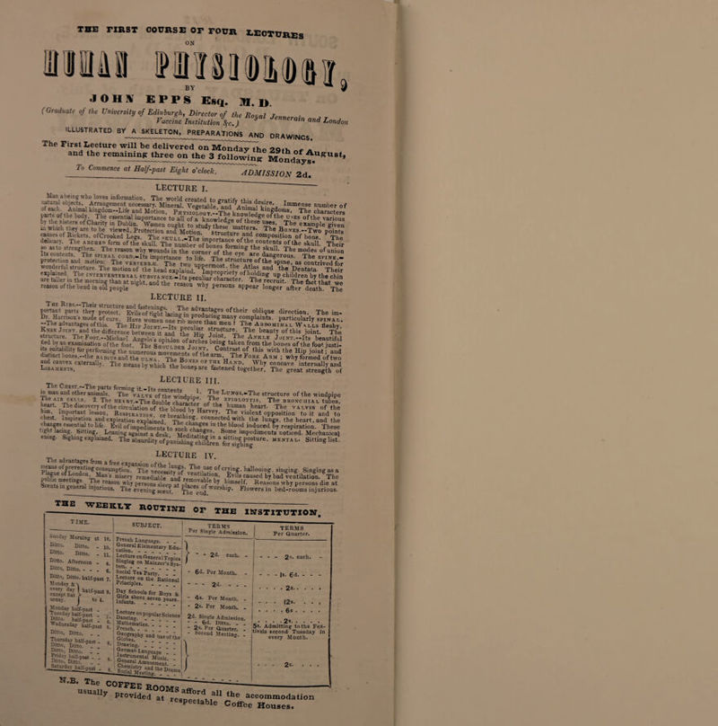 THE FIRST COURSE OF FOUR LECTURES MM MJMMDSI, JOH1V EPPS Esq. M, ]), (Graduate of the University of Edinburgh, Director of the Roual r„„„ • Vaccine Institutional) h J^eratn and London illustrated BY A SKELETON, PREPARATIONS and drawings. The First Lecture will be delivered on M^dl^the 29th of a and the remainmp three on the 3 fol 1 owins Monte To Commence at Half-past EighTjcMk. ADMISSION 2d/ LECTURE I. Man abeing who loves information, The world created tr> o-r.Ufi, *l- .1 • :iatural objects, Arrangement necessary. Mineral. Vegetable 8and^Anims1ev'% Immense number of of each. Animal hmgdom—Life and Motion, PhtsioLogt-JTbe i k‘ngdoms, The characters bod/A, essential importance to all of a knowledge of these^e °f the u_ses ofthe various by the . isters of Chanty in Dublin. Women ought to studv the-e° e“e 1~lS’ The example given in which they are to be viewed, Protection and Motion The Bo.vxs.-Two points causes of Rickets, ofCrooked Legs, The skcli -The'™™*^a01016 and composition of bone. The delicacy. The archeti form ofthe skull. Thenmbw nS^r ofthe contents ofthe skull. Their so asto strengthen. The reason why woundsintheco™erof theTg th° ?ku11' The “°das of inion Its contents, The spinal conn,.Its importance to hfr TWi l arB dangerous. The spine _ protection and motion: The vehtebki The e,™„ The 1str“cture of the spine, as contrived for wonderful structure. The motion of the heaJexplSd PIm^onVJt * ^tla*.and the Dentata. Thei? afe t»i?ed' Ti‘e IN'TE?vl:aTEBRAL scbsta NcE.-Its pecuHa^character^^™dlnK up. children by the chin are taller m the morning than at night, and the reasI .lT.™ The recruit. The fact that we reason ofthe bend in old people f persons appear longer after death. The LECTURE II. portant parts theT protect0 EvU^f'tighflacing'in p^odudngma* the'r °ibIiqUe direction' The im- DL Harrisons mode of cure. Have women one nh 2 . .1 5 ! complaints, particularly spinal. --The advantages ofthis. The H™ Joint --Its necuhar stn cfen ! A,BnoMIf™ *- WalL fleshy. Knee Joint, and the difference between it and the Z i™1 “ti T5e beauty of this joint. The structure. The Foot —Michael ,P Joint, The Ankle Joint—Its hpantifnl tied by au examination ofthe foot The Shoitldf^t”*68 ben“* taken from the bones of tlie foot justi- ita mutability for performing the nmeronf movement^ of1* hi ,™°,lt5t °i this ^ the Hip joint; and istinct bones.—the radius and the ulna. The Bovrc -.v-rUm w ^ 16 ‘A‘RM ’ why formed of two and convex externally. The means by which the bones ai-p concave internally and Ligaments, » uj wnicn the bones are festened together. The great strength of TleC lecture III. m man and other animals. The vaLve* oftteTwdndDinl’ TE6 L'rI,<}s-“The structure of the windpipe The AJE CELLS. 2. The becar.-The double cW- cr' of ^ E.PIOLO™s, The bronchial tubes, heart The discovery ofthe circulation of the blood^.v Ho/ hB ,leart' The v1i-',es ofthe him, Important lesson, Respiratiov n, Harvey*. The viollent opposition to it and to with +1iq l,v.-*_j ai._ him Imp^S™. rbSt'’; T^oS^ppSon to ft X chest. Inspiration and expiration explained The rhf.' COD.Ile<ded with the lungs, the heart, and the changes essential to life- Evil ofimpediments to snch “1 =e bloo.d md?ced by respiration. These tight lacing bitting Leaning against a desk Meditat”8^' s?me impediments noticed. Mechanical ening. Sighing explained. Tf. SMngliSt The advantages from f LECTURE IV. pLZ0frPTreVe;tin?5r-mfti°n. The neeess!tv*of’veS«|are ofcrfiag. hallooing, singing. Singingasa nuhrm-H “ %,Man s miserJ remeSL ^nd remain10.' ,Ev,ls Eaused b? bad ventilation. The Scents in 1 gS l -^-le feas0D wbf persons sleeD at nlnneVaVe bf cblmse^' Reasons why persons die at Scents in general injurious. The* evening seem The end Flowers in bed-rooms injurious. »unday Morning at 10. Di«o. Ditto. - 10. Ditto. Ditto. - n* Ditto. Afternoon - 4. Ditto, Ditto. - _ „ 6 Ditto, Ditto, half-past 7. Monday &amp;\ every day I half-past 9 except Sat ^ F y’ uraay. Monday half-past to 4. French Language. cation.11 f I®meQtarI Ldu- J-.^oaljenera: Topics tern*10* °n ^a‘Dzer s Sys- Social Tea Party.” I I a' RaUoaai r?H S'Jools for Bojs &amp; uian«!>0Te.S?“ pyrs- Monday half-past . Tuesday half-past - 52?* half-past - Wednesday half-past Ditto, Ditto. . . Thursday half-past - Ditto, Ditto. _ . Ditto, Ditto. > Friday half-past - Ditto, Ditto. Saturday half-r.^i each. - - 6»i. Per Month. - -2d.- - 4s. Per Month. - - 2s. Per Month. - 2d. Single Admission. ~ - 6d. Ditto. - _ - 2s. Per Guarter. - - 2 s* each. - |s. 6d. - - - • . 2s. • . . .2*. 5s. Admitting to the Fes tivals second Tuesday ir every Month.