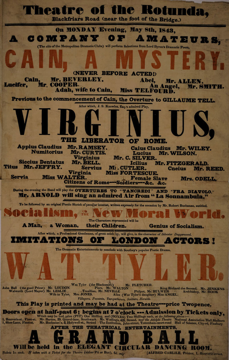 Theatre of tbe Rotunda* Blackfriars Road (near the foot of the Bridge.) A On MONDAY Evening, May 8th, 1843, COMPANY OF AMATEURS. (The elite of the Metropolitan Dramatic Clubs) will perform Selections from Lord Byron’s Dramatic Poem, CA IN MYSTERY 9 n swi ■ m ■ k ll II (NEVER BEFORE ACTED!) Cain, ^5SSBB,iEY* Abel, Air. ALLEIV. Lucifer, Air. COOPER. An Angel, Air. SADTH. Adah, wife to Cain, Miss TELFOURD. Previous to the commencement of Cain, the Overture to GILLAUME TELL. VIR After which, J. S. Knowles, Esq.’s admired Play, INICS f THE LIBERATOR OF ROME. Appius Claudius Mr. RAMSEY. Caius Claudius Mr. WILEY. Numitonus Mr. CURTIS. Lucius Mr. WILSON. . _ Virginius Mr. C. SILVER. Siccius Dentatus Mr. BELL. Icilius Mr. FITZGERALD. Titus Mr. JEFFRY. Servius Mi. CUTLER. Cneius Mr. REED. „ Virginia Miss FORTESCUE. Servia Miss. WALTER. _ _ _ _ i Female Slave Mrs., ODELL. Citizens of Rome1 diers—-&amp;c. ' n/ ' During the evening the Band will play the OVEHTTOBS TO ‘■'■PANflB.Sm  A WP “ FRA DIAV0L0.” Mr. ARNOLD will sin&amp;r an admired Air from“ La Kimmimlwilu ” To be followed by an original Poetic Sketch of peculiar interest, written expressly for the occasion by Mr. Robert Buchanan, entitled, vmh a. _ _ r* -f t ^ialiim. % Mew Moral World A Man, a Woman, The Characters represented will be their Children. of Socialism. After which, a Professional Gentleman, of great celeb Sty, will give, in the character of Silvester Daggerwood, IMITATIONS OF LONPON ACTORS 1 The Dramatic Entertainments to conclude with Southey’s popular Poetic Drama, TYLER I Wat Tyler (the Blacksmith) Mr. FLETCHER. John Ball (the good Priest) Mr. LOUDON Piers, Mr. WALTON King Richard the Second, Mr. JENKENS Walworth (Lord Mayor) Mr. LESLIE Tresillian, Mr. NEVILLE Philpot, Mr. BULWER Archbishop, Mr. HOOK Wife to Tyler, Mrs. JONES. Alice (Wat Tyler’s daughter) Miss ANGEL. Villagers, Peasants, Tax-gatherers, Soldiers, Heralds. This Play is printed and may be had at the Theatre—price Twopence. , ^ TmSmmmSSSSSSSSSS^SSSSSSSS^mSSSSSSSSSSS^^SSSSSSSSSS^SSSSSSSSSSSSSSSSm Doors open at half-past 6; begins at 7 o’clock.---Admission by Tickets only. Which may be had, price (PIT) One Shilling, and (BOXES) Two Shillings each, at the following places:--  * 1, Bouverie-st., Flect-st. Mr. Barnes, 29, Gravel-lane, Southwark Mr. Watling’s, 429, Strand, near the Adelphi Theatre National Association Hall,Holborn 1, Shoe Lane, Fleet-st. Mr. Buchanan’s, 3, Holywell-st., Strand The Institution, John-street, Tottenham-court-road Hall of Science, City-rd, Finsbury AFTER THE THEATRICAL ENTERTAINMENTS, A GRAND BALL Will be held In the ELEGANT CIRCULAR DANCING ROOM. Tickets Is. each. If taken with a Ticket for the Theatre (either Pit or Box), 6d. only [ALFRED CARLILE, Printer, 1, Bouverie-street. I .VHv