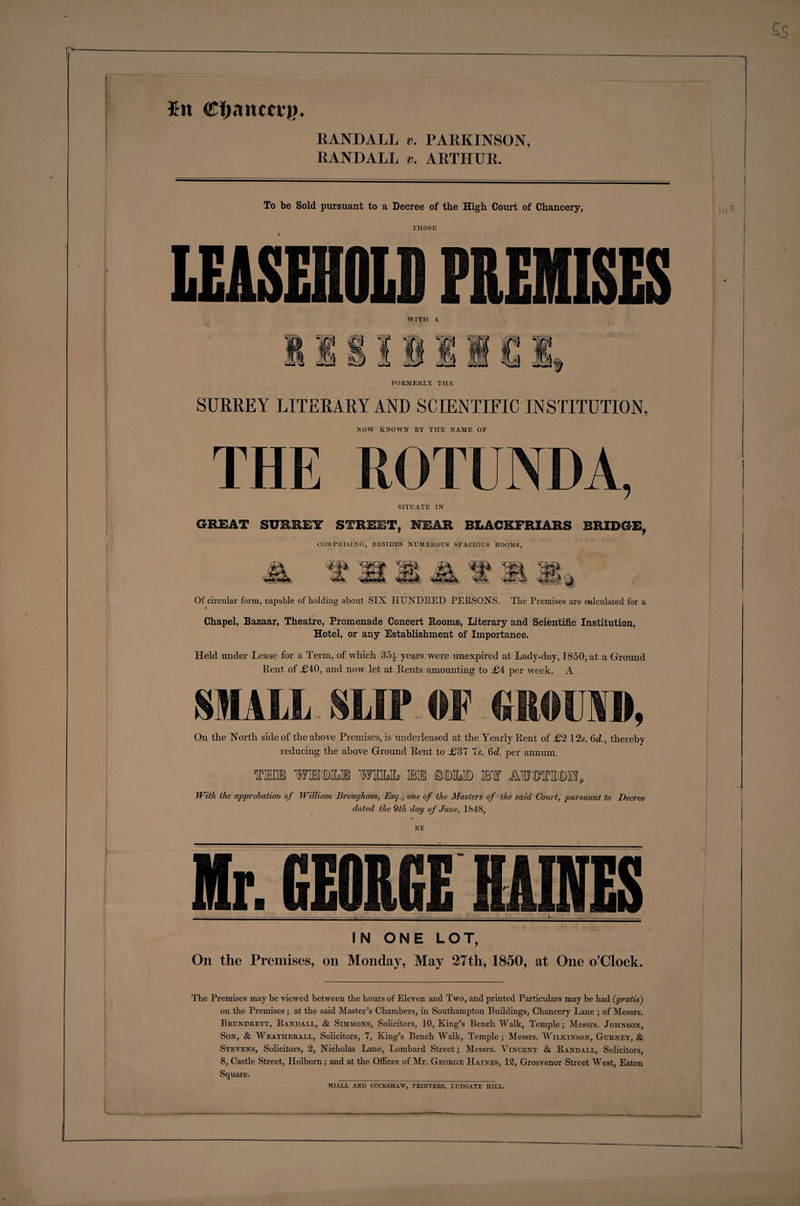 $n <C!)auccv)K RANDALL v. PARKINSON, RANDALL v. ARTHUR. To be Sold pursuant to a Decree of the High Court of Chancery, THOSE FORMERLY THE SURREY LITERARY AND SCIENTIFIC INSTITUTION, NOW KNOWN BY THE NAME OF THE ROTUNDA, SITUATE IN GREAT SURREY STREET, WEAR BLACKFRIARS BRIDGE, COMPRISING, BESIDES NUMEROUS SPACIOUS ROOMS, Of circular form, capable of holding about SIX HUNDRED PERSONS. The Premises are calculated for a Chapel, Bazaar, Theatre, Promenade Concert Booms, Literary and Scientific Institution, Hotel, or any Establishment of Importance. Held under Lease for a Term, of which 35a years were unexpired at Lady-day, 1850, at a Ground Pent of £40, and now let at Rents amounting to £4 per week. A SMALL SLIP OF MtOlAIL On the North side of the above Premises, is underleased at the Yearly Pent of £2 12s. 6c?., thereby reducing the above Ground Pent to £37 7s. 6d. per annum. TOHGB WMM Wtttt. SB® SflMMD EfST MJOTM, With the approbation of William Brougham, Esq., one of the Masters of the said Court, pursuant to Decree dated the 9 th day of June, 1848, BY 6E0R6E _ IN ONE LOT, On the Premises, on Monday, May 27th, 1850, at One o’Clock. The Premises may be viewed between the hours of Eleven and Two, and printed Particulars may be had (gratis) on the Premises; at the said Master’s Chambers, in Southampton Buildings, Chancery Lane ; of Messrs. Brundrett, Randall, &amp; Simmons, Solicitors, 10, King’s Bench Walk, Temple; Messrs. Johnson, Son, &amp; Weatherall, Solicitors, 7, King’s Bench Walk, Temple; Messrs. Wilkinson, Gurney, &amp; Stevens, Solicitors, 2, Nicholas Lane, Lombard Street; Messrs. Vincent &amp; Randall, Solicitors, 8, Castle Street, Holborn; and at the Offices of Mr. George Haines, 12, Grosvenor Street West, Eaton Square. miall and cockshaw, printers, ludgatk hill.