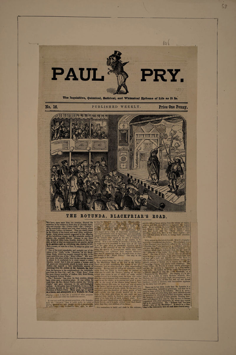 I The Inquisitive, Quizzical, Satirical, and Whimsical Epitome of Life as It Is. TEE ROTUNDA, BLACKFRIAR’S ROAD. |TVk have, upon more than one occasion, directed the attention of onr readers to those dens of juvenile depra¬ vity and iniquity—the “ Penny Gaffs,” and “ Dukeys ” of the metropolis—which have ever been hotbeds, where the fungus—crime—is fostered. They are chiefly found in the vicinity of the lowest and most filthy neighbour¬ hoods ; being almost entirely supported by the offspring of the industrious classes, and mat miserable section of society—the youthful thieves. Strange to say, these vile, wretched, filthy holes, flourish, despite of the law ; and, as fast as they are suppressed in one quarter, spring up in another—and, as everything else, relating to law, find a means, at least for a time, to escape its pains and penalties. One of the most remarkable, and probably one of the oldest of the “ Gaffs, is the “ Rotunda,” ii the Black- friars Road, which has recently changed its title, to the more ambitious one, of the “ Royal Albion.” For seve¬ ral years, this place which, from its size and the manner in which it is conducted, is in every respect a minor theatre, except that it does not possess a license—and all pieces are consequently played in dumb show, or as ballets—has enjoyed a very considerable amount of J patronage from the porters at the waterside, the boys from the factories in the neighbourhood, the costermon- | gers from the New Cut; and the “ Flash Boys,” from f the more distant localities of Saffron Hill, Kent Street, and Lambeth Pottery Works. The “ Rotunda ” has, since its first erection, always been, when open, a notorious place. It was within its walls that, the Rev. Robert Taylor, erected the “ Devils, Pulpit,” and gave utterance to his anti-theological notions. In the palmy days of Socialism, it was a Hall; of Science, devoted to the spread of tho Communistic Doctrines of Robert Owen. Many years ago, it opened as a Circus, and subsequently as a Walk alia for Posa plastiqlie; and, in fact, for a variety of other purposes I _.all of which met with but indifferent success. It was not until the present proprietor, a Mr. Lemaire, took the “ Rotundathat it could really ho called a paying speculation ; add, though we object, ou principle, Jfco such demoralising institutions being open, we must do him the justice to say, that lie has certainly endea¬ voured to give a better and less objectionable entertain¬ ment^ than the general run of “ Penny Gaffs.” Mr. Ljrdaire has also made many attempts to get til; place licensed—but without effect. His applications nave been supported by a body of respectable inhabitants of the neighbourhood—and, as vigourously and successfully opposed, by another section of them. The position held by Mr. Lemaire with regard to the law, is certainly a very anomalous one, and ought, in our opinion, to be altered. If lie is not worthy of receiving a licence, then he ought not to be permitted to keep open at all; but if, on the cither hand, no reasonable objection can be offered to 'the graining of one, the magistracy shoitld’ bring his system of management within their own jurisdiction; and withdraw their support whenever they saw fit, compelling him, at the same time, to close the portals of the “ Royal Albion.” One step or the other ought to be taken. As we stated before, the “ Royal Albion ’’ is situated in the Blackfriars Road, at the foot of the Bridge. There are no bills announcing the nature of the per¬ formance ; and we enter through a plain, unpretending doorway. Having paid the charge for admission, which varies from one penny to three-pence, we proceed to what may be called the Theatre; passing on the way, several ante rooms, hi one of which are stalls, whilst another is used for a waiting room, for those who arrive after the entertainments have commenced; and, are too eager to see the whole; or to prevent too great a pres¬ sure, in the event of tho theatre being already full. Passing through this room, we wend our way up stairs to the boxes ; and we are at once brought into the pre¬ sence of a vast forest of heads, which, for the most part, are placed upon the shoulders of young people of both sexes—whom vice has already marked for its own. Some of the little girls whom we saw, could not have excecclcd from twelve to fourteen years of age, whilst many of the boys were of much tenderer years. From these, the most blasphemous and disgusting expressions freely flowed, and it is quite evident from their famili¬ arity, that they were habitues of the house. Tim airhofijibflre is frp.tid. and dank in the extreme; and the odious fumes arising from the odours of viands, tobacco, and filth, are sufficient to engender the typhus [ever. In our opinion, the Local Board should not allow such things to exist. If they want to cleanse a cess¬ pool, they should visit‘the “Royal Albion,” when crowded; which it is, three or four times nightly; and they will find plenty of work, to occupy then- attention for a time. With respect to the entertainment. It is of a character unworthy a‘ lengthened description. The principals were a Miss Newman, very familiarly called by the audience, « Finnikin Fan,” who indulged in a wretched screech: and gave the ballad— I Love the Moray Sunshine ’—in a manner which ciearlv indicated that, she saw more of the “ Glimmer of Gas Light,” than of the “ Merry Sun¬ shine.” She was, of course, encovaff— they are all called upon to sing a second time, as the pennyworth lasts but an hour and a half, and drawled out—“ ’Tis Hard to Give the Hand,” in most montonons cadence; causing tile juvenile patrons of British art, to honour her with the “ Lauohmg Chorus,” and sundry shrill whistlings. The Comic”Singer, Mr. Powell, is a most doleful personage ; and has the modesty to impro'mtise in a very melan¬ choly style. He looked, for all the world, like a mute at a funeral engaged to sing the “ 014 Hundreth,” or a “ Requiem for the Departed.” The singing (?) is fol¬ lowed by a ballet, in which Madame Schmidt, Mrs. Nathan, and the melancholy bu fo, are conspicuous: or a melo-drama of action, all blue fire, and cut and thrust incident—which is received with tremendous applause by the dirty hoys and girls. There can be but little doubt that Sir. Lemaire is a vefv persevering, industrious personage; and that he is reapin'’’ large profits by his industry. But it is, never¬ theless” a most atrocious thing that, mere children should be permitted to attend places of this description, without the presence or sanction of then- parents. Because, how¬ ever well disposed they may be, they are sure to become acquainted with other characters, by whom they cannot foil to be contaminated. The “ Holborn Gaff” lias been Closed ; why not tho Blackfriars ? It would be a bles¬ sing to the community were all such holes cleared away.