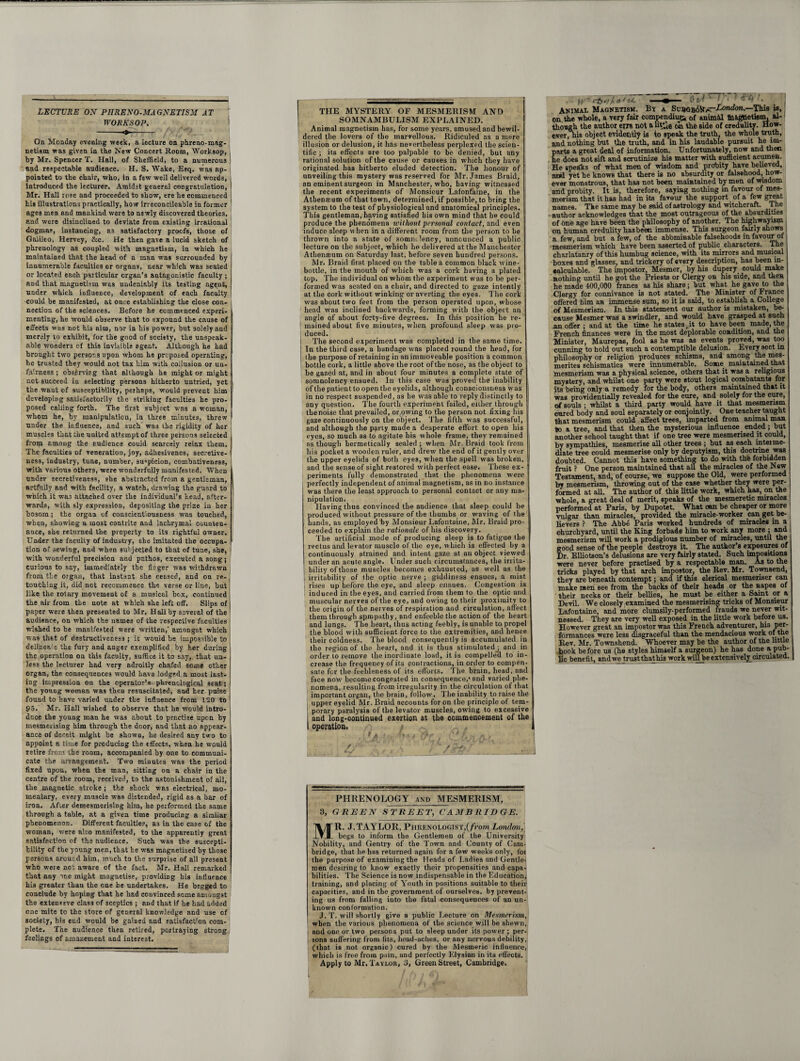 LECTURE ON PHRENO-MAGNETISM AT WORKSOP. --♦- On Monday evening week, a lecture on phreno-mag¬ netism was given in the New Concert Room, Worksop, by Mr. Spencer T. Hall, of Sheffield, to a numerous and respectable audience. H. S. Wake, Esq. was ap¬ pointed to the chair, who, in a few well delivered words, introduced the lecturer. Amidst general congratulation, Mr. Hall rose and proceeded to show, ere he commenced his illustrations practically, how irreconcileable in former ages men and mankind were to newly discovered theories, and were disinclined to deviate from existing irrational dogmas, instancing, as satisfactory proofs, those of Galileo, Rervey, &c. He then gave a lucid sketch of phrenology as coupled with magnetism, in which he maintained that the head of a man was surrounded by innumerable faculties or organs, near which was seated or located each particular organ’s antagonistic faculty ; and that magnetism was undeniably its testing agent, under which influence, development of each faculty could be manifested, at once establishing the close con¬ nection of the sciences. Before he commenced experi¬ menting, he would observe that to expound the cause of effects vias not hi3 aim, nor in his power, but solely and merely to exhibit, for the good of society, the unspeak¬ able wonders cf this invisible agent. Although he had brought two persons upon whom he proposed operating, he trusted they would not tax him with collusion or un¬ fairness ; observing that although he might or might not succeed in selecting persons hitherto untried, yet the want of susceptibility, perhaps, would prevent him developing satisfactorily the striking faculties he pro¬ posed calling forth. The first subject was a woman, whom he, by manipulation, in three minutes, threw under the influence, and such' was the rigidity of her muscles that the united attempt of three persons selected from among the audience could scarcely relax them. The faculties of veneration, joy, adhesivenes, secretive¬ ness, industry, tune, number, su«picion, combativeness, with various others, were wonderfully manifested. When under secretiveness, she abstracted from a gentleman, artfully and with facility, a watch, drawing the guard to which it was attached over the individual’s head, after¬ wards, with sly expression, depositing the prize in her bosom; the organ of conscientiousness was touched, when, showing a most contrite and lachrymal counten¬ ance, she returned the property to its rightful owner. Under the faculty of industry, she imitated the occupa¬ tion os sewing, and when subjected to that of tune, she, with wonderful precision and pathos, executed a song; curious to say, immediately the fieger was withdrawn from the organ, that instant she ceased, and on re¬ touching it, did not recommence the verse or line, hut like the rotary movement of a musical box, continued the air from the note at which she left off. Slips of paper were then presented to Mr. Hall by several of the audience, on which the names of the respective faculties wished to be manifested were written,' amongst which was that of destructiveness ; it would be impossible to delinea e the fury and anger exemplified by her during the operation on this faculty, suffice it to say, that un¬ less the lecturer had very adroitly chafed some other organ, the consequences would have lodged a most last¬ ing impression on the operator’s phrenological seat; the young woman was then resuscitated, and her pulse found to have varied under the influence from 120 to 95. Mr. Hall wished to observe that he would intro¬ duce the young man he was about to practise upon by mesmerising him through the door, and that no appear¬ ance of deceit might be shown, he desired any two to appoint a time for producing the effects, when he would retire from the room, accompanied by one to communi¬ cate the arrangement. Two minutes was the period fixed upon, when the man, sitting on a chair in the centre of the room, received, to the astonishment of ail, the magnetic stroke ; the shock was electrical, mo¬ mentary, every muscle was distended, rigid as a bar of iron. After demesmerising him, he performed the same through a table, at a given time producing a similar phenomenon. Different faculties, a3 in the case of the ■woman, were also manifested, to the apparently great sp.tisfaction of the audience. Such was the suscepti¬ bility of the young men, that he was magnetised by those persons around him, much to the surprise of all present who were not aware of the fact, Mr. Hall remarked that any me might magnetise, providing his influence his greater than the one he undertakes. He begged to conclude by hoping that he had convinced some amongst the extenssve class of sceptics ; and that if he had added one mite to the store of general knowledge and use of society, his end would be gained and satisfact'on com¬ plete. The audience then retired, portraying strong feelings of amazement and interest. THE MYSTERY OF MESMERISM AND SOMNAMBULISM EXPLAINED. Animal magnetism has, for some years, amused and bewil¬ dered the lovers of the marvellous. Ridiculed as a mere illusion or delusion, it has nevertheless perplexed the scien¬ tific ; its effects are too palpable to be denied, but any rational solution of the cause or causes in which they have originated has hitherto eluded detection. The honour of unveiling this mystery was reserved for Mr. James Braid, an eminent surgeon in Manchester, who, having witnessed the recent experiments of Monsieur Lafonfaine, in the Athensum of that town, determined, if possible, to bring the system to the test of physiological and anatomical principles. This gentleman, having satisfied bis own mind that he could produce the pheno’mena without personal contact, and even induce sleep when in a different room from the person to be thrown into a state of somnclency, announced a public lecture on the subject, which be delivered at the Manchester Atliensum on Saturday last, before seven hundred persons. Mr. Braid first placed on the table a common black wine- bottle, in the mouth of which was a cork having a plated top. The individual on whom the experiment was to be per¬ formed was seated on a chair, and directed to gaze intently at the cork without winking or averting the eyes. The cork was about two feet from the person operated upon, whose head was inclined backwards, forming with the object an angle of about forty-five degrees. In this position he re¬ mained about five minutes, when profound sleep was pro¬ duced. The second experiment was completed in the same time. In the third case, a bandage was placed round the head, for ihe purpose of retaining in an immoveable position a common bottle cork, a little above Ihe root of the nose, as the object to be gazed at, and in about four minutes a complete state of somnolency ensued. In this case was proved the inability of the patient to open the eyelids, although consciousness was in no respect suspended, as he was able to reply distinctly to any question. The fourth experiment failed, either through the noise that prevailed, or owing to the person not fixing his gaze continuously on the object. The fifth was successful, and although the pgrty made a desperate effort to open his eyes, so much as to agitate his whole frame, they remained as though hermetically sealed; when Mr. Braid took from his pocket a wooden ruler, and drew the end of it gently over the upper eyelids of both eyes, when the spell was broken, and the sense of sight restored with perfect ease. These ex¬ periments fully demonstrated that the phenomena were perfectly independent of animal magnetism, as in no instance was there the least approach to personal contact or any ma¬ nipulation. Having thus convinced the audience that sleep could he produced without pressure of the thumbs or waving of the hands, as employed by Monsieur Lafontaine, Mr. Braid pro¬ ceeded to explain the rationale of his discovery. The artificial mode of producing sleep is to fatigue the rectus and levator muscle of the eye, which is effected by a continuously strained and intent gaze at an object viewed under an acute angle. Under such circumstances, the irrita¬ bility of those muscles becomes exhausted, as well as the irritability of the optic nerve ; giddiness ensues, a mist rises up before the eye, and sleep ensues. Congestion is induced in the eyes, and carried from them to the optic and muscular nerves of the eye, and owing to their proximity to tlie origin of the nerves of respiration and circulation, affect them through spmpathy, and enfeeble the action of the heart and lungs. The heart, thus acting feebly, is unable to propel the blood with sufficient force to the extremities, and hence their coldness. The blood consequently is accumulated in the region of the heart, and it is thus stimulated j and in order to remove tire inordinate load, it is compelled to in¬ crease the frequency of its contractions, in order to compen¬ sate for the feebleness of its efforts. The brain, head, and face now become congested in consequence,'and varied phe¬ nomena, resulting from irregularity in the circulation of that important organ, the brain, follow. The inability to raise the upper eyelid Mr. Braid accounts for on the principle of tem- j porary paralysis of the levator muscles, owing to excessive j and long-continued exertion at the commencement of the I operation. /. - 1/ rft ' PHRENOLOGY and MESMERISM, 3, GREEN STREET, CAMBRIDGE. MR. J.TAYLOR, PnRENOLOGlST,(/romLondon, begs to inform the Gentlemen of the University Nobility, and Gentry of the Town and County of Cam¬ bridge, that he has returned again for a few weeks only, foi the purpose of examining the Heads of Ladies and Gentle¬ men desiring to know exactly their propensities and capa¬ bilities. The Science is now indispensable in the Education, training, and placing of Youth in positions suitable to their capacities, and in the government of ourselves, by prevent¬ ing us from falling into the fatal consequences of an un¬ known conformation. J. T. will shortly give a public Lecture on Mesmerism, when the various phenomena of the science will be shewn, and one or two persons put to sleep under its power ; per¬ sons suffering from fits, head-aches, or any nervous debility, (that is not organic) cured by the Mesmeric influence, which is free from pain, and perfectly Elysian in its effects. Apply to Mr. Taylor, 3, Green Street, Cambridge. fi. ' rfo / n 1 eA m Cl t i ' T* ■ '' <1 •! . 1 Animal Magnetism. By a Su9GB6Vt/C-Lo«cto«.—This is, on the whole, a very fair compendium 0f animhl magnetism, al-1 though the author errs not aut*ij oil the side of credulity. How¬ ever, his object evidently is to speak the truth, the whole truth, and nothing but the truth, and in his laudable pursuit he im¬ parts a great deal of information. Unfortunately, now and then he does not sift and scrutinize his matter with sufficient acumen. He speaks of what men of wisdom and probity have believed, and yet he knows that there is no absurdity or falsehood, how¬ ever monstrous, that has not been maintained by men of wisdom and probity. It is, therefore, saying nothing in favour of mes¬ merism that it has had in its favour the support of a few great names. The same may be said of astrology and witchcraft. The author acknowledges that the most outrageous of the absurdities of one age have been the philosophy of another. The highwayism on human credulity has been immense. This surgeon fairly shows a few, and but a few, of the abominable falsehoods in favour of mesmerism which have been asserted of public characters. The charlatanry of this humbug science, with its mirrors and musical boxes and glasses, and trickery of every description, has been in¬ calculable. The impostor, Mesmer, by his dupery could make nothing until he got the Priests or Clergy on his side, and then he made 400,000 franes as his share; hut what he gave to the Clergy for connivance is not stated. The Minister of France offered him an immense sum, so it is said, to establish a College of Mesmerism. In this statement our author is mistaken, be¬ cause Mesmer was a swindler, and would have grasped at such an offer; and at the time he states, it to have been made, the French finances were in the most deplorable condition, and the Minister, Maurepas, fool as he was as events proved, was too cunning to hold out such a contemptible delusion. Every sect in philosophy or religion produces schisms, and among the mes- merites schismatics were innumerable. Some maintained that mesmerism was a physical science, others that it was a religious mystery, and whilst one party were stout logical combatants for its being only a remedy for the body, others maintained that it was providentially revealed for the cure, and solely for the cure, of souls ; whilst a third party would have it that mesmerism eared body and soul separately or conjointly. One teacher taught that mesmerism could affect trees, imparted from animal man to a tree, and that then the mysterious influence ended ; but another school taught that if one tree were mesmerised it could, by sympathies, mesmerise all other trees ; but as each inteime- diate tree could mesmerise only by deputyism, this doctrine was doubted. Cannot this have something to do with the forbidden fruit ? One person maintained that all the miracles of the New Testament, and, of course, we suppose the Old, were performed by mesmerism, throwing out of the case whether they were per¬ formed at all. The author of this little work, which has, on the whole, a great deal of merit, speaks of the mesmeretic miracles performed at Paris, by Dupotet. What can be cheaper or more vulgar than miracles, provided the miracle-worker can get be¬ lievers ? The Abbe Paris worked hundreds of miracles in a churchyard, until the King forbade him to work any more ; and mesmerism will work a prodigious number of miracles, until the good sense of the people destroys it. The author’s exposures of l)r. Elliotson’s delusions are very fairly stated. Such impositions were never before practised by a respectable man. As to the tricks played by that arch impostor, the Rev. Mr. Townsend, they are beneath contempt; and if this clerical mesmeriser can make men see from the backs of their heads or the napes of their necks or their bellies, he must be either a Saint or a Devil. We closely examined the mesmerising tricks of Monsieur Lafontaine, and more clumsily-performed frauds we never wit¬ nessed. They are very well exposed in the little work before us. However great an impostor was this French adventurer, hi3 per¬ formances were less disgraceful than the mendacious work of the Rev. Mr. Townshend. Whoever may be the author of the little book be fore us (he styles himself a surgeon) he has done a pub¬ lic benefit, and we trust that his work willbe extensively circulated.