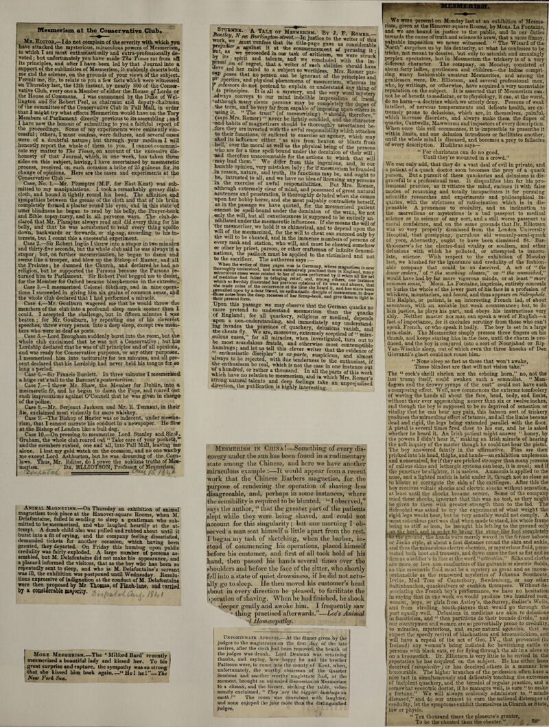 Mesmerism at the Conservative Club* Mr. Editor,—I do not complain of the severity with which you have attacked the mysterious, miraculous powers of Mesmerism, to which I am most enthusiastically and extra-professionally de¬ voted ; but unfortunately you have made The Times rat from aB its principles, and after I have been led by that Journal into a support of the sublimities of Mesmerism, it suddenly deserts both, me and the science, on the grounds of your views of the subject. Permit me, Sir, to relate to you a few facts which were witnessed on Thursday last, the 12th instant, by nearly 800 of the Conser¬ vative Club, every one a Member of either the House of Lords or the House of Commons. I was summoned by the Duke of Wel¬ lington and Sir Robert Peel, as chairman and deputy-chairman of the committee of the Conservative Club in Pall Mall, in order that I might try what effects Mesmerism would have on the Tory Members of Parliament directly previous to its assembling ; and I have now the honour of submitting to you a faithful report of the proceedings. Some of my experiments were eminently suc¬ cessful ; others, I must confess, were failures, and several cases were of a doubtful nature; but through your medium I will honestly report the whole of them to you. I cannot communi¬ cate my matter to The Times, on account of the excessive dis¬ honesty of that Journal, which, in one week, has taken three sides on this subject, having, I have ascertained by mesmeretic process, received on each occasion a bribe of 25 guineas for its change of opinions. Here are the cases and experiments at the Conservative Club:— Case, No. 1.—Mr. Plumptre (M.P. for East Kent) was sub¬ mitted to my manipulations. I took a remarkably greasy dish- ; cloth, and bound it tightly round his head. The affinities and sympathies between the grease of the cloth and that of his brain completely formed a plaster round his eyes, and in this state £of utter blindness he began to read by his belly, the Prayer-book and Bible topsy-turvy, and in all perverse ways. The club-de- clared that Mr. Plumptre always read and did every thing for his belly, and that he was accustomed to read every thing upside down, backwards or forwards, or zig-zag, according to his in¬ terests, but I count this a successful experiment. Case 2.—Sir Robert Inglis I threw into a stupor in two minutes and thirty-five seconds, but the whole club said he was always iii a stupor ; but, on further mesmerization, he began to damn and swear like a trooper, and blew up the Bishop of Exeter, and all the Prelates; he damned the Church, and declared he had no religion, but he supported the Parsons because the Parsons re¬ turned him to Parliament. Sir Robert Peel begged me to desist, for the Member for Oxford became blasphemous in the extreme. Case 3.—I mesmerized Colonel Sibthorp, and in nine opera¬ tions I succeeded in giving him six grains of common sense, and the whole club declared that I had performed a miracle. Case 4.—Mr. Goulburn wagered me that he would throw the members of the club into a profound sleep much sooner than I could. I accepted the challenge, but in fifteen minutes I was beaten ; for Mr. Goulburn, by repeating one of his cleverest speeches, threw every person into a deep sleep, except tw® mem¬ bers who were as deaf as posts. Case 5.—Lord Brougham suddenly burst into the room, but the whole club exclaimed that he was not a Conservative ; but his Lordship declared that he was of all principles and of all opinions, and was ready for Conservative purposes, or any other purposes. I mesmerized him into taciturnity for ten minutes, and all pre¬ sent declared that his Lordship had never held his tongue for so long a period. Case 6.—Sir Francis Burdett. In three minutes I mesmerized, a huge rat’s tail to the Baronet’s posteriorities. Case 7.—I threw Mr. Shaw, the Member for Dublin, into a mesmeretic fit, and he began to damn the Pope, and roared out such imprecations against O’Connell that he was given in charge of the police. Case 8.—Mr. Serjeant Jackson and Mr. E. Tennant, in their fits, exclaimed most violently for more wkiskey. Case 9.—The Bishop of Bxeter was so indecent, under mesme¬ rism, that I cannot narrate his conduct in a newspaper. He flfew at the Bishop of London like a bull dog. Case 10.—On pressing to mesmerize Lord Stanley and Sir/J. Graham, the whole club roared out “ Take care of your pockets,“ and the members rushed, one and all, into Pall Mall, leaving me alone. I lost my gold watch on the occasion, and no one was by me except Lord Ashburton, but he was dreaming of the Corn- laws. Thus, Mr. Editor, do I preve the sublime truths of Mes¬ merism. Dr. BLLIOTSON, Professor of Mesmerism. Animal Magnetism.—On Thursday an exhibition of animal magnetism took place at the Hanover-square Rooms, when M. Delafontaine, failed in sending to sleep a gentleman who sub¬ mitted to be mesmerised, and who laughed heartily at the at¬ tempt. A dumb child also was pulled and rubbed about until it burst into a fit of crying, and the company feeling dissatisfied, demanded tickets for another occasion, which having been granted, they departed. On Friday this humbug upon public credulity was fairly exploded. A large number of persons as¬ sembled, but M. Delafontaine did not make his appearance, and a placard informed the visitors, that as the boy who has been so repeatedly sent to sleep, and who is M. Delafontaine’s servant was ill, the exhibition was postponed until Wednesday. Resolu¬ tions expressive of indignation at the conduct of M. Delafontaine were then proposed by Mr Thomas, of Finch-lane, and carried by a considerable majority. , / , . More Mesmerism_-The ‘ Milford Bard’ recently mesmerised a beautiful lady and kissed her. To his great surprise and rapture, the sympathy was so strong that she kissed him back again.—“HeI he!”_The New York Sun. 10F Mesmerism. By J. F. Romer — Work we • #K> Burhngton-street.—In justice to the writer of this prejudice^acainst^t tltle'Page gave us considerable tout as * against it at the commencement ef perusing it • bv its proceeded in our task of Briticism, we were struck firessi „ 8Pclt an<f tflents> we concluded with tho im- devo , a u* re?ret> that a writer of such abilities should have sup fmmd t0 a sttbJecvt 80 worthless. Mrs. Romer pte- pr mert;L ,atl be *8nor»«*t of «»e principles and P operties and physical phenomena of mesmerism, whereas its no* Pret®I1d to explain or understand any thing of is principles. It is all a mystery, and the very word mystery always conveys to our mind indelible impressions of fraud although many clever persons may be completely the dupes of “? **£*» far„fr?m «ap»ble of imposing upon others in ? T>T“e trust (of mesmerizing) “ should, therefore ” <6a/?¥r?- Romer) “ never be lightly confided, and the character “abits of magnetizers should be thoroughly ascertained be¬ fore they are invested with the awful responsibility which attaches to their functions, or suffered to exercise an ageney, which may shed its influence either ‘as airs from heaven or blasts from hell, over the moral as well as the physical being of the persons who are for a time spell bound under the dominion of their will ■ Mid therefore unaccountable for the actions to which that will may lead them.” We differ from this ingenious, and, in our humble opinion, very mistaken lady; for if mesmerism be founded rn reason, nature, and truth, its functions may be, and ousrht to be, intrusted to all, and we have no idea of licensing any persons , the exercise of awful responsibilities. But Mrs Romer although extremely clear of mind, and possessed of great natural acuteness and penetration, is thoroughly deluded when she comes vipon her hobby-horse, and she most palpably contradicts herself asm the passage we have quoted, for the mesmerized patient cannot be spell-bound under the dominion of the will for not only the will, but all consciousness is supposed to be entirely an¬ nihilated under the mesmeretic influences. If she means the will of wni m®s®enzer> we hold it as chimerical, and to depend upon the will of the mesmerized, for the will to cheat can succeed only by the will to be cheated, and in the immense numbers of persons of every rank and station, who will, and must be cheated somehow or other by priest, parson, or other craftsman of infinite denomi¬ nations, the padlock must be applied to the victimized and not to the sacnficer. The authoress says:— thoroughly umler^ood,,*Md «• « miraculous caws were relaled to hi?of curmSme?t whfi ”n of medicine had failed in bringing relief and a^w otoirTkL; “j6 art forCt‘Wy illustrated her previous ODinions of its uses and abuses* 'that she made notes of the occurrence at the time she heard it and has since' been prevailed upon by a dear friend, an enthusiastic disciple of mesmerism to d^aw tteir presentfeunn* d“P °f h“ and STtETti'ffiZ ' Upon this passage we may observe that the German quacks no more pretend to understand mesmerism than theq quacks ! of E“gland; for all quackery, religious or medical, depends upon a non-understanding, and immediately any understand ZchJat fl 4\,;Pr0mCC 0f hackery, delusions' vanish, and the cheats fly;> We are, moreover, extremely sceptical of “ mira eulous cases, for all miracles, when investigated, turn out to be most scandalous frauds, and otherwise most contemptible j* U? fel„thl3 clever writer that the evidence of enthusiastic disciples is ex-parte, suspicious, and almost a ';a>\t0 be rejected with due tenderness to the enthusiast, if the enthusiasm be real, which is not the case in one instance out wh?chTdred’ °r wher a thousand- In all the parts of this work which have no relation to mesmerism, and i» which Mrs. Romer’s strong natural talents and deep feelings take an unpreiudised direction^the publications highly interesting. Prejuaisea Mesmerism in China !—Something of every dis¬ covery under the sun lias been found in a rudimentary state among the Chinese, and here vve have another miraculous example It would appear from a recent work that the Chinese Barbers magnetise, for the purpose of rendering the operation of shaving less disagreeable, and, perhaps in some instances, where the sensibility is required to be blunted. “ I observed,” says the author, “ that the greater part of the patients slept while they were being shaved, and could not account for this singularity; but one morning I ob¬ served a man seat himself a little apart from the rest. I began my task of sketching, when the barber, in¬ stead of commencing his operations, placed himself before his customer, and first of all took hold of his band, then passed his hands several times over the shoulders and before the face of the sitter, who shortly fell into a state of quiet drowsiness, if ho did not actu¬ ally go to sleep. He then moved his customer’s head about iu every direction he pleased, to facilitate the operation of shaving. When he had finished, he shook sleeper gently and awoke him. I frequently saw - thing practised afterwards.”—Lee’s Animal 'd Homoeopathy. Unfortunate Apropos.—At the dinner given by the judges to the magistrates on the first day of the late assizes, after the cloth had been removed, the health of the judges was drunk. Lord Denman was returning thanks, and saying, how happy he and his brother Patteson were, to come into the county of Kent, when, unfortunately, the worthy chairman of the Quarter Sessions and another worthy magistrate had, at the moment, brought an animated discussion on Mesmerism to a climax, and the former, striking the table, vehe¬ mently exclaimed, “ They are the biggest humbugs on earth /” The room was convulsed with laughter, and none enjoyed the joke more than the distinguished judges. | We were present on Monday last at an exhibition of Mestno- rism, given, at the Hanover-square Rooms, by Mons. La Fontaine, and we are bound in justice to the public, and in our duties towards the cause of truth and science to avow, that a more flimsy, palpable imposition we never witnessed. “ The Wizard of the North” surprises us by his dexterity, at what he confesses to be 1 tricks, not meant to deceive, but only to astonish and amusingly perplex spectators, but in Mesmerism the trickery is of a very different character The company, on Monday, consisted of about forty ladies, gentlemen and children—the ladies compri¬ sing many fashionable amateur Mesmerites, and among the gentlemen were, Dr. Blliotson, and several professional men, who, by writings, or otherwise, have acquired a very unenviable reputation on the subject. It is asserted that if Mesmerism can¬ not be of benefit to medicine, or to physiology, it can, at the worst, do no harm—a doctrine which we utterly deny. Persons of weak‘ intellect, of nervous temperaments and delicate health, are ex¬ tremely prone to delusions, which are, in themselves, painful, which increase disorders, and always make them the dupes of quacks, Cantwells, Mawworms and impostors of every description. When once this evil commences, it is impossible to prescribe it \ within limits, and one delusion introduces or facilitates another, until the whole mind is diseased, and becomes a prey to fallacies of every description. Hudibras says— “ For charlatans can do no good, Until they’re mounted in a crowd.” We can only add, that they do a vast deal of evil in private, and a patient of a quack doctor soon becomes the prey of a quack parson. But a pursuit of these quackeries and delusions is dis¬ graceful to a professional man. It disqualifies him for his pro¬ fessional practice, as it vitiates the mind, embues it with false modes of reasoning and totally incapacitates it for pursuing scientific researches and experiments and philosophical in¬ quiries, with the strictness of ratiocination which is in dis¬ pensable. A proneness to credulity, and an inclination to the marvellous or mysterious is a bad passport to medical science or to science of any sort, and a still worse passport to moral confidence, and on the same grounds that Dr. Elliotson was so very properly dismissed from the London University Hospital, that gossipping, garrulous old womanly-semi-quack of yore, Abernethy, ought to have been dismissed St. Bar¬ tholomew’s for the electro-fluid vitality or soulism, and ether delusions with which he polluted, or attempted to innocu- late, science. With respect to the exhibition of Monday last, we blushed for the ignorance and credulity of the fashion¬ able company that could be so deceived. A set of “ the lower orders,” of “ the working classes, or “ the unwashed,” would have had by far more vigorous minds, or at least “ more common sense,” Mons. La Fontaine, imprimis, entirely conceals or buries the whole of the lower part of his face in a profusion of whiskers, moustaches, and beard, and thus appears en Sidrophele. His Ralpho, or patient, is an interesting French lad, of about seventeen, with an amiable but weak countenance; but, to do j him justice, he plays his part, and obeys his instructions very ably. Neither master nor man can speak a word of English—a fact of importance, for it excludes scrutiny from those who can’t speak French, or who speak it badly. The boy is set in a large arm-chair. The Mesmeriter simply presses three fingers on his thumb, and keeps staring him in the face, until the charm is pro¬ duced, and the boy is conjured into a sort of Nourjahad or Rip j Van-Winckle sleep, out of which even the three knocks of Don Giovanni’s ghost could not rouse him. “ None sleep se fast as those that won’t awake, Those blindest are that will not vision take.” The “ cock’s shrill clarion nor the echoing horn,” no, not the last trump itself, could awaken such a somnolist. “ Man- dagora and the drowsy syrups of the east” could not have such a composing effect. Well, now commences the extreme tomfoolery of waving the hands all about the face, head, body, and limbs, without their ever approaching nearer than six or twelve inches, and though the boy is supposed to be so deprived of sensation or vitality that he can bear any pain, this baboon sort of trickery produces the miraculous effect of tetanus, and all the limbs become dead and rigid, the legs being extended parallel with the floor. A pistol is several times fired close to his ear, and he is asked whether he heard it. An Irish patient might answer “ honey, by the powers I didn’t hear it,” making an Irish miracle of hearing the soft inquiry of the master though he could not hear the pistol. The boy answered faintly in the affirmative. Pins are then pricked into his head, thighs, and hands—an exhibition unpleasant and nonsensical, for if they are pricked stronger than many persons of callous skins and lethargic systems can bear, it is cruel; and if the puncture he slighter, it is useless. Ammonia is applied to the nose, and a lighted match is held under it, though not so close as to blister or corrugate the skin of the cartileges. After this the boy receives voltaic shocks and electric shocks without sensation, at least until the shocks became severe. Some of the company tried these shocks, ignorant that this was no test, as they might be given to them with greater strength than to the lad. The Sidrophel was asked to try the experiment ef what weight the rigid legs would bear, but he very sensibly would not comply. A most ridiculous part was that when made to stand, his whole frame being as stiff as iron, he brought his left leg to the ground only | xjjj, t~he ljte,el,.and in order to bring the stone-like foot completely 8P^^grouna, thenands were merely waved in the former baboon or Jacko style, at about a foot distance round the shin and ankle, and thus the miraculous electro-chemico, or mysterious fluid, pene¬ trated both boot and trousers, and down came the foot as flat and as firm as a soldier’s in line at the word “ attention.” Silks and cloths are more or less non-conductors of the galvanic or electric fluids, j so this mesmeric fluid must be a mystery as great and as incom¬ prehensible as the renowned mysteries of Johanna Southcote, Irvine, Mad Tom of Canterbury, Swedenborg, or any other Saltinbanchos, quacksalvers or cushion thumpers. Without de¬ preciating the French boy’s performance, we have no hesitation in saying that in one week vve would produce two hundred men, women, boys, or girls from Astley's, the Surrey, Sadler’s Wells, and from strolling booth-players that would go through the part equally well. Delusions in medicine are akin to delusions in fanaticism, and “ then partitions do their bounds divide,” and our countrymen and women are so proverbially prone to credulity, to miracles, mysterious, and super-natural agencies, that we j expect the speedy revival of blackcatism and broomstickism, aad will have a repeal of the act of Geo. IV., that prevented (in Ireland) any woman’s being indicted for bewitching cattle or persons with black cats, or for flying through the air in a sieve or on a broomstick. Dr. Elliotson is very little to be envied in the reputation he has acquired on the subject. He- has cither been deceived (simpliciter) or has deceived others in a manner less honourable. Thd higher branches of the profession often have a nice tact in simultaneously and delicately touching the extremes of incipient quackery, and the termini of regular practice, and a somewhat eccentric doctor, if he manages well, is sure ‘‘to make a fortune.” We will always zealously administer to “ minds diseased,” and do our utmost to cure the national distemper of credulity, let the symptoms exhibit themselves iu Church or State, law or physic. “ Ten thousand times the pleasure’s greater, To be the cheated than the cheater.” ;