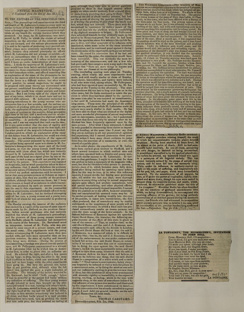 ANIMAL MAGNETISM. ( Continued from the Iris of Jan. 25.) TO THE EDITORS OF THE SHEFFIELD IRIS- Sins,—The proceeding? and experiments at tlie tliird and fourth of M. Lafontame’s conversaziones were so similar to those of the first and second described in my letter a fortnight ago, that it is unnecessary to recapi¬ tulate at any length the various features which they presented. An essay, by M. Lafontaine, was inter¬ preted by M. Vully, in which the claims of animal magnetism on the attention of the scientific world were put forward, and the various phenomena which it is said to be capable of producing were pointed out. These essays were extremely unsatisfactory to my mind, because they referred principally to effects which M. Lafontaine (lid not attempt to exhibit—ef¬ fects so extraordinary that I do not think myself guilty of over scepticism, if I refuse to believe them until I have an oculai demonstration of their possi¬ bility. I think the majority of M. Lafontaine’s audi¬ ence would have been better satisfied had he confined his essays to those experiments which he brought un¬ der their immediate notice, and offered something like an explanation of the cause of the phenomena he in¬ duced in the cases on which he operated. I am aware that the latter is a difficult matter, but after seven years’ practice in animal magnetism, he ought to ' be prepared with some theory not inconsistent with our present established knowledge of physiology, or if so, one that would bear minute analysis and inves¬ tigation. But I am losing sight of the object of this part of my letter, which is to detail facts and not to quarrel with opinions. M. Lafontaine succeeded in inducing somnolency in the young woman who ac¬ companies him in a few seconds, and the various ex¬ periments of pricking with pins in various parts of the body, the application of ammonia, and Lucifer matches in a state of ignition to the nostrils, firing percussion j caps close to the ear, and a moderate current of elec¬ tro-magnetism failed to produce the slightest evidence of sensibility. A powerful charge caused a deep groan, and I was not surprised that such was the case, for it was quite evident that the state of rigidity and insensibility was not so great as on the first night, nor the other proofs of the magnetic influence so decided. I endeavoured to obtain an explanation of the cause of this failure from M. Lafontaine, hut could not elicit from him any satisfactory solution of the apparent anomaly. The power possessed by the operator over the person being operated upon was shewn in M. La¬ fontaine’s demagnetising the upper part of the head and jaws, so that the young woman could sing and converse with those about her, which was instantly stopped by M. Lafontaine directing his fingers to the back part of the head on a signal given by one of the audience, in such a svay as could not possibly be per¬ ceived by the patient. This experiment was repeated so frequently, and so much precaution taken to detect any collusion, that I should disbelieve the evidence of my own senses, if I doubted its honesty, tar hesitated to record my perfect satisfaction with its success. I know that many persons possess so delicate an organi¬ sation of skin, that they are sensible of the presence of others, although they cannot see them; but I have never known or heard of an instance in which insensi¬ bility was produced by such an unseen presence as was the case in this experiment. At the termination of these experiments, several individuals offered them¬ selves to M. Lafontaine, but he declined attempting with all but two, a young woman and a young man, with both of whom he was unsuccessful in producing any effect. On Monday evening, the interest of the audience was excited bv a report of the success of some experi¬ ments made by Dr. Holland on the previous Satur¬ day, before several gentlemen who had narrowly watched the whole of M. Lafontaine’s proceedings, and the presence of three young women Connected with Sheffield, whom M. Lafontaine had mesmerised in the course of the forenoon. Dr. Bartolome acted as interpreter, instead of M. Vully, who was pre¬ vented by some reason of a private nature, and read the usual esshy. The experiments with the young woman accompanying M. Lafontaine were then pro¬ ceeded with, and were more successful than on any previous occasion, the state of rigidity and insensi¬ bility being more distinct. During the process of demesmerising, a bandage was placed over the patient’s eves, and Mr Palfreyman communicated in a whisper to M. Lafontaine what leg he wished him to demes- merise first, in order to prove that no collusion ex- I isteri. He selected the right, and after a few passes the leg began to drop, leaving the other in the same rigid condition as before, which was continued for at least half an hour longer while the other experiments were going on. She bore the galvanic test better than at any previous trial, although when the full power was applied she gave a slight indication of sensibility. The intensity of the battery was tried by Dr. Harwood; but he cried “hold, enough,” before it was so powerful as the patient had borne without any indication of suffering. The three young women already referred to were then brought on the plat- | form and seated in a row, holding each other's hands, with M. Lafontaine seated in front of them, holding the right hand of the one and the left of the other. In three or four minutes somnolency was induced in all three, and their limbs placed in a rigid portion. Various tests were used, such as pricking the hands and face with pins, but thev evinced no feeing of | pain, although they were able to answer questions proposed to them in that languid manner which people do when awoke suddenly from a sound sleep, or immediately preceding their going to sleep. They awoke at the end of about twenty minutes, but had not the power of altering the position of their limbs, or of feeling the pricking of pins about the bands and feet, which they saw inserted. These parts were de- j mesmerised in succession by sudden pusses of the hand, and they left the platform without complaining I of the slightest uneasiness or fatigue. Mr Palfreyman then submitted himself, having evidently made up his mind to be Mesmerism-proof, but after he had been under the operation about five minutes bis eyelids be¬ gan to drop, and other symptoms of its influence were manifested, when some noise in the room attracted j his attention, and he continued proof against it during | the continuance of the experiment, perhaps ten minutes more. He stated his conviction that if he had not been roused by the noise, the experiment would have been successful. This was decidedly the most in¬ teresting of the conversaziones, and not a few who had previously been sceptics went away under the im¬ pression that “there are more things in heaven and earth than are dreamt of in our philosophy.’’ The concluding meeting took place on Tuesday evening, when nearly the same experiments were made, and with results similar to those of Monday. Somnolence, insensibility, and rigidity were induced in all who were died, among others, Mr Palfreyman, who had been operated upon successfully by M. La¬ fontaine at the Tontine in the afternoon. The state of somnolence did not last so long with him as in the other cases, but the limbs continued to retain the po¬ sition in which they had been placed by the operator, for some time after he was restored to consciousness, in fact until M. Lafontaine had made the demesmer- ising passes. These were the principal of the public experiments, and those which M. Lafontaine made in private were nearly similar in their results. He has not been able to sho„w what are claimed as the higher and more wonderful phenomena of animal magnetism, such as clairvoyance, precision, &e.; but 1 understand be states that these can only be attained after an in¬ dividual has been frequently operated upon by the same person. After ’what I have witnessed, I should be very guarded in denouncing these claims as imposi¬ tion pr humbug, at the same time I .must sav that they are so contrary to all my preconceived opinions and experience, that I cannot pronounce them prac¬ ticable unless I have more direct evidence to judge from than the assertion of a mesmerist, or even the record of a public print. As in other places, the experiments of M. Lafon¬ taine have excited great interest in Sheffield, and I know several instances in which medical men and others have operated hotb on females and young men, and with similar success to M. Lalontaine. In fair¬ ness to that gentleman, I ought to state that he does I not profess to have a monopoly of the magnetic influ¬ ence, but that he considers every person to possess a certain share of it, which becomes more fully deve¬ loped after being excited by operating upon others. How far this may be true, qr in what this influence consists, I cannot decide, but having seen gentlemen I who, till within the last ten days, were thorough I sceptics in every thing relating to animal magnetism, operate upon others and produce somnolence, total and partial insensibility, and other physical effects, which they had previously deemed impossible, I cannot deny his position as to the effect, however unsatisfac¬ tory and unexplained his assumed cause may be. If his modus operandi, of looking steadily into the eves of his patient, is taken into consideration, the first effect produced, that of somnolency may he readily anticipated, as the experience of most people will at once suggest instances in which a fixed stare has pro¬ duced extraordinary results on insane persons, and even the more savage of the lower animals. In the famous indictment of Rousseau against his quondam friend David Hume, the historian, the following sin¬ gular instance of the effect of this stare is given as one of the counts:—“ That, at another time, as the said David Hume, and the said J. J. Rousseau, were sitting opposite each other by the fireside in London, he the said David Hume did look at him, the said J. J. Rousseau, in a manneF of which it is difficult to give any idea ; that he, the said J. J. Rousseau, to get rid of the embarrassment he was under, endeavoured to look full at him. the said David Hume, in return, to try if he could not stare him out of countenance ; but in fixing his eyes against his, the said David Hume’s, be felt the most inexpressible terror, and was obliged to turn them away, insomuch that the said J. J. Rousseau doth in bis heart think and believe, as much a3 he believes any thing, that the said David Hume is a composition of a white witch and a rattle snake.” “ Tired nature’s sweet restorer, bhlmy sleep,” can frequently be induced to visit a wakeful pillow by a monotonous noise, or by fixing the mind on one sub¬ ject not sufficiently exciting to give rise to a new train of ideas, but this condition of sleep is not accompanied with muscular rigidity or insensibility in the organs of hearing, smelling, or feeling, which is the case with magnetic sleep, or the state of somnolence induced by the influence of one person overanother and illustrated by the experiments l have endeavoured to detail.— As this communication has already extended to a great length, I must defer my general remarks on the sub¬ ject,of Mesmerism till next week. Yours, &e. THOMAS CARSTAIRS. Devonshire-street, Feb. 7th, 1842. The Mesmeric Influence.—The wonders of Mes¬ merism are not altogether unknown to the people of Leicester, but a case has occurred this week which has eclipsed all pre¬ vious facts, either here or at a distance. We allude to that of the amputation of a limb on Thursday last. The patient is a young woman of the name of Mary Ann Lakin, 16 Fleet street, in this town, who had been afflicted with a disease of the knee-joint for four years. The precise nature of the disease we do not know, but it was attended with enormous swelling of the limb, and with such excruciating pain as to prevent anything like consecutive rest for a long period. By these pains and want of sleep she had become reduced to a mere skeleton, and there was every probability that her life must be sacrificed or the limb amputated. In this critical state of the case, about a month ago, it was suggested that Mesmerism should be tried on the patient, and it was found that its influence was of the most beneficial and soothing nature. Under its influence pain would cease, and the patient would sink into perfect and refreshing repose. As amputation of the deceased’s joint was deemed essential by her medical attendant, it was decided that the operation should be performed while in the mesmeric state. Accord¬ ingly, 12 o’clock on Thursday morning was fixed upon for the operation to take plact, Mr. Ilollings was the Mesmer- iser, and Mr. Tosswill the operator, besides whom there were present Dr. Shaw, and Messrs. Paget, Seddon, jun., Downing, &o. Mr. Ilollings having mesmerised the patient, which was accomplished in about nine minutes, Mr. Tosswill proceeded to perform the operation. The limb was taken off within about five inches of the hip joint, the spot measuring 33 inches in circumference where the amputation took place, and which was effected in two minutes and a half. During the operation an all but inaudible moaning was heard, and a slight movement of the body was perceptible: but as far as could be judged there was an entire absence of pain. This was evinced by the countenance preserving throughout the greatest placidity, not a single motion of a muscle indicating such sensation. On being demesmerised the patient was not awore of what had taken place till informed by those in at¬ tendance. In the afternoon, great pains were felt in the loins, attended with considerable writhing of the body from the contraction of the muscles, but on resorting to the mes¬ meric influence these gradually ceased, the patient falling into a calm sleep, which lasted an hour and 40 minutes, and when aroused all pain had entirely left her, and has not been felt since. In this case, we do not pretend to decide any¬ thing about the nature of mesmerism, hut the proceedings are altogether so astonishing, and at the same time so well attested, by the presence of several distinguished members of the medical profession, that no reasonable mind can reject them .— Leicester Mercury. J,c/j ft, l r ^ Animal Magnetism.—Monsieur Bodin communi¬ cated a singular anecdote relating himself, the truth of which his unquestionable veracity placps beyond suspicion. Having been attacked by brain fever, he lay almost at the point of death. Still be had occa¬ sionally lucid intervals. In one of these, perceiving his own danger, he insisted on being mesmerised. A practitioner was called in by his medical attendants ; but before he arrived, my lamented friend was again in a paroxysm of hfs frightful malady. This was almost instantly calmed by the passes of animal mag¬ netism, and he soon fell into the mesmeric sleep. While under its influence, he suddenly started up¬ right on his couch of suffering, and imperatively cal¬ led for pen, ink, and paper, which were immediately procured. To the astonishment of all present, he then, as if under the power of inspiration, rapidly com- posed and wrote down, though Iris eyes were sealed in deepest sleep, the exquisite stanzas and music, which, unaltered, he afterwards published under the title of “ La Langueur. Monsieur Bodin has often described to me the emotions of profound astonishment with which, on being demesmerised, he comemplated this tottclting effusion of his genius ; for being perfectly /unconscious of all that had passed during Iris mesmeric trance, the friends who had witnessed its composition could scarcely persuade him to heleive it his oton, until an examination of his peculiar handwriting, confirmed the fact. —Polytechnic Mag. for Feb. U , v LA FONTAINE'S, THE MESMERIZEH’S, INVITATION TO JOHN BULL. Come, Monsieur Bull, I’ll magnetize— You're blind, I’ll give you back your eyes. Goot Monsieur Bull, why you no come, j I’ll make you speak, although your dumb. Ah coquin, Bull, one English brute, If you can speak, I make you mute; And if your deaf, as Old King Priam, Til make you hear, for know that I am One conjuror—can raise the dead, And take the senses out your head— Pull noses, or take eyes from sockets; And quickly empty all your pockets ; Do ten times more, as sure as gun, Or English Doctor Ellietscm. Ah, fool, Jean Bull, got d—n your eyes ! Why you no come for magnetize ? - . g la / Your cash I’ll take, but not for gain, ' - ‘ ' ' > Your humble servant, LA FONTAINE.