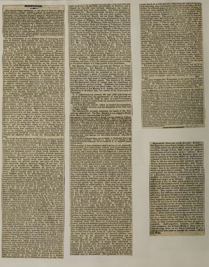 After a fair and diligent examination, in tlie course of which Dr. Deien. a pupil and partner of Mesmer, repeated a number of experiments in the pre¬ sence ol the Commissioners, some of which were tried upon themselves, they determined it was a mere trick intended to impose oo the ignorant and credu¬ lous, and gave in their report accordingly to his Majesty, which was afterwards published for the information of the people. Mesmer and his associate Delon, were thus interrupted ia their career to wealth and fame, and a most insolent attempt to impose upon the human understanding was baffled. Franklin, in a letter to his friend, Dr. Ingenhansy says,—Mesmer continues here and has still some adherents, and some practice. It is surprising how much credulity still subsists in the world. I suppose all the physicians in France put together have not made so much money (luring the time he has been here as he alone has done, and we have now a fresh folly. A magnetizer pretends that he can es¬ tablish what is called a rapper/ between any person and a somnambule, by a simple strong volition only, without speaking or making any signs, and more people daily Hock to see this strange operation.—Memoirs of Benjamin Frank¬ lin, by Himself and Grandson. Vol, /. In the performance of our primary duty of destroying every germ of credulity which exposes the ignorant and the weak to self-delusions, or to the impositions of the crafty and dishonest, we exposed in our last publication a most pernicious and scan¬ dalous attempt to re-get up the old humbug of Mesmerism. The Times has defended the trickery with its usual inclina¬ tions to fraud, and its invariable ignorance of science. Mesmer, a German Physician, first published his quackery of Planetary influences in 1766, in which he maintained the gross absurdity of the old astrologers, that the planets diffused through the nerves of man and all animals, a subtle fluid, of which he could give no explanation, but which he afterwards pretended to prove by his hocus-pocus conjurations on the human body, which he called Mesmerism. So far the mode of reasoning was fair, for in sciences we can often prove facts before we can explain principles. The cunning rogue went to Paris at a period of great intellection (1778), but so prone is the mind to a belief in the marvellous and the miraculous, that the quack rapidly cheated the Parisians of 348,000 livres. The Government appointed a commiss’on of inquiry, at the head of which was the celebrated astronojuer and politician Bailly, and the commission comprised many eminent physicians, and men of different sciences, amongst whom was the illustrious Dr. Franklin, as competent a judge of t'.-e subject as any man that ever existed The quack of cot absconded with his money, declining “ to come to the scratch,” or to explain any thing, but one of his deputies undertook to explain all things, and after exhibitions, experiments and careful investigation, the President Bailly drew up an adrpirable report, exposing the whole imposition. “ The Times,'’ always incorrect or menda¬ cious, states Dr. Franklin to have been at the head of the com- , mission, which is not the fact, though the error of 1'he Times is immaterial. After a lapse of more than sixty years, this occult science is re-produced as something mysterious and won¬ derful, without any new facts, elucidations, or principles being brought forward in the interim. The performer of the jugglery, whom we exposed in our last number, announced that he was to Mesmerise a young woman at his private apartment, on the 23d,* and we need not say, that in a place like London, there are plenty of young men that will pay to see tricks played on what M. De la Fontaine, called une jeune fiile. However, when the crisis arrived, the young girl was not to be had, “ for love or money,” and the tom-foolery which we have already exposed, was played off on the identical French boy, on whom the d-la-presto trick3 were exhibited at the Hanover-square rooms. One of the company, a gentleman, indignantly required that the experiments should be made upon him, and they were made without the slightest effect though the Mesmeriser did his best. The works that we have seen on the subject, expose a roguery on one part, and a credulity on the other, which might inspire with jealousy the Ghosts of Swedenborg, Irvine, Johanna South- cote, or Mad Thom of Canterbury. A clergyman for instance, named Townsend has written a heavy and long work on the sub¬ ject, and it will be useful as well as entertaining to expose to our readers the enormous extent to which fraud, falsehood and [ mysticism can be carried, on a calculation of public ignorance j and credulity. The clergyman’s work depends much on proving | | that Mesmerised people can see without eyes, and we should suppose that they equally could hear without ears, smell without noses, eat without mouths, and have all lively and acute sensations without nerves or organs of any sort. One case is just as possible as the other. We have a host of tes- ; timonies of the mysterious influence, all given by persons without reference to their characters or particular places of resi¬ dence. This is clumsily done by the Reverend Charlatan for every English quack in his advertisement, will give scores of residences and names to vouch for his wonderful cures. Mr. Townsend’s first witness states that a patient being thoroughly blinded by wrappers, he began pinching Mr. T. in all parts of his body, and the impudent witness says, that whenever he “ bruised” the Mesmeriser by his pinches, the Mesmerisee evinced by her features that she felt the pain in similar parts of her body, which parts, out of decency, are not specified. In another case a Mesmerisee being thoroughly blinded told the witness when the Mesmeriser took a glass of wine or ate a biscuit, and declared that he saw with his forehead, and by which he after¬ wards read the dial of a watch and a book, as well as a piece of music, which he played instanter on the flute, by this vision of the forehead. Had the forehead been bandaged, we have no doubt that the miraculised patient would have seen by the nose, the elbow, or the os cockeyyis, if either were uncovered. We have an¬ other exhibition, in which this wondrous patient, whose name is not given, on being blindfolded, could play at cards, although this is superfluous evidence ; for, if by Mesmerism you couldmake a person read music unknown to him, and play it on the flute, you might easily suppose that he could play cards, or cvenu la Roos, play the devil, without his eyes. Once make a man see without eyes, and you will produce a greater miracle by making men re¬ fuse to believe without evidence. Another witness depisses that this nameless boy read a book put before him when he was thoroughly blindfolded. If he could do this, he could equally read a book unopened or placed behind him, or put into another room, or even in another quarter of the world, for all such cases are identical in principle, and a man who can read without seeing or feeling, can just as easily read a work that may or may not be written a hundred years hence, as one that was published a hun¬ dred years ago The clergyman—and the clergy are alwaysdupers or dupees (in 999 out of 1,000 cases the former)—tells us of a mes¬ merised patient who, being most thoroughly blind-folded, read | with ease, and declared that he did it by the organ of the stomach. 5 A proverb says, that a man cannot have eyes placed ia the clunis or nates, but this is of no consequence, for he can see, if mes¬ merised, from any part of the body, without eyes of any sort. The Irishman's gun that shot round the corner was nothing to the Mesmerising miracle, which makes a man see from his fore¬ head or stomach A Jury would be puzzled by a witness who swore that he saw by his forehead, stomach, or any thing _0_— ..vavMliU. L4AC <ul. X Ut CiUlS WtTe lout length the Duchess came forward, whereupon the cheers o > the multitude were most enthusiastic. The Noble Premier wai I then called for. His Lordship made his debut to a Bedfords.-.rt audience after much pressing, and was most heartily received At eight o’clock her Majesty and his Royal Highness Princi Albert entered the grand dining-room, accompanied by the Duk< ’ and Duchess of Bedford; and the following circle formed thi f party;—The Duke of Wellington, Duke and Duchess of Leinster! Duke of Devonshire, Duke and Duchess of Sutherland, Dowagei Duchess of Bedford and Lady Georgians Russell, Earl and CounJ tess de Grey, Viscount Melbourne, Marquis of Headfort, Lord ir Waiting on her Majesty, Viscount and Viscountess Palmerston Lord Charles Russell, Duke and Duchess of Somerset, Lord anc Lady Wriothesley Russell, Lord Otho Fitzgerald, Lady Jam Fitzgerald, Dowager Lady Lyttleton, Lady in Waiting on hei Majesty;.Colonel Buckley, Equerry in Waiting on the Queen;! Hon. Miss Cavendish, Maid of Honour in Waiting on the Queen; Hon. Mr. Anson, Equerry in Waiting on his Royal Highness Prince Albert; the Mon. Henry Stanhope, &c. During the din¬ ner and dessert a fine selection of music from several favourite; operas was played by a band composed of several first-rate per¬ formers, under the able presidence of Signor Puzzi. At seven1 o’clock the whole of the principal tenantry of the Noble Duke dined together in the tennis-court, Mr. Bennett, his Grace’s land steward, presiding. Upwards of 170 sat down to an excellent repast. Woburn at night was enlivened by a profuse display cf fireworks, and three or four fire balloons ascended in the evening to the infinite delight of a large portion of the inhabitants. Her Majesty, Prince Albert, and suite left Woburn on Thurs¬ day for Pansanger. The Marquis of Salisbury, as Lieutenant- Colonel of the South Herts Yeomanry, had the honour of receiv¬ ing the Royal party with the yeomanry on the borders of the county, and formed a guard of honour, passing through St- Al¬ bans and Hatfield to the seat of Earl Cewper. Preparations upon an extensive scale were made to testify the loyalty of the district through which her Majesty passed. The mayors of St. Albans and Hertford issued notices of calling upon the inhabitants to keep the day as a general holiday. Addresses were presented by the corporations of each of the above towns; that of the former upon the arrival of her Majesty at St Albans, and that from the inhabitants of Hertford upon the arrival of the Royal party at Pansanger. It is understood that between 800 and 1,000 individuals are .-asing Sir Robert Peel for appointments to such principal em- loyments as are usually filled up anew by a new Government, sir Robert is about to retreat from his incessant tormentors for a few weeks to the Continent. Lord John Russell intends, before he tenders his resignation, o require a distinct decision and full discussion ef the Corn Law i d Sugar Duties. The unfavourable accounts respecting the health of Mr. Roe- uuck are contradicted. The Hon. Member is sojourning in Hamp¬ shire. where he is fast reemitinn his health tain persons to point out the source of springs was long treated as fictitious but in the 22nd volume of the “ Quarterly Review  there is a well-authenti- ted case of Lady N. s exhibiting this power in the presence of Dr. Hutton and others, in a field near the new college at Woolwich, and subsequently at other places. It would be an endless task to enumerate the frequent diverg¬ ence from the ordinary laws of the human economy, in persons of peculiar idiosyncrasies, but we shall merely notice in passing the lact of Chabert swal¬ lowing eleven grains of phosphorus, and we forget how many of arsenic, with impunity—a circumstance which, in a great measure, corroborates the state¬ ment of the Roman historian, that Mithridates was insensible to poison, while it brings to mind the anecdote of the ancient dame who had lived so long on poison that none could approach her bed without destruction. (See notes to “ Grey's Hudibras.) Now, we ask, is there any thing more wonderful in Mesmerism than in the facts we have enumerated ? We think not. But we are not insisting on the truth of the doctrines of Mesmer; all we contend for is, an impartial inquiry into the merits. What analogy is there between a man’s seeing at an extraordi¬ nary distance, and a man seeing without eyes by his forehead or his stomach. There is a strict analogy between a Brahmin sitting on the air, and a witch riding through the air in a sieve or an a brooms tick,and if we believe one, we would equally believe the other. Faith was well tried by the miracle of Jonah, and the pietist very { properly declared that whether the whale swallowed Jonah, or Jonah swallowed the whale, or that each simultaneously swallowed the other, was equally reconcilable to faith A3 to a man who could voluntarily expire, and of course voluntarily return to life, it only shows that a live man and a dead man have equally active powers of choice, volition, or voluntary actions, and if a man can. bury himself for a month, and unbury himself at its expiration, we have no doubt that he could perform the miracle from quarter- day to quarter-day, and thus outwit the landlord and all the tax- gatherers, tailors, &c. In an action for a tailor’s bill it would be curious to hear the defendant plead in person that he had died since the clothes had been supplied, and that the action should be brought against his executors. How would an undertaker fare in bringing an action against a living man for the expenses of having buried him ? As to the case of the hazel twig, the im¬ position was practised on that learned man Dr. Hutton, in his old age ; but a proof of its absurdity or fraud lies in the fact that this miraculous and most useful of all wonders has died a natural death, and a man who pretended to direct; an Artesian-well-borer or any well-digger by a hazel twig, would be as much laughed at as he who should propose to create a Thames Tunnel or another Birmingham-railroad, ! by dint of the relics of some forgotten Saint. The article in The j Quarterly Revieiv upon the hazel twig we recollect, and it i j was execrably nonsensical. The old philosopher or rather mathe¬ matician was completely bamboozled by the young lady. Why did not The Times, in its wondrous learning, mention Dr. Johnson and the Cock-lane Ghost. As to the French fire-eater Monsieur Chabert, it happens that the writer of this present article in Thk Weekly Dispatch, duly exposed in The Morning Chronicle that unfortunate man’s gross impositions on his first appearance in England, when The Times, in its invariable ignorance of science, and its interminable proneness to frauds of every descrip¬ tion, fell into the trap, and puffed the impostor in its first report, and attempting to get out of its awkward scrape by a second re¬ port, it made the very bad by far worse. As to the classic correct¬ ness of The Times in such terms as “ peculiar idiosyncrasies,” we leave them to the admiration ’ of classical scholars, con¬ fessing that we are incapable of understanding how an\ idiosyncrasy can be otherwise than a peculiarity. Better Grecians than we are may discover the difference. The logic of The Times is admirable; it argues from individuals to generals in the true style of priestcraft. Its doctrine is that, because an individual or two may be a contradiction of all nature, all nature may be a contradiction to itself; and thus because one man may be under the influence of an almost mira¬ culous power of swallowing poison, or of sitting on the air, all mankind may be Mesmerised. The boobyism of The Times is a real fraud or a real miracle. ’ One man can swallow arsenic author, or a French quack, to prove that by analog)» most men very properly Mesmerised, can see from their bellies “ forXadI, orPin a profound state of sleep perform feats Xt would out-rival Grimaldi of yore, or the Munchausen of immortal reputation. The essence of priestcraft lies in this sort of reasoning—man must believe all nonsense, because fiecan understand something produced to his senses, J“}d ^ knows to be facts. “You do not understand, and never can understand, primary causes, such as the revolution planets, or the relative angles of the molicula of matter fr therefore, says the priest, or the juggler or X^Xe?’ tion, “ You mustnot reject my doctrine because you do notuiMer stand it.” Faith must be in proportion to fraud* A man must be mad, or a fool, or something much worse than either who can argue that because nature, without mesmerism, has given to o man an extraordinary power of eyes, that therefore nature with mesmerism, must give to all men a power of seeing without eyes at all. Shakespeare speaks of the mind s eye, and Mesme- rites make a patient see with the forehead. Great geniuses will have the same ideas. A vulgar nurse says to a greedy child, “your eyes are bigger than your belly; but as Mesmerites J make the belly capable of seeing the nursery dictum s not true, for the belly cannot receive what is larger than itself, the smaller cannot contain the greater is an absolute truth, except in 1 theology, which is established on the reverse doctrine Shakes¬ peare says, “ Oh that a man should put an enemy in his mouth to steal away his brains;” but pietists say, one maa put another man in his mouth to steal away his sms. ‘ We have no objection whatever to Mesmerism, but let it be proved by scientific experiments, and the facts bemg established, let the principles be open to discussion ; but after this most im¬ pudent quackery has been exploded for more than, sixty years, to have it revived without a single additional proof of us solidi y, is too great a trespass upon the credulity or vice evenof a We'have brought this Mesmerism to the point that it must either die immediately, or submit itself to very public and severe i scrutiny. Dr. Elliotson, who was so very properly dismissed his hospital, has an opportunity of vindicating his character. His predictions, &c., at the hospital, are almost incredible.—En.J j , The nhilosoDhv of self-delusion is curious, and the facts are equally so, : TheTnnocent okf women^hat were burnt alive for witchcraft, often died cpn- ! vinced of their guilt, and confessing it. So man believes m ghostsand yet there are many cases of gliosis having been seen, heard, and telt, auesieu on evidence that it would b? impossible to disprove, e“ePt °T‘^tus Oates and mental delusion. The victims destroyed on the evidence of I itus uaies ana his associates are felt by every body to have been innocent, and yet an ac™te logician or philosopher, or a most astute lawyer, would be puzzled to show that the evidence was not sufficient to convince the most sceptical nnnd were Sv? a remarkable instance of delusion strikes our recollection Dr. Pii kurd a uhvsician (not a reverend doctor, and therefore a suspicious evidence dwarfish, shrivelled, old black man casually Passed. The w™>a» disSfuse her rnind*pr ^vailed' Shelost he^milk and the power of secretions Her flesh rapidly withered, and in a very sh0Jl ‘ViolXn alive vve^havelio'doubt buTthat h^woulcTbe Mesmerised.WbaMarturesman bear terrible wounds inflicted on themselves in order to „et r Such facts are interminable. _Uuf J. / v/, / • Mesmerism Derived from Ancient Egypt.— The Egyptians, according to Diodorus Siculus, regarded Isis as'Vhe author of a good part of what is known in medicine, through dreams, with which she inspired such patients as had recourse to her “advice.” -JE'ius Aristides, who, lived under the Antonies, gives just such an account of his being healed by medicaments, indicated to him in a dream, in a temple of Esculapius. What is this but clairvoyance and mesmeric agency? Marcus Antonins himself acknowledges, with thanks, his having been healed in the same temple, by similar means: that is by curative means, the knowledge of which was given him in dreams. This prescribing ol such persons for themselves and others in dreams, or in a dreamlike state, is a phenomenon by no means peculiar to modern limes, or its re-appearance under the process taught us by Mesmer. IV hile it puts into oufi hands a key to what seems enigmatic ubout the oracles of the heathen world, it tells strongly for that portion of mesmeric agency which relates to artificial sleep, and the state in which persons so subjected are thrown. The oracles were first consulted in cases of sickness; the suffering persons slept in the temple, after they had gone through some ceremonies of pre¬ paration. In the dreams which followed (as alleged), they frequently came to the knowledge of the means proper for the cure of their diseases, and ascribed this to the inspiration of the divinity to whom the temple they slept in was consecrated. Sometimes, instead of i the patients, the priests (or priestesses) of the oracle ; had these dreams, and communicated them to the ! former. If the diseases yielded to the treatment pointed , out, the remedy which had been employed was inscrib¬ ed on a votive tablet, and hung up in the temple Dow the patients in the temples were thrown into a sleep, or other ecstatic condition, we have no positive accounts. Suffumigations, frictions, and different other processes, not without affinity to those used in mesmerising, were, as we know, employed in pre- paring those who canoe to consult the oracle.—Medi¬ cal Times, k