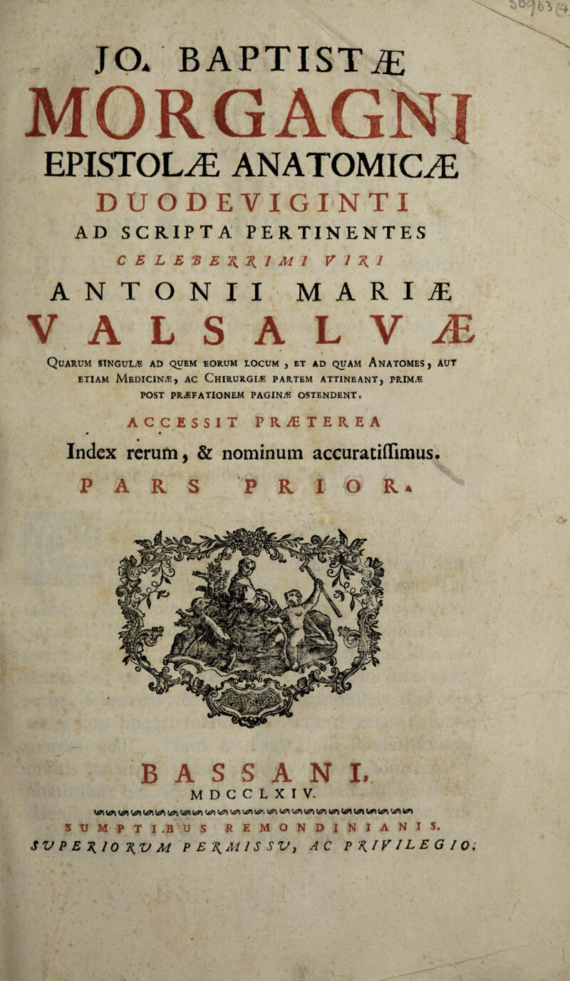 JO* BAPTISTiE MORGAGNI EPISTOLAE ANATOMICAE I * * ' • DUODEVIGINTI AD SCRIPTA PERTINENTES C E L E E E XX l Ed l VIXI ANTONII MARIiE V ALSALV JE * > Quarum singula ad quem eorum locum , et ad quam Anatomes, aut etiam Medicina, ac Chirurgle partem attineant, prim/E POST PRAEFATIONEM PAGINAE OSTENDENT. ACCESSIT PR.AiTER.EA • • Index rerum, & nominum accuratiflTimus. PARS P R I O R * B A S S A N L M D C C L X I V. ^ 1^1 K/7\ 'ZA U7\ 'zn 'A7\ '-£7\ '<t7\ U?*) \47\ '4?\ VJD SUMPTI ,B U S REMONDINIANIS. SV P ERIO RV M P ERM1S SV, AC PRIVILEGIO;