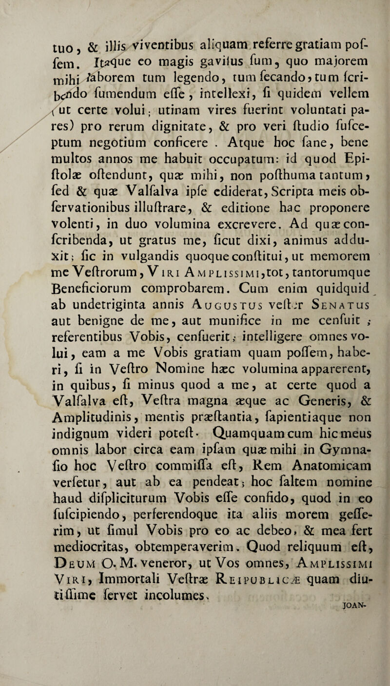 tuo, & illis viventibus aliquam referre gratiam pof- fem. Itaque eo magis gavilus fum3 quo majorem mihi faborem tum legendo, tum fecando, tum fcri- bcndo Tumendum efle , intellexi, li quidem vellem t ut certe volui; utinam vires fuerint voluntati pa¬ res) pro rerum dignitate, & pro veri ffudio fufce- ptum negotium conficere . Atque hoc fane, bene multos annos me habuit occupatum: id quod Epi- ffolae offendunt, quae mihi, non poflhuma tantum, fed & quas Valfalva ipfe ediderat, Scripta meis ob- fervationibus illuffrare, & editione hac proponere volenti, in duo volumina excrevere. Ad quaecon- fcribenda, ut gratus me, ficut dixi, animus addu¬ xit; llc in vulgandis quoqueconffitui, ut memorem me Veflrorum, Viri Amplissimi,tot,tantorumque Beneficiorum comprobarem. Cum enim quidquid ab undetriginta annis Augustus veffer Senatus aut benigne de me, aut munifice in me cenfuit ,• referentibus Vobis, cenfuerit,- intelligere omnes vo¬ lui , eam a me Vobis gratiam quam poffem, habe¬ ri, fi in Veffro Nomine haec volumina apparerent, in quibus, fi minus quod a me, at certe quod a Valfalva eff, Veftra magna aeque ac Generis, & Amplitudinis, mentis praeflantia, fapientiaque non indignum videri poteff- Quamquam cum hic meus omnis labor circa eam ipfam quae mihi in Gymna- fio hoc Veffro commifla eff, Rem Anatomicam verfetur, aut ab ea pendeat; hoc faltem nomine haud difpliciturum Vobis efle confido, quod in eo fulcipiendo, perferendoque ita aliis morem gefle- rim, ut fimul Vobis pro eo ac debeo» & mea fert mediocritas, obtemperaverim. Quod reliquum eff, D eu Ni O.M. veneror, ut Vos omnes, Amplissimi Viri, Immortali Veftrae Rei publica quam diu- tifiime fervet incolumes» JOAN-