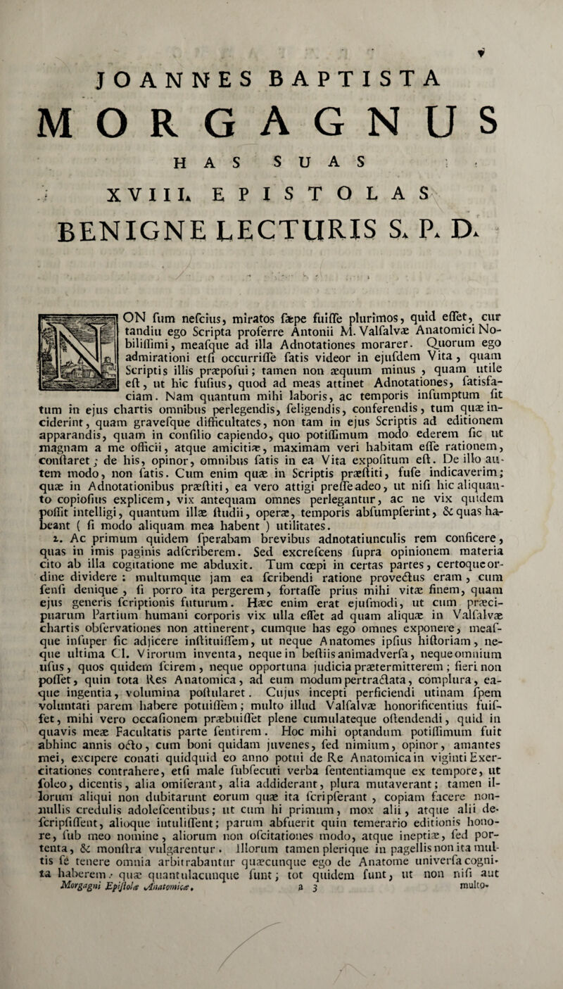 i JOANNES BAPTISTA M O R G A G N U S HAS SUAS . XVIII* EPISTOLAS BENIGNE LECTURIS S* P* D* / ' v * *'v w - * ' ,. •• t ON fum nefcius, miratos fifcpe fuiffe plurimos, quid edet, cur tandiu ego Scripta proferre Antonii M. Valfalvae Anatomici No- biliffimi, meafque ad illa Adnotationes morarer. Quorum ego admirationi etfi occurrifle fatis videor in ejufdem Vita , quam Scriptis illis praepofui; tamen non aequum minus , quam utile ed, ut hic fufius, quod ad meas attinet Adnotationes, fatisfa- ciam. Nam quantum mihi laboris, ac temporis infumptum iit tum in ejus chartis omnibus perlegendis, feiigendis, conferendis, tum quae in¬ ciderint, quam gravefque difficultates, non tam in ejus Scriptis ad editionem apparandis, quam in confilio capiendo, quo potiflimum modo ederem fic ut magnam a me officii, atque amicitiae, maximam veri habitam effe rationem, conflaret; de his, opinor, omnibus fatis in ea Vita expolitum ed. De illo au¬ tem modo, non fatis. Cum enim quae in Scriptis praediti, fufe indicaverim; quae in Adnotationibus praediti, ea vero attigi preffeadeo, ut nifi hic aliquan¬ to copiofius explicem, vix antequam omnes perlegantur, ac ne vix quidem podit intelligi, quantum illae dudii, operae, temporis abfumpferint, & quas ha¬ beant ( fi modo aliquam mea habent ) utilitates. i. Ac primum quidem fperabam brevibus adnotatiunculis rem conficere, quas in imis paginis adfcriberem. Sed excrefcens fupra opinionem materia cito ab illa cogitatione me abduxit. Tum coepi in certas partes, certoqucor- dine dividere : multumque jam ea fcribendi ratione provedlus eram , cum fend denique, fi porro ita pergerem, fortafle prius mihi vitae finem, quam ejus generis fcriptionis futurum. Haec enim erat ejufmodi, ut cum praeci¬ puarum Partium humani corporis vix ulla eflet ad quam aliquae in Valfalvae chartis obfervationes non attinerent, cumque has ego omnes exponere, meaf- que infuper fic adjicere indituidem, ut neque Anatomes ipfius hidoriam, ne¬ que ultima Cl. Virorum inventa, neque in bediisanimadverfa, nequeomnium ufus, quos quidern lcirem , neque opportuna judicia praetermitterem ; fieri non podet, quin tota Res Anatomica, ad eum modum per t radiata, complura, ea- que ingentia, volumina podularet. Cujus incepti perficiendi utinam fpem voluntati parem habere potuidem; multo illud Valfalvae honorificentius fuif- fet, mihi vero occafionem praebuidet plene cumulateque odendendi, quid in quavis meae Facultatis parte fentirem. Hoc mihi optandum potiflimum fuit abhinc annis ofto, cum boni quidam juvenes, fed nimium, opinor, amantes mei, excipere conati quidquid eo anno potui de Re Anatomicam vigintiExer¬ citationes contrahere, etfi male fubfecuti verba fententiamque ex tempore, ut foleo, dicentis, alia omiferant, alia addiderant, plura mutaverant; tamen il¬ lorum aliqui non dubitarunt eorum quae ita fcripferant , copiam facere non¬ nullis credulis adolefcentibus; ut cum hi primum, mox alii, atque alii de* fcripfiflent, alioque intulident; parum abfuerit quin temerario editionis hono¬ re, fub ineo nomine, aliorum non ofcitationes modo, atque ineptiae, fed por¬ tenta, & mondra vulgarentur, illorum tamen plerique in pagellis non ita mul¬ tis fe tenere omnia arbitrabantur quaecunque ego de Anatome univerfacogni¬ ta haberem.' quae quantiilacunque fiunt; tot quidem funt, ut non nifi aut