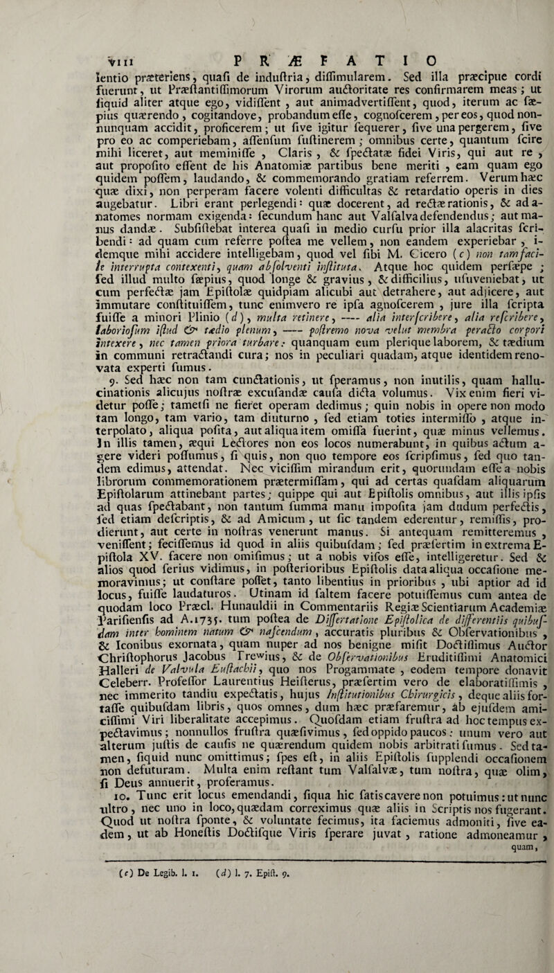 lentio pr^teriens, quafi de indudria, diffimularem. Sed illa praecipue cordi fuerunt, ut Praedanti ffimorum Virorum aii&oritate res confirmarem meas; ut iiquid aliter atque ego, vidident , aut animadvertiflent, quod, iterum ac fae- pius quaerendo, cogitandove, probandum ede, cognofcerem, per eos, quod non- nunquam accidit, proficerem; ut five igitur fequerer, five una pergerem, five pro eo ac comperiebam, adenfum fudinerem; omnibus certe, quantum fcire mihi liceret, aut meminide , Claris , 6c fpe&atae fidei Viris, qui aut re , aut propofito edent de his Anatomiae partibus bene meriti , eam quam ego quidem poflem, laudando, & commemorando gratiam referrem. Verum haec quae dixi, non perperam facere volenti difficultas dc retardatio operis in dies augebatur. Libri erant perlegendi: quae docerent, ad re&ae rationis, & ada- natomes normam exigenda: fecundum hanc aut Valfalvadefendendus; aut ma¬ nus dandae . Subfidebat interea quafi in medio curfu prior illa alacritas fcri- bendi: ad quam cum referre podea me vellem, non eandem experiebar , i- demque mihi accidere intelligebam, quod vel fibi M. Cicero (r) non tam faci- ie interrupta contexenti, quam ab follenti inftituta. Atque hoc quidem perfaepe ; fed illud multo fsepius, quod longe & gravius, & difficilius, ufuveniebat, ut cum perfecdae jam Epidolae quidpiam alicubi aut detrahere, aut adjicere, aut immutare condituiflem, tunc enimvero re ipfa agnofcerem , jure illa fcripta fuide a minori Plinio (d), multa retinere,-alia interfcribere, alia refcribere, laboriofum i(lud & taedio plenum,-poflremo nova velut membra perahlo corpori intexere, nec tamen priora turbare: quanquam eum plerique laborem, & taedium in communi retra&andi cura; nos in peculiari quadam, atque identidem reno¬ vata experti fumus. 9. Sed haec non tam cuneationis, ut fperamus, non inutilis, quam hallu¬ cinationis alicujus nodrae excufandae caufa ditda volumus. Vix enim fieri vi¬ detur pode; tametfi ne fieret operam dedimus; quin nobis in opere non modo tam longo, tam vario, tam diuturno , fed etiam toties intermido , atque in¬ terpolato, aliqua pofita, aut aliqua item omida fuerint, quae minus vellemus. Jn illis tamen, aequi Le<dores non eos locos numerabunt, in quibus adum a- gere videri podumus, fi quis, non quo tempore eos fcripfimus, fed quo tan¬ dem edimus, attendat. Nec viciffim mirandum erit, quorundam ede a nobis librorum commemorationem praetermidam, qui ad certas quafdam aliquarum Epidolarum attinebant partes; quippe qui aut Epidolis omnibus, aut illis ipfis ad quas fpe&abant, non tantum fumma manu impofita jam dudum perfe&is, fed etiam defcriptis, & ad Amicum, ut fic tandem ederentur, remidis, pro¬ dierunt, aut certe in nodras venerunt manus. Si antequam remitteremus , veniflent; fecifiemus id quod in aliis quibufdam; fed praefertim in extrema E- pidola XV. facere non omifimus; ut a nobis vifos ede, intelligeretur. Sed & alios quod ferius vidimus, in poderioribus Epidolis data aliqua occafione me¬ moravimus; ut condare pollet, tanto libentius in prioribus , ubi aptior ad id locus, fuide laudaturos. LJtinam id faltem facere potuidemus cum antea de quodam loco Praecl. Hunauldii in Commentariis Regias Scientiarum Academiae Larifienfis ad A.173$. tum podea de Differt atione Epiftolica de differentiis quibuf¬ dam inter hominem natum & nafcendum , accuratis pluribus dc Obfervationibus , & Iconibus exornata, quam nuper ad nos benigne mifit Doftifiimus Au<dor dhridophorus Jacobus Frewins, &: de Obfervationibus Eruditidimi Anatomici Halleri de Valvula Euflachii, quo nos Progammate , eodem tempore donavit Celeberr. Profedor Laurentius Heiderus, praefertim vero de elaboratiffimis , nec immerito tandiu expediatis, hujus Inflitutionibus Chirurgicis, dequealiisfor- tade quibufdam libris, quos omnes, dum haec praefaremur, &b ejufdem ami- ciffimi Viri liberalitate accepimus. Quofdam etiam frudra ad hoc tempus ex- pedlavimus ; nonnullos frudra quaefivimus , fed oppido paucos; unum vero aut alterum judis de caufis ne quaerendum quidem nobis arbitrati fumus - Sed ta¬ men, fiquid nunc omittimus; fpes ed, in aliis Epidolis fupplendi occafionem non defuturam. Multa enim redant tum Valfalvae, tum nodra, quae olim, fi Deus annuerit, proferamus. 10. Tunc erit locus emendandi, fiqua hic fatis cavere non potuimus: ut nunc nitro, nec uno in loco, quaedam correximus quae aliis in Scriptis nos fugerant. Quod ut nodra fponte, & voluntate fecimus, ita faciemus admoniti, five ea¬ dem, ut ab Honedis Dodlifque Viris fperare juvat , ratione admoneamur > quam, (O De Legib. 1. 1. (d) 1. 7« Epift. 9.