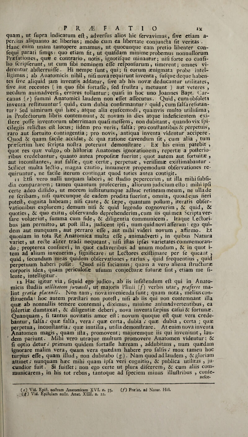 quam, ut fupra indicatum eft, adverfus alios hic fervavimus, five etiam a- periius aliquanto ac liberius; modo cum ea libertate conjun&a fit veritas . Hanc enim unam tantopere amamus, ut quocunque eam pretio libenter con- fequi parati fimqs: quo etiam fit, ut quafdam minime probemus nonnullorum Praefationes, quae e contrario, notis, ignotifque minantur; ni fi forte eo confi- lio fcripferunt, ut cum fibi neminem efie refponfiirum, timerent; omnes vi¬ derentur abfterruifie. Hi nempe funt, qui; fi eorum aenigmata probe intel- ligimus; ab Anatomicis nihil, nifi nova requirunt inventa, fufque deque haben¬ tes five aliquid jam inventis addatur, five ab his novae deducantur utilitates, five aut recentes ( in quo fibi fortafle, fed fruftra , metuunt ) aut veteres , necdum animadverfi, errores tollantur; quafi in hoc uno Joannes Bapt. (.'ar¬ canus {e) fummi Anatomici laudem non eftet aftecutus. Quid, cumobfoleta inventa reftituuntur? quid, cum dubia confirmantur? quid, cum falla refutan¬ tur? Sed nimirum qui haec, atque alia ejufcemodi, quamvis multo utilhfima, in Profe&orum libris contemnunt, & novam in dies atque indeficientem exi- ftere poffe inventorum uberrimam quafi mefiem, non dubitant, quando vix ipi- cilegiis relidus eft locus; iidem pro veris, falfa; pro confiantibusk perpetuis, raro aut fortuito contingentia; pro novis, antiqua inventa videntur accipere. Quod & quam facile accidat, tk qua ratione cavendum fit, cum alia , tum praefertim haec fcripta nofira poterunt demonftrare . Ex his enim patebit , quot res quae vulgo, ob hifioriae Anatomes ignorationem, repertae a polterio- ribus credebantur, quanto antea propofitae fuerint; quot autem aut fortuitae, aut inconfiantes, aut falfae, quae certae, perpetuae, verhfimae exiftimabantur . Scilicet multa ledio, magna cautio, innumerae propemoduui obfervationes re¬ quiruntur, ne facile iterum contingat quod toties antea contigit. ii htfi vero nulli unquam labori, ac ftudio pepercerim, ut illa mihifubfi- dia compararem; tamen quantum profecerim, aliorum judiciumefto: mihiipfi certe adeo diffido, ut morem inftitutumque adhuc retineam meum, ne ulla de re fcribam, nifi quaecunque de eadem prodita fuerint, omnia, quoadejus fieri poteft, cognita habeam; nifi caute, &c fiepe, quantum polium, iteratis obfer- vationibus explorem; demum nifi & quid legendo cognoverim, k quid, & quoties, & quo exitu, oblervando deprehenderim, cum iis qui mea Scripta ver- lare voluerint, fumma cum fide, 6c diligentia communicem. Itaque ledori- bus jam permitto, ut pofl illa, judicent ipfi, num quid novi afferam: ego qui¬ dem aut nunquam, aut perraro efie, aut mihi videri novum, affirmo. Et quoniam in tota Re Anatomica multa efie , animadverti , in quibus Natura variet, ut reHe aliter tradi nequeant, nifi iftas ipfas varietates commemoran¬ do; propterea confuevi, in quot cadaveribus ad unum modum, k in quot i- tem ad alium invenerim, fignificare: ut Le&ores exifiimare per fe queant , quid, fecundum meas quidem obfervationes,- rarius ,. quid frequentius , quid perpetuum haberi polfit. Quod nifi faciamus; quam a vero aliena ftru&urae corporis idea, quam periculofae ufuum conjedturae futurae fint, etiam me fi- lente, inteliigitur. ii Hac igitur via, fiquid ego judico, ab iis infifiendum efi qui in Anato¬ micis (ludiis utilitatem juvandi, ut majoris Plinii (f) verbis utar, proferre ma¬ lint grati* placendi. Non tam, nova invenienda funt; quam nota, melius con- ftituenda: hoc autem praeftari non poteft, nifi ab iis qui non contemnant illa quae ab nonnullis temere contemni, diximus, minime animadvertentibus, ea folertiae dumtaxat, & diligentiae deberi, nova inventa fas pius cafui <k fortunae. Quanquam, fi tantus novitatis amor eft; novum quoque eft quae vera crede¬ bantur, falfa/ quae falfa, vera/ quae certa, dubia / quae dubia , certa ; quae perpetua, inconftantia/ quae inutilia, utilia demonftrare. At enim nova inventa Anatomen magis, quamifta, promovent; majoremque iis qui inveniunt, lau¬ dem pariunt. Mihi vero utraque multum promovere Anatomen videntur: & fi optio detur/ primum quidem fortafte haeream , addubitans , num quaedam ignorare malim vera, quam vera quaedam habere pro fallis / mox tamen hoc turpius efie, quam illud, non dubitabo (g). Nam quod ad laudem , & gloriam attinet/ nunquam haec mihi quam ipfa veri cognitio, k publica utilitas , ju¬ cundior fuit. Si fuiftet; non ego certe ut plura difcerem, k cum aliis com¬ municarem, in his tot rebus, tantoque ad fpeciem minus illuftribus , conle- nefce- (e) Vid. Epirt. noftram Anatomicam XVL n. 35. (/) Praefar, ad Natur. Hili. C£) Vid. Epidylam noflr. Anat. XIII. n. 22.