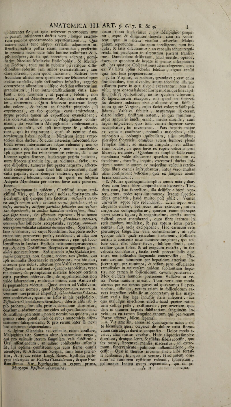 „ hasrentes fic , ut ipfas referrent racemorum uvas „ partem inferiorem: dudus vero , longos racemo¬ rum petiolos quodammodo reprasfentarent. ,, Quas autem oculis tunc aliquo cryftalli adjumento m- ftrudis, eadem poflea etiam inermibus , prasfertim in proxima faciei cute folis lumine colluflrata & i- pfe confpexi, & iis qui interdum aderant, nomi- natim Nicolao Mediavias Philofophias , & Medici¬ na: Dodori, apud me in publicis privatifque difle- ctionibus fedecim jam annos exercitatifiimo , tam clare oftendi, quam quod maxime . Scilicet cute fecundum altitudinem quam proxime febaceos aliquos dudus confeda, i piis fedionibus infpedis, aggeries occurrebant albentium , iifque dudibus adherentium granulorum . Hasc intra craflitudinem cutis late¬ bant , non fummam , ut papillae , fedem , non imam , ut ad Membranam Adipofam referre pofi- fes , obtinentes . Quin febaceam materiam longe alio colore , & habitu ac fubjeda pinguedo , fi exprimeres , ex fuo quodque cavo emittebant , neque prorfus tamen ab expreflione evanefcebant , His obfervationibus , quae ut Malpighianas confir¬ mant , ita viciflim a Malpighianis confirmantur , quanta vis infit , vel ipfi intelligere fe , offende¬ runt , qui ita flagitarunt , quafi ab nemine Ana¬ tomicorum haberi poflent . Nimirum inter excre¬ torios illos dudus, & cutis arteriolas fubrotundi fol¬ liculi revera interjiciuntur: idque videmus ; non o- pinamur ; idque in cute fana ; non in morbofis , ipfi igitur pro fua rei anatomicas eximia , & a me libenter agnita feni per, laudataque peritia judicent, lium febaceas glandulas ita, ut vidimus , fadas , at¬ que difpofitas, tumores fint praiter naturam , athero¬ mati congeneres, num fines fint arteriolarum, num cutis papillae, num denique materia , quas ab illis continetur , febacea , oleum fit quod ex fubjeda Adipofa Membrana per obvios forte cutis porosex- 1’udet. 5. Quanquam ii quidem , CJariffimi atque ami- ciflimi Viri, qui Boerhaavii nobis audoritatem ob¬ jiciebant, ipfi quoque jam fatentur, veficulas reve¬ ra adefje — in cute : in cutis variis partibus , ut in nafo, auriculis, aliifque partibus folliculos aut veficu¬ las deprehendi, in quibus liquidum unbluofum, illud- que Jcepe tenax , & febaceum reperitur . Hoc tamen adhuc contendunt: illas immerito glandulas appellari, verum rettius folliculos , receptacula, cryptas, omnium vero optime veficulas cutaneas dicendas effe. Sperandum fane videbatur, ut cujus Nobiliffimi Scriptorisaudo- ritate nos permoveri pofle , cenfebant , ut illas non glandulas, fed receptacula vocaremus, ejus ipfi lucu- lemiflimoin laudata Epiftola teltimonio permoveren¬ tur, &; cum Dodiflimo Boephaavio appellare glan¬ dulas non recufarent. Sed quando a fuafe'abduci jen¬ tent i a propterea non finunt; eodem ven Jludio, quo ipfi nonnulla Boerhaavio repofuerunt, nos hic duo, alterum pro nobis, alterum pro V alfalva reponemus. Quod igitur ad me attinet / quando agnofeitur, veros me fontes, & promptuaria materia: febaceae certis in cutis partibus obfervaviffe ; de appellationibus non valde laborandum, multoque minus cum Amicis ef¬ fe pugnandum videtur. Quod autem adValfalvani; non tam ut nomen, quod ipfe eodem quo casteri In¬ ventores jure primus impofuit. Glandularum Sebacea¬ rum confervetur, quam ne fado in his praejudicio , Veficularis Glandularum Strudura, diferte alibi ab i- pfo probata, fine ulla prorfus defenfione damnetur; coadum, adadumque me video ad graviflimam hanc, & latifiime patentem, non de nominibus quidem, ut a primo videri poteft , fed de rebus anatomicis difpu- tationem fufeipiendam, & pro rerum inter fe nexu hic continuo fubjiciendam. 6. Igitur Glandulas ex veficulis etiam conflare, Malpighius ait ; Summus alter Anatomicus negat , qui pro veficulis iterum fanguifera vafa fubflituit . Utri affentiendum , an adhuc cohibendus affenfus fit, illi optime conftituent qui cum fernie omnia utriufque, & Affeclarum Scripta, tum binas prasfer- tim, A. U722.. editas Lugd. Batav. Epiflolas perle¬ gent inferiptas de Fabrica Glandularum, & qua: Pne- iiantifliinus .Am.„B.Qgrhaayius . in ..earum prima, Morgagni EpiJloU ^Anatomica. quam fupra laudavimus , pro Malpighio propo¬ nit , asque & diligenter lingula cum iis confe¬ rent qua: in altera viciflim adverfus Malpi- ghium reponuntur. Sic enim intelligent, num lin¬ gula, & fatis difeutiantur ,• an vero alia adhuc requi¬ renda fint priufquam in alterutram partem tranfea- tur, Dum adhuc deliberant, haud inutile, opinor, foret, ut quoniam de hepate in primis difeeptatum eft, has quatuor Obfervationes attente legerent, quas ex Valfalvae ipfius fchedis feledas , dignas cenfui quas hoc loco proponerentur. 7. In Virgine, ut videtur, grandaeva ; erat enim fine dentibus, fine alveolis, atque adeo fine illa ma¬ xillarum parte in q>ua alveoli excavantur, item fine vifu; nam opacas habebat Corneas; denique fine capil¬ lis , pilifve quibuslibet , ne iis quidem ciliorum , & fuperciliorum exceptis , nifi quod in fuperci- lio dextero indicium erat , aliquos olim fuifle ; in ea igitur Virgine, cujus faciei colorem fuifle pal¬ lidum , Valfalva fubjicit , manumque dexteram digito indice , finiflram autem , in qua minimus , atque annularis jundi erant , medio caruifle , cum hepar infpiceret , quo tota ventris fuperior cavea occupabatur , fic inveniebat . Pars hepatis major ex veficulis conflabat , • nonnullis majoribus, aliis minoribus , oblongis quibufdam, aliis ovalibus, plerifque fphairicis, omnibus autem humore plenis lympha: fimili, ac maxime limpido, fed aditan¬ tium oculos, in quos forte ex ruptis veficulis pro- filuerat, irritante. Quasdam ex fimplici fadaserant membrana valde albicante : quasdam capitulum o- flendebant , fortafle , inquit , excretorii dudus ini¬ tium: nonnuilas autem ex majoribus veficulis extrin- fecus fibris carneis inflruebantur, intus vero multas alias continebant veficulas, quas ex .fimplici mem¬ brana conflabant. 8. Mulier quadraginta amplius annos nata , diar- rhasa cum lenta febre conjunda diu laboravit. Tan¬ dem cum, hac fuperflite , illa defiiflet .•• brevi ven¬ ter, crura, pedes aqua intumuere. Itaque fuperio- ribus emaciatis , haud multo poft obiit . Venter univerfus aqueo fero redundabat . Lien aequo erat aliquanto major . Sed jecur intus extraque , totum, corporibus compingebatur , quorum erant pleraque parvi ciceris figura, & magnitudine , eunda autem folliculi erant membranei , quos fibras carneas in retis modum implicitas, & per totum jecur perti¬ nentes , fuis areis excipiebant . Hoc carneum rete plerumque fanguifera vafa comitabantur , ut ipfi quoque idem quafi reticulum firmarent . Follicali autem a concreto intus humore turgebant, qui co¬ lore cum eflet dilute flavo , bilifque fimili , quas craffior quam foleat & ad exiguum redada , in fua veficula condebatur , facile credi poterat bilis quas intra eos folliculos ftagnando concreviflet . Pla¬ cuit atratum humorem per hepaticam arteriam in¬ jicere: qui per minimos, & vifum pene effugientes ramufculos in univerfam quidem fubftantiam hepa¬ tis, nec tamen in folliculorum cavum penetravit . Mox ejufdem humoris portionem Valfalva in ve¬ nas Porta ramum injecit . Tum vero non modo uberius per eas omnes partes ad quas ramus ille per¬ tinebat, diffufuin, verum etiam in folliculorum ca¬ veas ingretfum vidit fic ut concretam in his mate¬ riam variis fine lege indudis flriis infecerit . Ex quo utriufque injedionis effedu haud praster ratio¬ nem colligi poffe , exiflimavit , per arteriam qui¬ dem in omnem hepatis fubftantiam fanguinem in¬ vehi ; ex eo tamen fanguine tantum qui per venam Portas affertur, bilem feparari. 9. Vir gracilis, annos ad quadraginta natus , an¬ te biennium queri coeperat de dolore circa ftoma- chum cum aliqua duritie conjundo. Dolor modo a- crius, alias mitius vexabat. Huic aliquotiesiimplex diarrhasa, denique lenta Scaflidua febris acceflit, qua fex totos , feptemve menfes maceratus , ad extre¬ mum fuperveniente pulmonis inflammatione , de- ceflit. Quas in thorace inventa fint , alibi fortaf- fe fcnbemus; hic qu* in ventre. Hasc autem om¬ nino ad tumorem cyfticum redeunt, fphasricum , gallinasque Indic# ovum asquantem , qui in je- A a cjno-