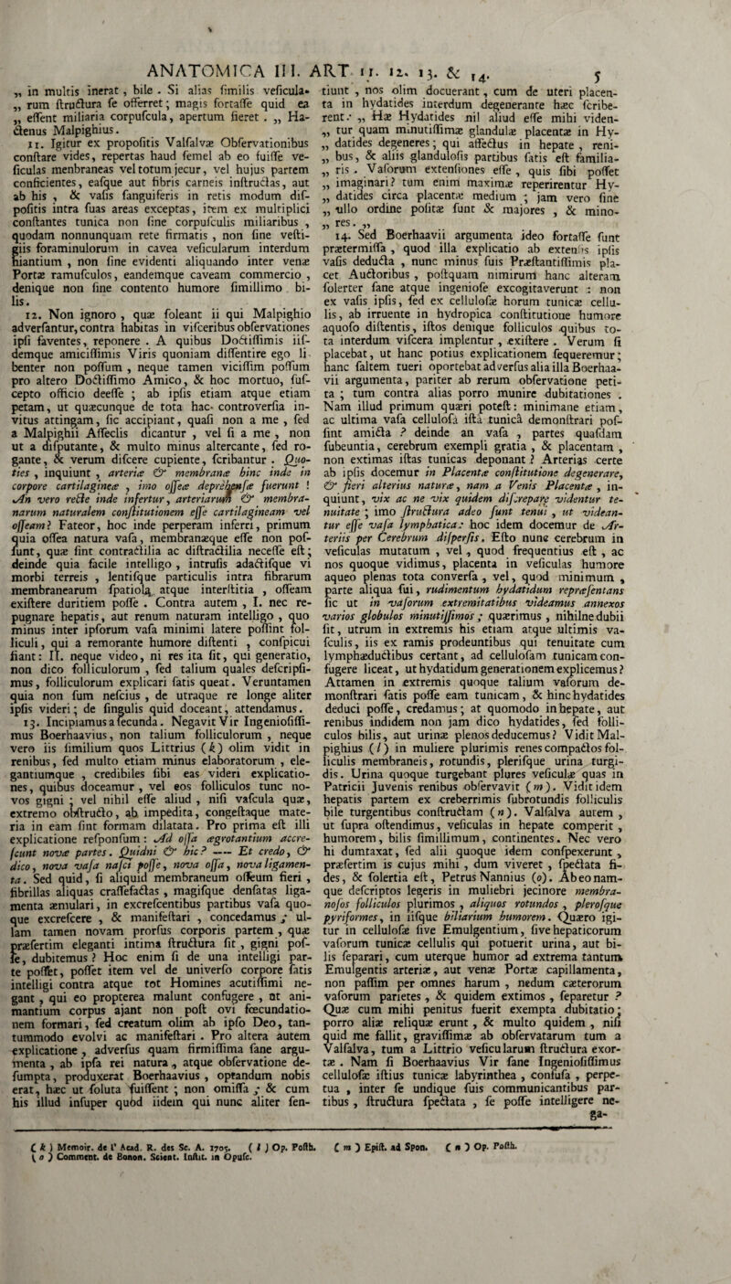 ANATOMICA III. ART ir. 12. 13. & „ in multis inerat, bile . Si alias fimilis veficula» „ rum drudura fe offerret; magis fortaffe quid ea „ effent miliaria corpufcula, apertum fieret . „ Ha- denus Malpighius. 11. Igitur ex propofitis Valfalvae Obfervationibus condare vides, repertas haud femel ab eo fuiffe ve¬ ficulas menbraneas vel totum jecur, vel hujus partem conficientes, eafque aut fibris carneis indrudas, aut ab his , & vafis fanguiferis in retis modum dif- pofitis intra fuas areas exceptas, item ex multiplici condantes tunica non fine corpufculis miliaribus , quodam nonnunquam rete firmatis , non fine vefti- iis foraminulorum in cavea veficularum interdum iantium , non fine evidenti aliquando inter venae Portae ramufculos, eandemque caveam commercio , denique non fine contento humore fimillimo bi¬ lis. 12. Non ignoro , quae foleant ii qui Malpighio adverfantur, contra habitas in vifceribus obfervationes ipfi faventes, reponere . A quibus Dodiffimis iif- demque amiciffimis Viris quoniam diffentire ego li benter non poffum , neque tamen viciffim poffum pro altero Dodiffimo Amico, & hoc mortuo, fuf- cepto officio deeffe ; ab ipfis etiam atque etiam petam, ut quaecunque de tota hac- controverlia in¬ vitus attingam, fic accipiant, quafi non a me , fed a Malpighii Affeclis dicantur , vel fi a me , non ut a difputante, & multo minus altercante, fed ro¬ gante , & verum difcere cupiente, fcribantur . Quo¬ ties , inquiunt , arteria & membrana bine inde in corpore cartilaginea , imo offea deprehenfa fuerunt ! An vero refte inde infertur, arteriarum & membra¬ narum naturalem conjlitutionem effe cartilagineam vel offeatnl Fateor, hoc inde perperam inferri, primum Jjuia offea natura vafa, membranaeque effe non pof- iint, quae fint contradilia ac diftradilia neceffe ed; deinde quia facile intelligo , intrufis adadifque vi morbi terreis , lentifque particulis intra fibrarum membranearum fpatiolg atque interditia , offeam exiftere duritiem poffe . Contra autem , I. nec re¬ pugnare hepatis, aut renum naturam intelligo , quo minus inter ipforum vafa minimi latere poflint fol¬ liculi , qui a remorante humore didenti , confpicui fiant: II. neque video, ni res ita fit, qui generatio, non dico folliculorum , fed talium quales defcripfi- mus, folliculorum explicari fatis queat. Veruntamen quia non fum nefeius , de utraque re longe aliter ipfis videri; de fingulis quid doceant, attendamus. 13. Incipiamus a fecunda. Negavit Vir Ingeniofiffi- mus Boerhaavius, non talium folliculorum , neque vero iis fimilium quos Littrius (k) olim vidit in renibus, fed multo etiam minus elaboratorum , ele- gantiumque , credibiles fibi eas videri explicatio¬ nes , quibus doceamur , vel eos folliculos tunc no¬ vos gigni ; vel nihil effe aliud , nifi vafcula quae, extremo obdrudo, ab impedita, congedaque mate¬ ria in eam fint formam dilatata. Pro prima ed illi explicatione refponfum: Ad offa agrotantium accre¬ dunt nova partes. Quidni & hic?-Et credo, & dico, nova vafa najet poffe, nova offa, nova ligamen¬ ta. Sed quid, fi aliquid membraneum ofleum fieri , fibrillas aliquas craffefadas, magifque denfatas liga¬ menta aemulari, in excrefcentibus partibus vafa quo¬ que excrefcere , & manifedari , concedamus ; ul¬ lam tamen novam prorfus corporis partem , quae praefertim eleganti intima druilura fit , gigni pof¬ fe , dubitemus ? Hoc enim fi de una intelligi par¬ te poflfet, poffet item vel de univerfo corpore fatis intelligi contra atque tot Homines acutiffimi ne¬ gant , qui eo propterea malunt confugere , at ani¬ mantium corpus ajant non pod ovi fcecundatio- nem formari, fed creatum olim ab ipfo Deo, tan¬ tummodo evolvi ac manifedari. Pro altera autem explicatione , adverfus quam firmiffima fane argu- inenta , ab ipfa rei natura , atque obfervatione de- fumpta, produxerat Boerhaavius , optandum nobis erat, haec ut foluta fuiffent ; non omiffa ; & cum his illud infuper qubd iidem qui nunc aliter fen- tiunt , nos olim docuerant, cum de uteri placen¬ ta in hydatides interdum degenerante haec feribe- rent .• „ Hae Hydatides nil aliud effe mihi viden- ,, tur quam mmutiflimae glandula placenta in Hy- „ datides degeneres; qui atfedus in hepate , reni- ,, bus, & aliis glandulofis partibus fatis ed familia- „ ris . Vaforum extenfiones effe , quis fibi poffet „ imaginari? tum enim maxima: reperirentur Hy- „ datides circa placenta: medium ; jam vero fine „ ullo ordine pofitae funt & majores , & mino- „ res. „ 14. Sed Boerhaavii argumenta ideo fortaffe funt praetermiffa , quod illa explicatio ab extentis ipfis vafis deduda , nunc minus fuis Praedantiffimis pla¬ cet Audoribus , podquam nimirum hanc alteram folerter fane atque ingeniofe excogitaverunt non ex vafis ipfis, fed ex cellulofae horum tunica: cellu¬ lis, ab irruente in hydropica conditutioue humore aquofo didentis, idos denique folliculos .quibus to¬ ta interdum vifcera implentur , .exidere . Verum fi placebat, ut hanc potius explicationem fequeremur; hanc faltem tueri oportebat adverfus alia illa Boerhaa¬ vii argumenta, pariter ab rerum obfervatione peti¬ ta ; tum contra alias porro munire dubitationes . Nam illud primum quaeri poted: minimane etiam, ac ultima vafa cellulofa ida tunica demondrari pof- fint amida ? deinde an vafa , partes quafdam fubeuntia, cerebrum exempli gratia , & placentam , non extimas idas tunicas deponant ? Arterias certe ab ipfis docemur in Placenta conflitutione degenerare, & fieri alterius natura, nam a Venis Placenta , in¬ quiunt, vix ac ne vix quidem diferepare videntur te¬ nuitate ; imo JlruBura adeo funt tenui , ut videan¬ tur effe vafa lymphatica: hoc idem docemur de Ar¬ teriis per Cerebrum difper/is. Edo nunc cerebrum in veficulas mutatum , vel, quod frequentius ed , ac nos quoque vidimus, placenta in veficulas humore aqueo plenas tota converfa , vel, quod minimum , parte aliqua fui, rudimentum hydatidum reprafentans fic ut in vaforum extremitatibus videamus annexos varios globulos minutijjimos ; quaerimus , nihilne dubii fit, utrum in extremis his etiam atque ultimis va- fculis, iis ex ramis prodeuntibus qui tenuitate cum lymphaedudibus certant, ad cellulofam tunicam con¬ fugere liceat, ut hydatidum generationem explicemus? Attamen in extremis quoque talium vaforum de¬ mondrari fatis poffe eam tunicam, & hinc hydatides deduci poffe, credamus; at quomodo in hepate, aut renibus indidem non jam dico hydatides, fed folli¬ culos bilis, aut urinae plenos deducemus? Vidit Mal¬ pighius (/) in muliere plurimis renescompadtosfol¬ liculis membraneis, rotundis, plerifque urina turgi¬ dis. Urina quoque turgebant plures veficulae quas in Patricii Juvenis renibus obfervavit ( m). Vidit idem hepatis partem ex creberrimis fubrotundis folliculis bile turgentibus condrudam (»). Valfalva autem , ut fupra odendimus, veficulas in hepate comperit , humorem, bilis fimillimum, continentes. Nec vero hi dumtaxat, fed alii quoque idem confpexerunt , praefertim is cujus mihi , dum viveret , fpedata fi¬ des, & folertia ed, Petrus Nannius (o). Ab eo nam¬ que deferiptos legeris in muliebri jecinore membra- nofos folliculos plurimos , aliquos rotundos , plerofque pyriformes, in iifque biliarium humorem. Quaero igi¬ tur in cellulofae five Emulgentium, fivehepaticorum vaforum tunica: cellulis qui potuerit urina, aut bi¬ lis feparari, cum uterque humor ad extrema tantuir* Emulgentis arteriae, aut venae Portae capillamenta, non paffim per omnes harum , nedum caeterorum vaforum parietes, & quidem extimos , feparetur ? Quae cum mihi penitus fuerit exempta dubitatio * porro aliae reliquae erunt, & multo quidem , nifi quid me fallit, graviffimae ab obfervatarum tum a Valfalva, tum a Littrio veficularum drudura exor¬ tae . Nam fi Boerhaavius Vir fane Ingeniofiffimus cellulofae idius tunicae labyrinthea , confufa , perpe¬ tua , inter fe undique fuis communicantibus par¬ tibus , drudura fpedata , fe poffe intelligere ne- Sa“ C k ) Memoir. de l’ Ac*d. R. des Se. A. 1705. ( l J Op. Poflh. C rn ) Epilt. ad Spon. C * 5 OP- ( o ) Comment. de Bonon. Scient. Inftit. in dpufc.