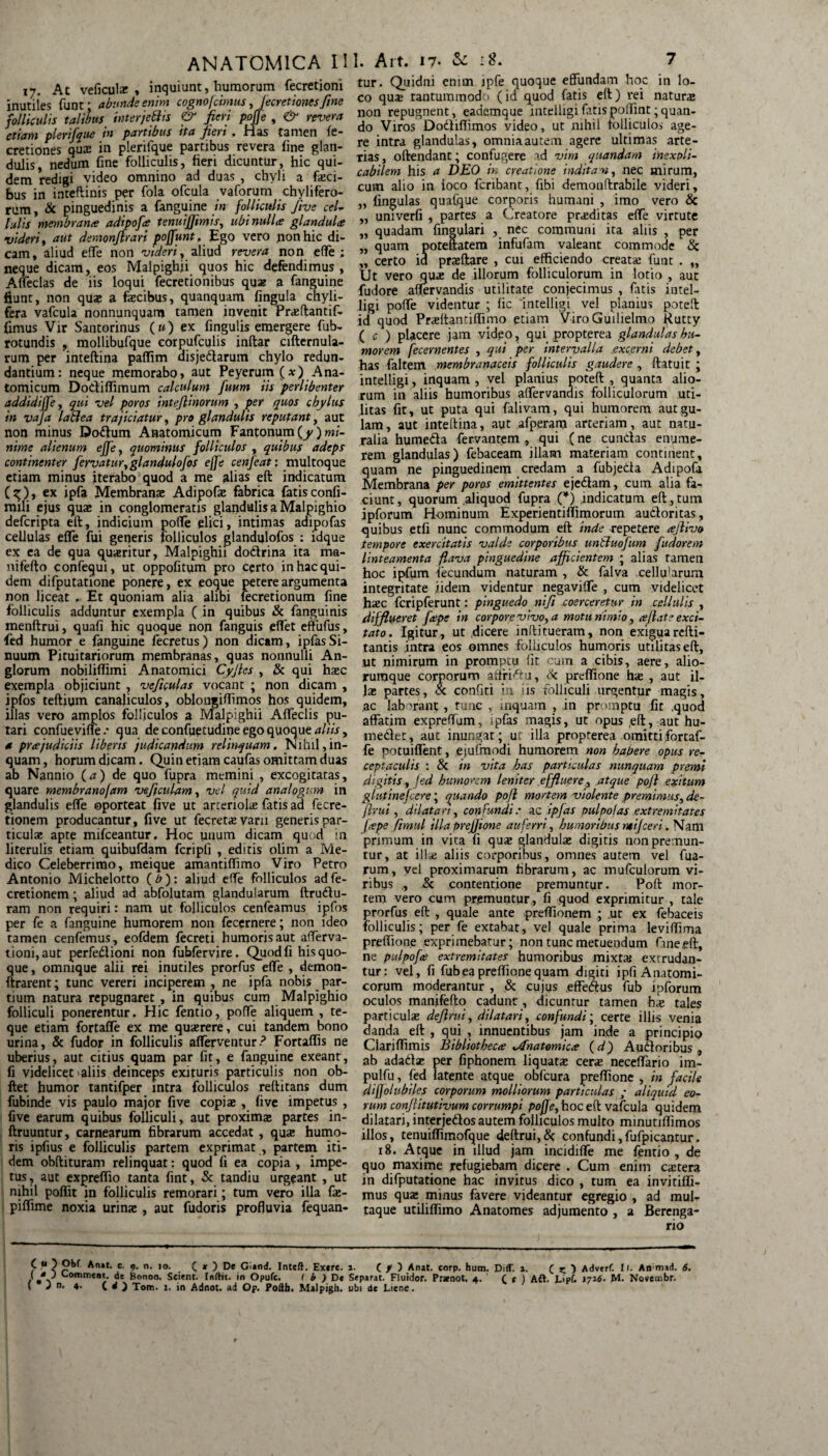 17. At veficular , inquiunt, humorum fecretioni inutiles funt; abunde enim cognofcimus , fecretiones fine folliculis talibus interjettis <& feri poffe , & revera etiam plerifque in partibus ita jieri, Has tamen Se¬ cretiones qua: in plerifque partibus revera fine glan¬ dulis, nedum fine folliculis, fieri dicuntur, hic qui¬ dem redigi video omnino ad duas , chyli a faeci¬ bus in inteftinis per fola ofcula vaforum chylifero- rum, & pinguedinis a fanguine in folliculis five cel- Iulis membrana; adipofa tenuiffimis, ubi nulla glandula videri, aut demonjlrari poffunt, Ego vero jionhic di¬ cam, aliud effe non videri, aliud revera non eflfe ; neque dicam, eos Malpighii quos hic defendimus, Affeclas de iis loqui fecretionibus quae a fanguine fiunt, non quae a fecibus, quanquam fingula chyli- fera vafcula nonnunquam tamen invenit Prasftantif- fimus Vir Santorinus («) ex fingulis emergere fub- rotundis , mollibufque eorpufculis inftar eifternula- rum per inteftina paffim aisjedlarum chylo redun¬ dantium: neque memorabo» aut Peyerum (*) Ana¬ tomicum Dodiffimum calculum fuum iis perlibenter addidijfe, qui vel poros inteftinorum , per quos chylus in vaja labi e a trajiciatur, pro glandulis reputant, aut non minus Dodtum Anatomicum Fantonum(^) mi¬ nime alienum effe, quominus folliculos , quibus adeps continenter fervatur, glandulofos ejfe cenfeat; multoque etiam minus iterabo quod a me alias eft indicatum (g;), ex ipfa Membranae Adipofe fabrica fatisconfi- mili ejus quae in conglomeratis glandulis a Malpighio defcripta eft, indicium poffe elici, intimas adipofas cellulas effe fui generis folliculos glandqlofos : idque ex ea de qua quaeritur, Malpighii dodrina ita ma- nifefto confequi, ut oppofitum pro certo in hac qui¬ dem difputatione ponere, ex eoque petere argumenta non liceat . Et quoniam alia alibi lecretionum fine folliculis adduntur exempla ( in quibus & fanguinis menftrui, quafi hic quoque non fanguis effet eftiifus, fed humor e fanguine fecretus) non dicam, ipfasSi¬ nuum Pituitariorum membranas, quas nonnulli An- glorum nobiliffimi Anatomici Cyjtes , & qui haec exempla objiciunt , veficulas vocant ; non dicam , ipfos teftium canaliculos, oblongiffimos hos quidem, illas vero amplos folliculos a Malpighii Affeclis pu¬ tari confueviffe .* qua de confuetudine ego quoque aliis, * prajudiciis liberis judicandum relinquam. Nihil,in¬ quam , horum dicam. Quin etiam caufas omittam duas ab Nannio (<*) de quo fupra memini , excogitatas, quare membranofam veftculam, vel quid analogum in glandulis effe oporteat five ut artenofe fatis ad fecre- tionem producantur, five ut fecretae varii generis par¬ ticulae apte mifceantur. Hoc unum dicam quod in literulis etiam quibufdam fcripli , editis olim a Me¬ dico Celeberrimo, meique amantiffimo Viro Petro Antonio Michelotto ( b ): aliud eflfe folliculos ad fe- cretionem; aliud ad abfolutam glandularum ftrudu- ram non requiri: nam ut folliculos cenfeamus ipfos per fe a fanguine humorem non fecernere; non ideo tamen cenfemus, eofdem fecreti humoris aut afferva- tioni,aut perfedioni non fubfervire. Quod fi his quo¬ que , omnique alii rei inutiles prorfus effe , demon- ftrarent; tunc vereri inciperem , ne ipfa nobis par¬ tium natura repugnaret , in quibus cum Malpighio folliculi ponerentur. Hic fentio, poffe aliquem , te- que etiam fortaffe ex me quaerere, cui tandem bono urina, & fudor in folliculis efferventur.3 Fortafiis ne uberius, aut citius quam par fit, e fanguine exeant, fi videlicet aliis deinceps exituris particulis non ob- ftet humor tantifper intra folliculos reftitans dum fubinde vis paulo major five copiae , five impetus , five earum quibus folliculi, aut proxima partes in- ftruuntur, carnearum fibrarum accedat , quae humo¬ ris ipfius e folliculis partem exprimat , partem iti¬ dem obftituram relinquat: quod fi ea copia , impe¬ tus, aut expreffio tanta fint, & tandiu urgeant , ut nihil poffit in folliculis remorari; tum vero illa fe- piffime noxia urina , aut fudoris profluvia fequan- CO Obf Anat. c. 9. n. 10. ( * ) De Gland. Inteft. Exere. ( “ J Conuneot. de Bonon. Scient. Inftit. in Opule. ( b ) De ( J n. 4. ( d ) Tom. 1. in Adnot. ad Op. Pofth. Malpigh. tur. Quidni enim ipfe quoque effundam hoc in lo¬ co qua tantummodo (id quod fatis eft) rei natura non repugnent, eademque intelligifatispoffintquan¬ do Viros Dodtifiimos yideo, ut nihil folliculos age¬ re intra glandulas, omniaautem agere ultimas arte¬ rias, oftendant; confugere ad vim quandam inexpli¬ cabilem his a DEO in creatione inditam, nec mirum, cum alio in ioco fcnbant, fibi demonftrabile videri, „ lingulas quafque corporis humani , imo vero & „ univerfi , partes a Creatore praditas effe virtute „ quadam fineulari , nec communi ita aliis , per „ quam poteftatem infufam valeant commode & „ certo id praeftare , cui efficiendo creata funt . „ Ut vero qua de illorum folliculorum in lotio , aut fudore aflervandis utilitate conjecimus , fatis intel- iigi poffe videntur ; fic intelligi vel planius poteft id quod Praltantiffimo etiam ViroGuilielmo Rutty ( c ) placere jam video, qui propterea glandulas hu¬ morem fecernentes , qui per intervalla excerni debet, has faltem membranaceis folliculis gaudere , ftatuit ; intelligi, inquam, vel planius poteft , quanta alio¬ rum in aliis humoribus affervandis folliculorum uti¬ litas fit, ut puta qui falivam, qui humorem aut gu¬ lam , aut inteftina, aut afperam arteriam, aut natu¬ ralia humedta fervantem , qui (ne eundas enume¬ rem glandulas) febaceam illam materiam continent, quam ne pinguedinem credam a fubjeda Adipofa Membrana per poros emittentes ejedam, cum alia fa¬ ciunt, quorum .aliquod fupra (*) indicatum eft , tum ipforum Hominum Experientiffimorum audoritas, quibus etfi nunc commodum eft inde repetere ajlivo tempore exercitatis valde corporibus untluofum fudorem linteamenta flava pinguedine afficientem ; alias ramen hoc ipfum fecundum naturam , & falva cellu!arum integritate iidem videntur negaviffe , cum videlicet haec fcripferunt: pinguedo nifi coerceretur in cellulis , difflueret fap: in corpore vivo, a motu nimio, ce jiat e exci¬ tato . Igitur, ut dicere inftitueram, non exiguarefti- tantis intra eos omnes folliculos humoris utilitas eft, ut nimirum in promptu fit cum a cibis, aere, alio¬ rumque corporum affridu, ik preffione hae , aut il¬ las partes, <x confiti in iis folliculi urgentur magis, ,ac laborant , tunc , inquam , in promptu fit .quod affatim expreflfum, ipfas magis, ut opus ,eft, aut hu- medet , aut inungat ; ut illa propterea omitti fortaf¬ fe potuiffent, ejufmodi humorem non habere opus re¬ ceptaculis : & in vita has particulas nunquam premi digitis, fed humorem leniter effluere, atque pojl exitum glutinefeere; quando pofl mortem violente premimus, de¬ frui , dilatari, confundi; ac ipfas pulpolas extremitates [tepe ftmul illa prejjione auferri, humoribus ntijceri. Nam primum in vita fi quas glandulas digitis non premun¬ tur, at ilfe aliis corporibus, omnes autem vel fua- rum, vel proximarum fibrarum, ac mufculorum vi¬ ribus „ & contentione premuntur. Poft mor¬ tem vero cum premuntur, fi quod exprimitur , tale prorfus eft , quale ante preffionem ; ut ex febaceis folliculis; per fe extabat, vel quale prima leviffima preffione exprimebatur; non tunc metuendum fine eft, ne pulpofee extremitates humoribus mixtaj extrudan¬ tur: vel, fi fub ea preffione quam digiti ipfi Anatomi¬ corum moderantur , & cujus ,effeftus fub ipforum oculos manifefto cadunt, dicuntur tamen has tales particulas dejlrui, dilatari, confundi; certe illis venia danda eft , qui , innuentibus jam inde a principio Clariffimis Bibliotheca x^natomicte (d) A udioribus , ab adadz per fiphonem liquatae ceras neceflario im- pulfu, fed latente atque obfcura preffione , in facile .dijjoluhiles corporum molliorum particulas ; aliquid eo¬ rum conjlitutiyum corrumpi poffe, hoc eft vafcula quidem dilatari, interjedos autem folliculos multo minutiffimos illos, tenuiffimofque 4eftrui,& confundi,fufpicantur. 18. Atque in illud jam incidifle me fentio, de quo maxime refugiebam dicere . Cum enim extera in difputatione hac invitus dico , tum ea invitiffi- mus qux minus favere videantur egregio , ad mul¬ taque utiliffiino Anatomes adjumento , a Berenga- rio ( f ) Anat. corp. hum. Diff. 1. ( ) Adverf. 11. An mad. 6. irat. Fluidor. Prznot. 4. ' C f ) Aft. L>pf. 1716- M. Novembr. de Liene.